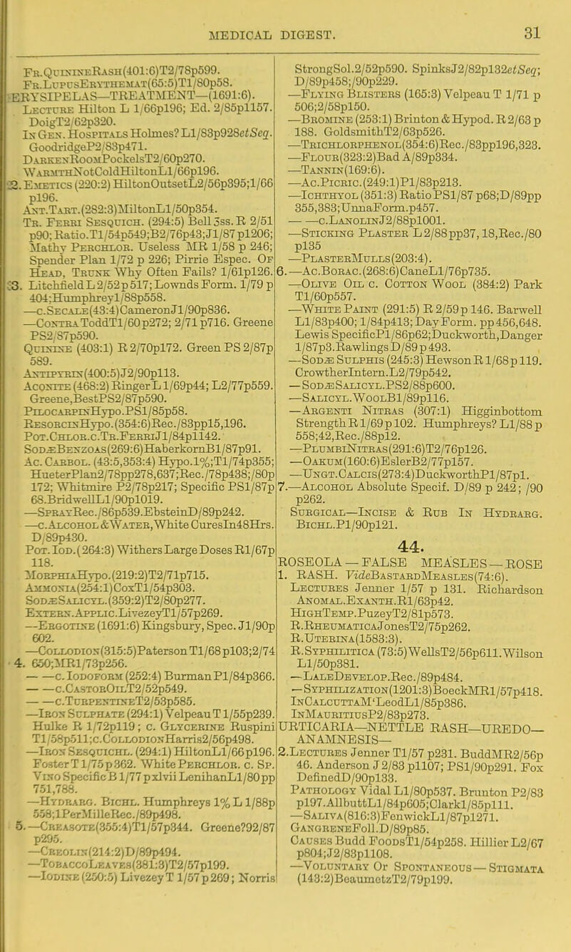 Fb.QuisineEash(401:6)T2/78p599. FK.LuPLisEKYTHEMAT(G5:5)Tl/80p58. EEYSIPELAS—TREATMENT—(1691:6). Lecture Hilton L l/66pl96; Ed. 2/85pll57. DoigT2/62p320. Is Gen. Hospitals Holmes? Ll/S3p928ciSe2. GoodridgeP2/83p471. DAKKENRoOMPockelsT2/60p270. WABMTHNotColdHiltonLl/66pl96. 23. Emetics (220:2) HiltonOutsetL2/56p395;l/66 pl96. ANT.TAKT.(282:3)MUtonLl/50p354. Tr. Ferri Sesquich. (294:5) Bell 5ss. R 2/51 p90;Ratio.Tl/54p549;B2/76p43;Jl/87pl206; Mathv Percheor. Useless MR 1/58 p 246; Spender Plan 1/72 p 226; Pirrie Espec. Of Head, TRU^-K Why Often Fails? l/61pl26. S3. Litchfield L 2/52 p 517; Lownds Form. 1/79 p 404;Humphreyl/8Sp558. —c.SECAEE(43:4)CameronJl/90p836. —Co>rrBAToddTl/60p272; 2/71 p716. Greene PS2/S7p590. QuES-rs-E (403:1) R2/70pl72. Green PS 2/87p 589. As-TiPTBrs-(400:5)J2/90pll8. AcoJnTE (468:2) Ringer L l/69p44; L2/77p559 Greene,BestPS2/87p590. PrLOCABPrN-Hypo.PSl/85p58. RESORCE;Hypo.(354:6)Rec./83ppl5,196. Pot.Chloe.c.Tr.FereiJ1/84p1142. SoD^BESzoAS(269:6)HaberkornBl/87p91. Ac Cabbol. (43:5,353:4) Hypo.l%;Tl/74p355; HueterPlan2/78pp278,637;Rec./78p438;/80p 172; Whitmire P2/78p217; Specific PSl/87p 68.BridweULl/90pl019. —SPRAYRec./86p539.EbsteinD/89p242. —c. Alcohol &Watee, White Cm:esIn48Hjrs. D/89p430. Pot. Iod.( 264:3) Withers Large Doses Rl/67p 118. MoEPHL4Hypo.(219:2)T2/71p715. Ammoxia(254:1) CoxTl/54p303. Sod^Salictl. (359:2)T2/80p277. ExTEBX.AppLic.LivezeyTl/57p269. —Ebgotlse (1691:6) Kingsbury, Spec. Jl/90p 602. —CoLLODiON(315:5)Paterson Tl/68 pl03;2/74 4. 650;MRl/73p256. c. loDOEOBM (252:4) Burman PI/84p366 c.CastoeOilT2/52p549. c.TcBPEXTi>?ET2/5.3p585. —Ieos Sulphate (294:1) Velpeau T l/55p239. Hulke R l/72pll9; c. Glycerine Ruspini Tl/58p511;c.CoLLODiONHarris2/56p498. —Ieox Sesquichl. (294:1) HiltonLl/66pl96. Fo3terTl/7op.362. WhitePeechloe. c. Sp. Viso Specific B1/77 p xlvii LenihanLl/80 pp 751,788. —Hydraeg. Bichl. Humphreys 1% L l/88p 558;lPerMi)leIiec./89p498. 5. —CREASOTE(355:4)Tl/57p344. Groene?92/87 p295. —CREOLis(214:2)D/89p494. —ToBACCoLEAVE9(.381:3)T2/57pl99. —lODiifE (250:5) LivezeyT 1/57 p 269; Norris StrongSol.2/52p590. SpinksJ2/82pl32e<S'eg; D/89p458;/90p229. —Flying Blistees (165:3) Velpeau T 1/71 p 506;2/58pl50. —Bromine (253:1) Brinton &Hypod. R2/63 p 188. GoldsmithT2/63p526. —TRiCHLOEPHENOL(354:6)Rec./83ppl96,323. —FL0DE(323:2)Bad A/89p334. —Tannin(169:6). —Ac.PiCRic.(249:l)Pl/83p213. —Ichthyol (351:3) Ratio PSl/87 p68;D/89pp 355,383;UmiaPorm.p457. c. Lanolin J2/88pl001. —Sticking Plaster L2/88pp37,18,Rec./80 pl35 —PlasteeMulls (203:4). —Ac.BoBAC.(268:6)CaneLl/76p735. —Olive Oil c. Cotton Wool (384:2) Park Tl/60p557. —White Paint (291:5) R 2/59 p 146. Barwell Ll/83p400; l/84p418; Day Form. pp456,648. Lewis SpecificPl/86p62;Duckworth,Danger l/87p3. Rawlings D/89 p 493. —SoD^ Sulphis (245:3) Hewson R l/68p 119. CrowtherIntern.L2/79p542. — SODiESALICYL.PS2/88p600. —SALICYL.W00LBl/89pll6. —Aegenti Nitbas (307:1) Higginbottom Strength R1/69 p 102. Humphreys? L1/S8 p 558;42,Rec./88pl2. —PlumbiNiteas (291:6)T2/76pl26. —OAKUM(160:6)EslerB2/77pl57. —UNGT.CALCis(273:4)DuckworthPl/87pl. 7.—Alcohol Absolute Specif. D/89 p 242; /90 p262. SuEGicAL—Incise & Rub In Hydeaeg. BicHL.Pl/90pl21. 44. ROSEOLA — FALSE MEASLES —ROSE 1. RASH. 7tcZcBASTAEDMEASLEs(74:6). Lectures Jenner 1/57 p 131. Richardson ANOMAL.ExANTH.Rl/63p42. HighTemp. PuzeyT2/81p573. R.RHEUMATicAJonesT2/75p262. R.Utebina(1583:3). R.Syphilitica (73:5)WeIlsT2/56p611.Wilson Ll/50p381. —LALEDEVELOP.Rec./89p484. —SYPHiLiZATioN(1201:3)BoeckMRl/57p418. iNCALCUTTAM'LeodLl/85p386. lNMAURiTiusP2/83p273. URTICARIA—NETTLE RASH—UREDO— ANAMNESIS— 2. LECTURES Jenner Tl/57 p231. BuddMR2/56p 46. Anderson J 2/83 pll07; PSl/90p291. Pox DefinedD/90pl33. Pathology Vidal Ll/80p537. Brunton P2/83 pl97.AllbuttLl/84p605;Clarkl/85plll. —SALivA(816:3)FouwickLl/87pl271. GANGEENEFoll.D/89p85. Causes Budd FooDsTl/54p258. Hillior L2/67 p804;J2/83pll08. —Voluntaey Or Spontaneous—Stigmata (143:2)BeaumctzT2/79pl99.