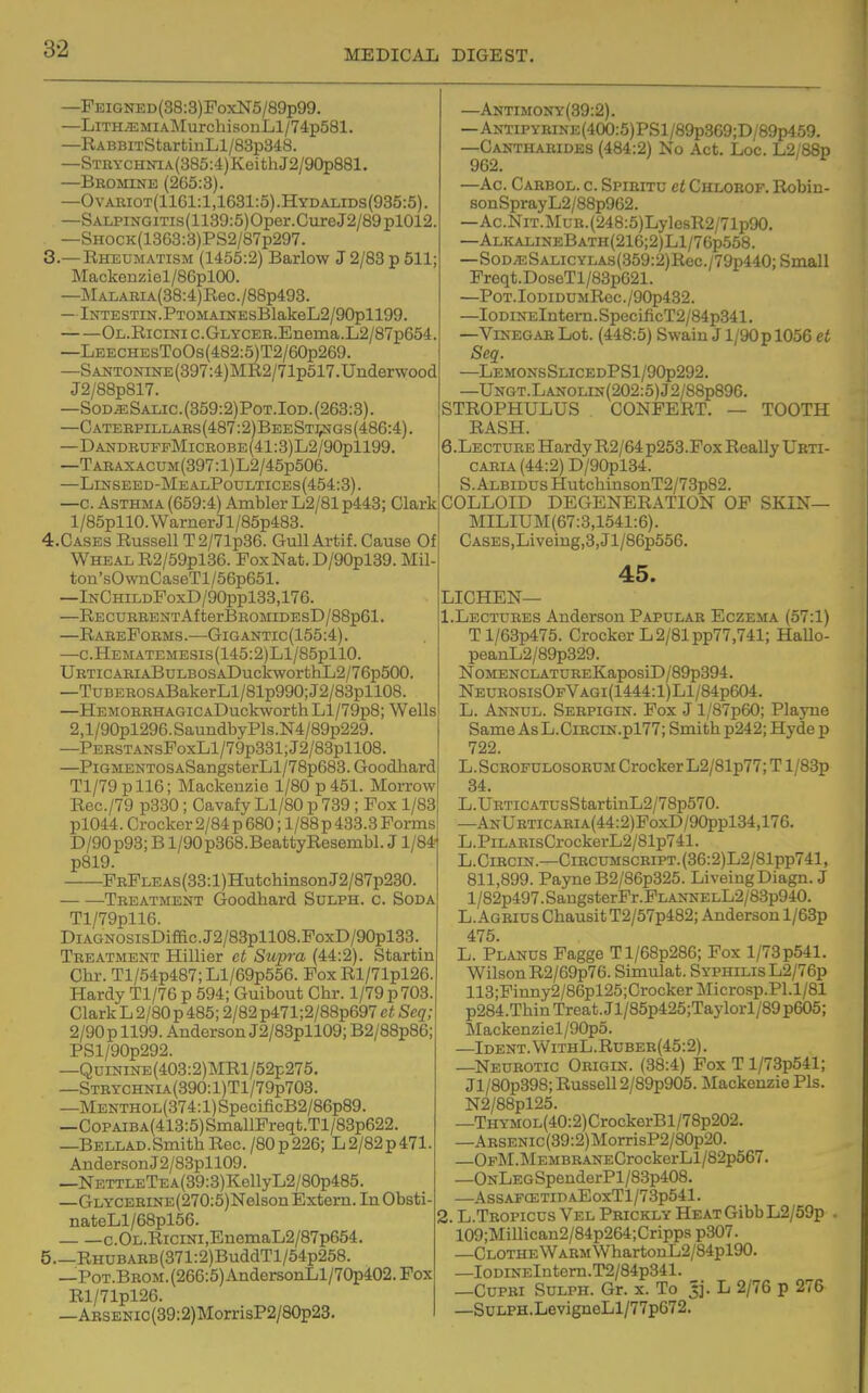 —PEiGNED(38:3)FoxN5/89p99. —LiTHiEMiAMurchisonLl/74;p581. —RABBiTStarfcinLl/83p348. —STiiYCHinA(385:4)KeithJ2/90p881. —Bbomine (2C5:3). —Ovaeiot(1161:1,1681:5).Hydalids(935:5). —SALPiNGiTis(1139:5)Oper.CureJ2/89pl012. —SHOCK(1363:3)PS2/B7p297. 3. —Rheumatism (1455:2) Barlow J 2/83 p 511; Mackenziel/86plOO. —]MALABiA(38:4)Rec./88p493. —lNTESTiN.PTOMAiNEsBlakeL2/90pll99. OL.RiciNic.GLycEB.Enema.L2/87p654. —LEECHEsToOs(482:5)T2/60p269. —SANTONiNE(397:4)MR2/71p517.Underwood J2/88p817. —Sod^Salic.(359:2)Pot.Iod.{263:3). —C ATEBPiLLAES (487:2) Bee St:i?jgs (486:4). —DANDRUFPMiCEOBE(41:3)L2/90pll99. —TABAXACUM(397:l)L2/45p506. —Linseed-MealPodltices (454:3). —c. Asthma (659:4) Ambler L2/81 p443; Clark l/85pllO. Warner Jl/85p483. 4. CASES Russell T2/71p36. Gull Artif. Cause Of Wheal R2/59pl36. Fox Nat. D/90pl39. Mil- ton'sOwnCaseTl/56p651. —InChildFoxD/90pp133,176. —RECDBBENTAfterBROMIDEsD/88p61. —RaeeFoems.—GiGANTic(155:4). —c.HEMATEMESis(145:2)Ll/85pllO. UETiCAEiABuLBOSADuckworthL2/76p500. —TuBEROSABakerLl/81p990;J2/83pll08. —HEMOREHAGiCADuckworth Ll/79p8; Wells 2,l/90pl296. SaundbyPls.N4/89p229. —PEESTANsFoxLl/79p331;J2/83pll08. —PiGMENTOSASangsterLl/78p683.Goodlmrd Tl/79pll6; Mackenzie 1/80 p 451. Morrow Rec./79 p330 ; Cavafy Ll/80 p 739 ; Fox 1/83 pl044. Crocker2/84p680; l/88p433.3Forms D/90p93; B l/90p368.BeattyResembl. J1/84- p819. FEFLEAs(33:l)HutchinsonJ2/87p230. Teeatment Goodhard Solph. c. Soda Tl/79pH6. DiAGNOSisDiffic.J2/83pll08.FoxD/90pl33, Teeatment Hillier ct Supra (44:2). Startin Chr. Tl/54p487; Ll/69p556. FoxRl/71pl26. Hardy Tl/76 p 594; Guibout Chr. 1/79 p 703. Clark L 2/80 p 485; 2/82 p471;2/88p697 et Seq; 2/90 p 1199. Anderson J2/83pll09; B2/88pB6; PSl/90p292. —QumiNE(403:2)MRl/52p275. —STBTCHNiA(390:l)Tl/79p703. —Menthol(374 :1) SpecificB2/86p89. —C0PAiBA(413:5)SniallFreqt.Tl/83p622. —BELLAD.Smith Rec. /80p226; L 2/82p471 AndersonJ2/83pll09. —NETTLETEA(39:3)KellyL2/80p485. —GLYCEEiNE(270:5)Nelson Extern. In Obsti nateLl/68pl66. c. Ol.Ricini ,EnemaL2/87p654. 5. —RHUBABB(371:2)BuddTl/54p258. —Pot.Bbom. (266:5) AndersonLl/70p402. Fox Rl/71pl26. —ABSENic(39:2)MorrisP2/80p23. —Antimony(39:2). —Antip YEiN E (400:5)PS 1 /89p369;D/89p469. —Cakthaeides (484:2) No Act. Loc. L2/88p 962. —Ac. Carbol. c. Spibitu et Chlobof. Robin- sonSprayL2/88p962. —Ac.NiT.MuR.(248:5)LylcsR2/71p90. —AlkalijieBath(216;2)L1/76p558. —SoD^SAr-icYLAs(359:2)Rec./79p440; Small Freqt.DoseTl/83p621. —PoT.IoDiDUMRec./90p432. —IoDiNElntern.SpecificT2/84p341. —Visegab Lot. (448:5) Swaiu J l/90p 1056 et Seq. —LemonsSlicedPS1/90p292. —UNGT.LANOLiN(202:5)J2/88p896. STROPHULUS CONFERT. — TOOTH RASH. 6.LECTUEE Hardy R2/64p253.Fox Really Ueti- caeia(44:2) D/90pl34. S. Albidds HutchinsonT2/73p82. COLLOID DEGENERATION OF SKIN— MILIUM(67:3,1541:6). CASES,Liveing,3,Jl/86p556. 45. LICHEN— .Lectuees Anderson Papulae Eczema (57:1) Tl/63p475. Crocker L 2/81 pp77,741; HaUo- peanL2/89p329. NoMENCLATUREKaposiD/89p394. NeueosisOpVagi(1444:1)L1/84p604. L. Anuul. Seepigin. Fox J l/87p60; Playne Same As L.CiECiN.pl77; Smith p242; Hyde p 722. L.ScBOFULOSORUM Crocker L2/81p77; T l/83p 34. L.UETiCATUsStartinL2/78p570. —AnUeticaeia(44:2)FoxD/90pp134,176. L.PiLAEisCrockerL2/81p741. L.CiEciN.—CiECUMSCBiPT.(36:2)L2/81pp741, 811,899. Payne B2/86p325. LiveingDiagn. J l/82p497.SaugsterFr.FLANNELL2/83p940. L. Ageius Chausit T2/57p482; Anderson l/63p 475. L. Planus Fagge Tl/68p286; Fox l/73p541. Wilson R2/69p76. Simulat. Syphilis L2/76p 113;Pinny2/86pl25;CrockerMicrosp.Pl.l/81 p284.ThinTreat.Jl/85p425;Taylorl/89p605; Mackenziel/90p5. —Ident. WithL.Rubeb(45:2) . —Neueotic Origin. (38:4) Fox T l/73p541; Jl/80p398; Russell 2/89p905. Mackenzie Pis. N2/88pl25. —THYMOL(40:2)CrockerBl/78p202. —ARSENic(39:2)MorrisP2/80p20. —OFM.MEMBRANECrockerLl/82p567. —ONLEGSpenderPl/83p408. —AssAFCETinAEoxTl/73p541. . L.Teopicus Vel Pbickly Heat Gibb L2/59p . 109;Millican2/84p264;Cripps p307. —Clothe WARMWhartonL2/84pl90. —IoDiNElntern.T2/84p341. —CuPBi SuLPH. Gr. X. To Jj. L 2/76 p 276 —S0LPH.LevigneLl/77p672.