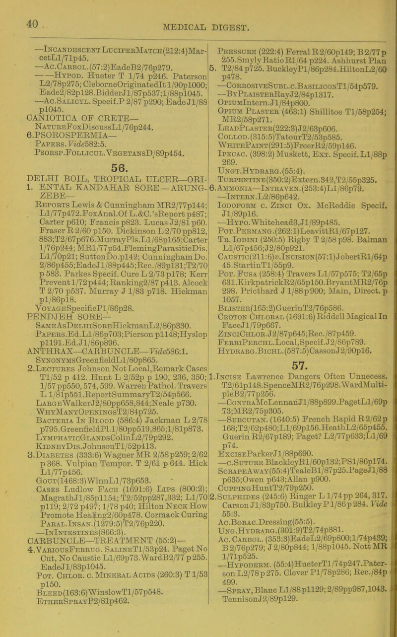 —Incandescent LDCiPEHMATCH(212:4:)Mar- cetLl/71p45. —Ac.CARBOL.(57:2)EadeB2/76p279. Hypod. Hueter T 1/74 p246. Paterson L2/78p275; CleborneOriginatedlt l/90pl000; Eade2/82pl28.Bidder Jl/87p537; 1 /88pl045. —Ac.Salicyl. Specif.P 2/87 p290; Eade Jl/88 pl045. CANIOTICA OP CRETE— NATUREPoxDiscussLl/76p244. e.PSOKOSPERMIA— Papers. Vide582:5. PSOESP.POLLICUL.VEGETANSD/89p454. 56. DELHI BOIL, TROPICAL ULCER—ORI- 1. ENTAL KANDAHAR SORE—ARUNG- ZEBE— Reports Lewis & Cunningham MR2/77pl44; Ll/77p472.FoxAnal.Of L.&C.'sReport p487; Carter p610; Francis p823. Lucas J2/81 p60. Eraser R 2/60 pl50. Dickinson L 2/70 pp812, 883;T2/67p676.MurrayPls.Ll/68pl65;Carter l/76p244;MRl/77p54.FleniingParasiticDis. Ll/70p21; SuttonDo.pl42; Cunningham Do. 2/86p455;EadeJl/88p445;Rec./89pl31;T2/70 p 583. Parkes Specif. Cure L 2/73 pl78; Kerr Prevent 1/72 p444; Ranking2/87 p413. Alcock T 2/70 p537. Murray J 1/83 p718. Hickman pl/86pl8. VoYAGESpecificPl/86p28. PENDJEH SORE— SAMEAsDELHiSoREHickmanL2/86p3.S0. PAPERS.Bd.Ll/86p703;Picrsonpll48;Hyslop pll91.Ed.Jl/86p896. ANTHRAX—CARBUNCLE—FwZc586:l. S YNONYMsGreenfieldLl / 80p865. 2. Lectures Johnson Not Local,Remark Cases Tl/52 p 412. Hunt L 2/52p p 190, 236, 350; 1/57 pp550,574,599. Warren Pathol. Travers Ll/81p551.ReportSummaryT2/54p566. LargeWalkerJ2/80pp658,844;Neale p730. WhyManyOpeningsT2/84p725. Bacteria In Blood (586:4) Jackman L 2/78 p795.GreenfieldPl.l/80pp519,865;l/81p873. LYMPHATicGLANDsColinL2/79p292. KiDNEYDis.JohnsouTl/52p413. 3. DIABETES (333:6) Wagner MR 2/58p259; 2/62 p 368. Vulpian Tempor. T 2/61 p 644. Hick Ll/77p456. GoDT(1468:.3)WinnLl/73p653. Cases Ludlow Face (1691:6) Lips (800:2); MagrathJl/85pll54; T2/52pp287,332; Ll/70 pll9; 2/72 p497; 1/78 p40; Hilton Neck How Promote Heal|ing2/60p478. Cormack Curing PARAL.lNSAN.(1279:5)T2/76p220. —InIntestines(866:3). CARBUNCLE—TREATMENT (55:2)— 4. VariousFerrug. SalineT1/53p24. Paget No Cut, No Caustic Ll/69p73.WardB2/77 p255. EadeJl/83pl045. Pot. Chlor. c. Mineral Acids (260:3) T1/53 pl50. BLEED(163:6)WinslowTl/57p548. EthebSpeayP2/81p462. Pressure (222:4) Ferral R2/60pl49; B2/77p 255.Smy]y RatioRl/64 p224. Ashliurst Plan 5. T2/84p725. BuckleyPl/86p284.HiltonL2;G0 p478. —CorrosiveSubl.c.BasiliconT1/54p579. —BYPLAisTERRayJ2/84pl317. OpiUMlntern.Jl/84p800. Opium Plaster (463:1) Shillitoe Tl/58p254: MR2/58p271. LeadPlaster(222:3)J2/63p606. CoLLOD.(315:5)TatourT2/53p585. WHiTEPAiNT(291:5)FreerR2/59pl46. Ipecac. (398:2) Muskett, Ext. Specif. Ll/BSp 269. Ungt.Hydrarg. (55:4). TuRPENTiNE(350:2)Extern.342,T2,o5p325. 6. Ammonia—Intraven.(253:4)L1/86p79. —Intern . L2/86p642. Iodoform c. Zinci Ox. McReddie Specif. Jl/89pl6. —HYPO.Whitehead3,Jl/89p485. PoT.PERMANG.(262:l)LeavittRl/67pl27. Tr. Iodini (250:5) Rigby T 2/58 p98. Balman Ll/67p456;J2/80p921. CAUSTic(211:6)i;.lNcisiON(57:l)JobertRl/64p 45.StartinTl/55p9. Pot. Fusa (258:4) Travers Ll/57p575; T2/65p 631.KirkpatrickR2/65pl50.BrvantMR2/76p 298. Pricthard Jl/88p900; Main, Direct, p 1057. BLiSTER(165:2)GuerinT2/76p586. Croton Chloral (1691:6)Riddell Magicalln PaceJl/79p667. ZiNCiCHLOR.J2/87p645;Rec./87p459. FERRiPERCHL.Local,Specif. J2/S6p789. HYDRARG.BiCHL.(587:5)CassouJ2/90pl6. 57. 1.Incise Lawrence Dangers Often Unnecess. T2/61pl48.SpenceMR2/76p298.WardMulti- pleB2/77p256. —CoNTRAMcLennariJl/88p899.PagetLl/69p 73;MR2/75p305. —SuBCUTAN. (1640:5) French Rapid R2/62p 168;T2/62p480;Ll/69pl56.HeathL2/65p455. Guerin R2/67pl89; Paget? L2/77p633;Ll/69 p74. ExciSEParkerJl/88p690. —c. Suture BlacklcyRl/60pl32;PSl/86pl74. ScRAPEAwAY(55:4)TealeBl/87p25.PageJl/88 p635;Owen p643;Allan p900. CuppiNGHuntT2/79p250. 2.SULPHIDES (246:6) Ringer L 1/74pp 264,317. Carson Jl/83p750. Bulkley P l/86p 284. Vide 55:3. Ac.BoR.\c.Dressing(55:5). UNG.HYDRARG.(301:9)T2/74p381. Ac. Carbol. (353:3)EadeL2/69p800;l/74p439; B 2/76p279; J 2/80p844; l/88pl045. Nott MR l/71p525. —Hypoderm. (55:4)HueterTl/74p247.Pater- sonL2/78p275. Clover Pl/78p286; Rec./84p 499 —Spray, Blanc Ll/88 pll29; 2/89pp987,1043. TennisonJ2/89pl29.