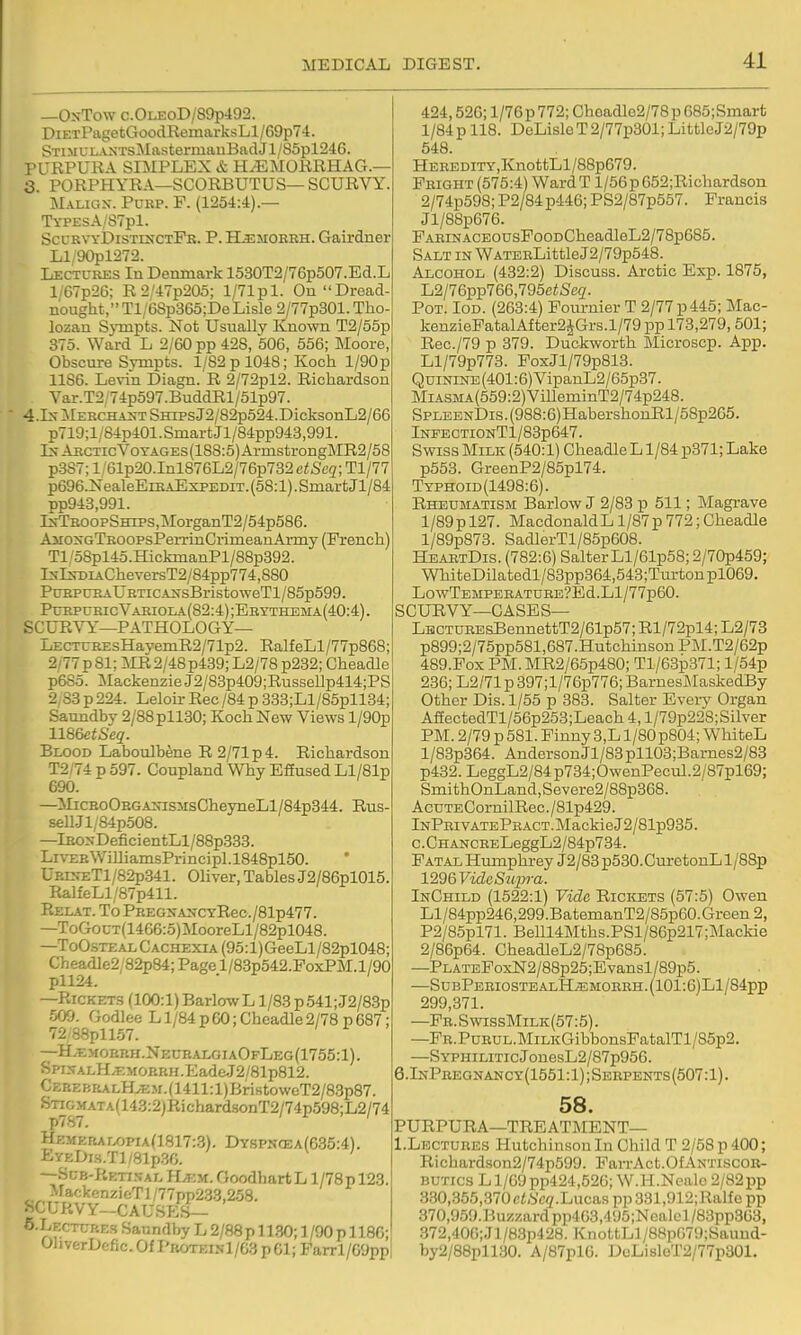 —OnTow c.0LE0D/89p492. DiETPagetGoodRemarksLl /69p74. STiMULA>{TsMastermauBadJl/85pl246. PURPURA SIMPLEX & H^MORRHAG.— Q. PORPHYRA—SCORBUTUS— SCURVY. Malic.x. Purp. F. (1254:4).— TYPEsA/S7pl. SccrvyDistlnctFb. P. H^jioreh. Gairdner Ll/90pl272. Lectures In Denmark 1530T2/76p507.Ed.L l/67p26; R2'47p205; l/71pl. On Dread- nought, Tl/6Sp365;De Lisle 2/77p301. Tho lozan Sympts. Not Usually Known T2/65p 375. Ward L 2/60 pp 428, 506, 656; Moore Obscure Sympts. 1/82 p 1048; Koch l/90p 11S6. Levin Diagn. R 2/72pl2. Richardson Var.T2'74p597.BuddRl/51p97. 4.1s-MEHCHAXTSHipsJ2/82p524.DicksonL2/66 p719;l/84p401. Smart Jl/84pp943,991. Ls-ARCTicVoTAGEs(188:5)ArmstrongMR2/58 p387; l/61p20.Inl876L2/76p732 etSeq; Tl/77 p696.NealeEiRAExpEDiT. (58:1). Smart Jl/84 pp943,991. IxTBOOPSHiPS,MorganT2/54p586. AirosGTROOPsPerrinCrimeanArmy (French) Tl/58pl45.HickmanPl/88p392. lNlNDiACheversT2/84pp774,880 PuRPURAURXiCAifsBristoweTl/85p599. PmiPURicVARioLA(82:4);ERYTHEMA(40:4) SCUR^^—PATHOLOGY— LECTUREsHayemR2/71p2. RalfeLl/77p868; 2/77 p 81; ISIR 2/48 p439; L2/78 p232; Gheadle p6S5. MackenzieJ2/83p409;RusseUp414;PS 2/83 p 224. Leloir Rec/84 p 333;Ll/85pll34; Saundby 2/88 pH30; Koch New Views l/90p 1186etSeq. Blood Laboulbene R 2/71 p 4. Richardson T2/74 p 597. Coupland Why Efiused Ll/81p 690. —iIiCEoORGA:5as3isGheyneLl/84p344. Rus- sell.Jl/84p508. —lBOsDeficientLl/88p338. Li\-ZEWilliamsPrincipl.l848pl50. URI^^:Tl/82p841. Oliver, Tables J2/86pl015. RalfeLl/87p411. Relat. To PREGXANCYRec./81p477. —ToGocT(1466:5)MooreLl/82pl048. —ToO-steal Cachexia (95:l)GeeLl/82pl048; Cheadle2;82p84; Page l/83p542.PoxPM.l/90 pll24. —RICKET.S (100:1) BarloiwL 1/88p541;J2/83p 509. Godlee L1/84 p 60 ;Cheadle 2/78 p 687; 72/88pll57. II' —H;emorp.h.NecralgiaOfLeg(1755:1). SpiNALH.KMOBRH.Eade.T2/81p812. CEREBRALHyEM.(1411:l)BristoweT2/83p87. KTiGMATA(143:2jRichard.sonT2/74p598;L2/74 HBMEBAr/)PiA(1817:3), Dyspncea(635:4). EyEDi.s.Tl/81p30. —SuE-RETr.xTAL H.EM. Goodhart L l/78p 123 MackcnzieTl/77pp233,258. SCURVY-CAUSP-S- S.Lectcbes Saundby L 2/88 p 11.30; 1 /90 p 118G; OhverDefic. Of I'KOTEiNl/63 p 61; Farrl/Oyppl 424,52G; 1 /76 p 772; Choadlc2/78 p 685;Smarfc 1/84 p 118. DeLisloT2/77p301; LittleJ2/79p 548. HEBEDiTY,KnottLl/88p679. Fright (575:4) Ward T l/56p 652;Richardson 2/74p598; P2/84p446; PS2/87p557. Francis Jl/88p676. FAEiNACEOusPooDCheadleL2/78p685. Salt in WATERLittleJ2/79p548. Alcohol (432:2) Discuss. Arctic Exp. 1875, L2/76pp766,795ei6e{Z. Pot. Iod. (263:4) Fournier T 2/77 p 445; J\lac- kenzieFatalAfter2JGrs.l/79 pp 173,279,501; Rec./79 p 379. Duckworth Microscp. App. Ll/79p773. FoxJl/79p813. QuiNiNE(401:6)VipanL2/65p37. MiASMA(559:2)VilleminT2/74p248. SPLEENDis.(988:6)HabershonRl/68p265. lNFECTIONTl/83p647. Swiss Milk (540:1) Gheadle L1/84 p871; Lake p553. GreenP2/85pl74. Typhoid(1498:6). Rheumatism Barlow J 2/83 p 511; Magrave 1/89 p 127. Macdonald L1/87 p 772; Gheadle l/89p873. SadlerTl/85p608. HeartDis. (782:6) Salter Ll/61p58;2/70p45g; WhiteDilatedl/83pp364,543;Turtonpl069. LowTEMPERATUEE?Ed.Ll/77p60. SCURVY—GASES— LBCTUEEsBennettT2/61p57; Rl/72pl4; L2/73 p899;2/75pp581,687.HutchinsonPM.T2/62p 489.FOX PM. MR2/65p480; Tl/63p371; l/54p 236;L2/71p397;l/76p776;BarnesMaskedBy Other Dis. 1/55 p 383. Salter Every Organ AffectedTl/56p253;Leach 4, l/79p228; Silver PM. 2/79 p 581. Finny 3,L l/80p804; WhiteL l/83p364. AndersonJl/83pll03;Barnes2/83 p432. LeggL2/84p734;OwenPecul.2/87pl69; SmithOnLand,Severe2/88p368. AcuTECornilRec./81p429. lNPHivATEPBACT.MackieJ2/81p935. c.CHANCEELeggL2/84p734. Fatal Humphrey J2/83 p530.GuretonL l/88p 12mVideSu2n-a. InChild (1522:1) Vide Rickets (57:5) Owen Ll/84pp246,299.BatemanT2/85p60.Green2, P2/85pl71. BeU14Mths.PSl/86p217;Mackie 2/86p64. CheadleL2/78p685. —PLATEFoxN2/88p25;Evansl/89p5. —SUBPERIOSTEALH.ffiMOERH.(101:6)Ll/84pp 299,371. —Fb. S wissMilk(57:5) . —FR.PuRUL.MiLKGibbonsFatalTl/85p2. —SYPHiLiTicJonesL2/87p956. 6.InPregnancy(1551:1);Seepents(507:1). 58. PURPURA—TREATMENT— I.Lectures Hutchinson In Child T 2/58 p 400; Richardson2/74p599. FarrAct.OfAntiscor- butics L1/69 pp424,52G;W.H.Nealo 2/82pp 3.30,355,370 c<,SV2.Lucaspp331,912;Ralfopp 370,959.Buzzard pp463,4U5;Nealel/83pp363, 372,40G;Jl/8.3p428. KnoltLl/88pG79;Sauud- by2/88pll30. A/87pl6. DoLisleT2/77p301.
