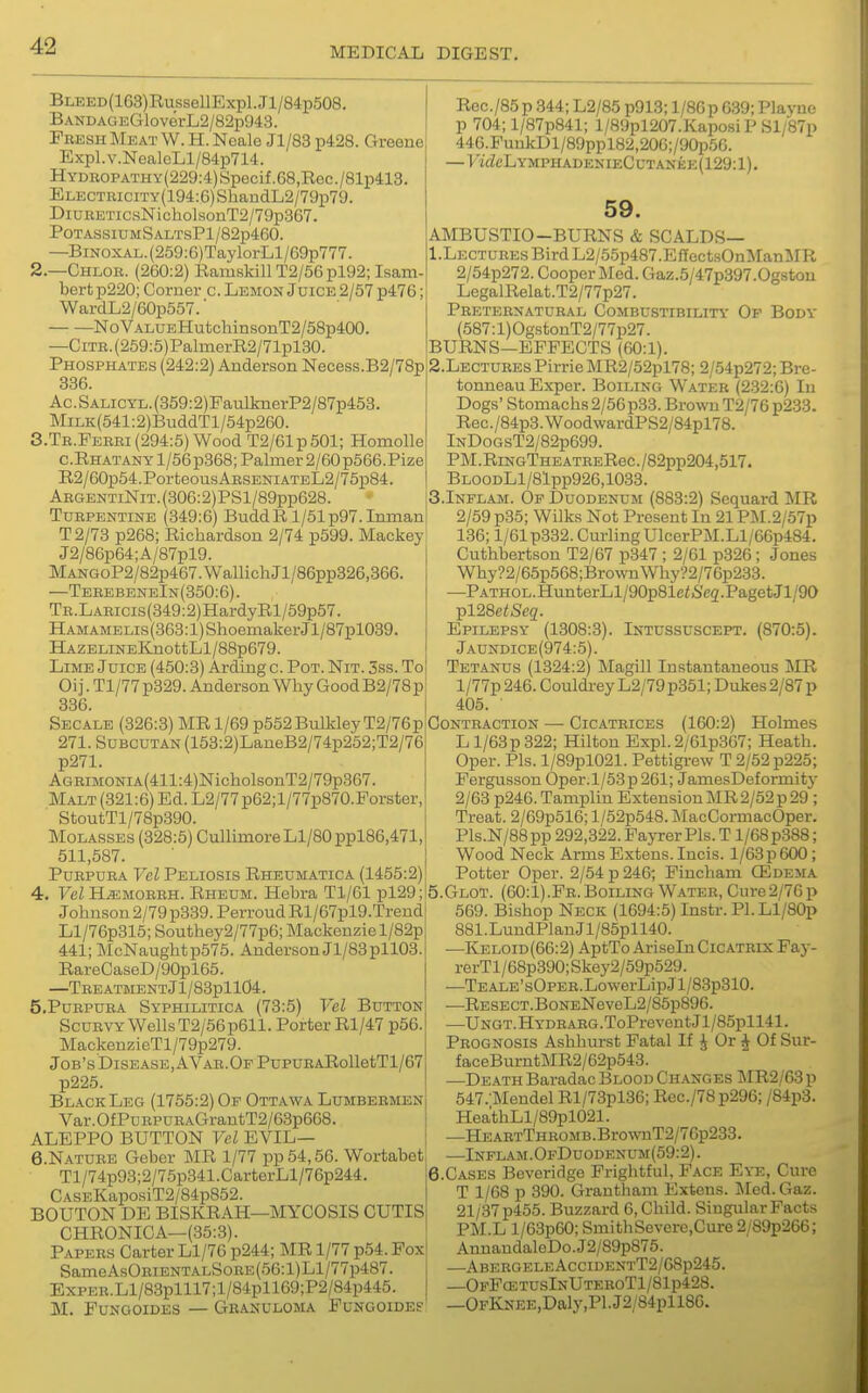 BLEED(163)RussellExpl.Jl/84p508. BANDAGEGloverL2/82p943. Fresh Meat W. H. Noale Jl/83 p428. Greene Expl.v.NealeLl/84p714. HYDROPATHY(229:4)Specif.68,Rec./81p413. Ei,ECTRiciTY(194:6)ShandL2/79p79. DiuHETic.sNicholsonT2/79p367. POTASSIUMSALTsPl/82p460. —BiNOXAL.(259:G)TaylorLl/69p777. 2.—Chlor. (260:2) Ramskill T2/56pl92; Isam- bertp220; Corner c. Lemon Joice2/67 p476; WardLS/eOpSS?. NoVALUEHutchinsonT2/58p4(X). —CiTR.(259:5)PalmerR2/71pl30. Phosphates (242:2) Anderson Necess.B2/78p 386. Ac.SALiCYL.(359:2)FaulknerP2/87p453. MiLK(541:2)BuddTl/54p260. S.Tr.Perei (294:5) Wood T2/61p501; Homolle c.RHATANYl/56p368; Palmer 2/60 p566.Pize R2/60p54.PorteousARSENiATEL2/75p84. ABGENTiNiT.(306:2)PSl/89pp628. Turpentine (349:6) BuddR l/51p97.Inman T2/73 p268; Richardson 2/74 p599. Mackey J2/86p64;A/87pl9. MANGoP2/82p467.WallichJl/86pp326,366. —TerebeneIn(350:6). TR.LARicis(349:2)HardyRl/59p57. HAMAMEUs(363:l)ShoemakerJl/87pl039. HAZELiNEKjiottLl/88p679. Lime Juice (450:3) Arding c. Pot. Nit. 3ss. To Oij. Tl/77 p329. Anderson Why Good B2/78p 386. Secale (326:3) MR 1/69 p552Bulkley T2/76p 271. SuBCUTAN (153:2)LaneB2/74p252;T2/76 p271. AGRiMONiA(411:4)NicholsonT2/79p367. Malt (321:6) Ed. L2/77p62;l/77p870.Porster, StoutTl/78p390. Molasses (328:6) CullunoreLl/80ppl86,471, 511,587. Purpura Vel Peliosis Rheumatica (1455:2) 4. Vel H^MORRH. Rheum. Hebra Tl/61 pl29; Johnson 2/79 p389. Perroud Rl/67pl9.Trend Ll/76p315; Southey2/77p6; Mackenzie l/82p 441; McNaughtp575. Anderson Jl/83pll03. RareCaseD/90pl65. —TREATMENTjl/83pll04. 5. Purpura Syphilitica (73:5) Vel Button Scurvy Wells T2/66p611. Porter Rl/47 p56. MackenzieTl/79p279. Job's DisEASE,AVAR.OFPupuRARolletTl/67 p225. Black Leg (1755:2) Of Ottawa Lumbermen Var.OfPuRPURAGrautT2/63p668. ALEPPO BUTTON Vel EVIL— 6. NATURE Geber MR 1/77 pp54,56. Wortabet Tl/74p93;2/75p341 .CarterLl/76p244. CASEKaposiT2/84p852. BOUTON DE BISKRAH—MYCOSIS CUTIS CHRONICA—(35:3). Papers Carter Ll/76 p244; MR 1/77 p54. Fox SameAsORiENTALSoRE(56:l)Ll/77p487. ExpER.Ll/83plll7;l/84pll69;P2/84p445. M. FuNGOiDES — Granuloma Fungoide? Rec./85p 844; L2/85 p913; l/86p 639; Playne p 704; l/87p841; l/89pl207.Kaposi P Sl/87p 446.FuukDl/89ppl82,206;/90p56. — FidcLYMPHADENIECUTANEE(129:l). 59. AMBUSTIO-BURNS & SCALDS— 1. LECTUREsBirdL2/55p487.EfTectsOnMan!irR 2/64p272. Cooper Med. Gaz.5/47p397.0gstou LegalRelat.T2/77p27. Preternatural Combustibility Op Body (587:1) OgstonT2/77p27. BURNS—EFFECTS (60:1). 2. LECTURES Pirrie MR2/52pl78; 2/54p272; Bre- tonneau Exper. Boiling Water (232:6) In Dogs' Stoniachs2/56p.33. Brown T2/76 p2.33. Rec. /84p3. WoodwardPS2/84pl78. lNDoGsT2/82p699. PM.RiNGTHEATRERec./82pp204,517. BLOODLl/81pp926,1033. S.Inplam. Of Duodenum (883:2) Sequard MR 2/59 p35; Wilks Not Present In 21 PM.2/57p 136; 1/61 p332. Curling UlcerPM.Ll/66p484. Cuthbertson T2/67 p347 ; 2/61 p326 ; Jones Why?2/65p568;BrownWhy?2/76p233. —PATHOL.H\mterLl/90p81e«6'e2.PagetJl/90 ^128etSeq. Epilepsy (1308:3). Intussuscept. (870:5). Jaundice(974:5). Tetanus (1324:2) Magill Instantaneous MR l/77p 246. Couldrey L2/79p361; Dukes 2/87 p 405. ■ Contraction — Cicatrices (160:2) Holmes L l/63p322; Hilton Expl. 2/61p367; Heath. Oper. Pis. l/89pl021. Pettigrew T 2/52 p225; Fergusson Oper.l/53p 261; JamesDeformitj' 2/63 p246. Tamplin Extension MR 2/52 p 29 ; Treat. 2/69p516; l/52p548. MacCormacOper. Pls.N/88pp 292,322. Faj-rer Pis. T l/68p388; Wood Neck Arms Extens. Incis. l/63p 600; Potter Oper. 2/54 p 246; Fincham CEdema 5. GL0T. (60:1).Fr. Boiling Water, Cure2/7G p 569. Bishop Neck (1694:5) Instr. Pl.Ll/80p 881.LundPlanJl/85pll40. —Keloid(66:2) AptToAriseIn Cicatrix Fay- rerTl/68p390; Skey2/59p529. —TEALE'sOPER.LowerLipJl/83p310. —RESECT.BoNENeveL2/85p896. —UNGT.HYDRARG.ToPreventJl/85pll41. Prognosis Ashhurst Fatal If ^ Or ^ Of Sur- faceBurntMR2/62p543. —Death Baradac Blood Changes ]\IR2/63 p 547.Mendel Rl/73pl36; Rec./78p296; /84p8. HeathLl/89pl021. —HEABTTHROMB.BrownT2/76p233. —Inflam.OfDuodenum(59:2). 6. CASES Beveridge Frightful, Face Eye, Cure T 1/68 p 390. Grantham Extens. Med. Gaz. 21/37 p455. Buzzard 6, Child. Singular Facts PM.L l/63p60; SmithSevere.Cure 2/89p266; AnnandaleDo.J2/89p876. —AbergeleAccidentT2/68p245. —OfFcetusInUteboT1/81p428. —0FKsEE,Daly,Pl.J2/84pll86.