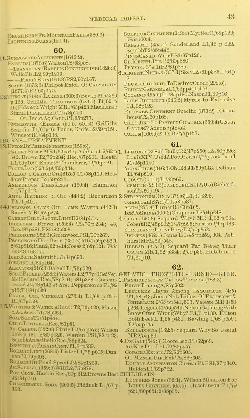 Brc3hBurnFe.MoustainPalls(5S0:G). LiGHTxixGBuKKs(197:-i). 60. ' 1,Guxpo\vdeeAccideots(1642:2). EYEUDS(lS76:6)WaltonT2/63p58. —Tr-a>vSplantRabbitsConjuncti\'e(182G:3) \VolfePls.L2/89pl219. FKOCT'sSKrs(161:3)PS2/90pl67. Scalp (1675:3) Philpot Exfol. Of Calvabium (1677:4)R2/60pl75. ;2.Thboat (S14:4)Labynx (600:6) Bevan MR2/60 p 139. Griffiths Tracheot. (628:1) Tl/60 p 46; ri<iffo9:2. Wright MRl/63p423.JMackenzie Simul.DiPHTHERiATl/78p2oO. Ol.Jec.c.Aq.Calc.P1/85p277. Epiglottis, CEdeha (59:5, 601:4) Griffiths Scarific. Tl/60p46. Tudor, KiiifeL2/59 pl58 WindsorRl/64pl38. BURNS—TREATI\IENT— .•3.UxioxByThibdIn-textion(159:6). Papers Roser MRl/62p547; Ashhurst 2/62 p 542. BrownT2/76p234; Rec./87p281. Heath LI S9pl021;Smart Thunderer,2/76p421. rLOUBBAD(323:2)A/89p334. CoLLOD.c.CASTOROiL{315:5)Tl/58pll9.Mea dowsPrepar.L2/58p233. AxHXDEous Dressings (160:4) Hamilton Ll/77p642. Amtl Hydride c. Oil (448:2) Richardson T2/71p401. 4 4.CHLOROF. Olive Oil, Lime Water (442:1) Rauch.MRl/52p274. CAEBOxOlLC.SACCH.LljMEB2/81pl.ix, Iodoform. Brown (252:4) T2/76p234; 48, Rec./87p2Sl;PS2/82p203. PERiODATE(252:3)GreenwoodPSl/90p263 Prolonged Hot Bath (230:2) MRl/59p266;T 2 61p616;Plan2/62p414;Joees2/65p621. Vide 16.32:3;16.34:5. IcEDBATH]SraismithLl/84p690, ICEOErr.A/84pl64. ALKALiEs(216:3)DalzeUTl/73p529. SoD^BiCARB.(268:.3) Waters L2/77p413ei,5e(7 McClelland Rec./78p210; /81p328. Concen- trated J2/78pl43 et Seq. PeppercomePl/82 pl5;Tl/84p539. Chalk, Oil, VcfEGAB (278:4) Ll/63 p 257; Rl/67plo9. o. .Vhitin-g & Water Allnutt T2/76pl20; Mason c.Ac.Acet.Ll/78p264. S0APScD.sTl/81p444. Oil c.LiTiiARGERec./81p51. Ac. Carbol (.3-52:6) Pirrie L2/67p575; Wilson 1/68 p 181; 2/80p326. Warren PSl/82 p 23. SquibbAnffi.sthcticR€C./8.3p324. Br.SMCTH c.TANj;iN-OiNT.Tl/84p539. BoEACicLisT (268:6) ListerLl/75 p605;Dun- can.J2;79pr/J3. EoRACicOiLBond.Specif..J2/84pl239 Ac.SALicYL.(.3.59:3)WillL2/7.5p872 SulphurOintment (243:4) MyrtleRl/62pl23; ^6160:4. Creasote (355:4) Sunderland Ll/42 p 822. SquibbT2/85p446. PiNUsGANAD.WillePS2/87pl26. OL.MENTH.PiP.P2/80p380. THYMOL(374:l)P2/81p286. e.ARGENTiNiTRAS (307:l)SkeyL2/61p326; l/64p 2. PLUMBi0HLORiD.ToDestroy0dour(292:5). PLUMBlCARBONASLl/83pp401,476. CoCAiNE(455:5)Ll/85pl80.NasonJl/89pl6. Leek Ointment (346:5) Myrtle In Extensive Rl/62pl23. Rhubarb Ointment Specific (371:2) Ritten- houseT2/60pl68. GallOint.To Prevent Cicatrix (359:4)Ungt. GALL.E5jAdepis^jJ2/52. OAKUM(160:6)EslerB2/77pl5B. Pot. Clor. Harkin Kec./80p 312.BrowneBe8t CHILBLAIN 61. 1. Treacle (328:5) BullyR2/47p250; L2/80p326; LouisXIV.UsedAPotOf Jam2/75p756. Lund Jl/85pll40. Aloe Juice (346:3)Ch.Ed.Jl/59pl43. Delioux Tl/64p610. CoDOiL(501:l)Jl/53p69. Bismuth (283:3) c.Glycebine (270:5) Richard- sonT2/60pl95. 2.STRAMONiUMOiNT.(378:6)Ll/37p393. CHARC0AL(237:l)Tl/58p537. ALUM(275:4)TurnerRl/68pl65. ICEToSpiNE(190:3)ChapmanT2/64p248. 4.C0LD (190:3) Sequard Why? MR 1/62 p 384. JobertR2/45p282;l/47p225;Kusten2/47pl33. STiMULANTsLocALBoygL2/70p353. Opiates (462:1) Jones L1/45 pp252,304. Ash- hurstMR2/62p542. Bellad (377:2) Sequard Far Better Than Opium MR 1/62 p384; 2/59 p36. Hutchinson Tl/64pl0. 62. GELATIO—FROSTBITE-PERNIO— KIBE. I.Physiolog.Epf.OfLowTemper. (183:3). PuLSETracingA/85p202. Lectures Hayes Among Esquimaux (4:5) Tl/58p43; Jones Nat. Differ. Of Prostbite& Chilblain 2/65 pp541,593. Valette MR 1/58 p264;Legouetl/56p549.NelsonRubbingWith Snow Often WrongWhy? Rl/61pl30. Hilton Both Feet L 1/55 p431; Rawling 1/68 p659; T2/55pl45. Belladonna (162:5) Sequard Why So Useful MR2/59p36. 4.0xGALL(542:3)MooroLoc.Tl/62p68. Ac.NiT.DiL.Lot.J2/85p457. CoPAiBAExtcm.T2/82p605. OL.MENTH.Pip.Ext.T2/82p605. Double Amputation Curran Pl.PSl/87 p340. HoldenLl/89p782. J2 8^1p710. Ch^i^obinated Soda (269:5) Pidduck Ll/67 p Lectures Jones (62:1). Wilson Mistaken For Lupus Ebythem. (65:5). Hutchinson T1/79' p2;l/80p651;2/85p35.