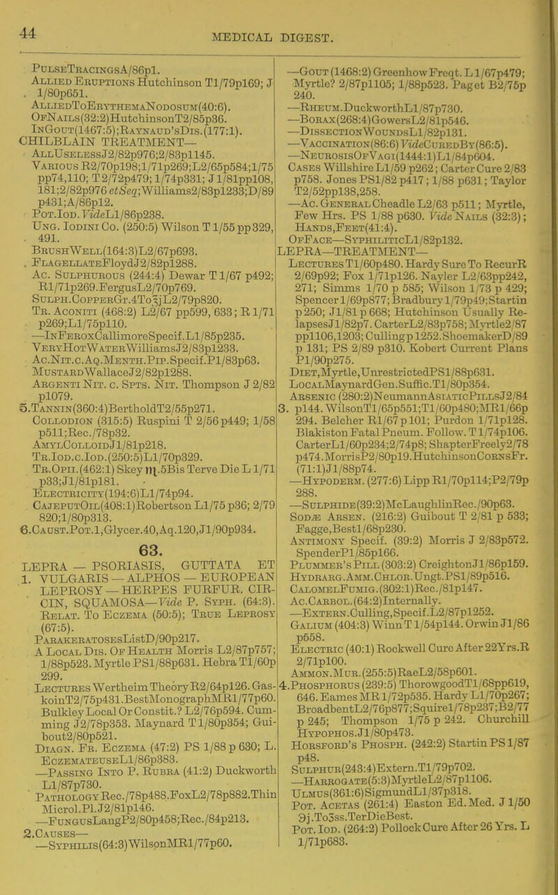 PolseTbacingsA/86p1. Allied Eruptions Hutchinson Tl/79pl69; J . l/80pG51. ALLIEDToERYTHEMANODOSnM(40:6). OFNAiLs(32:2)HutchinsonT2/85p36. InGout(1467:5);Raynaud'sDis.{177:1). CHILBLAIN TREAT3MENT— ALLUsELESsJ2/82p97G;2/83pll45. Various R2/70pl98;l/71p269;L2/65p584;l/75 pp74,110; T2/72p479; l/74p331; Jl/81ppl08, 181;2/82p976e«Se2;Williams2/83pl233;D/89 p431;A/86pl2. PoT.IoD. T'wicLl/86p238. Ung. Iodini Co. (250:5) Wilson T1/55 pp329, . 491. Bru.shWell(164:3)L2/67p693. . ELAGELLATEPloydJ2/82pl288. Ac. Sulphurous (244:4) Dewar Tl/67 p492; Rl/71p269.EergusL2/70p769. SuLPH.CoppERGr.4To 3] L2/79p820. Tr. Aconiti (468:2) L2/67 pp599, 633; E1/71 . p269;Ll/75pllO. —lNFEROxCallimoreSpecif.Ll/85p235. VERYHoTWATERWilliamsJ2/83pl233. Ac.NiT.c.AQ.MENTH.PiP.Specif.Pl/83p63 Mustard WallaceJ2/82pl288. Argenti Nit. c. Spts. Nit. Thompson J 2/82 pl079. 5. TANNiN(360:4)BortholdT2/55p271. Collodion (315:5) Ru-spini T 2/56 p449; 1/58 p511;Rec./78p32. AMyLCoLLoiDJl/81p218. TR.IOD.c.IoD.(250:5)Ll/70p329. Tb.Opii.(462:1) Skey ni.5Bis Terve Die L1/71 p33;Jl/81pl81. ELECTBiciTY(194:6)Ll/74p94. CAJEPUTOiL(408:l)Robertson Ll/75 p36; 2/79 820;l/80p313. 6. CAUST.PoT.l,CTlycer.40,Aq.l20,Jl/90p934, 63. LEPRA — PSORIASIS, GUTTATA ET 1. VULGARIS — ALPHOS — EUROPEAN LEPROSY — HERPES FURFUR. CIR- CIN, SQUAMOSA—Firfe P. Syph. (64:3). Relat. To Eczema (50:5); True Leprosy (67:5). PARAKERATOSEsListD/90p217. A Local Dis. Of Health Morris L2/87p757; l/88p523. Myrtle PSl/88p631. Hebra Tl/60p 299. Lectures Wertheim Theory R2/64pl26. Gas- koiuT2/75p431 .Bestl\IonographMRl/77p60. Bulkley Local Or Constit.? L2/76p594. Cum- ming J2/78p353. Maynard Tl/80p354; Gui- bout2/80p521. DiAGN. Fr. Eczema (47:2) PS 1/88 p 630; L ECZEMATEUSELl/86p383. Passing Into P. Rubra (41:2j Duckworth Ll/87p730. ■ Pathology Rec./78p488.FoxL2/78p882.Thin ]Sricrol.Pl.J2/81pl46. —FuNGUsLangP2/80p458;Rec./84p213. S.Causes— —SYPHiLis(64:3)WilspnMRl/77p60. —Gout (1468:2) GreenhowFreqt. L l/67p479; Myrtle? 2/87pll05; l/88p523. Paget B2/76p 240. —RHEUM.DuckworthLl/87p730. —BoR.Ax(268:4)Gower8L2/81p546. —DlSSECTI0NW0UXDSLl/82pl31. —VACCiNATiON(86:6)yMi!cCuREDBY(86:5). —NEUROSisOFVAOi(1444:l)Ll/84p(j04. Cases Willshire Ll/59 p262; Carter Cure 2/83 p758. Jones PSl/82 p417; 1/88 p631; Taylor T2/52ppl38,258. —Ac. General Cheadle L2/63 p511; Myrtle, Few Hrs. PS 1/88 p630. Vide Nails (32:.3); Hands,Feet(41 :4). OfFace—SyphiliticLI/82pl32. LEPRA—treatment- Lectures Tl/60p480. Hardy Sure To RecurR 2/69p92; Fox l/71pl26. Navler L2/6.3pp242, 271; Simms 1/70 p 585; Wilson 1/73 p 429; Spencer l/69p877; Bradbury l/79p49: Startin p250; Jl/81p668; Hutchinson U.sually Re- lapsesJl/82p7. CarterL2/8.3p758; Myrtle2/87 ppl106,1203; Culli ng p 1252. ShoemakerD/89 p 131; PS 2/89 p310. Robert Current Plans Pl/90p275. DiET,Myrtle,UnrestrictedPSl/88p631. LoCALMajTiardGen.Suffic.Tl/80p354. Arsenic (280:2)NeuniannAsiATicPiLLsJ2/84 , pl44. WilsonTl/65p551;Tl/60p480;MRl/66p 294. Belcher Rl/67pl01; Purdon l/71pl28. Blakiston Fatal Pneuni. Follow. T l/74plOG. CarterLl/60p234;2/74p8;ShapterPreely2/78 p474.MorrisP2/80pl9.HutchinsonCoRNsFr. (71:l)Jl/88p74. —Hypodebm. (277:6) Lipp Rl/70pll4;P2/79p 288. —SuLPHiDE(39:2)]\rcLaughlinRec./90p63. SoD^ Arsen. (216:2) Guibout T 2/81 p 633; Fagge,Bestl/68p230. Antimony Specif. (39:2) Morris J 2/83p572. SpenderPl/85pl66. Plummer's Pill (303:2) CreightonJl/86pl59. HYDRARG.AMM.CHLOR.Ungt.PSl/89p516. CALOMELFuMiG.(302:l)Rec./81pl47. Ac.CARBOL.(64:2)Internally. —ExTERN.Culling,Specif.L2/87pl252. Galium (404:3) WinuT l/54pl44. Orwin Jl/86 p558. Electric (40:1) Rockwell Cure After 22Yrs.R 2/71pl00. AMMON.MuR.(255:5)RaeL2/58p601. 4.PH0SPH0RUS (239:5) ThorowgoodTl/68pp619, 646. Eames MR l/72p535. Hardy Ll/70p267; BroadbentL2/76p877;Squirel/78p237;B2/77 p 245; Thompson 1/75 p 242. Churchill HYPOPHOS.Jl/80p473. HoESFORD's Phosph. (242:2) Startin PS 1/87 p48. SuLPHUB(243:4)Extern.Tl/79p702. —HARROGATE(5:3)JryrtleL2/87pll06. ULMUs(361:6)SigmundLl/37p318. Pot. Acetas (261:4) Easton Ed. Med. J1/50 9 i .Tojss.TerDicBest. Pot. Iod. (264:2) Pollock Cure After 26 Yrs. L l/71p683.