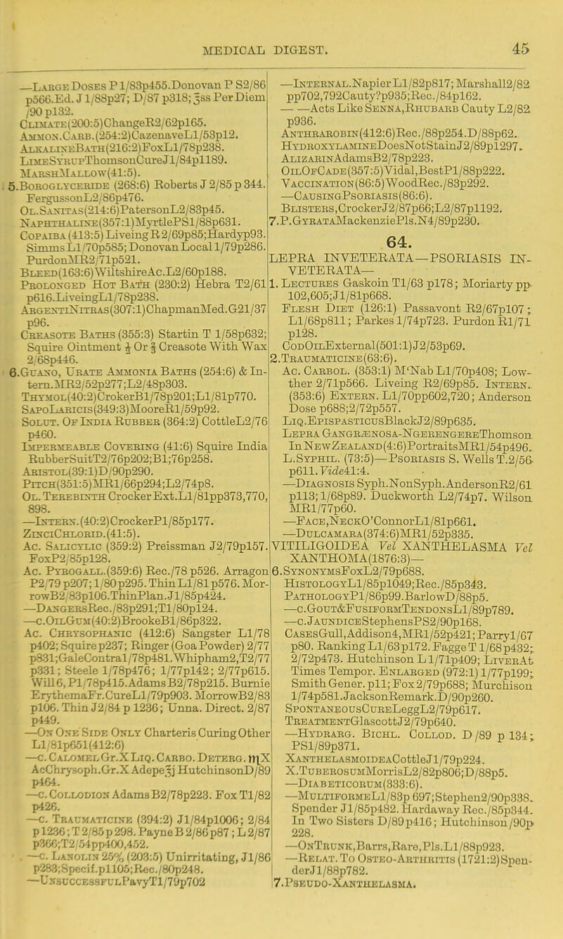 —Lakge Doses P l/S3p455.Donovaii P S2/86 p566.Ecl. J l/8Sp27; D/87 p318; 5SS Per Diem /90 pl33. CLiMATE(20O:5)ChangeE2/62pl65. i^;>£MON.CAUB.(254:2)CazenavoLl/53pl2. ALKALixi:BATH(216:2)FoxLl/78p238. LiMKSYRUPThomsouCiireJl/84pll89. MaeshMallow(41:5). ; 5.B0KOGLYCEHIDE (268:6) Eoberts J 2/85 p 344. FergussouL2/86p476. OL.SAXiTAs(214:6)PatersonL2/83p45. NAPHTHAi.ixE{357:l)M}T.-tlePSl/88p631. Copaiba (413:5) LiveingR2/69p85;Hardyp93. Simms Ll/70p585; DonoYan Local l/79p286. PurdonMR2/71p521. BLZED(163:6)WUtsliireAc.L2/60pl88. Prolonged Hot Bath (230:2) Hebra T2/61 p616.LivemgLl/78p238. AbgentiNiteas(307:1) ChapmanMed. G21/37 p96. C'KEASOTE Baths (355:3) Startin T l/58p632; Squire Ohitmeut i Or § Creasote With Wax 2/68p446. 6.GCAN-0, Urate Ammonia Baths (254:6) &In- tern.ME2/52p277;L2/48p303. THTMoH40:2)CrokerBl/78p201;Ll/81p770. SAPoLABicis(349:3)MooreRl/59p92. SoLUT. Op India Rubber (364:2) CottleL2/76 p460. liEPERiiEABLE CovuBiNG (41:6) Squlre India RubberSuitT2/76p202;Bl;76p258. Abistol(39 :1) D/90p290. PiTCH(351:5)iIRl/66p294;L2/74p8. Ol. Terebinth Crocker Ext.Ll/81pp373,770, 898. —IsTEBN.(40:2)CrockerPl/85pl77. ZDrciCHLOBiD. (41:5). Ac. Salicylic (359:2) Preissman J2/79pl57. FoxP2,85pl28. Ac. Pyrogall.(359:6) Rec./78p526. Arragon P2/79p207;l/80p295.ThinLl/81p576.Mor- rowB2/8.3pl06.ThinPlan.Jl/85p424. —DAXGERsRec./83p291;Tl/80pl24. —c.OiLG0M(4O:2)BrookeBl/86p322. Ac. Chrysophanic (412:6) Sangster Ll/78 X)402; Sqmrep237; Ringer (GoaPowder) 2/77 p831;GaleContral/78p481.Wliipliam2,T2/77 p331; Steele l/78p476; l/77pl42; 2/77p615. \Vill6,Pl/78p415.AdamsB2/78p215.Bumie Er>-themaFr.CureLl/79p903.MorrowB2/83 pl06. Thin J2/84 p 1236; Unna. Direct. 2/87 p449. —Ok One Side Only Charteris Curing Other Ll/81p651(412:6) —c. Calomel Gr.XLiQ. Caiibo. Deteeg. n\X AcChrysoph.Gr.XAdepe.'^j HutchinsonD/89 p464. —c. Collodion Adams B2/78p223. FoxTl/82 p426. —c. Tp.aumaticine (.394:2) Jl/84plOOG; 2/84 p 1236; T 2/85 p 298. Payne B 2/86 p87; L 2/87 p366;T2/.54pp40(J,452, —c. Lanolin 25% (203:5) Unirritating, Jl/86i p2a3;Specif.pll05;Rcc./8Op248. ' —UN3i;ccE33FL-LPavyTl/79p702 —iNTEENAL.Napier Ll/82p817; Marshall2/82 pp702,792Cauty?p935;Roc./84pl62. Acts Like Senna,Rhubarb Cauty L2/82 p936. ANTHRAROBiN(412:6)Rec./88p254.D/88p62. HYDROXYLAMiNEDoesNotStainJ2/89pl297. ALiZARiNAdamsB2/78p223. OiLOFCADE(357:5)Vidal,BestPl/88p222. VACCiNATiON(86:5)WoodRec./83p292. —CausingPsoriasis(86:6). BLisTERS,CrockerJ2/87p66;L2/87pll92. 7.P.GYBATA]VIackenziePls.N4/89p230. -PSORIASIS IN- 64. LEPRA INVETERATA- VETERATA— 1. Lectures Gaskoin Tl/63 pl78; Moriarty pp. 102,605;Jl/81p668. Flesh Diet (126:1) Passavont R2/67pl07; Ll/68p811; Parkes l/74p723. PurdonRl/71 pl28. CoDOiLExternal (501:1) J2/53p69. 2. Teaumaticine(63:6). Ac. Carbol. (353:1) M'NahLl/70p408; Low- ther 2/71p566. Liveing R2/69p85. Intern. (353:6) Extern. Ll/70pp602,720; Anderson Dose p688;2/72p557. LiQ.EpisPASTicusBlackJ2/89p635. Lepra GANGBiENOSA-NGERENGEREThomson In NewZe ALAND (4:6) PortraitsMRl/54p496. L.Syphil. (73:5)—Psoriasis S. Wells T.2/56. p611.Firfe41:4. —Diagnosis Sypli.NonSyph.AndersonR2/61 pll3;l/68p89. Duckworth L2/74p7. Wilson MRl/77p60. —PACE,NECKO'ConnorLl/81p661. —DuLCAMARA(374:6)MRl/52p335. VITILIGOIDEA Vel XANTHELASMA Vel XANTHOMA(1876:3)— 6.SYNONYMsFoxL2/79p688. HisTOLOGYLl/85pl049;Rec./85p343. PATHOLOGYPl/86p99.BarlowD/88p5. —C.G0UT&PuSIP0RMTEND0NsLl/89p789. —c.jAUNDiCEStephensPS2/90pl68. CASEsGull,Addison4,MRl/52p421;Parryl/67 p80. Ranldng Ll/63pl72. Pagge T1 /68p4.32; 2/72p473. Hutchinson Ll/71p409; LiVERAt Times Temper. Enlarged (972:1) l/77pl99; Smith Gener. pll; Fox2/79p688; Murchisou l/74p581.JacksonRemark.D/90p260. SP0NTANE0UsCuEELeggL2/79p617. TBEATMENTGlascottJ2/79p640. —Hydrabg. Bichl. Collod. D /89 p 134; PSl/89p371. XANTHELASMOIDEACottleJl/79p224. X.TuBERosuMMorrisL2/82p806;D/88p5. —Diabeticorum(333:6). —MuLTiFOBMELl/83p 697;St6phen2/90p338. Spender Jl/85p482. Hardaway Roc./85p344. In Two Sisters D/89p416; Hutchinson/90p 228. —ONTnuNK,Barrs,Rare,Pls.Ll/88p923. —Relat. To Osteo-Aethbitis (1721:2) Spen- der J l/88p782. 7.P8EUD0-XANTHELA3MA.