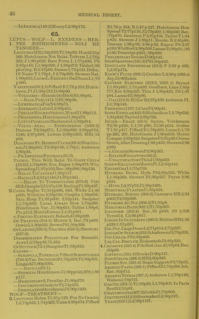 —lNAN.E5nA(140:2)]MoneyL2/90pl76. 65. LUPUS—WOLF —L. EXEDENS—HER- 1. PES ^STHIO]\IENES — NOLI ME TANGERE— LECTUREsMRl/54p559;Tl/54p93;Hunt2/55p 260. Hutchinson Not Relat. ToSyph.L1/76p 205; J 1/80 p650; Rare Form.L l/77p496; PS 2/82pl48; Ll/84p298; J l/86p279; Tablesl/88 p6 etSeci: R2/47p66; Eames l/73pl21.Defen. Of Name T l/79pl; J 2/79p293; StowersNat. l/80pG53.LucasL.ExEDENsBadNauieLl/79 p260. VABiETiEs(65:2,5)PiffardBl/76p253.Hutch- insou,Pl.Jl/88pll3;D/89p90. —VuLGAKis—RESORCiN(354:6)Bl/88p81. — —BALS.PERu(414:l)Bl/90p96. —LYMPHATiCAEoxN4/89p75. —Aberrant,LeloirL2/88p441. —PHILLIPHOLMESSERIES,MixedJl/88pll3. —Phagedena,Hutchinson Jl/86p279. —LupusPsORiASisMackenzieLl/82p914. —Vulvo-Anal. — Esthiomenos (1095:2) Duncan T2/84p671; Ll/85p939; 2/86pp762, 1146; 2/87p498; Lewers 2/89pl065; MRl/52 p62. Diagnosis Pr. RoDENTULCER(66:4)Hutchin- sonJl/80p651;T2/60pl56; l/79pl; Anderson l/83p34. —Fr. ImpetigoFig urata (51:3). Pathol. Thin With Refer. To Giant Cells (18:5)Ll/79p808; Eve, Exper.l/88p575.Why SpreadingJl/87pl63;Rec./80p288;/84pl24. —RELAT.ToCANCERjl/88pll7. —B.ACiLLiL2/81pll46;Jl/87pl341. Relat. To Tuberculosis (675:6) Vide 65:2.CampbellJ2/87pl08.BarliugPl/89p427. '2.CASES Begbie Tl/51pp480, 643. White Ll/46 p695; Willshire 2/59p536; Chaplin l/58p656. Skin Hosp.Tl/58p603; 2/52pl41. Sangster Ll/78p350; Lucas Always Slow l/79p260. Ilutchinson Var. Jl/80p651; Tables l/88p6; Pls.pll3.MorrisExtens.Ll/81p581. c.Pseudo-Elephant.RobertsD/89p329. Of Pharynx (814:4) Month 8, Rec./79p465. OrwinLl/80p625.BrownPSl/88p398. OfLarynx(599:2);Tbachea (625:4) ;Bronchi. (637:2). Disseminated Follicular Fox Resembl. AcNEL2/78pp36,75,882. OFBuTTOCK(72:l)SaugsterTl/85p313. Causes— ■—SCROFULA,TUBERCLE Piffard SCBOFULIDES (793:3)Var. lNCisiONsBl/76p253;Tl/83p531. LingardJl/90pl091. Bacilli(65:1). —Syphilis Hutchinson Jl/86ppl42,279;l/88 pll7. —HEREDiTARYS.Peculiar.Jl/86p279. —lNNUTRiTiONGaskoinT2/74p258. —lNOCULATED2AccidentalJ2/90pl260. WOLF—TREATMENT— 8 Lectures Hebra Tl/61p 129. Fox No Caustic L2/73p555;l/74p3G3;Unna2/86p574.Piffard Bl/76 p 254; R1/47 p 227. Hutchinson How Spread T2/77pll6; J2/79p293; l/80p650; Itec. /78p470. Jamieson P2/81pl94. Taylor T1/84 p810. Stowers J l/85pll. Brooke B 2/85p89; Duncan l/86p93; 2/88 p 82. Kaposi PS 2;87 pl89; Whitford 2/90p599.Lassar D/88p31; /89 pl36; Prescript.p351; /90p339. PRELIMINARYBrookeD/90l5l45. SkinGh.a.fting(161:3)PS1/84p432. Inoculate Erysipelas (42:2) P 2/83 p 480; L2/87pl74. Koch's Fluid (695:1) Crocker L2/90p 1093 ci 5fe2;J2/90Index. Cautery Electric (213:3, 1659:1) Bryant Ll/69p601;l/74p469; Goodhart, Lanel,89p 777;Ker 2/84p221. Thin J l/85p423; PS1,87 p94.LassarBl/88p96. —Gas (212:6) HillierR2/67pl09.Anderson PL Ll/70pl48. FREEZiNG(1167:l)CureP2/90p45. SoDii Ethylas(445:3) Richardson L2/78p656; l/81p243.Taylor J2/88p762. Incise—Erase (66:5) Squire, Volckmanu T2/76 p223; Ll/78 p88; Jl/80p654. Godlee T1 /81 p317. Piffard B l/76p253. Lucas L1,79 pp260, 291. Hutchinson J 1/80 p652; iSIon-is Compar.2/83p322.SangsterP2/81p26;Chieue Spoon, After Dressingl/86 p455; Stowers2/86 p259. —c. Coc AiNEStowersP2/86p261. —KeloidFollowing(66:2). —UNSATisFACT0RYThinJl/85p423. ScREwExcAV.\TORMorrisPl.L2/84pl41. ExciSEGayLl/75p759. Hydrarg. Bichl. Hyde PS2/85p335. White Ll/86p269. Stewart Bl/86p327; Payne 2,86 p324. —HYPO.L2/87p75;Jl/88pl285. Mercuri.4lPlastebJ1/85p424. Hydr.aiig. Biniod. (304:3) Cazenave MR 2/54 p563;T2/55p396. Hydrarg. Ac.NiT.(304:4)Tl/55p9. Mercurials ath (302: l)Tl/70p307. Iodoform (252:4) Rec./81 p458; /83 ■p328 Tyi-rell2, L2/86p817. Iodine In Glycerine (250:5) Richter:\IR2;56 p239;l/57p257. IoD.PoT.LargeDosesL2/71p814;2/72p557. IodideOf STARCH(252:5)AndersonJ2/79p293. P0T.CHL0R.PS2/82p485. LiQ.CAL.BisuLPH.BickerstethJ2/83p328. .Creasote (355:4) FifeMed.Gaz.22/38p64;Rec. /82p58. ICHTHYOL(351:3)BrookeD/90pl47. ZinciChlob. (286:2)]\IR2/60p249. PlumbiNit. (291:6) NealeSuggestsP2/78p53. Arsenic Paste (280:1) PifEardBl/76p256.Act. Rec./82p312. Argenti Nitr.\s (307:1) Anderson Ll/70pl48; Watsoul/78p721. Cod Oil (501:1) Tl/53p23; Ll/70p402. In Paris BestR2/51p91. CH.^.ULMOOGRA(407:5)CottleJl/79p969. jEQUiRiTY(412:2)ShoemakerL2/84pl87. YEAST(319:l)L2/90pll87.
