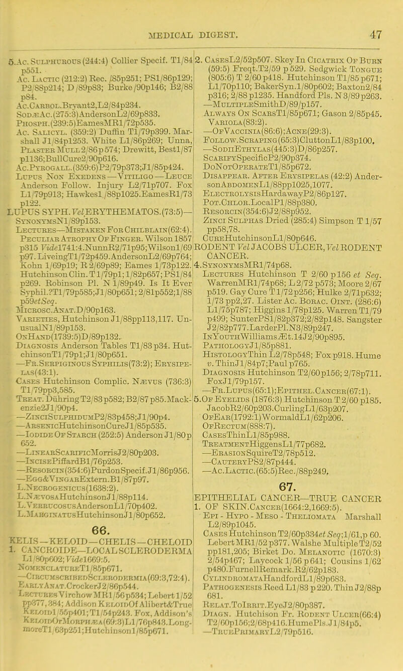 5.AC. Sulphurous (244:4) Collier Specif. Tl/84 pool. Ac. Lactic (212:2) Eec. /85p251; PSl/86pl29; P2 SSp214; D/89p83; Burke/90pl46; B2/88 pS4. Ac.CABBOL.Brvant2,L2/84p234. SoD.EAc.(27o:3)AudersonL2/69p883. Phosph. (239:5)EamesMRl/72p535. Ac. Salicyl. (359:2) Duffin Tl/79p399. Mar- shall Jl/S4pl253. White Ll/S6p269; Uuna, Plaster Mull 2/86 p 574; Drewitt, Bestl/87 pll36;BullCure2/90p616. Ac.PYKOGALL.(359:6)P2/79p373;Jl/85p424. Lupus Nox Exedens—Vitiligo—Leuce Anderson Follow. Injiuy L2/71p707. Fox Ll.'79p913; Hawkesl /88pl025.EamesRl/73 pl22. LUPUS SYPH.T'cZERYTHEMATOS.(73:5)— SYXOXTMsNl/S9pl53. Lectures—ilisTAKEx For Chilblain(62:4) . Pecull\r Atrophy Op Finger. Wilson 1857 CASEsL2/52p507. Skey lu Cicatrix Of Burn (59:5) Freqt.T2/59 p 529. Sedgwick Tongue (805:6) T 2/60 p418. Hutchinson Tl/85p671; Ll/70pllO; BakerSyn.l/80p602; Baxton2/84 p316; 2/88pl235. Handford Pis. N 3/89p263. —MuLTiPLESmithD/89/pl57. Always On ScARsTl/85p671; Gason 2/85p45. Variola(S3:2). —OfVaccinia(86:6);Acnb(29:3). Follow. Scraping(65:3) CluttonLl/83pl00. —SoDiiETHYLAs(445:3)D/86p257. ScAEiFYSpecificP2/90p374. DoNotOpeeateT1/85p672. Disappear. After Erysipelas (42:2) Ander- sonABDOMENLl/88ppl025,1077. ELECTE0LYSisHardawayP2/86pl27. PoT.CHLOR.LocalPl/88p380. RBS0RCiN(354:6)J2/88p952. ZiNCi Sulphas Dried (285:4) Simpson T 1/57 pp58,78. CuREHutchinsonLl/80p646. p315 Fidcl741:4.NiumR2/71p95;Wilsonl/69iRODENT FcZ JACOBS ULCER, FemODENT p97. LiveingTl/72p459. AndersonL2/69p764;l CANCER. Kohn l/69pl9; R2/69p89; Fames l/73pl22. 4.SYNONYMsMRl/74p68. Lectures Hutchinson T 2/60 p 156 c< Seq. Hutchinson Clin. T l/79pl; l/82p657; PSl/84 p269. Rohinson PI. N l/89p49. Is It Ever S.yphil.?Tl/79p585;Jl/80p651;2/81p552;l/88 Tpd9etSeq. ]MiCROSc.AxAT.D/90pl63. Varieties, Hutchinson Jl/88ppll3,117. Un- usualNl/89pl53. OxHAND(1739:5)D/89pl32. Diagnosis Anderson Tables Tl/83p34. Hut- chinsonTl/79pl;Jl/80p651. —Fe. Serpiginous Syphilis(73:2); Erysipe- LAS(43:1). Cases Hutchinson Compile. N.evus (736:3) Tl/79pp3,585. Treat. Diihring T2/83 p582; B2/87p85.Mack- enzie2.Jl/90p4. —ZiNciSuLPHiDUMP2/8.3p458;Jl/90p4. —ARSENicHutchinsonCureJl/85p535. —Iodide Of Starch (252:5) Anderson Jl/80p 6-52. —LnvEABScARiFicMorrisJ2/80p203. —lNCisEPiffardBl/76p253. —RE30RciN(354:6)PurdonSpecif.Jl/86p956. —Egg&ViNGARExtem.Bl/87p97. L.Necrogentcus(16.38:2). L.N;EvosAHutchiD.sonJl/88pll4. L.VEERUcosusAndersonLl/70p402. L.MAKGiNATUsHutchinsonJl/80p652. 66. KELIS — KELOID—CHELIS — CHELOID 1. CANCROIDE—LOCAL SCLERODERMA Ll'S0p602;FidelG69:5. NomexclatubeTI /8.5p671. —ClBCUMSCBIBEDSCLKR0DEnMIA(G9:3,72:4) EABLYAxAT.CrockerJ2/8Gp.544. Lectures Vi rchow MRl /56 p5.34; Lcbort 1/52 pp377,384; Addison KEr^inOf Alibert&True KELOiDl/.5.0p401;Tl/.54p243. Fox, Addison's KEUjTr)OrMoRCTt/EA(6y:3)Ll/70p843.Long- moreTl/6.3p251;HutchiD.sonl/85pG71. WarrenMRl/74p68; L2/72 p573; Moore 2/67 p519. Gay Cure T1/72p256; Hulke 2/71p632; l/73pp2,27. Lister Ac. Borac. Oint. (286:6) Ll/75p787; Higgins l/78pl25. Warren Tl/79 p499; SunterPSl/82p372;2/82pl48. Sangster J2/82p777.LarderPl.N3/89p247. In Youth Williams^ 1.14 J2/90p895. PATHOLOGYjl/85p881. HiSTOLOGYThin L2/78p548; Fox p918. Hume V. ThinJl/84p7;Paul p765. Diagnosis Hutchinson T2/60pl56; 2/78p711. FoxJl/79pl57. —Fr.Lupus(65:1);Epithel.C.'Incer(67:1). 5.0f Eyelids (1876:3) Hutchinson T 2/60 pl85. JacobR2/60p203.Cm-liugLl/63p207. OpEAR(1792:l)WormaldLl/62p206. OfRectum(888:7). CASEsThinLl/85p988. TREATMENTHiggensLl/77p682. —ERASiONSquireT2/78p512. —CauteryP S2/87p444. —Ac.LACTic.(65:5)Rec./88p249. 67. EPITHELIAL CANCER—TRUE CANCER 1. OP SKIN.Cancer(1664:2,1669:5). Epi - Hypo - Meso - Theliomata Marshall L2/89pl045. Cases Hutchinson T2/60p334e^ Seq;llGl,p 60. LcbertMRl/52p377.Walshe Multiple T2/52 ppl81,205; Birket Do. Melanotic (1670:3) 2/54p467; Laycock 1/56 p 641; Cousins 1/62 p480.FurnellRomark.R2/G2pl83. CYLiNDROMATAHandfordLl/8gpG83. Pathogenesis Reed Ll/83 p220. Thiu J2/88p 081. ]lELAT.TolRRiT.EyoJ2/80p387. DiAGN. Hutchison Pr. Rodent Ulcer(0G:4) T2/G0pl5G;2/G8p41G. HumcPls. Jl/84p5. —TruePri MARYL2/79p51G.