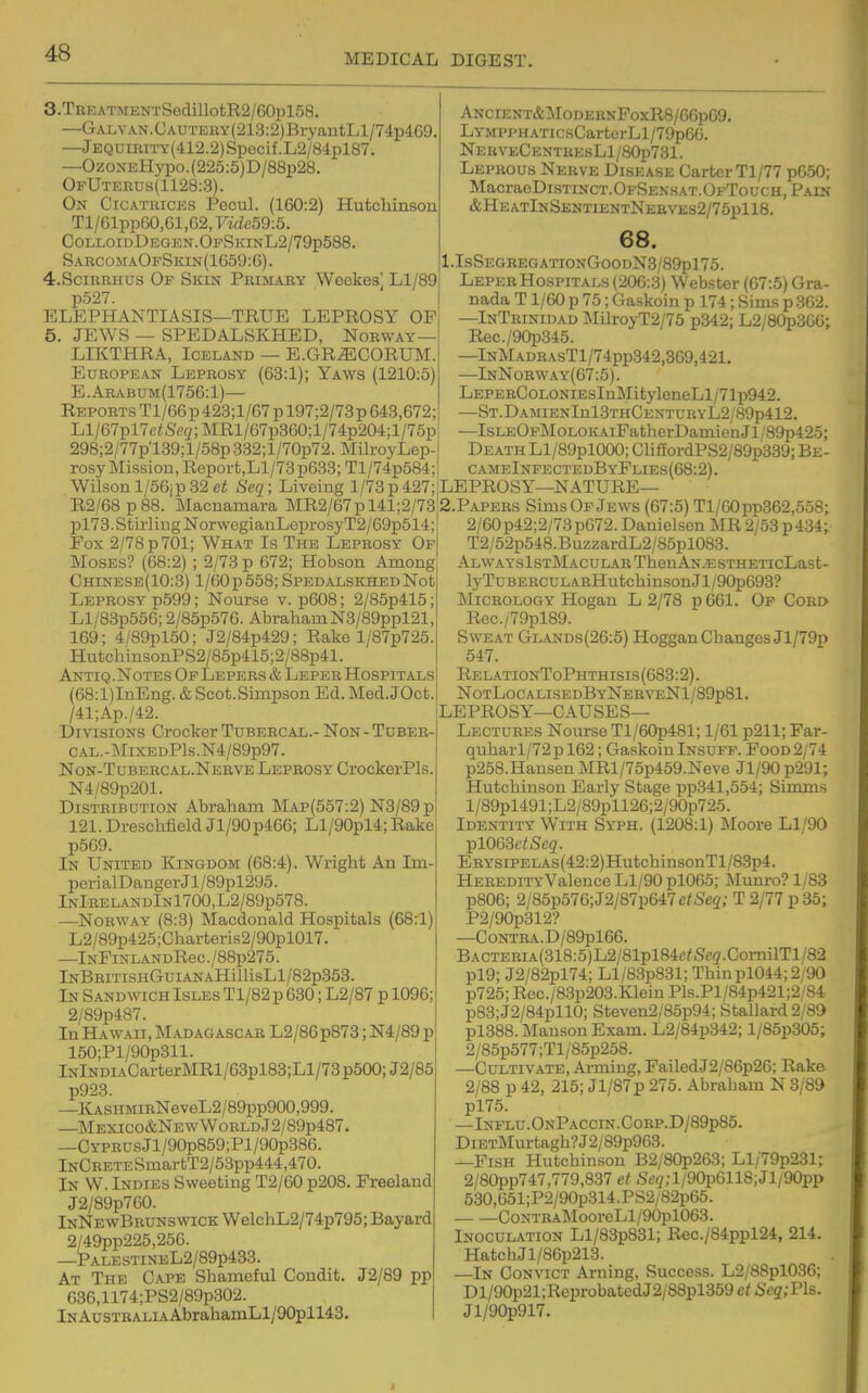 3.TREATMENTSedillotE2/G0pl58. —GALVAN.UAUTEnY{213:2)BryantLl/74p469. —JEQUiRiTY(412.2)Spccif.L2/84pl87. —OzoNEHypo.(225:5)D/88p28. OfUterus(1128:3). On Cicatrices Pecul. (160:2) Hufccliinson Tl/61pp60,61,G2, Vide59:5. ColloidDegen.OfSkinL2/79p588. SaecomaOpSkin(1659:6). 4.SCIRRHUS Of Skin Primary Woekes] Ll/89 p527. ELEPHANTIASIS—TRUE LEPROSY OP 5. JEWS — SPEDALSKHED, Norway — LIKTHRA, Iceland — E.GRiECORUM. European Leprosy (63:1); Yaws (1210:5) E.Arabum(1756:1)— Reports TI/66 p 423;l/67 p 197;2/73p 643,672; Ll/67pl7ei!Scg;MRl/67p360;l/74p204;l/75p 298;2/77p'139;l/58p332;l/70p72. MilroyLep- rosy Mission, Report,Ll/73p633; Tl/74p584;i Wilsonl/56jp32 ei Seq; Liveing 1/73p427; R2/68p 88. Macnamara MR2/67pl41;2/73 pl73.Stirling NorwegiauLeprosyT2/69p514; Fox 2/78 p 701; What Is The Leprosy Of Moses? (68:2) ; 2/73 p 672; Hobson Among Chinese(10:3) 1/60 p 558; SPEDALSKHEDNot Leprosy p699; Nourse v. p608; 2/85p415; Ll/83p556; 2/85p576. AbrahamN3/89ppl21, 169; 4/89pl50; J2/84p429; Rake l/87p725. HutchinsonPS2/85p415;2/88p41. Antiq .Notes Of Lepers & Leper Hospitals (68:l)InEng. & Scot.Simpson Ed. Med. JOct. /41;Ap./42. Divisions Crocker Tubercal.- Non - Tuber- CAL.-MiXEDPls.N4/89p97. Non-Tubercal.Nerve Leprosy CrockerPls. N4/89p201. Distribution Abraham Map(557:2) N3/89p 121. Dreschfield Jl/90p466; Ll/90pl4; Rake p569. In United Kingdom (68:4). Wright An Im- perialDangerJl/89pl295. lNlRELANDlNl700,L2/89p578. —Norway (8:3) Macdonald Hospitals (68:1) L2/89p425;Charteris2/90pl017. —lNPiNLANDRec./88p275. lNBRiTisHGuiANAHillisLl/82p353. In SANDWidH Isles Tl/82 p 630; L2/87 p 1096: 2/89p487. In Hawaii, Madagascar L2/86p878; N4/89 p 150;Pl/90p311. lNlNDiACarterMRl/63pl83;Ll/73p500;J2/85 p923. —KASHMiRNeveL2/89pp900,999. —Mexico&NewWorldJ2/89p487. —CYPRUsJl/90p859;Pl/90p386. lNCEETESmartT2/53pp444,470. In W. Indies Sweeting T2/60 p208. Preeland J2/89p760. InNewBbunswick WelchL2/74p795; Bayard 2/49pp225,256. —PALESTINEL2/89p433. At The Cape Shameful Condit. J2/89 pp 636,1174;PS2/89p302. lNAusTRALiAAbrahamLl/90pll43. Ancient&:ModernFoxR8/6GpG9. LyMPPHATicsCartcrLl/79p6G. NerveCestresL1/80p731. Leprous Nerve Disease Carter TI/77 pG50; MacracDisTiNCT.OFSENSAT.OFToucH, Pain &HEATlNSENTIENTNEaVEs2/75pll8. 68. 1.IsSegbegationGoodN3/89p175. Leper Hospitals (206:3) Webster (67:5) Gra- nada T1/60 p 75; Gaskoin p 174; Sims p .362. —InTrinidad MilroyT2/75 p342; L2/80p36G; Rec./90p345. —lNMADRAsTl/74pp342,369,421. —InNorway(67:5). LEPERC0L0NiEsInMityleneLl/71p942. —ST.DAMIENlnl3THCENTURYL2/89p412. —IsLEOFMoLOKAiFatherDainienJl/89p42.5; Death Ll/89pl000; CliffordPS2/89p339; Be- c ameInfectedByPlies(68:2) . LEPROSY—NATURE— 2.PAPERS Sims Of Jews (67:5) Tl/G0pp3G2,558; 2/60p42;2/73p672. Danielseu MR 2/53p434; T2/62p548.BuzzardL2/85pl088. ALWAYSlSTMACULARThenAN.5i:STHETIcLast- lyTuBERCULARHutchinsonJl/90p693? Micrology Hogan L 2/78 p 661. Of Cord Rec./79pl89. Sweat Glands(26:5) Hoggan Changes Jl/79p 547. RelationToPhthisis(683:2). NotLocalisedByNerveN1/89p81. LEPROSY—causes- Lectures Nourse Tl/60p481; 1/61 p211; Far- quharl/72p 162; GaskoinInsuff. Food 2/74 p258.Hausen MRl/75p459.Neve Jl/90 p291; Hutchinson Early Stage pp341,554; Simms l/89pl491;L2/89pll2G;2/90p725. Identity With Syph. (1208:1) Moore Ll/90 jilOG3ctSeq. ERYSiPELAs(42:2)HutchinsonTl/83p4. HEREDiTYValence Ll/90 pl065; Munro? 1/83 p806; 2/85p576;J2/87p647e/Se2; T 2/77 p35; P2/90p312? —CoNTRA.D/89pl66. BACTERiA(318:5)L2/81pl84c/Sc3.ComilTl/82 pl9; J2/82pl74; Ll/83p831; Thin pl044; 2/90 p725; Rec./83p203.Klein Pls.Pl/84p421;2/84 p83;J2/84pll0; Steven2/85p94; Stallard 2/89 pl388. Manson Exam. L2/84p342; l/85p305; 2/85p577;Tl/85p258. —Cultivate, Arming, FailedJ2/86p26; Rake 2/88 p 42, 215; Jl/87p 275. Abraham N 3/89 pl75. —Influ.OnPaccin.Corp.D/89p85. DiETMurtagh?J2/89p963. —Fish Hutchinson B2/80p263; Ll/79p231; 2/80pp747,779,837 ct Se(/;l/90p0118;Jl/90pp 530,651;P2/90p314.PS2/82p65. CoNTBAMooreLl/90pl063. Inoculation Ll/83p831; Rec./84ppl24, 214. HatchJl/86p213. —In Convict Arning, Success. L2/88pl036; Dl/90p21;ReprobatedJ2/88pl359 ct Scq;Fls. Jl/90p917.