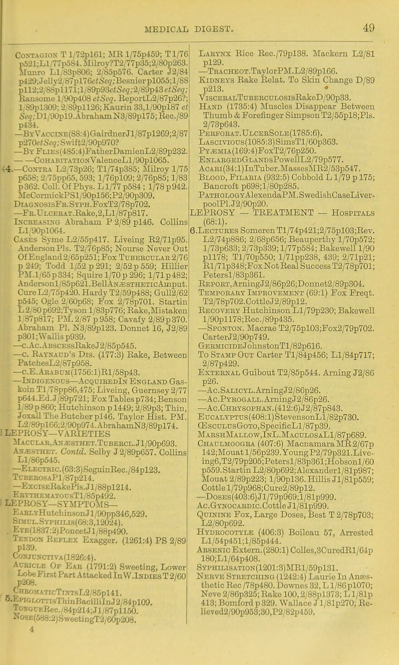 Contagion T l/72plGl; MR l/75p459; Tl/76 p521;Ll/77poS4.Mili-oy?T2/77p35;2/80p263. INIiuiro Ll/83pS06; 2/S5p57G. Carter J2/84 p429;Jelly2yS7pl76e/6<;3;Besnierpl055;l/88 pll2;2/8Spll71;l/S9p93f<Se2;2/89p43f^iSc(i'; Kaasome l/90p408 etSeq. RoportL2/87p26? 1/S9pl309; 2/S9pll26;Kaurin 33,l/90pl87 et Sf5;Dl/90pl9.AbrahamN8/S9pl75;Rec./89 p434. —BYVACCiNE(SS:4)GairdnerJl/87pl269;2/87 Tp-210etScq; Swi{t2/90p970? —Bt FLiEs(4S5:4)FatherDamienL2/89p232. Cohabitation ValeuceLl/90pl065. ■;4.—Contra L2,73p26; Tl/74p385; Milroy 1/75 p65S; 2 75pp65,593; l/76pl09; 2/76p85; 1/83 p362. CoU. Of Phys. L1/77 p584 ; 1/78 p 942. McCormickPSl/90pl56;P2/90p309. DiAGNOsisFR.SYPH.PoxT2/78p702. —FE.ULCEKAT.Rake,2,Ll/87p817. INCREASING Abraham P 2/89 pl46. Collins LI 90pl064. Cases S3-ine L2/55p417. Liveing R2/71p95 Anderson Pis. T2/76p85; Nourse Never Out Of England2/65p251; Fox Tubercular 2/76 p 249; Todd 1/52 p 291; 2/52 p 559; Hillier PM.l/65p334; Squii-e 1/70p296; l/71p482; Andersonl/85p621.BellAN^STHETicAmput. Cure L2/75p420. Hardy T2/59p488; Gull2/62 p545; Ogle 2/60p68; Fox 2/78p701. Startin L2,S0p692;Tyson l/83p776; Rake.Mistaken 1 87p817; PM. 2/87 p 958; Cavafy 2/89p370. Abraham PI. N3/89pl23. Donnet 16, J2/89 p301;Wamsp939. —c.Ac.ABSCESsRakeJ2/B5p545. —c. Ratnacd's Dis. (177:3) Rake, Between PatchesL2/87p95S. —c.E.ABABUM(1756:l)Rl/58p43. —Indigenous—AcquiredIn England Gas- koin Tl,78pp86,475; Liveing, Guernsey 2/77 p644.Ed. J/89p721; Fox Tablesp734; Benson l,89p860; Hutchinson p 1449; 2/89p3; Thin Joxall The Butcher pl46. Taylor Hist. PM! L2 89pl66;2/90p974.AbrahamN3/89pl74. ' LEPROSY—VARIETIES  rACCLAE,AN^ESTHET.TUBERCL.Jl/90p693. ■-N.csTHET. Contd. Selby J2/89p657. Collins Ll/86p545. —ELECTRic.(63:3)SeguinRec./84pl23. TCBEEOSAPl/87p214. —ExciSERakePls.Jl/88pl214. EbythematousT1/85t>492. 1 LEPROSY—SYMPTOMS— EAELyHutchin.son.Jl/90pp346,529. SiMt;i-.SYPHiLi.s(G8:3,12024). , EYEa8.37:2)PoncetJl/88p490. Ten^don Reflex Exagger. (1261:4) PS 2/89 Conjunctiva(182C:4). Auricle Of Ear (1791:2) Sweeting, Lower LfM First Part Attacked In W.Isdies T 2/60 [>208. CHftOMArrcTiNT.HL2/8.5pl41. ^-EnoLornrsTh i n Baci 11 iln J2/84pl09, TosGr;F.Rec./B'lp214;Jl/87pll50. ■NosE(.583:2jSweetiDgT2/COp208. 4 Lary-nx Rice Roc./79pl38. Mackcrn L2/81 pl29. —TRACHEOT.TaylorP]\I.L2/89pl66. Kidneys Rake Relat. To Skin Change D/89 p213. • ViscEHALTuBERCULOSisRakeD/90p33. Hand (1735:4) Muscles Disappear Between Thumb & Forefinger Simpson T2/55pl8;Pls. 2/73p643. Perforat.UlceeSole(1785:6). LASCivious(1085:3)SimsTl/6Gp363. PY^MiA(169:4)FoxT2/76p250. ENLARGEDGLANDsPowellL2/79p577. AcARi(34:l)InTuber.MassesMR2/53p547. Blood, Filaria (932:5) Cobbold L1/79 p 175; Bancroft p698;l/80p285. PATHOLOGYAlexeudaPM.SwedishCaseLiver- poolPl.J2/90p20. LEPROSY — TREATMENT — Hospitals (68:1). 6.LECTURES SomerenTl/74p421;2/75pl03;Rev. L2/74p886; 2/68p656; Beauperthy l/70p572; l/73p633; 2/73p339; l/77p584; Bakewell 1/90 pll78; Tl/70p550; l/71pp238, 439; 2/71p21; Rl/71p348;Fox Not Real Success T2/78p701; Petersl/83p361. REPOET,ArniugJ2/86p26;Donnet2/89p304. Temporary Improvement (69:1) Pox Freqt. T2/78p702.CottleJ2/89pl2. Recovery Hutchinson Ll/79p230; Bakewell l/90pll78;Rec./89p435. —Sponton. Macrae T2/75pl03;Fox2/79p702. CarterJ2/90p749. Germicide JohnstonTl/82p616. To Stamp Out Carter Tl/84p456; Ll/84p717; 2/87p429. External Guibout T2/85p544. Arning J2/86 p26. —Ac.SALiCYL.ArningJ2/86p26. —Ac.PYR0GALL.ArningJ2/86p26. —Ac. Chrysophan. (412:6) J2/87p843. EucALYPTUs(408:l)StevensonLl/82p730. CEscuLUsGoTO,SpecificLl/87p39. MabshMallow,InL.MaculosaL1/87p689. Chaulmoogra (407:6) MacnamaraMR2/67p 142;Mouatl/56p239.YoungP2/79p321.Live- ing6,T2/79p205;Petersl/83p361 ;Hobsonl/60 p569. Startin L2/80p692; Alexanderl/81p987; Mouat 2/89p223; l/90pl36. Hillis Jl/81p559; Cottle l/79p968;Cure2/89pl2. —DosEs(403:6)Jl/79p969;l/81p999. Ac.GYNOCARDic.CottleJl/81p999. Quinine Pox, Large Doses, Best T 2/78p703; L2/80p692. Hydrocotyle (406:3) Boileau 57, Arrested Ll/54p451;l/85p444. Arsenic Extorn.(280:l) Colles,3GuredRl/64p 180;Ll/64p408. SYPHiLiSATiON(1201:3)MRl/59pl81. Nerve Stretching (1242:4) Laurie In Antes- thetic Roc /78p480. Downcs 32, L l/86pl070; Neve 2/86p325; Rake 100,2/88pl373; L l/81p 413; Bomford p329. Wallace J l/81p270; Re- lieved2/90p953;30,P2/82p459.