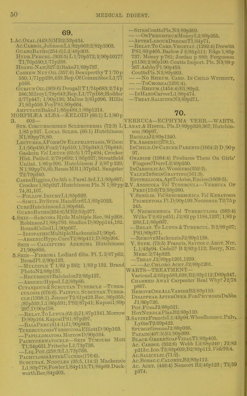 69. l.Ac.OxAL.(M9:5)MR2/53p434. Ac.CARBOL.Jolini3onLl/82p963;2/82pl003. GuAXoBATHs(254:6)L2/48p303. Hydr.Perchl.(303:5) L l/70p572; 2/90pl017 Tl/70p550;l/71p238. HoANG-NAN(627:2)RakeJl/89p737. Cashew Nut Oil (357:6) Bcauperthy T l/70p 550; l/71pp238,439.Rep.Of Committee Ll/77 pl68. Ctuejun Oil (869:6) Dougall T l/74p683; 2/74p 586;Milroyl/79p643;Rep.Ll/77pl68;Hodder 2/77p447; l/90pl36; Malins 2/81p996. Hillis Jl/81p559.PoyPSl/89p664. AMPUTATERake Jl/85p484;l/88pl214. MORPHEA ALBA—KELOID (66:1) Ll/80p 3. 602— Syn. Ciecumscbibed Scleroderma (72:3) L 1/85 p927. Local Scler. (66:1) Hutchinson Nl/89pp78,80,. Lectures, APormOf Elephantiasis,Wilson Ll/56p450;Pox2/74p510; l/76p348;l/76p843; Gaskoiu Vel Leuce (65:5) l/77p494; Crocker Hist. Pathol. 2/79p692; l/85p927; Streatfield Unilat. l/80p996. Hutchinson J 2/87p229;; N l/89pp7S,80.Reuss MR l/57p541. Sangster T2/79p340. CASEsHiggins,On5thc.Paral.3rd.Ll/83p867; Crocker l/85p927.Hutchinson Pis. N1/89 pp 74,81,107. —POLLOW.lNJURYLl/85p929. —SiMUL.BYSYPH.HandfordLl/85pl022. CuBEHutchinsonLl/80p646. GuANoBATHs(254:6)]MR2/52p277. 4.Skin—Sarcoma Hyde Multiple Rec./84p268. Robinson Jl/88p793. Studies D/89ppl44,182. RoundColledLl/90p667. —ImoPATHicMultipleMackenzieJl/90p6. —ARSENicHypo.Cm-eT2/86p411;D/89p204. SiQ^ — Calcifying Adenoma Hutchinson Jl/90p856. 5.Skin—Fibroma Lediard 61bs. PI. L 2/87p62; BroadP1.2/90pl23. —Multiple T 1/82 p 882; 1/83 p 152. Brand PhotoN2/88pl31. —RECURRENTBalchelorJ2/86pl57. —ARSENicHypod.L2/83p66. Cutaneous & Subcutan.Tubercle -Tuber- culosis (676:6). Painful Subcutan.Tuber- cle (1338:1). JennerT2/61p423.Rec./86p355; /87p539;Ll/86p591; PS2/87p41; Kaposil/89p 297;D/90pl58. —Relat.To Lupus (65:2) Jl/87pl341.Morrow D/89pl64.KaposiPSl/87p297. —BALsPERU(414:l)Jl/90p863. TUBERCULOSIsVERRUCOSAElliottD/90pl63 —PAPiLLOMATOSAMorro\vD/90pl64. Pachydermatocele—Skin Tumours Tilott Tl/54p651.FritscheLl/73p738. —LiQ.P0T.(258:3)Ll/73p768. PachulosisAftebUlcers(17G:6). SuBCUTAN. Nodules (95:5,114:2) Mackenzie Ll/83p778;Powlerl/84pll5;Tl/84p89.Duck- worthRec/84p203. —SiTEsCouttsPls.N8/89p269. ONPEniosTEUMMoneyL2/89p265. —AFTERLABOURDuncauTl/84p71. —Relat.To Card.Vegetat. (1292:4) Drewitt PSl/83p405. Barlow J 2/83.p511; Edge l/85p 737; Money p 781; Jordan p 889; Fergusson pll50; 2/86pl00. Coutts Import. Pis. N3/89 p 267.AshbyPl/90p453. CouttsPls.N3/89p269. No Rheum. Card. In Child Without, ToChorea(1291:4). RHEUM.(1454:4)Bl/89p2. —InH ANDCarverLl/88p474. —Teeat.SalicineN3/89p271. 70. VERRUCA—ECPHYMA YERR.—WARTS. 1. ANAT.& HiSTOL. Pls.D/89pp328,367; Hutchin- son/90p97. BACiLnJ2/89pl240. Fr.Arsenic(278:1). InChild.Of Cvncer Parents (1664:2) D /90 p 97. Onanism (1084:4) Produces Them On Girls' Fingers?DurrL2/49p250. InOarbolicAc.Woricers(352:2). ValueInSkinGeafting(161:3). Epithelioma, AptToArise,Excise(1669:5). 2. V. Andicola Vet Tubercula—Verruca Of PERu(13:6)T2/58p280. V.Senilis. FcZSeborrhceica FeZ Ker.atosis Pigmentosa Pl.D/90pl99.Neuraaun T2/75p 245. V. Necrogenica Tel Tuberculosa (583:4) Wilks T 2/62p451; J2/82 pp 1184,1237; 1/83 p 289;Ll/86p607. —Relat. To Lupus & Tubercul. B2/88p87; PSl/89p371. —REMOVE]\IackenzieJ2/89pll38. V. Syph. (73:5) Francis, Savine c.Argt.Nit. L l/43p94. Cadell? B 2/83pll2; Beriy, Nit. MERC.2/74p323. —TBEAT.J2/89ppl201,1259. Ac.CHLORO.AcET.J2/89pl201. WARTS—TREATMENT— VariousL2/65pp583,638;B2/83pll2;D89p347. Charmed Away Carpenter Real Why? J2/78 p867. REMOArEONEALLVANISHB2/83pllO. Disappear AFTEROPER.FoRPHYMOsisDabbs Jl/86p726. PoT.FusAJ2/88p521. HoTNEEDLEPla.nB2/83pllO. 3.SAViNEFrancisLl/43p94.Wheelhousec.Pulv. LyttfeT2/59p422. SPURGEGreeueJ2/88p936. PAPAiN(407:5)Bl/90p399. Black-GreenSoapVidalT1/83p405. Ac. Carbol (352:6) Webb L2 08p240; J2/83 p213c.IoD.T2/83pC09;B2/83pll2.r/rfc70:4. Ac.Salicylic.(71:2). AC.B0RAC.C.CAL0MELB2/83pll2. Ac. AcET. (448:4) Neucort R2/46pl23; T2/59 p374.