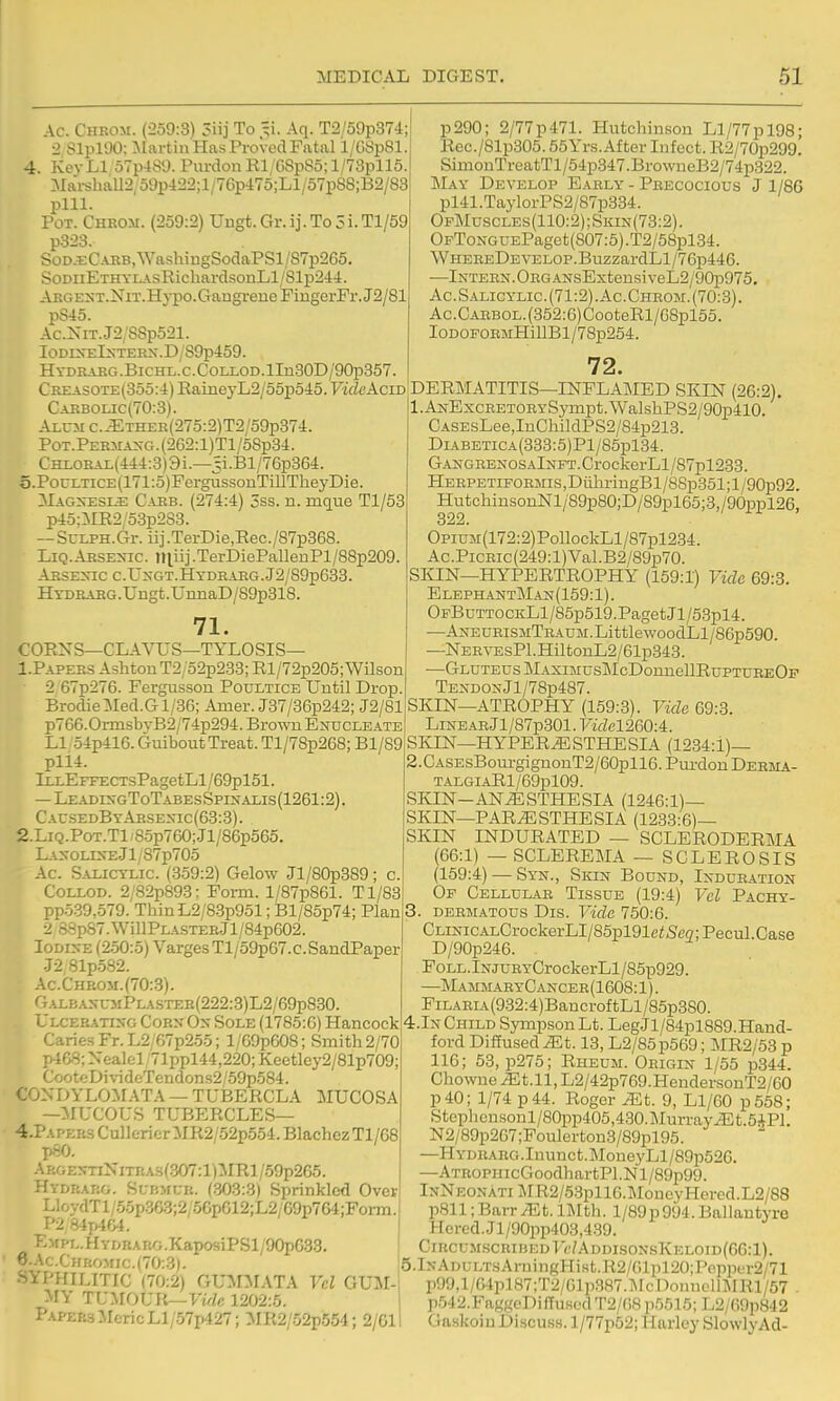 Ac. Chkom. (259:3) 3iij To =i. Aq. T2/59p374; 2 SlplOO: ^lartinHas Proved Fatal 1/G8p81. 4. Key LI 57p-lS9. Purdon El; GSpSo; l/73pll5 Mai-shaU2,59p422;l/76p475;Ll/57pS8;B2/88 pill. Pot. Ghrom. (259:2) Uugt. Gr. ij. To 5 i. Tl/59 p323. SoD.ECARB,WashiugSodaPSl/S7p265. SoDuETHYL.\aKicbardsonLl/81p244. AEGEi«T.NiT.Hypo.GangreneFmgerFr.J2/81 pS45. Ac.XiT.J2/88p521. IoDl^^;IxTERX.D/S9p4:59. H YDRARG .BiCHL. C. C OLLOD. lIn30D/90p357 Creasote(355:4) RaineyL2/55p545. VideAciD Caebolic(70:.3). Alum c.iETHER(275:2)T2/59p374. Pot. PEEMA^-G. (262:1)T1 /58p34. CHi,OEAi.(444:3)9i.—5i.Bl/76p364. 5. PocLTicE(171:5)FergussonTillTheyDie. ^Iagxesl^: Caeb. (274:4) 5ss. n. mque Tl/53 p45;:km2/53p2S3. — SuEPH.Gr. iij.TerDie,Rec./S7p368. Liq.Absexic. tl|.iij.TerDiePallenPl/88p209 AESEXIC C.U^-GT.HTDEAEG.J2/S9p633. HTDRABG.Ungfc.UimaD/89p818. 71. COEXS—CLAVUS—TYLOSIS— 1. Papers AslitouT2 52p233; El/72p205;Wilson 2 67p276. Fergusson Poultice Until Drop BrodieiIed.Gl/36; Amer. J37/36p242; J2/81 p766.0rnisbyB2/74p294. Brown Enucleate LI 54p416. Guibout Treat. Tl/7Sp268; Bl/89 pli4. lLLEFFECTsPagetLl/69pl51. — Leades-gToTabesSpinalls(1261:2). Cau.sedByAesexic(63:3). 2. LiQ.PoT.Tl;85p760;Jl/86p565. Laxolixe-JI; 87p705 Ac. Salicylic. (.359:2) Gelow Jl/80p389; c. Collod. 2;'82p893; Form. l/87p861. Tl/83 ppo39,.579. ThinL2/83p951; Bl/85p74; Plan 2 S8p87.WillPLASTER.Jl/84p602. Iodine (2-50:5) Varges Tl/59p67.c.SandPaper -72 81p.582. Ac-Chrom.(70:3). GalbaxumPlastee(222:3)L2/69p8.30. Ulcerating Corn On Sole (1785:6) Hancock Caries Fr.L2/67p2.55; l/69p608; Smith 2/70 p468; Nealel 71ppl44,220; Keetley2/81p709; CooteDiYideTendons2/59p584. C0NDYL0>L\TA — TUBERCLA MUCOSA —MUCOUS TUBERCLES— 4.PAPER3CulIericrMR2/52p554.BlachezTl/68 pfiO. A p.GENnNiTRAS(.307:l)MRl /59p265. -fYDRARO- SuBMUR. (303:3) Sprinkled Over LloydTl/5.5p363;2;56p612;L2/69p764;Porm. P2 84plG4. EMPL.HYDRARG.KaposiPSl/90pG.33. 6. Ac.CHr{O>fic.(70:3). SYPHILITIC (70:2) GUM:MATA Vel GUM- MY TUMOUIt—ywfc 1202:5. Papers MericLl/-57p427; MR2/52p.554; 2/61 p290; 2/77p471. Hutchinson Ll/77pl98; Rec./81p305.55Yrs.After Infect. E2/70p299. SimonTreatTl/54p347.BrowneB2/74p322. May Develop Early' - Precocious J 1/86 pl41.TaylorPS2/87p334. OpMuscles(110:2);Skin(73:2). OpToNGUEPaget(807:5).T2/58pl34. WHEREDEVEL0P.BuzzardLl/76p446. —Intern.Org ANsExtensiveL2/90p975. Ac.Salicylic.(71:2).Ac.Chhom.(70:3). Ac.CARBOL.(352:6)CooteRl/G8pl65. IODoroEMHiUBl/78p254. 72. DEE]\IATITIS—INFLAMED SKIN (26:2). 1. ANExcRETORYSympt.WalshPS2/90p410. CASEsLee,InChildPS2/84p213. DiABETiCA(333:5)Pl/85pl34. GANGRENOSAlNFT.CrockerLl/87pl233. HERPETiFOEMis,DiiliringBl/8Sp351;l/90p92. HutchinsonNl/89p80;D/89pl65;3,/90ppl26, 322. OpiUM(172:2)PollockLl/87pl234. Ac.PiCEic(249:l)Val.B2/89p70. SKIN—HYPERTEOPHY (159:1) Vide 69:3. ElephantMan(159:1). OpBuTTOCKLl/85p519.PagetJl/53pl4. —ANEUEiSMTRAUM.LittlewoodLl/86p590. —NERVEsPl.HiltonL2/61p343. —Gluteus MAXiMusMcDonneUEuPTUREOF Tendon Jl/78p487. SKIN—ATEOPHY (159:3). Vide 69:3. LiNEARjl/87p301. rael260:4. SKIN—HYPEE^STHESIA (1234:1)— 2. CASEsBourgignonT2/60pll6.Pui-donDEBMA- TALGIAEl/69pl09. SKIN-ANESTHESIA (1246:1)— SKIN—PARESTHESIA (1233:6)— SKIN INDURATED — SCLERODERMA (66:1) — SCLEREMA — SCLEROSIS (159:4) — Syn., Skin Bound, lNDUR.-i.TioN Of Cellular Tissue (19:4) Vcl Pachy- 3. dermatous Dis. Vide 750:6. CLiNic.ALCrockerLI/85pl91ei!S'eff;Pecul.Case D/90p246. FoLL.lNjURYCrockerLl/85p929. —MammaryCancer(1608:1). FiLARL4.(932:4)BancroftLl/85p3S0. 4.In Child Sympson Lt. LegJl/84pl889. Hand- ford Diffused xEt. 13, L2/85p569; MR2/53 p 116; 53, p275; Rheum. Origin 1/55 p344. ChowueiEt.il, L2/42p769.HendersonT2/60 p40; 1/74 p 44. Roger Mt. 9, L1/60 p558; Stephensonl/80pp405,430.MurrayEt.5iPl. N2/89p267;Foulertou3/89pl95. —HYDRARG.Inunct.]MoneyLl/89p526. —ATROPHicGoodhartPl.Nl/89p99. InNeonati ME2/5.3pll6.MoueyHered.L2/88 p811; BavrMt. IJIth. l/89p994. Ballantyre Hered..Jl/90pp403,439. ClRCUM.SCRIBEDT'f/ADDIS0NsKKL0ID(66:l). 5.lNADULTsArningHist.E2/61pl20;Pppper2/71 p99,l/(>4pl87;T2/Glp.387.McDonnclli\rRl/57 . p542.FaggeDifTuscd T2/08 p5515; L2/G9p842 I GaskoiuDiscuss. l/77p52; Harley Slowly Ad-