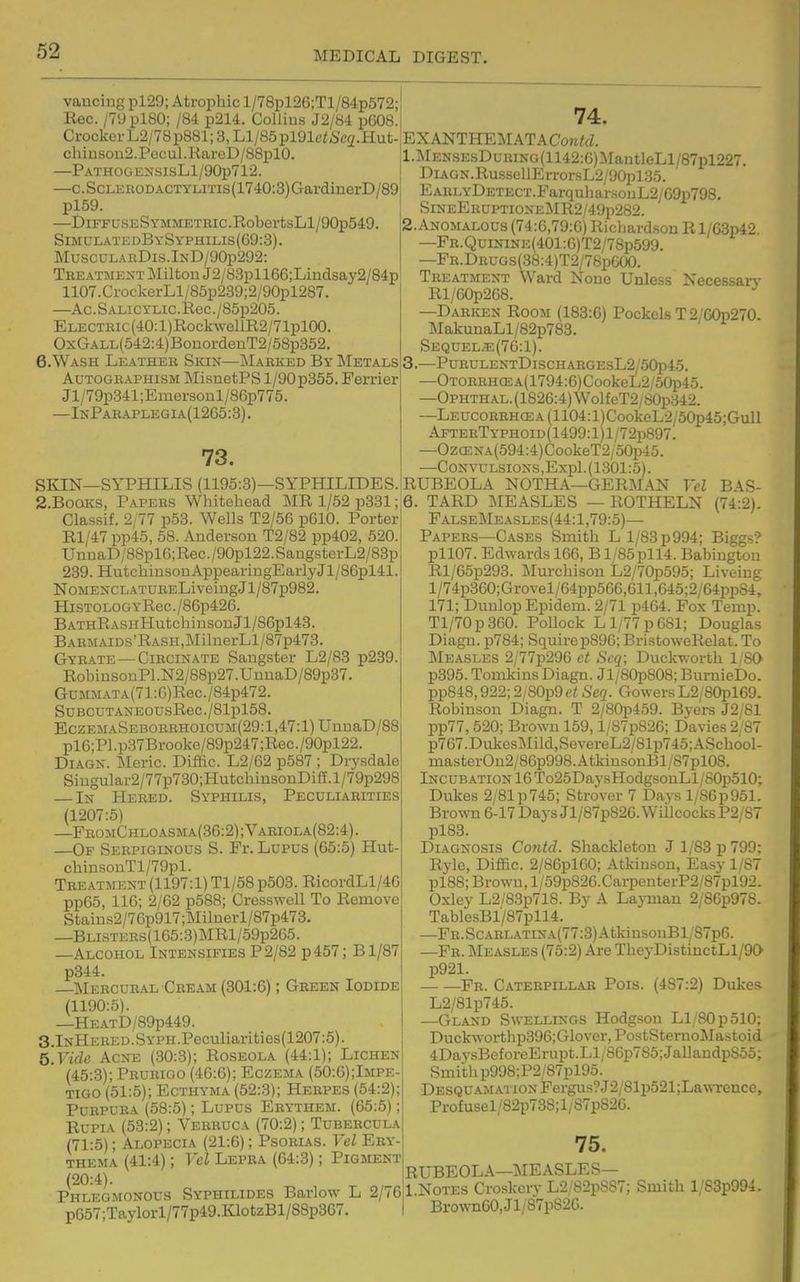 vaucing pl29; Atrophic l/78pl26;Tl/84p572; Rec. /TyplSO; /84 p214. Collius J2/84 p608. Crocker L2/78p881; 3, Ll/85pl91ei6'e2.Hut- chiusou2.Pocul.RareD/88plO. —PATHOGENSISLl/90p712. —c. ScLERODACTYLiTis (1740:3) GardinerD/89 \ pl59. I —DiFFDSESYMMETBic.RobertsLl/90p549. SimulatedBySyphilis(69:3). MusculabDis.InD/90p292: Teeatmext Milton J2/83pll66;Lindsay2/84p 1107.CrockerLl/85p239;2/90pl287. —Ac.SALicYLic.Rec./85p205. Electiuc (40: l)RockwcllR2/71plOO. OxCTALL(542:4)BouordeuT2/58p352. 6.WASH Leather Skin—Marked By Metals AuTOGEAPHiSM MisiietPS 1/90 p355. Ferrier Jl/79p341;Emersonl/86p775. —InParaplegia(1265:3). 73. SKIN—SYPHILIS (1195:3)—SYPHILIDES. 2.BoaKS, Papers Whitehead MR 1/52 p331; Classif. 2/77 p53. Wells T2/56 p610. Porter Rl/47pp45, 58. Anderson T2/82 pp402, 520. UnDaD/88pl6;Rec./90pl22.SaugstcrL2/83p 239. HutchinsouAppearingEarlyJl/86pl41. NoMEXCLATURELiveiugJl/87p982. HiSTOLOGYRec./86p426. BATHRASHHutchiiisonJl/86pl43. BAEMAiDs'RASH,MiliierLl/87p473. Gyrate —CiRCiNATE Saugster L2/83 p239. RobinsonPl.N2/88p27.UnnaD/89p37. GuMMATA(71:6)Rec./84p472. SuBCUTANEOusRec./81pl58. EczemaSeborrhoicum(29: 1,47:1) UnnaD/88 pl6;Pl.p37Brooke/89p247;Rec./90pl22. DiAGN. ileric. Diffic. L2/62 p587 ; Drysdale Siugular2/77p730;HutchinsonDilT.l/79p298 — In Hered. Syphilis, Peculiarities (1207:5) —FromChloasma(36:2) ; Vaeiola(82:4) . —Op Serpiginous S. Fr. Lupus (65:5) Hut- chinsonTl/79pl. Treatment (1197:1) Tl/58 p503. RicordLl/4G pp65, IIG; 2/62 p588; Cresswell To Remove Stain.s2/76p917;Milnerl/87p473. —BLisTERs(165:3)MRl/59p265. —Alcohol Intensifies P 2/82 p457; Bl/87 p344. —Mercural Cream (301:6); Gkeen Iodide (1190:5). —HEATD/89p449. 3 Inhered.SYPH.Peculiarities(1207:5). Q.Vide Acne (30:3); Roseola (44:1); Lichen (45:3); Prurigo (46:6); Eczema (50:6);Impe- TiGO (51:5); Ecthyma (52:3); Herpes (54:2); Purpura (58:5); Lupus Erythem. (65:5); RuPiA (53:2); Verruca (70:2); Tubercula (71:5); Alopecia (21:6); Psorias. Vcl Ery- thema (41:4); Vel Lepra (64:3); Pigment (20:4). Phlegmonous Syphilides Barlow L 2/76 p657;Taylorl/77p49.IOotzBl/88p367. 74. EXANTHEMATACon/fZ. l.I^lENSEsDuRiNG(1142:6)MautleLl/87pl227. DiAGN.RussellErrorsL2/90pl35. EARLYDETECT.Parquliar.souL2/69p798. SineEruptioneMR2/49p282. 2. Anomalous (74:6,79:6) Ricliardsou R l/63p42 —FR.QuiNiNE(401:6)T2/7Sp599. —Fr.Drugs(38:4)T2/78pG00. Treatment Ward None Unless Necessary Rl/60p268. —Darken Room (183:6) Pockels T2/60p270. ]\IakunaLl/82p783. Sequel;e(76:1). 3. —PURULENTDlSCHARGEsL2/50p45. —OTOEEHCEA(1794:6)CookeL2/50p45. —OPHTHAL.(1826:4)Wol{eT2/80p;342. ~LEUCORRHai:A(1104:l)CookeL2/50p45;GulI AFrERTYPHOiD(1499:l)l/72p897. —Oz<ENA(594:4)CookeT2/o0i345. —CoNVULSiONSjExpl.(1301:5). RUBEOLA NOTHA—GERMAN Vcl BAS- 6. TARD MEASLES — ROTHELN (74:2). FalseMeasles(44:1,79:5)— Papers—Cases Smith L 1/83 p994; Biggs? pll07. Edwards 166, B1/85pll4. Babiugtou Rl/65p293. Mm-chison L2/70p595; Liveiug l/74p360;Grovel/64pp566,611,645;2/64ppS4, 171; Duulop Epidem. 2/71 p464. Fox Temp. Tl/70p360. Pollock L 1/77 p 681; Douglas Diagu. p784; Squirep896;BristoweRelat.To Measles 2/77p296 ct Scq; Duck-^-orth 1'80 p395. Tomkins Diagn. Jl/80p808; BurnieDo. pp848,922;2/S0p9c/ Seq. GowersL2/80pl69. Robinson Diagn. T 2/80p459. Byers J2/81 pp77,520; Brown 159, l/87p826; Davies 2/87 p767.DukesMild,SevereL2/81p745;ASchool- masterOn2/86p998.AtkinsonBl/87pl08. Incubation 16 To25DaysHodgsonLl/SOjdSIO; Dukes 2/81p745; Strover 7 Days l/86p951. BrowTi 6-17 Days Jl/87p826.WiilcocksP2/S7 pl83. Diagnosis Co7itd. Shackleton J 1/83 p 799; Ryle, Diffic. 2/86pl60; Atkinson, Easy 1/87 pl88; Brown, l/59p826.CarpenterP2/87pl92. Oxley L2/83p718. By A Laj-man 2/86p97S. TablesBl/87pll4. —FR.SCARLATiNA(77:3)AtkinsouBl/87p6. —Fe. Measles (75:2) Are TheyDistinctLl/90 p921. Fr. Caterpillar Pois. (487:2) Dukes L2/81p745. —Gland Swellings Hodgson Ll/S0p510; Duckworthp396;Glover,PostSternoMastoid 4DaysBeforeErupt.Ll/86p785;JallandpS55; Smith p998;P2/87pl95. Desquamai ION Fergus?J2/81p521;Lawrence, Profusel/82p738;l/S7pS26. 75. RUBEOLA—MEASLES— 1 Notes Croskcry L2/82pS87; Smith l/83p994. Brown60,Jl/87p826.