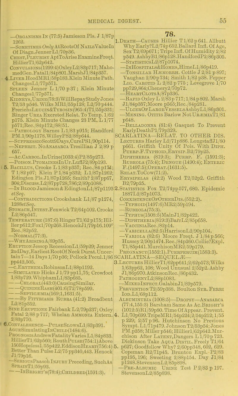 —ObgaxismsIn (77:5) Jamieson Pis. J l/87p 12C2. —Sometimes Only AtRootsOf NailsValueln Of Diagn.JeuuerLl/70p3G. ChesTjPleurisy AptToArise ExamineFreqt HimerTl/62p&12. Coxvi:Lsio>-s(1299:4)OxleyL2/83p717;Maho- medCTon.Fatall/S4pS01.MarshJl/84p357. 4. LIVER HoocDlRl/58plS3.Klein Minute Path ChangesLl, 77po71. Spleex Jeuner L 1/70 p 37; Klein Minute Chaugesl'77po71. KiDXEYs,UEiXE(78:3)WillRepayStudy Jones T2 '53 p546. Wilks MRl/55pl28; L2/70 p444. PrerichsLE ccin&T yrosix (965:4) Tl/55p331; Ringer Urea Excreted Relat. To Temp. 1/62 pl75. Klein Minute Changes 23 PM. L1/77 p571;Rec.'84pl72;/88/51. —Pathology Barnes Ll/83 p915; Handford PM.l/90pll7S.WilleyPS2/88p644. —SrppREssioScott9Days,CurePSl/90pll4. —Xephhit. No Anas ABC a Tresillian J 2/89 p 657. —Ac.CAHBOL.InUrine(1033:4)P2/85p273. —PoisoN.PTOMArsEsInUr.LuffJ2/89pl93. 5. Baclllus, Crooke L1/83 p357; Rec./84pl7J.; T182p97; Klein P1/84 p332; Ll/87pl262; Edington Pls.Jl/87pl265; Smith? 2/87pp67, 304;Discuss.L2/87pp728,786;2/89pl088. —Ix Blood Jamieson & EdingtonLl/87pll93 etSeq. —CoxTEADicTiONS Crookshant Ll/87 pl274 l-2S8etSeq. SxosiACH.IxTEST.Fenwick T2/64pl02. Crooke L2,86p547. TE3IPERATUEE (187:6) Ringer Tl/62 pl75; Hil- lierp612;Foxl/70p26S.HenockJl/79pl6.109° Rec. 82p52. —^NoBMAL(77:3). —WhyArisixgA/89p35. Eecptiox Jessop RecessionLl/59p29; Jenner 2ndDay,EarliestRootOfNeckDurat.Uncer- tain 7—14 Days 1/70 p36; Pollock Pecul.1/86 pp442,505 —c.EBYTHEMARobinsonLl/88pll92. —SnrcLATED Hicks J1/79 ppll,75; Crowfoot l;83p729.WhiphamLl/83p68o. CHLOBAL(443:0)CausingSimilar. Qc:i>risERASH(401:6)T2/78p599. SEPnc.EjnA(169;l,1631:5). By PiTYBiASis RcBBA (41:2) Broadbent L281p352. ■^.isj: Ep.uPTio:rE Fairbank L2/79p237; Oxley Fatal 2/88 p 717; Whelan Ammonia Extern. 2,83p770. 6.CojfVALE3ENCE—PULSESLOWsLl/83p391.' AfiUESimulatinglNCHiLD(1484:6). I'ROGXOH IS A n dre wFatal i ty Varies H/84p833. HillierTl,G2p5fiO; KouthPuLSE(754:l)Abovoi lo^jHopftles-il 5.5p422.Eddi.sonHEAaT(75G:4)5 Better Than Pulse L2/75 pp340,443. Hcnock! Jl/79pl6. . I —Serious Paasoh Injury Preceding, SuchAs Spp.AiNTl/59p93. IsBkight'9(78:4);Childbed(1591:3) 78. 1. Death—Causes Hillier T1/62 p 641. AUbutt Why Early?L2/74p 652.Ballard Infl. Of Age, Sex T2/69p671; Tripe lull. Of Humidity 2/82 p549.AshbyBl/86pl28.HandfordP2/86p305. —STATiSTicsL2/87pl074. —lNHosPiTALS&HoMES,HimeLl/86p419. —Tonsillar H.^imorrh. Cottle J 2/81 p 897; Vauglian2/90p734; Smith 1/82 p38. Pepper Lig. Carotid L 2/82 p 775 ; Lovegrove 1/70 pp729,864;Chenery2/70p72. —He.artClotsA/87p836. —Rapid Oxley L 2/83 p 717; 1/84 p 802. Marsh Jl/84p357;Moore p565;Rec./84p281. —UlcerOp Large Vessels AshbyLl/86p301. •—Mening. Otitis Barlow Not Ur^miaT1/81 p648. —Belladonna (81:4) Gasquet To Prevent EarlyDeathPl/79p329. SCARLATINA—RELAT. TO OTHER DIS. Lectures Harley L2/71p8B6. Longstaff Jl/80 p661. Griffith Unity Of Pois. With Diph. PuEEP.F.TYPHOiD,EBYSip.B2/79p25. Diphtheria (819:3); Puerp. P. (1591:3); Rubeola (75:4); Dengue (1490:4); Enteric ■p.(1497:5);OPERAT.(1631:5). Rel.at.ToCow(71:2). Erysipelas (42:2) Wood T2/52p2. Griffith B2/79p25. 2. Statistics Pox T2/74pp577,680. Epidemic 1887L2/87pl073. CoexistenceOpOtherDis. (552:2). —Typhoid (1497:6) MR2/59pl94. —Rubeola(75:3). —TYPHUs(1508:5)MainJl/82p422. —DiPHTHEEiA(819:3)BarrL2/85p658. —VACCiNiARec./82pl4. —VABiCELLA(82:5)HarrisonL2/90pl04. —Variola (82:6) Moore Preqt. J l/84p566; Hussey2/90pl474.Rec./84p260.Come?Expl. Tl/85p441.MurchisonMR2/59pl79. Pregnancy(1552: 1) .Puerperuim(1583:3) . SCARLATINA—SEQUEL.^— 3. LECTUREsHillierTl/62pp641;2/62p573;Wilks l/63pp62,108; Wood Unusual 2/52p2. Ashby Jl/86p970.AtkinsonRec./86p432. PathogenyL2/88pl083. —MixpDlNPECT.GalabinJl/89p579. Prevention T2/59p388. Boidton Sye. Feeri IoD.Ll/68pll2. Albuminueia (1008:5)—Dropsy—Anasarca (77:4,155:3) Barsham Same As Ac.Beight's (1012:5)Rl/59p80. Time Of Appear. Prevent. 4. Ll/70p699.TripeMRl/54p224;2/54p212; 1/55 p229; 2/57 p 96. Hutchinson No Previous Sympt. Ll/71p479. Johnson T2/53p54; Jones PM.p258; Miller p546; Hilliorl/62p642.Mur- chison After LATENT,Dangers L1/70 p 723. Dickinson Take Aqua Distil. Freely Tl/64 p627; Goodfcllow Why? 2/60pp348,602, 629. Copeman R2/71p45. Bruuton Expl. P2/83 ppl95,196; Sweeting 2/88pl54. Day Jl/84 pl248.StovonsonL2/85p898. —Pke-Albumic Urine Tost P 2/83 p 197. Stovon8onL2/85p898.