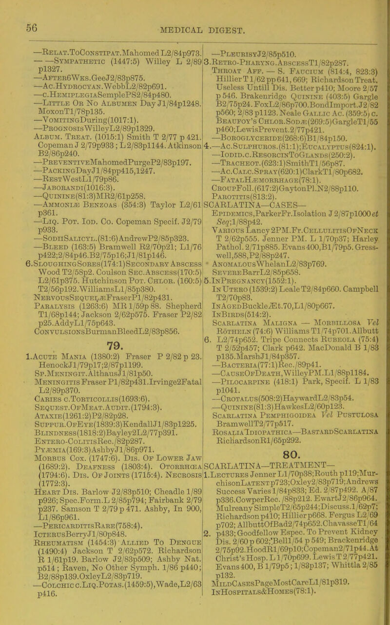 —RELAT.ToCoNSTiPAT.TMahomodL2/84p973. Sympathetic (1447:5) Willey L 2/89 —AFTEK6WKS.GeeJ2/83p875. —Ac.HYDSocyAN.WebbL2/82p691. —c.HEMiPLEGiASemplePS2/84p480. —Little Ob No Albumen Day Jl/84pl248. MoxonTl/78pl35. —VoMiTiNGDuring(1017:1). —Prognosis WilleyL2/89pl329. Album. Treat. (1015:1) Smith T 2/77 p 421. Copoman J 2/79p933; L2/83pll44. Atkinson B2/86p240. —PREyENTivEMahoniedPurgeP2/83pl97. —PACKiNGDayJl/84pp415,1247. —RESTWestLl/79p86. —Jaborandi(1016:3). —QuiNiNE(81:3)MR2/61p258. —Ammonite Benzoas (354:3) Taylor L2/61 p361. —LiQ. Pot. Iod. Co. Copeman Specif. J2/79 p933. —SoDiiSALiCYL.(81:6)AndrewP2/85p323. —Bleed (163:5) Bramwell R2/70p21; Ll/76 p422;2/84p46.B2/75pl6;Jl/81pl46. 6.SloughingSores(174:1)Secondaby Abscess Wood T2/58p2. Coulson Sec.Abscess(170:5) L2/61p375. Hutchinson Pot. Chlor. (160:5) T2/56pl92. WiniamsLl/85p380. NERV0usSEQUEL^FraserPl/82p431. Paralysis (1263:6) MRl/59p88. Shepherd Tl/68pl44; Jackson 2/62p575. Eraser P2/82 p25.AddyLl/75p643. CoNvuLsioNsBui-manBleedL2/83p856. 79. l.AcuTE Mania (1380:2) Fraser P 2/82 p 23. HenockJl/79pl7;2/87pll99. Sp.MENiNGiT.AlthausJl/Slp50. Meningitis Fraser Pl/82p431.Irvinge2Fatal L2/89p370. Caries c.Torticollis(1693:6). Sequest.OfMeat. Audit. (1794:3). ATAXiE(1261:2)P2/82p28. SuppuR.OpEYE(1839:3)KendallJl/83pl225. BLiNDNESs(1818:2)Bayley2L2/77p391. ENTERO-CoLiTisRec./82p287. PYiEMiA(169:3)AshbyJl/86p971. Morbus Cox. (1747:6). Dis. Op Lower Jaw 1689:2). Deafness (1803:4). Otorrhcea 1794:6). Dis. Of Joints (1715:4). Necrosis (1772:3). Heart Dis. Barlow J2/83p510; Cheadle 1/89 p926; Spec.Form.L 2/85p794; Pairbank 2/79 p237. Samson T 2/79 p 471. Ashby, In 900, Ll/86p961. —PericarditisRare(758:4). ICTERUsBerryJl/80p848. Rheumatism (1454:3) Allied To Dengue (1490:4) Jackson T 2/62p572. Richardson R l/61pl9. Barlow J2/83p509; Ashby Nat. p514; Raven, No Other Symph. 1/86 p440; B2/88pl39.0xleyL2/83p719. —CoLCHic c.LiQ.PoTAS. (1459:5),Wade,L2/63 p416. —PLEnRisYJ2/85p510. 5. Retro-Phabyng . ABSCESsTl/82p287. Throat Afp. — S. Faucium (814:4, 823:3) Hillier T1/62 pp 641,669; Richardson Treat. Useless Untill Dis. Better p410; Moore 2/57 p546. Brakenridgo Quinine (403:5) Gargle B2/75p24.FoxL2/86p700.BondImport.J2/82 p560; 2/83 pll23. Nealc Gallic Ac. (.359:5; c. BEAUFOY'sCHLOR.SoD;f:(269:.5)GargleTl/55 p460;LewisPrevcnt.2/77p421. —BoROGLYCERiDE(268:6)Bl/84pl50. 4.—Ac.SuLPHUROS.(81:l);EucALYPTUs(824:l). —Iodid.c.ResorcinToGlands(250:2). —TRACHEOT.(623:l)SmithTl/56p87. —Ac.CALC.SPRAY(620:l)ClarkTl/80p682. —F atalH;e morrhage(78:1). CROUPFoll.(617:2)GaytonPl.N2/88pll0. Parotitis(813:2). SO ARL ATIN A—C ASE S— Epidemics,ParkerFr.Isolation J 2/87pl000ci Sc(z;l/88p42. Various Lancy 2PM.Fr.CELLULiTisOFNECK T 2/62p555. Jenner PM. L l/70p37; Harley Pathol. 2/71p885. Evans 400,Bl/79p5. Gress- well,588,P2/88p247. • AN0MAL0usmelanL2/83p769. SEVEREBan-L2/85p658. 5.lNPREGNANcy(1552:l). InUtero (1539:2) LealeT2/84p660. Campbell T2/70p83. lNAGEDBuckle^t.70,Ll/80p667. InBirds(514:2). Scarlatina Maligna — IMorbillosa Tel RoTHELN (74:6) Williams Tl,/74p701.Allbutt 6. L2/74p652. Tripe Connects Rubeola (75:4) T 2/52p457; Clark p642. MacDonald B 1/83 pl35.MarshJl/84p357. —BACTEHiA(77:l)Rec./89p41. —CAUSEOFDEATH,WilleyPM.Ll/88pll84. —Pilocarpine (418:1) Park, Specif. L 1/83 pl041. —CROTALUs(508:2)HaywardL2/8.3p54. —QuiNiNE(81:3)HawkesL2/60pl23. Scarlatina Pemphigoidea Vcl Pustulosa BramwellT2/77p517. Rosalia Idiopathic A—Bast.vbdScarlatisa RichardsonRl/65p292. 80. SCARLATINA—TREATMENT— 1. Lectures Jenner Ll/70p38;Routh pll9:Mur- chisonLATENTp723;Oxlcy2/S3p719;Andrews Success Varies l/84p833; Ed. 2/87p492. A/87 p336.CowperRec. /88p212. EwartJ2/86p964. MulreanySimpleT2/G5p244;Discuss.l/62p7: Richardsonp410; Hilliorp668. Fergus L2;69 p702;AllbuttOfBad2/74p652.ChavasseTl/64 2. p433; Goodfcllow Espec. To Prevent Kidney Dis. 2/60p 602;'Belll/54 p 549; Brackenridge 2/75p92.HoodRl/69plO:Copeman2/71p44.At Christ's Hosp. L l/70p699. Lewis T 2,'77p421. Evans400, B l/79p5; l/83pl37; Whittla 2y85 pl32. ]MiLDCASEsPagel^IostCarcLl/81p319. InHospitals&Homes(78:1).