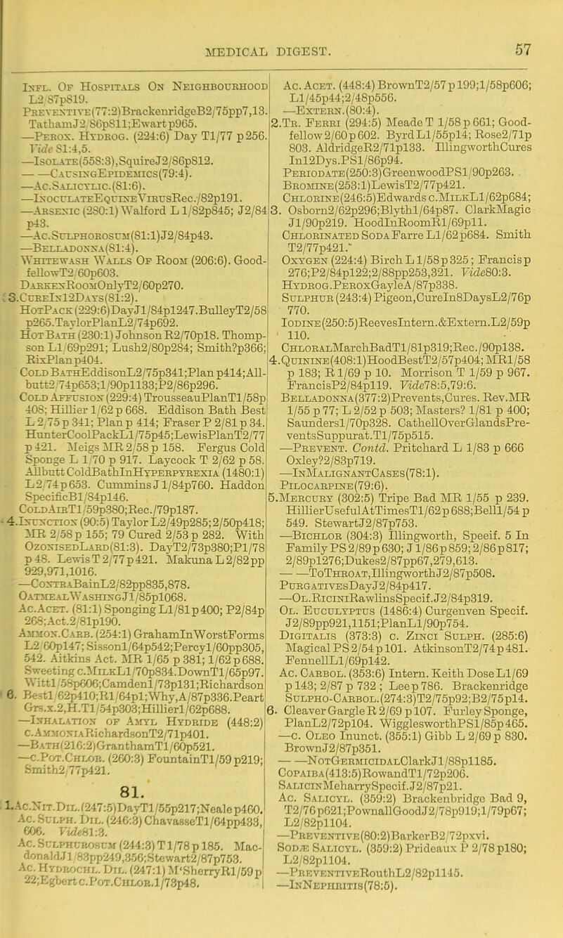 IxFL. Of Hospitals On Neighbourhood L2S7p819. PREVEXTivE(77:2)Bi-ackenridgcB2/75pp7,18 TathamJ2 80p811;Ewart p965. —Pebox. PIydeog. (224:6) Day Tl/77 p256 Vide Sl:4,5. —IsoLATE(o5S:3),SquireJ2/S6pS12. CArsixGEpiDEMics(79:4). —Ac.Saijctijc.(S1:6). —IxocrLATEEQcrsEViEusRec./82pl91. —ARSE^-IC (280:1) Walford L l/82p845; J2/84 p43. —Ac. SuLPHOBOSCM (81:1) J2/84p43. —Bei.iiadox::\a(S1:4). Whitewash Waixs Of Room (206:6). Good feUowT2/60p603. DAEKEsRooiiOnlyT2/60p270. ; 3.CueeIx12Dats(81:2). HoTPACK(229:6)DayJl/S4pl247.BuUeyT2/58 p26o.TaTlorPlanL2/74p692. Hot Bath (230:1) Johnson R2/70pl8. Thomp- son LI 69p291; Lush2/80p284; Smith?p366; RixPlanp404. CoLDBATHEddisonL2/75p341;Planp414;All- butt2 74p653;l/90pll33;P2/86p296. Cold Affusiox (229:4) TrousseauPlanTl/58p 408; Hillier 1/62 p 668. Eddison Bath Best L 2,75 p 341; Plan p 414; Eraser P 2/81 p 34 HunterCoolPackLl/75p45;LewisPlanT2/77 p 421. Meigs MR 2/58 p 158. Fergus Cold Sponge L 1/70 p 917. Laycock T 2/62 p 58 AH butt ColdBathlnHYPERPTEEXiA (1480:1) L2;74p653. Cummins J l/84p760. Haddon SpecificBl/84pl46. CoLDArBTl/59p380;Rec./79pl87. • 4.Is-Trs-CTiox (90:.5) Taylor L2/49p285; 2/50p418 MR 2/58 p 155; 79 Cured 2/53 p 282. With Ozo^^SEDLAED(81:3). DayT2/73p380;Pl/78 p48. LewisT2/77p421. MakunaL2/82pp 929,971,1016. —CoxTEABainL2/82pp835,878. OatiiealWashixgJi/85p1068. Ac.AcET. (81:1) SpongingLl/81p400; P2/84p 268;Act.2/81pl90. .\5niox.CAEB. (254:1) GrahamlnWorstPorms L2 60pl47; Sissonl/64p542;Percyl/60pp305, •542. Aitkins Act. MR 1/65 p 381; 1/62 p 688. Sweeting c.MilkLI/70p834.Do%vnTl/65p97. Wittl/58p606;Camdenl/7.3pl31;Richardson Be.stl'62p410;Rl/64pl;Why,A/87p336.Peart Grs.x.2,H.Tl/54p.303;Hillierl/62p688. —Ixhalatiox of Amyl Hydride (448:2) c. A mmoxiaRi chardsonT2/71p401. —BATH(216:2)GranthamTl/60p521. —c.Pot.Chlob. (260:.3) FountainTl/59p219; Smith2;77p421. 81. l..\c.NiT.DiL.(247:.5)Da>-Tl/55p217;Nealep460. Ac. SuLPH. DiL. (246:.3) Chava8seTl/64pp433, 60e. VidehV.S. Ac.ScLPHCBOsuM (244:3) T1/78 p 185. Mac- donald.Jl'83pp249,356;Stewart2/87p753. Ac. IItdrochl. Dil. (247:1) M'SherryRl/59pl 22;Egbertc.PoT.CHLOB,l/73p48, | (6. Ac. ACET. (448:4) BrovvnT2/57p 199;l/58p606; Ll/45p44;2/48p556. —Extern. (80:4). 2. Te. Perei (294:5) MeadoT 1/58 p 661; Good- fellow 2/60 p 602. ByrdLl/55pl4; Rose2/71p 803. AldridgeR2/71pl33. IllingworthCures Inl2Dys.PSl/86p94. PERiODATE(250:3)GreenwoodPSl/90p263. BR0MiNE(253:l)LewisT2/77p421. Chlorine (246:5) Edwards c.MiLKLl/62p684; 3. Osborn2/62p296;Blythl/64p87. ClarkMagic Jl/90p219. HoodInRoomRl/69pll. ChlorinatedSoDAFarreLl/62p684. Smith T2/77p421.'' Oxygen (224:4) Birch L1/58 p 325; Francis p 276;P2/84pl22;2/88pp253,321. Vide80:3. HYDB0G.PER0xGayleA/87p338. Sulphur (243:4) Pigeon,CureIn8DaysL2/76p 770. IODiNE(250:5)ReevesIntern.&Extern.L2/59p ' 110. CHLORALMarchBadTl/81p319;Rec. /90pl38. 4. QuiNiNE(408:l)HoodBestT2/57p404;MRl/58 p 183; R1/69 p 10. Morrison T 1/59 p 967. FrancisP2/84pll9. Fidc78:5,79:6. BELLADONNA(377:2)Prevents,Cures.Rev.MR 1/55 p 77; L 2/52 p 503; Masters? 1/81 p 400; Saundersl/70p328. CathellOverGlaudsPre- ventsSuppurat.Tl/75p515. —Prevent. Contd. Pritchard L 1/83 p 666 Oxley?2/83p719. —InMalignantCases(78:1). Pilocaepine(79:6). Mercury (302:5) Tripe Bad MR 1/55 p 239. HillierUsefulAtTimesTl/62p 688;Belll/54 p 549. StewartJ2/87p753. —Bichlor (304:3) Illingworth, Speeif. 5 In Family PS 2/89 p 630; J l/86p 859; 2/86p817; 2/89pl276;Dukes2/87pp67,279,613. ToTHEOAT,IllingworthJ2/87p508. PuEG.ATivEsDayJ2/84p417. —OL.RiciNiRawlinsSpecif.J2/84p319. Ol. Euculyptus (1486:4) Curgenven Specif. J2/89pp921,1151;PlanLl/90p754. Digitalis (373:3) c. Zinci Sulph. (285:6) Magical PS 2/54p 101. AtkinsonT2/74p481. FennellLl/69pl42. Ac. Carbol. (353:6) Intern. Keith DoseLl/69 p 143; 2/87 p 732 ; Leep 786. Brackenridge SuLPHo-CARBOL.(274:3)T2/75p92;B2/75pl4, 6. Cleaver Gargle R 2/69 p 107. Purloy Sponge, PlanL2/72pl04. WigglesworthPSl/85p465. —c. Oleo Inunct. (355:1) Gibb L 2/69 p 830. BrownJ2/87p351. NoTGERMiciDALClarkJl/88pll85. CoPAiBA(413:5)RowandTl/72p206. SALiciNMeharrySpocif. J2/87p21. Ac. Salicyl. (359:2) Brackeubridgo Bad 9, T2/7Gp621;PownallGoodJ2/78p919;l/79p67; L2/82pll04. —PREVENTiVE(80:2)BarkerB2'72pxvi. SOD.-E Salicyl. (359:2) Pridcaux P 2/78 plSO; L2/82pll04. —PBEVENTiVERouthL2/82pll45. —lNNEPnBiTi8(78:5).