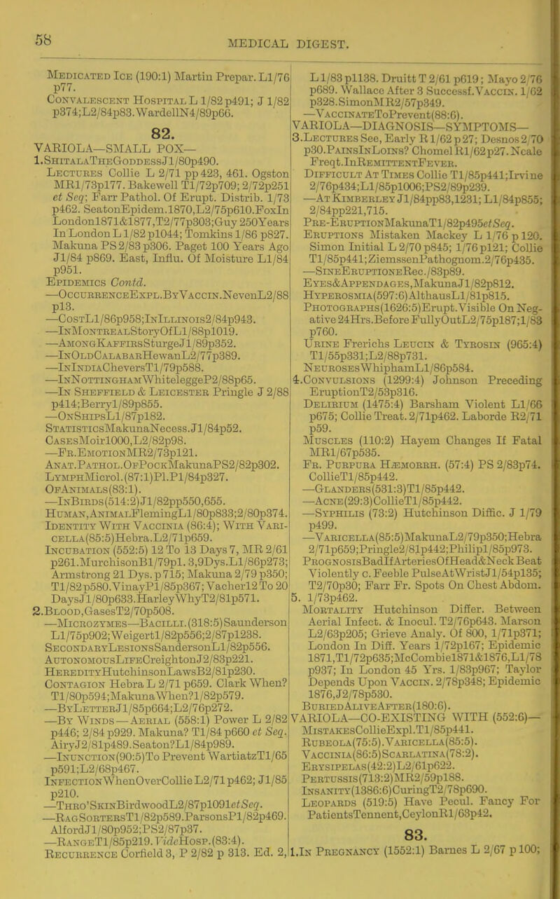 Medicated Ice (190:1) Martin Prepar.Ll/76 p77. CONVALESCEXT HOSPITAL L 1/82 p491; J 1/82 p374;L2/84p83. WardollN4/89pGG. 82. VAEIOLA—SMALL POX— 1.ShitalaTheGoddessJ1/80p490. Lectures Collie L 2/71 pp423, 461. Ogston MRl/73pl77. Bakcwell Tl/72p709; 2/72p251 et Seq; Farr Pathol. Of Erupt. Distrib. 1/73 p462. SeatonEpidem.l870,L2/75p610.PoxIn Londonl871&1877,T2/77p308;Guy250Years In London L1/82 pl044; Tomkins 1/86 p827. Malcuna PS2/83p306. Paget 100 Years Ago Jl/84 p869. East, Influ. Of Moisture Ll/84 p951. Epidemics Contd. —OccuBBENCEExPL.BYVACCiN.NevenL2/88 plB. —CosTLl/86p958;lNlLLiNOis2/84p943. —lNMoNTEEALStoryOfLl/88pl019. —AMONGKAFFiBsSturgeJl/89p352. —IxOLDCALABAEHewanL2/77p389. —lNlxDiACheversTl/79p588. —lNN0TTiNGHAMWhiteleggeP2/88p65. —In Sheffield & Leicester Pringle J 2/88 p414:Berryl/89p855. —OnShipsL1/87p182. STATiSTicsMakunaNecess.Jl/84p52. CASEsMoirlOOO,L2/82p98. —PE.EMOTiON]MR2/73pl21. ANAT.PATHOL.OFPocKMakuuaPS2/82p302. LYMPHMicrol.(87:l)Pl.Pl/84p327. OpAnimals(83:1). —InBibds (514:2) Jl/82pp550,665. HuMAN,ANiMALFlemingLl/80p833;2/80p374. Identity With Vaccinia (86:4); With Vabi- CELLA(85:5)Hcbra.L2/71p659. Incubation (552:5) 12 To 13 Days 7, IMR 2/61 p261.MurcliisonBl/79pl.3,9Dys.Ll/86p273; Armstrong 21 Dys. p 715; Makuna 2/79 p350; Tl/82p580.VinayPl/85p367; Vacherl2To 20 DaysJl/80p633.HarleyWhyT2/81p571. 2.BLOOD,GasesT2/70p508. —MiCBOzYMES—Bacilli.(318:5)Saunderson Ll/75p902;Weigertl/82p556;2/87pl238. SECONDAEYLESiONsSandersonLl/82p556. AuTONOMOUsLiFECreightonJ2/83p221. HEBEDiTYHutchinsonLawsB2/81p230. Contagion Hebra L 2/71 p659. Clark When? Tl/80p594;MakuuaWhen?l/S2p579. —BYLETTEEjl/85p664;L2/76p272. —By Winds —Aeeial (558:1) Power L 2/82 p446; 2/84 p929. Makuna? Tl/84p660 ct Seq. AiryJ2/81p489.Seaton?Ll/84p989. —lNUNCTioN(90:5)To Prevent WartiatzTl/65 p591;L2/68p467. Infection WhenOverCoUie L2/71 p462; Jl/85 p210. —THRO'SKiNBirdwoodL2/87pl091e<Sc(2'. —RAGSoETEEsTl/82p589.ParsonsPl/82p469. AlfordJl/80p952;PS2/87p37. —RANGETl/85p219.TtVZ6'Hosp.(83:4). Recubeence CorficldS, P 2/82 p 313. Ed. 2, L1/83 pll38. Druitt T 2/61 p619; M&yo 2/76 p689. Wallace After 3 Successf.VACCiN. 1/62 p328.SimonMR2/57p349. —VACciNATEToPrevent(88:6). VARIOLA—DIAGNOSIS—SYMPTOMS— S.LectubesSee,Early Rl/62p27; Desnos2;70 PSO.PainsInLoins? Chomel Rl/62p27. Ncale Preqt.IuREMITTENTPEVEK. Difficult At Times Collie Tl/85p441;Irvine 2/76p434;Ll/85pl0O6;PS2/89p2.39. —ATKiMBEBLEYjl/84pp83,1231;Ll/84p855; 2/84pp221,715. PBE-EEUPTiONMakunaTl/82p495c/Sc5. Eruptions Mistaken Mackey L 1/76 p 120. Simon Initial L 2/70 p845; 1/76 pl21; Collie Tl/85p441;ZiemssenPathognom.2/76p435. —SiNEEBUPTiONERec./83p89. EYES&AppENDAGES,MakunaJl/82p812. HYPEEOSMiA(597:6)AlthausLl/81p815. PHOTOGBAPHs(1626:5)Erupt. Visible On Neg- ative 24Hrs.Before FullyOutL2/75pl87;l/83 p760. Ubine Frerichs Leucin & Tybosin (965:4) Tl/55p331;L2/88p731. NEUBOSEsWhiphamLl/86p584. ^.Convulsions (1299:4) Johnson Preceding EruptionT2/53p316. Delibium (1475:4) Barsham Violent Ll/66 p675; Collie Treat. 2/71p462. Laborde R2/71 p59. ]\IuscLES (110:2) Hayem Changes If Fatal MRl/67p535. Fb. Pubpuba H^mobbh. (57:4) PS 2/83p74. CollieTl/85p442. —GLANDEBs(531:3)Tl/85p442. —AcNE(29:3)CollieTl/85p442. —Syphilis (73:2) Hutchinson Diffic. J 1/79 p499. —VAEiCELLA(85:5)MalainaL2/79p350;Hebra 2/71p659;Pringle2/81p442;Philipl/85p973. PBOGNOSisBadlfArteriesOfHead&NeckBeat Violently c. Feeble PulseAtWristJl/54pl35; T2/70p30; Farr Fr. Spots On Chest Abdom. 5. l/73p462. Mortality Hutchinson Differ. Between Aerial Infect. & Inocul. T2/76p643. Marson L2/63p205; Grieve Analy. Of 800, l/71p371; London In DiS. Years l/72pl67; Epidemic 1871,Tl/72p635;McCombiel871&1876,Ll/78 p937; In London 45 Yrs. l/83p967; Taylor Depends Upon Vaccin. 2/78p348; Epidemic 1876,J2/78p530. Buried AliveAfteb(180:6). VARIOLA—CO-EXISTING WITH (552:6)— MiSTAKEsCollieExpl.Tl/85p441. Rubeola(75:5).Varicella(85:5). Vaccinia(S6:5)Scarl.\tina(78:2). EBYSiPELAs(42:2)L2/61p622. PERTUSSis(713:2)]\IR2/59pl88. lNSANiTY(1386:6)CuriugT2.78p690. Leopabds (519:5) Have Pecul. Fancy For PaticutsTcnneut,CeylonRl/63p42. 83. l.lN Pregnancy (1552:1) Barnes L 2/67 plOO;