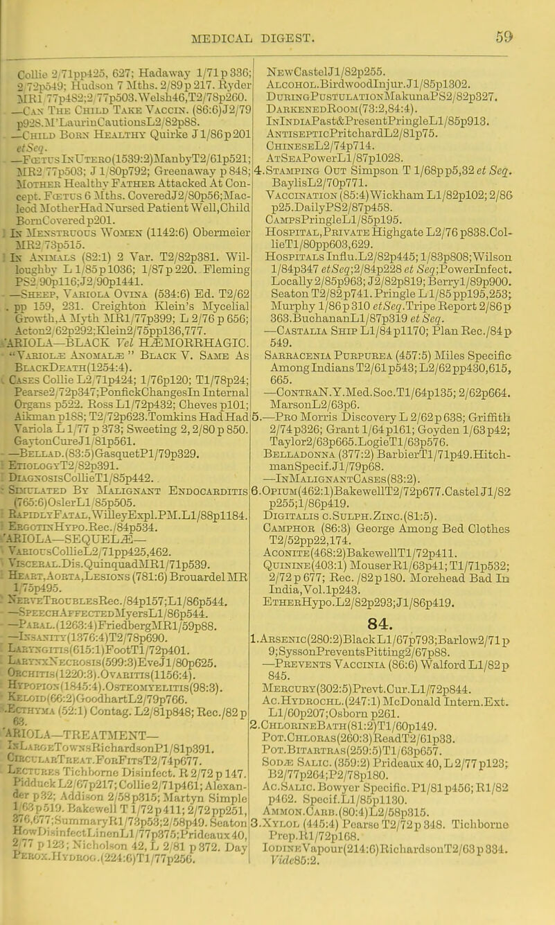 Collie 2/71pp425, 627; Hadawaj' 1/71 p 336; 2 72p549; Hudsou 7 Mtlis. 2/89p 217. Ryder Mm 77p4S2;2 77p503.Welsh46,T2/78p260. —Can Thk Child Take Vaccin. (86:6)J2/79 p92S.M'Laiu-iuCautiousL2/82p88. —Child Boks Healthy Quirke Jl/8Gp201 etSecj. —FcETCsIxUTER0(1539:2)]\ranbyT2/61p521; MR2 77p503; J 1, S0p792; Greeuaway p 848 Mother Healthy Father Attacked At Con- cept. FcETUS 6 :\Iths. CoveredJ2/80p56;Mac- leod MotherHadNm-sed Patient Well.Cliild BornCovered p201. 1 Ix Mexstrcocs Women (1142:6) Obeimeier ME2 73p51o. ! Ix An-ijl\ls (82:1) 2 Yar. T2/82p381. Wil lougbbv Ll/85pl036; l/87p220. Fleming PS2 9C^116;J2;90pl441. —Sheep, Variola Ovrnx (534:6) Ed. T2/62 .. pp 159, 281. Creighton lilein's Mycelial Growtb,A Mj-tb MRl/77p399; L 2/76 p 656; Acton2 62p292:Klein2/75ppl36,777. .^•AEIOLA—BLACK Vcl HEMORRHAGIC. Yariolje Anomaly  Black Y. Same As BlackDeath(1254:4) . I Cases Collie L2/71p424; l/76pl20; Tl/78p24; Pearse2/ v 2p347;PoiifickChangesIn Internal Organs p522. Ross H/72p432; Cheves plOl; Aikman plSS; T2/72p623.Tonikins Had Had Variola L1/77 p 373; Sweeting 2,2/80 p 850. GaytonCureJl/81p561. - —BELLAD.(83:5)GasquetPl/79p329. ■ ETi0L0GYT2/82p391. ; DiAGXOsisCollieTl/85p442. : Sditlated Br ilALiGNAKT Endocarditis (765:6)OslerLl/85p505. ■ RAPiDLTPATAL,WiIIeyExpl.PJI.Ll/88pll84. ■ Ep.GOTiNHTPO.Rec./84p534. -.'ARIOLA—SEQUELS— '■ VAEiorsCollieL2/71pp425,462. ■ ViscERAL.Dis.QuinquadMRl/71p539. : Heart,Aoeta,Lesions (781:6) Brouardel MR l;75p495. ^ NEE\-ETROCBLEsRec. /84pl57;Ll/86p544. SPEECHAFFECTEDMyersLl/86p544. - —Paeal.i 1263:4)FriedbergMRl/59p88. —lN3ANiTy(1376:4)T2/78p690. : Laei-ngitis(615:1 )FootTl/72p401. - LaeynxXececsis(599:3)EveJl/8ap625. OECHmsa220:3).OvAEiTis(1156:4). Hypopion(1845:4).Osteomyelitis(98:3). KELOiD(66:2)GoodhartL2/79p766. ^-Ecthyma (52:1) Contag. L2/81p848; Rec./82 p 6-3. 'ARIOLA—TREATMENT— IsLARGETowN.sRichard.sonPl/81p.391. CrEcuLARTREAT.FoRFiTsT2/74p677. Lecttees Tichbomc Di.sinfcct. R 2/72 p 147. Pidduck L2/G7p217; Collie 2/71p461; Alexan- der p.32; Addi.son 2/58p315; Martyn Simple l/03p519. Bakcwell T l/72p411; 2/72pp251, ^6,077; Summary Rl/73p53;2/.58p49.SeatoD HowDiginfectLincnLl/77p375;Pridoaux40, 2/77 p 123; Nicholson 42, L 2/81 p.372. Day PERox.HYDROG.(224:G)Tl/77p25G. I NEwCastelJl/82p255. ALCOHOL.BirdwoodInjui-.Jl/85pl302. DuRiNGPusTULATiONMakunaPS2/82p327. DaekenedRoom(73:2,84:4). lNlNDiAPast&PresentPringleLl/85p913. ANTisEPTicPritchardL2/81p75. CHmESEL2/74p714. ATSEAPowerLl/87pl028. 4.STAMPING Out Simpson T l/68pp5,32 Scg. BaylisL2/70p771. Vaccination (85:4) Wickham Ll/82pl02; 2/86 p25.DailyPS2/87p458. CAMPsPringleLl/85pl95. Hospital.Private Highgate L2/76 p838.Col- lieTl/80pp603,629. Hospitals Iuflu.L2/82p445; l/83p808;Wilsoii l/84p347 e/;5c3;2/84p228 at Seg;PowerInfect. Locally 2/85p963; J2/82p819; Berryl/89p900. Seaton T2/82 p741. Pringle L1/85 ppl95,253; Mui-phy l/86p310 ctSeq.Tvi-pe Report 2/86p 363.BuchananLl/87p319 etSeq. —CASTALL4. Ship Ll/84pll70; PlanRec./84p 549. Sarracenia Purpurea (457:5) Miles Specific Among Indians T2/61 p543; L2/62pp430,615, 665. —CoNTHAN.Y.Med.Soc.Tl/64pl35;2/62p664. MarsouL2/63p6. 5.—Pro Morris Discovery L 2/62p 638; Griffith 2/74 p326; Grant 1/64 pl61; Goyden 1/63 p42; Taylor2/63p665.LogieTl/63p576. Belladonna (377:2) BarbierTl/71p49.Hitch- manSpecif.Jl/79p68. —InMalignantCases (83:2). 6.0piUM(462:l)BakewellT2/72p677.CastelJl/S2 p255;l/86p419. Digitalis c.Sulph.Zinc.(81:5). Camphor (86:3) George Among Bed Clothes T2/52pp22,174. AcoNiTE(468:2)BakeweUTl/72p411. QuiNiNE(403:l) Mouser Rl/63p41; Tl/71p532; 2/72 p 677; Rec. /82pl80. Morehead Bad In India,Yol.lp243. ETHERHypo.L2/82p293;Jl/86p419. 84. 1. ARSENic(280:2)BlackLl/67p793;Barlow2/71p 9;SyssonPreventsPitting2/67p88. —Prevents Vaccinia (86:6) Walford Ll/82 p 845. MERCURY(302:5)Prevt.Cur.Ll/72p844. Ac.Hydrochl. (247:1) McDonald Intern.Ext. Ll/60p207;Osborn p261. 2. ChlorineBath(81:2)T1/60p149. PoT.CHLORAs(260:3)ReadT2/61p33. PoT.BiTARTRAs(259:5)Tl/63p657. SoDAc Salic. (359:2) Prideaux40,L2/77pl23; B2/77p264;P2/78pl80. Ac.Salic. Bowyer Specific. Pl/81 p456; Rl/82 p462. Spocif.Ll/85pll30. AMMON.CARB.(80:4)L2/58p315. 3. XYL0L (445:4) Poarso T2/72p 348. Tichborne Prep.Rl/72pl68. IoDixEVapour(214:6)RichardsouT2/63p334. Viclc85:2.