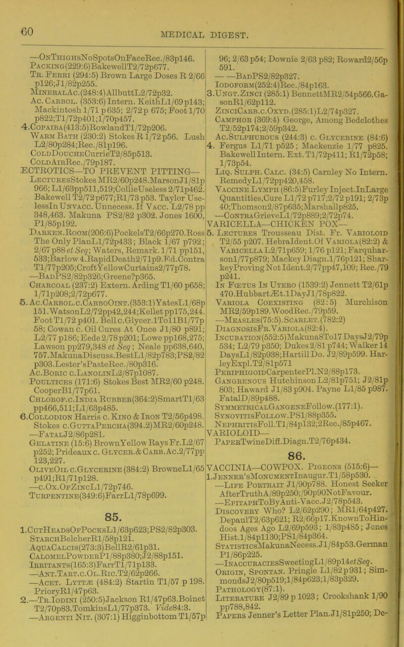 —ONTHiGHsNoSpotsOnPacoRec./83pl46. PAcraNG(229:G)BakewellT2/72pfi77. Tr. Ferri (294:5) Brown Large Doses R 2/66 pl2G;Jl/82p255. MiNERALAc.(248:4)AllbuttL2/72p32. Ac.Carbol. (353:6) Intern. KeithLl/69pl43; Mackintosh 1/71 p635; 2/72p 675; Foot 1/70 p822;Tl/72p401;l/70p457. 4.CoPAiBA(413:5)RowlandTl/72p206. Warm Bath (230:2) Stokes R1/72 p56. Lush L2/80p284;Rec./81pl96. Coi,DDoucHECurrieT2/85p513. CoLDAiRRec./79pl87. ECTROTICS—TO PREVENT PITTING— LECTUBEsStokosMR2/60p248.MarsonJl/81p 966; Ll/63pp511,519;ConieUseless 2/71p462. Bakewell T2/72p677;Rl/73p53. Taylor Use- lessInUNVACC.Unnecess.If Vacc. L2/78pp 848,463. Makuna PS2/82 p302. Jones 1600, Pl/85pl92. DARKEN.RooM(206:6)PockelsT2/66p270.Ross The OnlyPlanLl/72p433; Black 1/67 p792; 2j671^88etScq; Waters, Remark.1/71 pplSl, 533;Barlow4.RapidDeath2/71p9.Ed.Contra Tl/77p205;CroftYellowCurtains2/77p78, —BADPS2/82p326;Greene?p365. Charcoal (237:2) Extern. Arding Tl/60 p658; l/71p208;2/72p677. f5.Ac.GARBOL.c.CARBoOiNT.(353:l)YatesLl/68p 151.WatsonL2/72pp42,244;Kolletppl75,244. PootTl/72p401.Bellc.Glycer.lTollBl/77p 58; Cowan c. Oil Cures At Once Jl/80 p891; L2/77 pl86; Eede 2/78p201; Lowe ppl68,275; Lawson pp279,348 ct Scq; Neale pp638,640, 757.MakuuaDiscuss.BestLl/82p783;PS2/82 p303.Lester'sPastoRec./80p316. Ac.Boric c.LanolinL2/87p1087. Poultices (171:6) Stokes Best MR2/60 p248. CooperBl/77p61. Chlorof.c.India RuBBEE(364:2)SniartTl/63 pp466,511;Ll/63p485. e.CoLLODioN Harris c. Kino & Iron T2/56p498. Stokes c.GuTTAPERCHA(394.2)MR2/60p248. —FATALj2/86p281. Gel.\tine (15:6) BrownYellow RaysFr.L2/67 p252; Prideaux c. Glycer.& Carb.Ac.2/77pp 123,227. OliveOil c.Glycerine (384:2) BrowneLl/65 p491;Rl/71pl28. —C.0x.0FZiNcLl/72p746. TuRPENTiNE{349:6)FarrLl/78p699. 85. 1. CnTHEADsOFPocKsLl/63p623;PS2/82p303. STARCHBelcherRl/58pl21. AQUACALCis(273:3)BellR2/61p31. CALOMELPowDERPl/88p380;J2/88pl51. lERiTANTs(165:3)FarrTl/71pl33. —Ant.Tabt.c.Ol.Ric.T2/62p266. —AcET. Lytt^ (484:2) Startin Tl/57 p 198. PrioryRl/47p63. 2. —Tr.Iodini (250:5)Jackson Rl/47p63.Boinet T2/70p83.TomkiusLl/77p373. T'wZe84:3. —Argenti Nit. (307:1) Higginbottom Tl/57p; 96; 2/68 p54; Downie 2/63 p82; Roward2/56p 591. BADPS2/82p327. IODOFORM(252:4)Rec./84pl63. S.Ungt.Zinci (285:1) BenuettMR2/54p566.Ga- sonRl/62pll2. ZiNCiCARB.c.OxYD.(285:l)L2/74p327. Camphor (369:4) George, Among Bedclothes T2/52pl74;2/59p342. Ac.Sulphurous (244:3) c. Glycerike (84:6) 4. Fergus Ll/71 p525; Mackenzie 1/77 p825. Bakewell Intern. Ext.Tl/72p411; Rl/72p5S; l/73p54. LiQ. SuLPH. Calc. (34:5) Camley No Intern. RemedyLl/72pp42D,458. Vaccine Lymph (86:5)Fur]ey Inject.InLarge Quantities.Cure Ll/72 p717;2/72 pl91; 2/73p 40;Thomson2/87p635;i\Iarshallp825. —CoNTRAGrieveLl/72p889;2/72p74. VARICELLA—CHICKEN POX— 5. Lectures Trousseau Dist. Fr. Varioloid T2/55 p207. Hebraldent.Of Vabiola(82:2) & Varicella L2; 71p659; 1/76 pl21; Farquhar- sonl/77p879; MackeyDiagn.l/76pl21; Shar- keyProvingNotIdent.2/77pp47,109; Rec./791 p241. In Pcetus In Utero (1539:2) Jennett T2/61p 470.Hubbart^t.lDayJl/78p822. Variola Coexisting (82:5) Murchison MR2/59pl89.WoodRec./79p59. —Measles(75:5) . Scarlet. (782:2) DiagnosisFh.V.abiola(82:4). lNCUBATiON(552:5)Makuna8Tol7DaysJ2/79p 534; L2/79 p350; Dukes 2/81 p744; Walker 14 DaysLl/82p938;HartillDo. J2/89p599. Har- IeyExpl.T2/81p571 PERiPHiGOiDCarpenterPl.N2/88pl73. Gangrenous Hutchinson L2/81p751; J2 Sip 803; Haward Jl/83p904. Payne Ll/85 p987. PatalD/89p488. SymmethicalGangeneFoUow. (177:1). SYNOViTisFoLLOW.PSl/88p355. NEPHRiTisFoll.Tl/84pl32;2Rec./85p467. VARIOLOID— PAPEBTwineDiff.Diagn.T2/76p434. 86. VACCINIA—COWPOX. Pigeons (515:6)— l.jENNER'sMoNUMENTlnaugur.Tl/58p530. —Life Portrait Jl/90p788. Honest Seeker Af terTruth A/89p250; /90p90NotFavour. —EpiTAPHToByAnti-Vacc.J2/78p543. Discovery Who? L2/62p290; MRl/64p427. DepaulT2/63p621;R2/66pl7.KnowuToHin- doos Ages Ago L2/69p593; l/83p4S5; Jones Hist.l/84pll30;PSl/84p364. STATiSTicsMakunaNecess.Jl/84p53.German Pl/86p225. —lNACCURACiEsSweetiugLl/S9pl4r^Sc2. Origin, Spontan. Priugle Ll/82p931; Sim- mondsJ2/80p519;l/84p623;l/83p329. Pathology(87:1). Literature J2/89 p 1023; Crookshank 1/90 pp788,842. Papers Jenner's Letter Plan. Jl/Slp250; De-