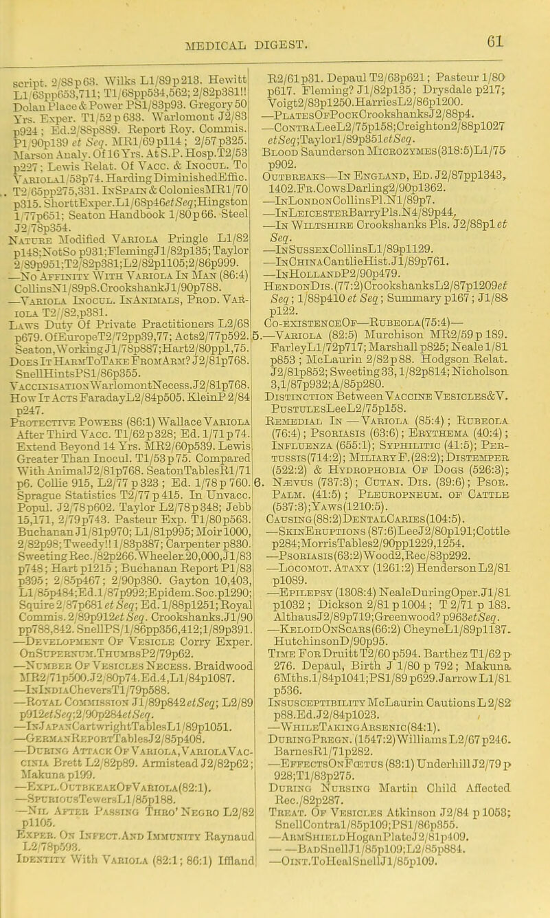 script. 2/SSp63. Wilks Ll/S9p213. Hewitt Ll/63pp6o3,711; Tl/68pp534,6G2; 2/82p381!! Doian Place & Power PSl/83p93. Gregory 60 Yrs. Exper. Tl/52p633. Warlomont J2/83 p924 • Ed.2/88p889. Report Roy. Coroniis. PI;90pl39 et Scq. MRl/69pll4 ; 2/57p325. Mai-son Analv. Of 16 Yrs. At S.P. Hosp.T2/53 p227; Lewis Relat. Of Yacc. & Inocul. To YAKiOLAl/53p74. Harding DiminisheclEffic. . T2 65pp275,331. IxSPAiN&ColorLiesMRl/70 p315. ShorttExper.Ll/GSp46c^Seg;Hiiigston l/77p651; Seaton Handbook l/80p 66. Steel J2.7Sp354. Natcee Modified Vaeiola Pringle Ll/82 pl4S:XotSo p931;FlemingJl/82pl35; Taylor 2/89p951;T2/82p381;L2/82pll05;2/86p999. —No AFFI^-^^Y With Vabiola In J\Ian (86:4) CollinsXl/S9pS.CrookshankJl/90p788. —Yaeiola Ixocul. InAioiials, Pbod. Vae- iola T2;/82,p3Sl. Laws Duty Of Private Practitioners L2/68 p679. OfEuropeT2/72pp39,77; Acts2/77p592. Seaton, Working Jl/7Sp887;Hart2/80ppl,75. Does It BLaemToTake FbomAem? J2/81p768. SnenHintsPSl/86p355. TACcrsiSATioxWarlomontNecess.J2/81p768. How It Acts FaradayL2/84p505. KleinP 2/84 p247. ;^0TECTiTE PowEES (86:1) Wallace Vaeiola After Third Yacc. Tl/62p328; Ed. l/71p74. Extend Beyond 14 Yrs. MR2/60p539. Lewis Greater Than Inocul. Tl/53p75. Compared With Aninial.J2/81p768. SeatonTablesRl/71 p6. CoUie 915, L2/77 p323 ; Ed. 1/78 p 760. Sprague Statistics T2/77p415. In Unvacc. Popiil. .J2/78p602. Taylor L2/78p348; Jebb 15,171, 2/79p743. Pasteur Exp. Tl/80p563. Buchanan Jl/81p970; Ll/81p995; Moir 1000, 2 82p98;Tweedy!!l/83p387; Carpenter p8e0. Sweeting Rec./82p266. Wheeler 20,000, Jl/83 p748; Hart pl215 ; Buchanan Report Pl/83 p395; 2 85p467; 2/90p380. Gajiion 10,403, Li;8.5p484;Ed.l/87p992;Epidem.Soc.pl290; Squire2/87p681 et Seq; Ed. l/88pl251; Royal Commi-s. 2/89p912ei Seq. Crookshanks.Jl/90 pp788,842.SneUPS/l/86pp356,412;l/89p391. —DE\rELOP3iENT Of Vesicle Con-y Exper. OnScPi:BNCM.THCMBsP2/79p62. —Ncmeee OpVe.siclesNecess. Braidwood MR2'71p500..J2,80p74.Ed.4,Ll/84pl087. —IsI:fDiAChever:sTl/79p588. —Royal Commis.sion .Jl/89p842ei,Sie2; L2/89 p012e/,SVy;2/9Op284c/,S'c(7. —Is.TAPANCartwrightTablesLl/89pl051. —GERMAsIiEPOETTablers.J2/85p408. —DuBijro Attack Of Vabiola.VakiolaVac- cinia Brett L2/82p89. Annistead J2/82pG2; MakunaplOO. —Expl.0utbkeak0i'Vabiola(82:1). —SPL-BiO(;HTewer.sLl/85pl88. —Nil Afteb Passing Thbo' Negbo L2/82 pi105. ExpEB. On Infect.And Immunity Raynaud L2/78p503. Identity With Vabiola (82:1; 86:1) Iflland R2/61p31. Depaul T2/63p621; Pasteur 1/80 p617. Fleming? Jl/82pl35; Drysdale p217; Voigt2/83pl250.HarriesL2/86pl200. ■—PLATEsOFPocKCrookshaiLlcsJ2/88p4. —CoNTEALeeL2/75pl58;Creighton2/88pl027 e^Sc2;Taylorl/89p351c<Scg. Blood Saunderson Miceozymes(318:5)L1/75 p902. OUTBEEAKS—In ENGLAND, Ed. J2/87ppl343, 1402.PE.CowsDarling2/90pl362. —lNLoNDONCollinsPl.Nl/89p7. —lNLEicESTEBBarryPls.N4/89p44^ —In Wiltshiee Crookshanks Pis. J2/88plct Seq. —lNSussExCollinsLl/89.pll29. —lNCHiNACantlieHist.Jl/89p761. —lNHOLLANDP2/90p479. HENDONDis.(77:2)CrookshanksL2/87pl209ef Seq; l/88p410 et Seq; Summary pl67; Jl/88 pl22. Co-existenceOp—Rubeola(75:4)— ,—Vaeiola (82:5) Murchison MR2/59 p 189. FarleyLl/72p717; Marshall p825; Neale 1/81 p853 ; McLaurin 2/82 p 88. Hodgson Relat. J2/81p852; Sweeting 33, l/82pS14; Nicholson 3,l/87p932;A/85p280. Distinction Between Vaccine Vesicles&V. PusTULEsLeeL2/75pl58. Remedial In —Vabiola (85:4); Rubeola. (76:4); Psoeiasis (63:6); Eeythema (40:4); Influenza (655:1); Syphilitic (41:5); Pee- Tussis(714:2); MiliaeyF.(28:2); Distempeb (522:2) & Hydeophobia Of Dogs (526:3); 6. N^vus (737:3); Cutan. Dis. (39:6); Psoe. Palm. (41:5); Pleueopneum. of Cattle (537:3);Yaws(1210:5). CAusrNG(88:2)DENTALCAErBs(104:5). —SiaNEEUPTiONs(87:6)LeeJ2/80pl91;Cottle p284;MorrisTables2/90ppl229,1254. —PsoEiAsis(63:2)Wood2,Rec/83p292. —LocoMOT. Ataxy (1261:2) Henderson L2/81 pl089. —Epilepsy (1308:4) NealeDm-ingOper.Jl/81 pl032 ; Dickson 2/81 p 1004 ; T 2/71 p 183. AlthausJ2/89p719;Greenwood?p963eiSe2. —KeloidOnScaes (66:2) CheyneLl/89pll37. HutchinsonD/90p95. Time Fob DruittT2/60p594. Barthez Tl/62 p 276. Depaul, Birth J 1/80 p 792 ; Makuna 6Mths.l/84pl041;PSl/89p629.JarrowLl/81 p536. Insusceptibility McLaurin Cautions L 2/82 p88.Ed.J2/84pl023. •—WhileTakingAesenic (84:1). DueingPbegn. (1547:2) Williams L2/67 p246. BarnesRl/71p282. —EffectsOnPcetus (83:1) Underhill J2/79 p 928;Tl/83p275. DuBiNG NuBsiNG Martin Child Afiected Rec./82p287. Tbeat. Of Vesicles Atkinson J2/84 p 1053; SnellContral/85pl09;PSl/86p355. —AEMSHiELDHoganPlatoJ2/81p409. BADSuellJl/85pl09;L2/85p884. —OiNT.ToHoalSnellJl/85pl09.