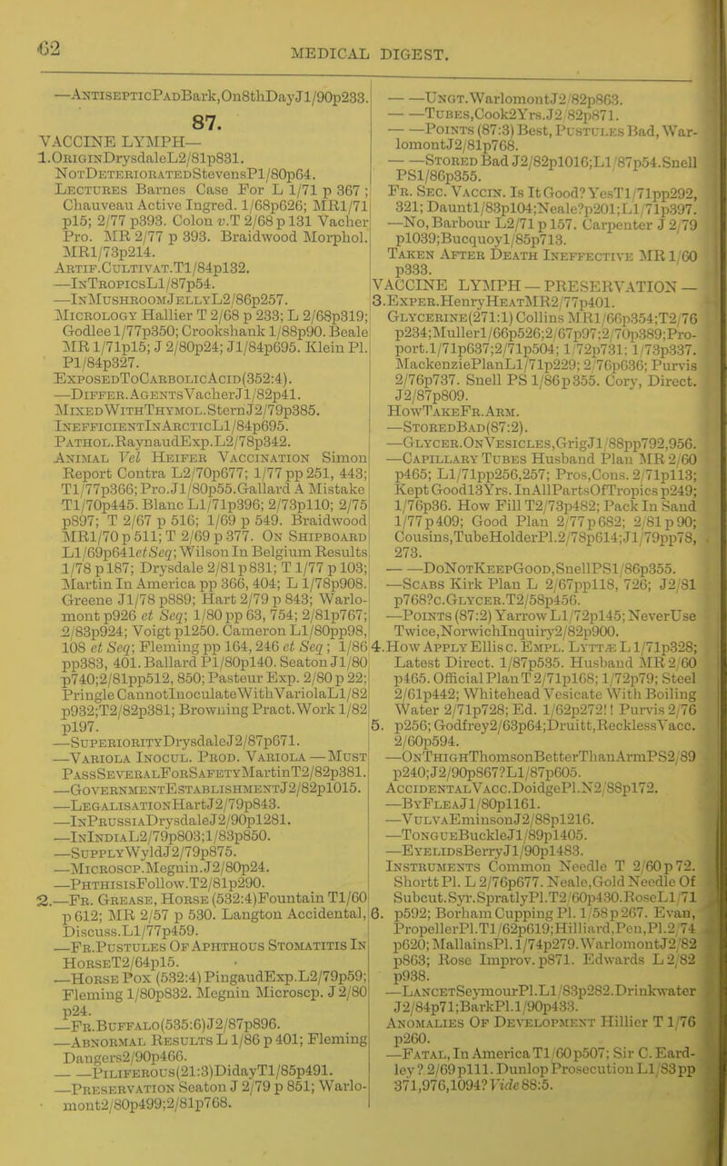 —ANTisEPTicPADBark,On8thDayJl/90p233. 87. VACCINE LYMPH— 1.0RiGiNDrysclaleL2/81p831. NoTDETERiORATEDStevensPl/80j)G4. Lectures Barnes Case For L 1/71 p 367 ; Chauveau Active Ingred. l/68pG26; ME,1/71 pl5; 2/77 p393. Colon v.T 2/68 p 181 Vacher Pro. TMR 2/77 p 393. Braidwood Morphol. MRl/73p214. ARTIF.CULTIVAT.Tl/84pl32. —IxTROPicsLl/87p54. —In-MushroomJellyL2/86p257. MiCROLOGY Hallier T 2/68 p 233; L 2/68p319; Godlee l/77p350; Crookshank l/88p90. Beale ]\IR l/71pl6; J 2/80p24; Jl/84p695. Klein PI. Pl/84p327. ExposedToCarbolicAcid(352:4). —Differ. Agents Vacher Jl/82p41. j\IixEDWiTHTHYMOL.SternJ2/79p385. InefficientInArcticL1/84p695. PATHOL.RajTiaudExp.L2/78p342. Animal Vel Heifer Vaccination Simon Report Contra L2/70p677; 1/77 pp 251, 443; Tl/77p366; Pro.Jl/80p55.Gallard A Mistake Tl/70p445. Blauc Ll/71p396; 2/73pllO; 2/75 p897; T 2/67 p 516; 1/69 p 549. Braidwood MRl/70 p 511; T 2/69 p 377. On Shipboard Ll/69p641c^,S'(;g; Wilson In Belgium Results 1/78 p 187; Drysdalc 2/81 p831; T 1/77 p 103; ]Martin In America pp 366, 404; L l/78p908. Greene Jl/78 p889; Hart 2/79 p 843; Warlo- mont p926 ct Scq; 1/80 pp 63, 754; 2/81p767; 2/83p924; Voigt pl250. Cameron Ll/80pp98, 108 et Seq; Fleming pp 164, 246 et Scq ; 1/86 pp383, 401. Ballard Pl/80pl40. Seaton Jl/80 p740;2/81pp512, 850; Pasteur Exp. 2/80 p 22 Pringle Caunotluoculate WithVariolaLl/82 p932;T2/82p381; Browning Pract.Work 1/82 pl97. —SuPERiORiTYDrysdale J2/87pG71. —Variola Inocul. Prod. Variola—Must PASsSEVEEALFoRSAFETYMartinT2/82p381. —GOVERNMENTESTABLISHMENTJ2/82pl015. —LEGALiSATioNHartJ2/79p843. —lNPRUSsiADrysdaleJ2/90pl281. —lNlNDiAL2/79p803;l/8'3p850. —SuPPLYWyldJ2/79p875. —MicROSCP.Megniu.J2/80p24. —PHTHisisFollow.T2/81p290. 2.—Fr. Grease, Horsk (532:4)Fountain Tl/60 p612; MR 2/57 p 530. Langton Accidental,' Discuss.Ll/77p459. —Fr.Pustules Of Aphthous Stomatitis In HoRSET2/64pl5. —Horse Pox (632:4) PingaudExp.L2/79p59; Fleming l/80p832. Megnin Microscp. J 2/80 p24. —FR.BuFFALO(535:6)J2/87p896. Abnormal Results L 1/86 p 401; Fleming Dangers2/90p466. PiLiFER0US(21:3)DidayTl/85p491. Preservation Seaton J 2/79 p 851; Warlo ■ mont2/80p499;2/81p768. Ungt. Warlomont J2'82p863. TuBES,Cook2Yrs.J2,82p871. Points (87:3) Best, Pustules Bad, War- lomont J2/81p768. Stored Bad J2/82pl016;Ll/87p54.Snell PSl/86p355. Fr. Sec Vaccin. Is ItGood? YesTl/71pp292, 321;Dauntl/8.3pl04;Neale?p201;Ll/71p.397. —No, Barbour L2/71 p 157. Carpenter J 2 79 pl039;Bucquoyl/85p713. Taken After Death Ineffective ilR 1/GO p333. VACCINE LYMPH — PRESERVATION — 3. ExPER.HenryHE.\Tl\IR2/77p401. Glycerine(271:1) Collins MRl/6Gp354;T2/76 p234;Mullerl/66p526;2/67p97;2/70p.389:Pro- port.l/71p637;2/71p504; l,'72p731; l/73p:337. MackeuziePlanLl/71p229; 2/76p636; Purvis 2/76p737. Suell PS l/86p355. Cory, Direct. J2/87p809. HowTakeFr.Arm. —StoredBad(87:2). —Glycer.On Vesicles,GrigJl/88pp792,956. —Capillary Tubes Husband Plan MR2;60 p465; Ll/71pp256,257; Pros,Cons. 2/71pll3; Kept Goodl3 Yrs. InAllPartsOfTropics p249; l/76p36. How Fill T2/73p482; Pack In Sand l/77p409; Good Plan 2/77p682; 2/81 p90; Cousins,TubeHolderP1.2/78p614;Jl/79pp78, 273. DoNoTKEEPGooD,SnellPSl/86p355. —Scabs Kirk Plan L 2/67ppll8, 726; J2/81 p768?c.GLYCER.T2/58p456. —Points (87:2) Yarrow Ll/72pl45; NeverUse Twice,NorwicliInquiry2/82p900. 4. How Apply EUis c. Empl. Lytt.e L l/71p.328; Latest Direct. l/87p535. Hu.sband Ism 2,60 p465. Official Plan T2/71pl68; l/72p79; Steel 2/61p442; Whitehead Vesicate With Boiling Water 2/71p728; Ed. l/62p272!! Purvis 2/76 5. p256; Godfrey2/63p64;Druitt,RecklessVacc. 2/60p594. —ONTHiGHThomsonBetterThanArmPS2/89 p240;J2/90p867?Ll/87p605. Accidental VACC.DoidgePl.N2/88pl72. —ByFleaJ1/80p1161. —VuLVAEminsonJ2/88pl216. —ToNGUEBuckleJl/89pl405. —EYELiDsBerr)ai/90pl483. Instruments Common Needle T 2/60 p 72. ShorttPl. L 2/76p677. Neale,Gold Needle Of Subcut.S3.T.SpratlyPl.T2/60p430.RoseLl/71 6. p592; Borham Cupping PI. 1 58p 267. Evan, PropellerPl.Tl/62p619;Hilliard,Pcn,P1.2,74 p620; MallainsPl. l/74p279. WarlomontJ2/82 p863; Rose Improv.p871. Edwards L2/82 p938. —LANCETSe>^nourPl.Ll/83p282.Drink^vate^ J2/84p71;BarkPl.l/90p433. Anomalies Of Development Hillicr T1/76 p260. —F.-^TAL, In America Tl/60p507; Sir C. Eard- ley? 2/69pill.Dunlop Prosecution Li;S3pp 371,976,1094? rf^c 88:5.
