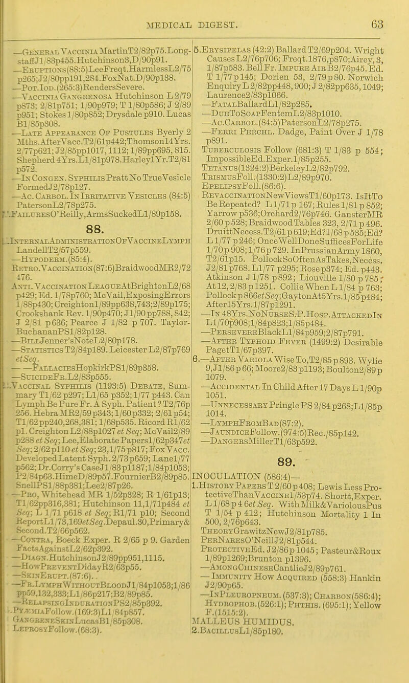 —Gexehal Yacci>«-ia MartinT2/82p75.Loiig- staff Jl/83p45o.Hutohinson3,D/90p91. ERUPTioxs(SS:5)LeeFreqt.HarmlessL2/75 p26o;J2/80ppl91,2S4.FoxNat.D/90pl38 —PoT.IoD.(26o:3)ReiiclersSevere. —Vaccinia Gangrenosa Hutchinson L2/79 pS73; 2;81p751; l/90p979; T 1/S0p586; J 2/89 p951; Stokes 1/S0p852; Drysdale p910. Lucas Bl SopSOS. .—Late Appearance Of Pustules Byerly 2 Mths.AfterVacc.T2/61p442;Thomsonl4Yrs. 2,77p621: J2/85ppl017,1112; l/89pp695,815. Shepherd 4Yrs.Ll/81p978.HarleylYr.T2/81 p572. —In Congen. Syphilis Pratt No True Vesicle FormedJ2,78pl27. —Ac. Carbol. LstIrritative Vesicles (84:5) PatersonL2/78p275. FArLUREsO'EeLLLy,ArmsSuckedLl/89pl58 88. nternalAdhinistrationOfVaccesteLymph LandeUT2j57p559. —Hypo DERii. (85:4). EETRO.VACciNATiON(87:6)BraidwoodME2/72: 476. A^n. Vacclsatiost League AtBrightonL2/68 p429; Ed. l/78p760; McVail.ExposingErrors 1 :SSp430; Creightonl/89pp638,743;2/89pl75 Crookshank Rev. l/90p470; Jl/90pp788,842 J 2 81 p636; Pearce J 1/82 p 707. Taylor- BuchananPSl /82pl28. —BrLiJenner's]SroteL2/80pl78. —Statistics T2/84pl89. Leicester L2/87p769 etScq. FALLACiEsHopkirkPSl/89p358. —SciciDEFR.L2/83p555. Vaccinal Syphilis (1193:5) Debate, Sum mary Tl/62 p297; Ll/65 p352; 1/77 p443. Can Lvmph Be Pure Fr. A Syph. Patient ? T2/76p 256.HebraMR2/59p348;l/60p332; 2/61 p54; Tl;62pp240,268,.381; l/68p535. RicordRl/62 pi. CreightonL2/88pl027 et Seq; j\IcVail2/89 p288 et Seq; Lee,ElaboratePapersl/62p347c< Seq; 2/62 pllO et Seq; 23,1/75 p817; Fox Vacc. Developed Latent Syph. 2/73 p659; Lanel/77 p562;Dr.Corry'sCase.Jl/83pll87;l/84pl053; P2 84p63.HimeD/89p57.FournierB2/89p85. SnellPSl/88p381;Lee2/87p26. —Pro, Whitehead MR l/52p328; R l/61pl3; Tl 62pp316,.381; Hutchin.son ll,l/71p484 ct Seq; L 1, 71 p618 ct ,S'e(/;Rl/71 plO; Second ReportLl;73,169e<.S'e2.Depaul.30,Primary& Second.T2/C6p562. —Contra, Boeck Exper. R 2/65 p 9. Garden FactsAgain.stL2/62p.392. —DiAGN.Hutchin.sonJ2/89pp951,1115. —Ho%vPKEVENTDidayR2/G3p55. —Skin-Erupt.(87;6). . —FR.LTMraWiTiiouTBLOODjl/84pl053;l/86 pp50,1.32,.3.33;Ll/8Cp217;B2/8ap85. —KELAPSINGlNDCRATIONPS2/85p.392. E^.T3MiAFollow.(109:.3)Ll;84p8.57. GASGRENESKINLucasBl/BopSOS. LeprosyFo11ow.(68:3). 5. EEYSIPELAS (42:2) BallardT2/69p204. Wright CausesL2/76p706; Freqt.l876,p870;Airey,3, l/87p583.BellFr. Impure AiRB2/76p46. Ed. Tl/77pl45; Dorien 53, 2/79p80. Norwich Enquiry L 2/82pp448,900; J 2/82pp635,1049; Laui-ence2/83pl066. —FATALBallardLl/82p285. —DuEToSoApFentemL2/83pl010. —Ac.CAHBOL.(84:5)PatersouL2/78p275. —Ferri Peechl. Dadge, Paint Over J 1/78 p891. Tuberculosis FoUow (681:3) T 1/83 p 554; ImpossibleEd.Exper.l/85p255. TETANUs(1324:2)BerkeleyL2/82p792. TrismusPoU. (1330:2)L2/89p970. EpelipsyFo11.(86:6). REVACciNATiONNewViewsTl/60pl73. IsItTo BeRepeated? Ll/71p 167;Rules 1/81 p852; Yarrow p536;Orchard2/76p746. GansterMR 2/60 p 528; BraidwoodTables 323, 2/71 p 496. DruittNecess.T2/61p619;Ed?l/68p535;Ed? L1/77 p 246; OnceWellDoneSufficesPorLife l/70p 908; l/76p729. InPrussianArmy 1860, T2/61pl5. PollockSoOftenAsTakes,Necess. J2/81p768.Ll/77 p295; Eosep374; Ed. p443. Atkinson J1/78 p 892; Liouville 1/80 p 785 r At 12,2/83 p 1251. Collie When L1/84 p 763; Pollockp866c^&'cg;GaytonAt5Yrs.l/85p484- Afterl5Yrs.l/87pl291. —lN48YrS.N0NuRSES.-P.H0SP.ATTACKEDlN Ll/70p908;l/84p823;l/85p484. —PERSEVEREBlackLl/S4p959;2/87p791. —After Typhoid Fever (1499:2) Desirable PagetTl/67p397. 6. —After Variola Wise To,T2/85p 893. Wvlie 9,Jl/86p66;Moore2/83pll93;Boulton2/89p 1079. • . —Accidental In Child After 17 Days L 1/90b 1051. -Unnecessary Pringle PS 2/84 p268;Ll/85p 1014. I r , I V —LymphFromB AD (87:2). —jAUNDicEFollow.(974:5)Rec./85pl42. —DANGERsMillerTl/63p592. 89. INOCULATION (586:4)— 1. HiSTORY Papers T 2/60p 408; Lewis Less Pro- tectiveThanVACciNEl/53p74. Shortt,Exper. L1/68 p 4 Got Seq. With Milk&VariolousPus T 1/54 p 412; Hutchinson Mortality 1 In 500,2/70p643. THEORYGrawitzNewJ2/81p785. PERNAHEsO'NeillJ2/81p544. PROTECTiVEEd. J2/86p 1045; Pasteur&Roux l/89pl269;Brunton pl396. —AMONGCHiNESECantlieJ2/89p7Gl. — Immunity How Acquired (558:3) Hanldn J2/90p65. —InPleuropneum. (637:3); CHARnoN(5S6:4); Hydrophob.(52G:1);Phthis. (695:1); Yellow F.{1615:2). ' MALLEUS HUMIDUS. 2. BAciLLU8Ll/85pl80.