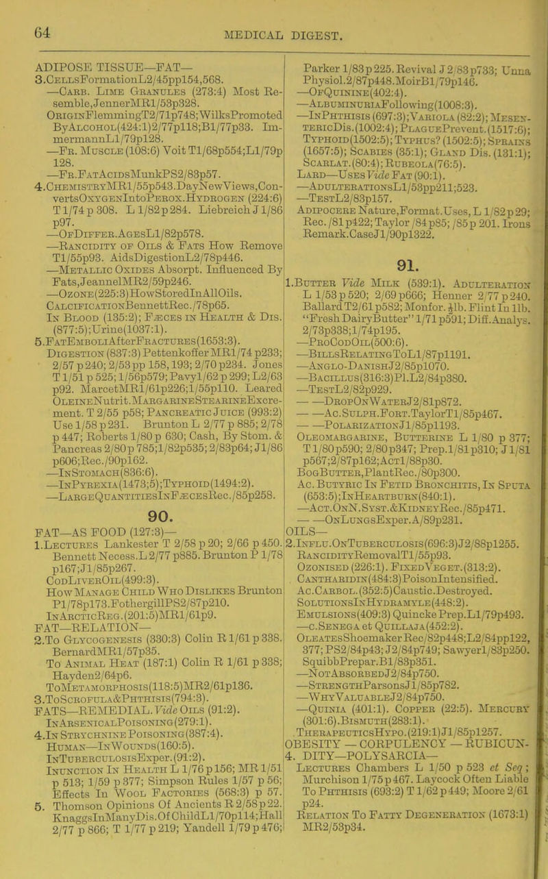 ADIPOSE TISSUE—FAT— 3. CELLsFormationL2/45ppl54,568. —Garb. Lime Granules (273:4) Most Re- semble, JennerMRl/53p328. OEiGiNFlemmingT2/71p748;WilksPromotod ByALCOHOL(424:l)2/77pll8;Bl/77p33. Im- mermaiinLl/79pl28. —Fr. Muscle (108:6) Voit Tl/68p554;Ll/79p 128 —FR.FATAciDsMunkPS2/83p57. 4. CHEMiSTRYMRl/55p543.DayNe\vViews,Con- vertsOxYGENlntoPEROX.HYDROGEN (224:6) Tl/74p308. Ll/82p284. LiebreichJ1/86 p97. —OfDiffer.AgesL1/82p57S. —Rancidity op Oils & Fats How Remove Tl/55p93. AidsDigestiouL2/78p446. —Metallic Oxides Absorpt. Iniiuenced By Fats,JeannelMR2/59p246. —OzoNE(225:3)HowStoredInA110ils. CALCiFiCATiONBennettRec./78p65. Is Blood (135:2); F/ECES in Health & Dis. (877:5);Urme(1037:l). 5. FATEMBOLiAfterFRACTURES(1653:3). Digestion (837:3) Pettenkof£erMRl/74p233; 2/57 p 240; 2/53 pp 158,193; 2/70 p234. Jones T1/51 p 525; l/56p579; Pavyl/62 p 299; L2/63 p92. MarcetMRl/61p226;l/55pll0. Leared OLEINENutrit.MARGARINESTEAEINEExcre- ment. T 2/55 p5B; Pancreatic Juice (993:2) Use 1/58 p 231. Bruuton L 2/77 p 885; 2/78 p 447; Roberts 1/80 p 630; Cash, By Stom. & Pancreas 2/80 p 785; 1 /82p535; 2/83p64; Jl/86 p606;Rec./90pl62. —InStomach(836:6). —InPyrexia(1473;5);Typhoid(1494:2). —LARGEQUANTITIESlNF^CESReC./85p258. 90. FAT—AS POOD (127:3)— 1. Lectures Lankester T 2/58 p 20; 2/66 p 450. Bennett Necess.L2/77 p885. Brunton P 1/78 pl67;Jl/85p267. CodLivebOil(499:3). How Manage Child Who Dislikes Brunton Pl/78pl73.FothergillPS2/87p210. InArcticReg. (201:5)MRl/61p9. FAT—RELATION— 2. To Glycogenesis (330:3) Colin R1/61 p 338. Bernard]MRl/57p35. To Animal He.at (187:1) Colin R 1/61 p 838; Haydcn2/64p6. ToMETAMORPHOsis(118:5)MR2/61pl36. 3. ToScrofula&Phthisis(794:3). FATS—REMEDIAL. Vide Oils (91:2). In Arsenic alPoisoning (279:1). 4.In Strychnine Poisoning(3B7:4). Human—InWounds(160:5). lNTuBERCUL0SisExper.(91:2). Inunction In Health L 1/76 p 156; MR 1/51 p 513; 1/59 p 377; Simpson Rules 1/57 p 56; Effects In Wool Factories (568:3) p 57. 5 Thomson Opinions Of Ancients R 2/58p22. KnaggsInManyDis.OtChildLl/70pll4;l-Iall 2/77 p 866; T 1/77 p 219; Yandell 1/79 p 476; Parker 1/83 p 225. RevivalJ2 83p733; Uuna Physiol.2/87p448.MoirBl;79pl4G. —OpQuinine(402:4). —ALBUMiNURiAFollowing(1008:3). —InPhthisis (697:3);Vahiola (82:2); Mesen- TERicDis.(1002:4);PLAGUEPrevent.(1517:6l; Typhoid(1502:5); Typhus? (1502:5); Sprains (1657:5); Scabies (35:1); Gland Dis. (131:1); ScARLAT.(80:4); Rubeola(76:5). Lard—Uses FmZc Fat (90:1). —ADULTERATiONsLl/53pp211;523. —TESTL2/83pl57. Adipocere Nature,Format.Uses,L l/82p29; Rec. /81 p422; Taylor /84p85; /Sop 201. Irons Remark.CaseJl/90pl322. 91. l.BuTTEB Vide Milk (539:1). Adulteration L 1/53 p 520; 2/69 p666; Henner 2,77 p 240. Ballard T2/61 p5S2; Monfor. Jib. Flint lu lib. Fresh DairyButter 1/71 p591; Dig. Anah^s. 2/73p338;l/74pl95. —ProCodOil(500:6). —BlLLSREL.ATINGToLl/87pll91. —ANGLO-DANISHj2/85pl070. —BACiLLUs(316:3)Pl.L2/84p380. —TESTL2/82p929. DropOnWaterJ2/81p872. . Ac.SuLPH.FoRT.TaylorTl/85p467. — —POLARIZATIONjl/85pll93. Oleomargarine, Butterine L 1/80 p 377; Tl/80p590; 2/80p347; Prep. 1/81 p310; Jl/81 p567;2/87pl62;AcTl/88p30. BoGBuTTER,PlantRec./80p300. Ac. Butyric In Fetid Bronchitis, In Sputa (653:5) ;InHeartburn (840:1). —Act. OnN. Syst. AKidne yRcc ./85p471. — —ONLuNGsExper.A/89p231. OILS— 2.Influ.OnTuberculosis(696:3)J2/SSp1255. RANCiDiTYRomovalTl/55p93. Ozonised (226:1). FixedVeget.(313:2). . CANTHARiDiN(484:3)PoisonIutensified. Ac.CARBOL.(352:5)Caustic.Destro3^ed. SolutionsIxHydramyle(448:2). Emulsions(409:3) Quincke Prep.Ll/79p493. —c.Senega at Quillaja(452:2). OLEATEsShoemakerRec/82p448;L2/84ppl22, 377; PS2/84p43; J2/84p749; Sawyerl/83p250. SquibbPrepar.Bl/83p351. —NotAbsorbedJ2/84p750. —STRENGTHParsonsJl/85p782. —Wh:yValuableJ2/84p750. —QuiNiA (401:1). Copper (22:5). Mercury (301:6).BiSMnTH(283:l). .TuERAPEUTicsHYP0.(219:l)Jl/85pl257. OBESITY — CORPULENCY — RUBICUN- 4. DITY—POLYSARCIA— Lectures Chambers L 1/50 p 523 et Seq; Murcliison l/75p467. Laycock Often Liable To Phthisis (693:2) T1/62 p 449; Moore 2/61 p24. Relation To Fatty Degeneration (1673:1) MR2/53p34.