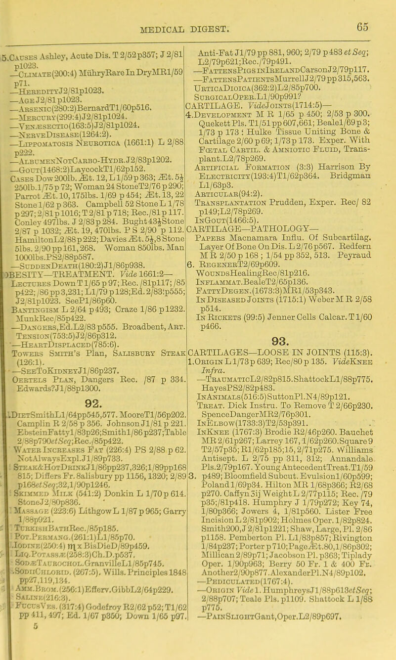 5.CACSES Ashley, Acute Dis. T 2/52 p357; J 2/81 plO:23. _Cli.mate(200:4) MiiliryEareInDryMRl/59 p71. _HEEEDITYj2/81pl023. —AGEJ2,81pl023. — \RSE\ac(2S0:2)BernardTl/60p516. —^lEECCRY(299:4)J2/81pl024. _VKSJ2SECTio(163:5)J2/81pl024. —Neb\-eDisease(1264:2). —LippoiiATOSis Neukotica (1661:1) L 2/88 p222. — \lbc5iexNotCarbo-Hydr. J2/83pl202. —GouT(146S:2)LaycockTl/62pl52. Cases Dow 2001b. ^t. 12, L1/59 p 363; ^t. 5^ 2501b.l/75 p 72; Woman 24 StoneT2/76 p 290: Parrot ^t. 10,1751bs. 1/69 p 454; ^t. 13,22 Stone 1/62 p 363. Campbell 52 Stone L 1/78 p 297; 2/81 p 1016; T 2/81 p 718; Eec./81 p 117 Conlev4971bs. J2/83p284. Buglit43JStone 2/87 p 1032; ^t. 19, 4701bs. P S 2/90 p 112. HaniiltonL2/88p 222; Davies Mt. 5 J,8 Stone 51bs. 2 90 pp 161,268. Woman 8501bs. Man 10001bs.PS2/88p587. —SuDDExDEATH(180:2)Jl/86p938. )BESITY—TREATMENT. Vide 1661:2— Lectures Down T1/65 p 97; Rec. /81pll7; /85 p422; ,86 pp 3,231; Ll/79 p 128;Ed. 2/83'.p555; J2,81pl023. SeePl/86p60. BA>rrrs-Gis5i L 2/64 p493; Craze 1/86 pl232. MunkRec/85p422. —DA>-GERS,Ed.L2/83 p555. Broadbent, Art. TE>-siox(753:5)J2/86p312. —HeaetI)isplaced(785:6). Towers Smith's Plan, Salisbury Steak (126:1). —SeeToKidneyJ1/86p237. Oeetels Plan, Dangers Rec. /87 p 334, Edwards?Jl/88pl300. 92. DiETSmithLl/64pp545,577.MooreTl/56p202 Camplin R 2/58 p 356. Johnson Jl/81 p 221. EbsteinFattyl/83p26;Smithl/86p237;Table 2/88p790e^S'c2;Rec./85p422. Water Increases Pat (226:4) PS 2/88 p 62 NotAlway.sExpl.Jl/89p733. &rEAK&HoTDRUfKjl/86pp237,326;l/89ppl68 815; Differs Fr. Sali.sbury pp 1156,1320; 2/89 pl68fi<.S'«7;.32,l/90pl246. Sklmmed Milk (541:2) Donkin L l/70p614. StoneJ2'80pS.36. MA-iBAGK (223:6) LithgowL 1/87 p 965; Garry l,'88p021. TciiKi.sHBATHRec./85pl85. PoT.pERMA5G.(261:l)Ll/85p70. .IODi.N-K(2.%;4) rtlx BisDieD/89p459. Lifi.poTA.S3.K(258:3)Ch.D.p537. SoD.ETAL-RocHOL.GranvilleLl/85p745. .SoDriCHLORiD. (267:5). Wills. Principles 1848 pp27,119,1.34. AMM.BriOM.(256:l)Efferv.GibbL2/64p229, Sali.^;k(216:3). Fl-cuhVks. (317:4) Godcfroy R2/G2 p52; Tl/62 pp 411, 407; Ed. 1/67 p350; Down 1/65 p97. 5 Anti-Fat Jl/79pp 881,960; 2/79 p483 etSeg; L2/79p621;Rec./79p491. —PATTENSPlGSINlEELANDCarSOnJ2/79pll7. —PATTENsPATiENTsMurrellJ2/79 pp 315,563. URTiCADioiCA(362:2)L2/85p700. SUBGICALOPEB.Ll/90p991? CARTILAGE. F'idcJoiNTS(1714:5)— 4.DEVEL0PMENT M R 1/65 p 450; 2/53 p 300. QuekettPls. Tl/51pp 607,661; Bealel/69p3; 1/73 p 173 ! Hulke Tissue Uniting Bone & Cartilage 2/60 p 69; 1/73 p 173. Exper. With FcETAL Cartil. & AMNIOTIC Pldid, Trans- plant. L2/78p269. Artificial Formation (3:3) Harrison By ELECTHiciTY(193:4)Tl/62p364. Bridgman Ll/63p3. Abticulab(94:2). Transplantation Prudden, Exper. Rec/ 82 pl49;L2/78p269. InGout(1466:5). CARTILAGE—pathology- Papers Macnamara Influ. Of Subcartilag. Layer Of Bone On Dis. L 2/76 p567. Redfern M R 2/50 p 168 ; 1/54 pp 352, 513. Peyraud 6. RegenerT2/69p609. W0UNDsHealingRec/81p216. lNFLAMMAT.BealeT2/65pl36. FattyDegen.(1673:3)MR1/53p343. In Diseased Joints (1715:1) Weber MR 2/58 p514. In Rickets (99:5) Jenner Cells Calcar.Tl/60 p466. 93. CARTILAGES—LOOSE IN JOINTS (115:3). I.Origin L 1/73p 689; Rec/80 p 135. FideKNES Infra. —TRAUMATicL2/82p815.ShattockLl/88p775. HayesPS2/82p483. lNANiMALs(516:5)SuttonPl.N4/89pl21. Treat. Dick Instru. To Remove T 2/66p230. SpenceDangerMR2/76p301. lNELBOw(1733:3)T2/53p391. InKnee (1767:3) Brodie R2/46p260. Bauchet MR2/61p267; Larrey 167, l/62p260.S(iuare 9 T2/57p35; Rl/62pl85;15,2/71p275. Williams Antisept. L 2/75 pp 311, 312; Annandale. Pls.2/79pl67. Young AntecedentTreat.Tl/59 , p489; Bloomfield Subcut. Evulsionl/60p599; Poland l/69p34. Hilton MR l/68p366; R2/68 p270. CaftynSij Weight L 2/77pll5; Rec. /79 p35;/81p418. Humpliry J l/79p272; Key 74, l/80p366; Jowers 4, l/81p560. Lister Free Incision L 2/81p902; Holmes Oper. l/82p824. Smith200, J 2/81pl221; Shaw, Large, PI. 2/86 pll58. Pomberton Pl.Ll/83p857;Rivington l/84p237; Porter p710;Pagc^t.80,l/86p302; ISIillican 2/89p71; Jacobson PI. p363; Tiplady Oper. l/90p963; Berry 50 Fr. 1 & 400 Fr. Anothcr2/30p877AloxanderPl.N4/89pl02. —Pediculated(1767:4). —Origin Vide 1. HumphreysJl/88p613c<Se2; 2/88p707; Tcalo Pla. pll09. Shattock L1/88 p775. —PAiNSLianTGant,Oper.L2/89p697.