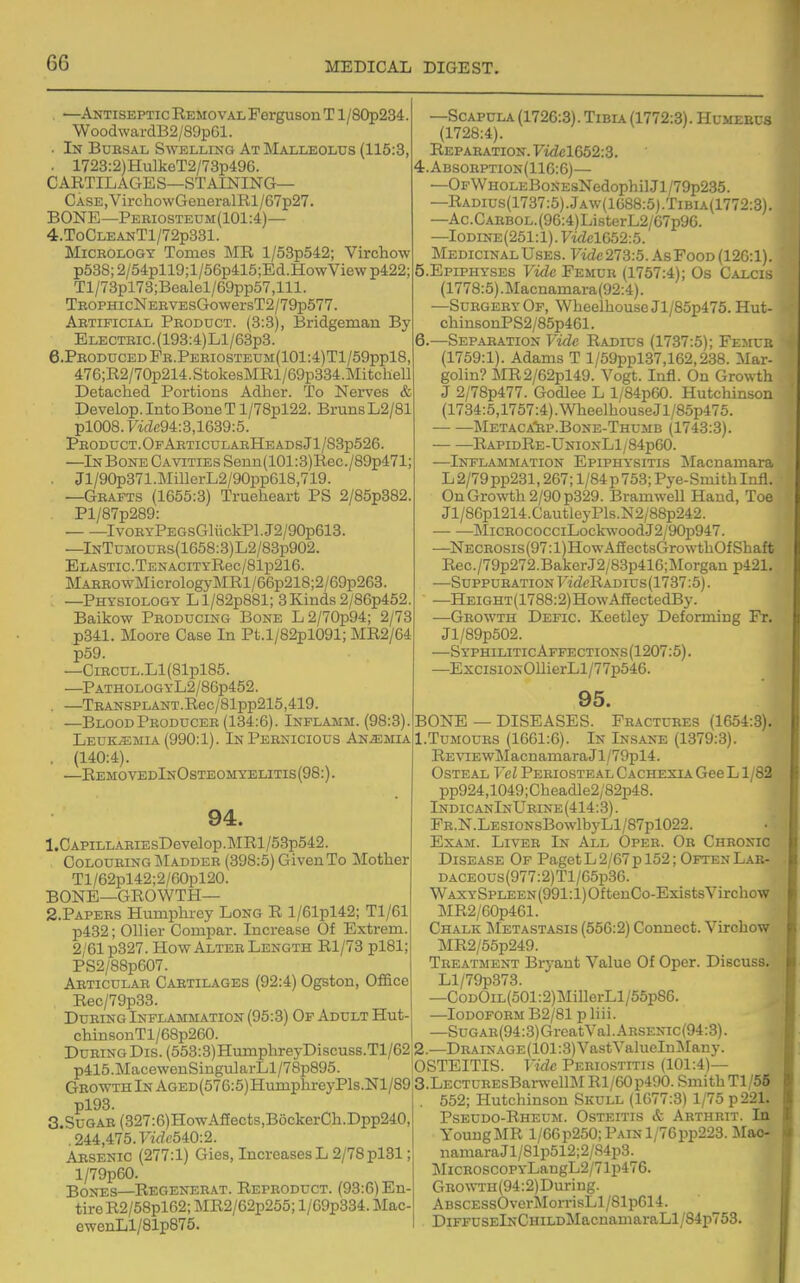 —Antiseptic Removal Ferguson T l/80p234. WoodwardBa/SOpGl. • In Bursal Swelling At Malleolus (115:3, . 1723:2)HulkeT2/73p496. CARTILAGES—STAINING— CASE,VirchowGeneralRl/67p27. BONE—Pebiosteum(101:4)— 4.ToCLEANTl/72p331. MiCEOLOGY Tomes MR l/53p542; Virchow p538;2/54pll9;l/56p415;Ed.HowViewp422; Tl/73pl73;Bealel/69pp57,lll. TEOPHicNERVEsGowersT2/79p577. Artificial Product. (3:3), Bridgeman By ELECTRic.(193:4)Ll/63p3. 6.ProducedPr.Periosteum(101:4)T1/59pp18, 476;R2/70p214.StokesMRl/69p334.MitcheU Detached Portions Adher. To Nerves & Develop. Into Bone T l/78pl22. BrunsL2/81 pl008.yidc94:3,1639:5. Product.OfArticularHeadsJ1/83p526. —In Bone Cavities Seun(101:3)Rec./89p471; . Jl/90p371.MillcrL2/90pp618,719. —Grafts (1655:3) Trueheart PS 2/85p382. Pl/87p289: IvoRYPEGsGliickPl.J2/90p613. —lNTuMOURs(1658:3)L2/83p902. Elastic.TENACiTYRec/81p216. MARROwMicrologyMRl/66p218;2/69p263. ; —Physiology Ll/82p881; 3Kinds2/86p452. Baikow Producing Bone L2/70p94; 2/73 p341. Moore Case In Pt.l/82pl091; MR2/64 p59. —CiRCUL.Ll(81pl85. —PATHOLOGYL2/86p452. . —TRANSPLANT.Rec/81pp215,419. —BloodProducer (134:6). Inflamm. (98:3). Leuk;emia (990:1). In Pernicious Anemia . (140:4). —RemovedInOsteomyelitis(98:). 94. 1. CAPiLLAEiEsDevelop.MRl/53p542. Colouring INIadder (398:5) Given To Mother Tl/62pl42;2/60pl20. BONE—GROWTH— 2. PAPERS Humphrey Long R l/61pl42; Tl/61 p432; Oilier Compar. Increase Of Extrem. 2/61 p327. How Alter Length Rl/73 pl81; PS2/88p607. Articular Cartilages (92:4) Ogston, Office Rec/79p33. During Inflammation (95:3) Or Adult Hut- chinsonTl/68p260. During Dis. (553:3)HumphreyDiscuss.Tl/62 p415.MacewenSingularLl/78p895. Growth In AGED(576:5)HumphreyPls.Nl/89; pl93. 3,SuGAR(327:6)HowASects,BockerCh.Dpp240, . 244,475. Firfe540:2. Arsenic (277:1) Gies, Increases L 2/78 pl31; l/79p60. Bones—Regenerat. Reproduct. (93:6) En- tire R2/58pl62; MR2/62p255; l/69p334. Mac- ewenLl/81p875. —Scapula (1726:3). Iiuix (1772:3). Humerus (1728:4). Reparation. Fidcl652:3. 4. Absorption(116:6)— —OFWHOLEBoNEsNedophilJl/79p235. —Radius(1737:5).Jaw(1688:5).Tibia(1772:3). —Ac.CARBOL.(96:4)ListerL2/67p96. —Iodine(251:1). y'i<i<;1652:5. Medicinal Uses. Fide273:5. AsFood (126:1). 5. EPIPHYSES Vide Femur (1757:4); Os Calcis (1778:5) .Macnamara(92:4). —Surgery Of, Wheelhouse Jl/85p475. Hut- chinsonPS2/85p461. 6. —Separation Vide Radius (1737:5); Femur (1769:1). Adams T l/59ppl37,162,238. Mar- golin? MR2/62pl49. Vogt. Infl. On Growth J 2/78p477. Godlee L l/84p60. Hutcliinson (1734:5,1757:4).WheelhouseJl/85p475. Metaca'rp.Bone-Thumb (1743:3). RapidRe-UnionL1/84p60. —Inflamjiation Epiphysitis jMacnamara L 2/79pp231,267; 1/84 p 753; Pye-Smith Infl. On Growth 2/90 p329. Bramwell Hand, Toe Jl/80pl214.CautleyPls.N2/88p242. MiCROCOCCiLockwoodJ2/90p947. —NECROSis(97:l)HowA£fectsGrowthOfShaft Rec./79p272.BakerJ2/8.3p416;Morgan p421. —Suppuration FidcRADius(1737:5). —HEiGHT(1788:2)HowAaectedBy. —Growth Defic. Keetley Deforming Fr. Jl/89p502. —SyphiliticAffections(1207:5). —ExcisiONOIlierLl/77p546. 95. BONE — DISEASES. Fractures (1654:3). 1. TuMOUES (1661:6). In Insane (1379:3). RE\^EwMacnamaraJl/79pl4. Osteal Vel Periosteal Cachexia Gee L1/82 pp924,1049; Cheadle2/82p48. IndicanIxUrine(414:3). PR.N.LESiONsBowlbyLl/87pl022. Exam. Liver In All Oper. Or Chronic Disease Of PagetL2/67p 152; OftenLar- DACEOUs(977:2)Tl/65p36. WAXYSPLEEN(991:l)OftenCo-ExistsVirchow MR2/60p461. Chalk Metastasis (556:2) Connect. Virchow MR2/55p249. Treatment Bryant Value Of Oper. Discuss. Ll/79p373. —CoDOiL(501:2)MillerLl/55p86. —Iodoform B2/81 p liii. —SuGAR(94:3)GreatVal.ARSENic(94:3). 2. —DRAiNAGE(101:3)VastValueInMany. OSTEITIS. Vide Periostitis (101:4)— ;3.LECTUREsBarft-ell]\r Rl/60p490. SmithTl/55 . 552; Hutchinson Skull (1677:3) 1/75 p221. Pseudo-Rheum. Osteitis & Arthrit. In YoungMR l/66p250; Pain 1/76pp223. Mao- namaraJl/81p512;2/84p3. MiCR0SC0PYLaDgL2/71p476. GROWTH(94:2)During. ABSCESsOverMoiTisLl/81p614. DiFFUSElNCHiLDJIacnamaraLl/84p753.