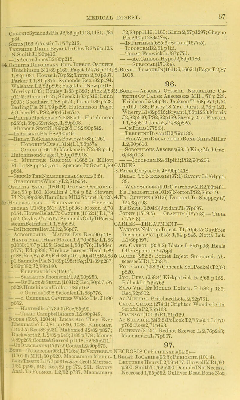 CHRO>acSj-mondsPls.J2/S3pplll3,1181;l/84 po4. SETOx(166:2)AustinLl/77p218. TKEPHrsE Drill Bryant lu Clir. B 2/79p 125. . N.SmithJl/90p41G. —lxAcuTEJouesB2/85p215. 44.OsteitisDefoemaxs. Chb.Iijfect. Osteitis Hutchiusou N1/89 pl69. Paget L2/76 p 714; l;S2pl084; Howsel/78p52; Treves 2/80 p937. . Parker T1/81 p375. Symonds Eec./82 pl94. Walsham L2/ 82 p892; Paget Is ItNew pl018; Morris p 1033; Bouley 1/83 p320; Pick 2/83 • pll25:Moraspll27; Silcockl/85p519;Lunn p393; Goodhard 1/88 p574; Lane 1/89 p523. . Bai-liug Pis. N1/89 p 292. Hutchinson, Paget &OthersPls.PS2/90p461c^Sc(Z. . —PLATEsMackenzieiSr2/88pll;Hutcliinson p2o3;l/89pl69ciSc2;Jl/89p908. . —Micsosp.SECTNl/89p265;PS2/90p542. . —Is-As-raALsPls.PS2/90p491. —EELAT.ToScLEBOSisBowleyJ2/83pl261. HoDGKEs-'sDis.(131:4)Ll/88p574. Caxcee (1664:3) Mackenzie N2/88 pll; •. Hutchinson&Pagetl/89ppl69,181. —c. Multiple Sabcoma (1662:1) EHiott PL L1/S8 ppl70, 574; Spencer In Goat 1/89 p684. SEE^-I^;THEXEA^-DEETHALSKULL(3:5). —OFAs-ciE>-TS\VlierryL2/81p954. Osteitis Stph. (1204:1) Gummy Osteomyl. Rec S3 p 160. MouUin J 1/84 p 52. Stewart Fl.:sS, S9p289.Hamilton MIl2/75pp418,420. jS.Htpeeostosis — Ebuexation — Hyypee- tbophy Tl/68p651; 2/81 p636; Moxou 2/70 p554. HowseRelat.To Cancee (1662:1) Ll/78 po2; Cayley2/77p767; Symonds OnlylfPerio- steumBelnflam.Ll/82p222. —IxEiCKETsRev.MR2/56p67. —AcBOMEGALTA— Mabies' Dis. Rec /90 p418. HASDS,FEET,HEADMoxonT2/70p554;Ll/86 plO:30; 1/87 p 1195; Godlee 1 /88 p776; Hadden p777; Ed.p836; Virchow Largest Head 1/89 pl88;Eec/87p329;Erb/89p401;/90p419;B2/88 . pl.SaundbvPl3.Nl/89pl95eiSc2;Pl/89p287; 2;89p382;J2/89pl40. ElephastMan(159:1). . SKELETOKThomsonPl.J2/90p253. Of Face & Skull (1691:2)Rec/80p57;/87 p329.Hutchin.sonUnilat.l/89pl62. c.GoiTRE(1698:6)GodleeLl/88p776. ' c. Cerebral Cavities Waldo Pis. Jl/90 p662. . HASDs61b3.fl739:5)Rec/85p99. Treat.CampbellAESEX.L2/90p948. Nodes (09:5, 1204:4) Lucas Are They Ever Rheumatic? L 2/Bl pp SCO, 1088. Rheumat. (14.52:.5)Rcc/82p231. Mahomed J2/82 p827; Duckworth2, L 2/82 p 943; 1/83 p 778; Money 2 Sap26o;Coutt3(iGarrod plll8;P2/85p211. —OKOLEcnANOs(17.37:2)CouttsL2/90p873. BosF.—Tr;BERCLE(98:l,1718:4)lNVEUTEBR/-E (1701:.5) MKl/60p.520. MacnamaraMEDUL- LAHTTissuELl/77p.561c<,S'c7;Cro{tMicrosc.i 1/81 ppfj3, 343; Rec/82 pp 172, 201. Savory' Anal. To PcLMOX. L2/82 p737. iMacnamarai J2/83pplll9,1180;Iilein2/87pl297;Cheyne Pls.2/90pl283c<Se3. —InPhthisis (685:6); Skull(1677:5) . —IODOFOEMB2/81pliii. —TEEAT.FenwickLl/87p771. Ac.CAEBOL.HypoJ2/89pll86. : Suegical(1718:4). 6.B0NE—TuMOUElN(1661:6,1662:l)PagetL2/87 1015. 98. 2. Bone — Abscess Gosselin Neuralgic Os- teitis Of False Abscesses MR 1/76 p 223. EriclisenL2/56p34. Jackson Tl/68p271;l/54 ppl59, 183; Puseyl8 Yrs. Durat. 2/78 p 121. WlierryLl/82p815;Bryantl/88pl283.Morris J2/82p360;PS2/82pl89.Savory 2, c. Fistula Ll/83p812.Jones2,J2/83p825. —OfTibia(1772:3). —TREPHiNEBryantB2/79pl80. —FiLLWiTHDECALCIFIEDBoNECHIPsMiller L2/90p618. —ScEOPULous Abscess(9B:1) KingMed.Gaz. 6/48pl03. , lQDOPOEMB2/81pliii;PS2/90p206. 'CARIES— 3. PAPERCheyrLePls.J2/90pl418. Relat. To Necrosis (97:1) Savory Ll/64pp4, 83. —WaxySpleen (991:1) VircliowMR2/60p461. FE.PERiosTiTis(101:6)NortonPS2/86p519. 4. Fe. Q.UININE (401:6) Durrant In Sheppey(?) L2/63pl93. > Fe.Syph.(1204:3) JordanTl/67p697. Joints (1719:5) — Cranium (1677:3) — Tibia (1772:3)— CARiE s—treatment- Various Nelaton Inject. Tl/70p645;GayPree Incisions 2/51 p 545; 1/54 p 245. Notta Lot. Ll/66p397. Ac. Caebol. (353:2) Lister L 2/67p96; Heals OftenSpontan.2/76p4. 5.I0DINE (252:2) Boinet Inject Surround. Ab- scessesMRl/52p371. Pot. Carb.(258:6) Concent. Sol.PockelsT2/60 p220. Pot. Pusa (258:4) Kirk-patrick R 2/65 p 162. PoUockLl/73p763. Sapo Vir. Et Mollis Extern. P1/82 p 136: Rec/82p302. Ac.MiNERAL.PritchardLot.J2/62p781. Calcii Chloe.(274:1) Crighton Wonderfulln ScrofulaP2/85pl63. DRAiNAGE(101:3)Rl/61pl39. Ac. Sulphur. (24G:2)Pollock T2/75p654;Ll/70 p762;Rosc2/71p493. Cautery (212:4) Rcdhot Skewer L 2/76p24'3; MacDamaral/77p8G7. 97. NECROSIS.OfEpiphy.ses(94:6)— l.RELA'f-.ToCARiEs(9G:3);PERiosTiT.(101:4). I Lectures HcnryL2/.59p477. BarwcllMRl/60 ! p500. SmitliTl/G2p290;DenudedNotNoce88. 1 Necrosed l/55p552. Gulliver DeadBoueNojb