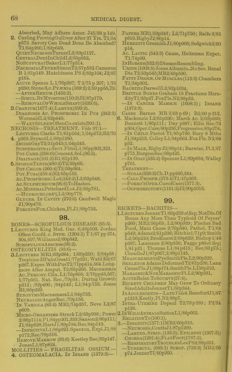 Absorbed, Tslaj Adhere Amer. J45/38 p 149. 2. Curling ProvingGulliver After 37 Yrs. Tl/54 p573. Savory Can Dead Bono Bo Absorbed? Tl/64p266;l/82p649. QuiETNECuosisTurnerL2/83pll27. CENTEALDentInChildL2/85p952. NoSuppuEATBakerLl/77p314. NeceosialPe VERSimonT2/57p552. Cameron B l/81pl49. Hutchinson PS 2/82pl04; J2/87 pl64. Acute Spence L l/76p887; T 2/75 p 207; 1/76 p250; Stone 3,c.Py^mia (169:2) 2/59 pp55,79. —AfteeRheum.(1455:2). —SiMUL.ByMYOsiTis(110:3)J2/87pl79. —RemovalOp Whole Shaft (1639:6). 3. Ceanium(1677:4);Larynx(599:2). Diagnosis Ac. Phosphobic In Pus (242:2) WormaldL2/62p440. —^WAXYSPLEENOftenCo-exists(991:l). NECROSIS—TREATMENT. Vide 97:1— Lectuees Clarke Tl/61pl64; l/54p572;R2/70 4. p263.BryantLl/88pl280. lNCiSEGayT2/51p545;l/54p245. SUBPEEIOSTEALSECT.PittsLl/86pp303,321. POT.CARB.(258:6)Concent.Sol.(96:5). DEAiNAGE(101:3)Rl/61pl39. 5.SpongeTents(480:2)T2/59p66. PoT.CHLOE.(260:4)T2/59p364. PoT.FusA(258:4)R2/65pl52. Ac.PHOSPHOEic.Lot(242:2)L2/62p548. Ac . SuLPHUEicuM (96:6) ToHasteu. Ac.MiNERALPritchardLot.J2/82p781. —HYDEOCHLOR4%L2/90p779. Glycee. In Cavity (270:6) CaudweU Magic Jl/90p478. PoRCEPsFoE,Chicken,Pl.Jl/88p752. 98. BONES—SCROFULOUS DISEASE (95:5). I.Lectuees King Med. Gaz. 6/48pl03. Jordan Often Confd. c. Syph. (1204:1) T 1/67 pp 274, 304,697; Willianis2/60p542. ScEOFULOUS Abscess (96:2). OSTEOMYELITIS (93:6)— 5. Lectuees MRl/63p264; l/66p250; 2/64p58; Trephine IfPainGreatl/77p221; Wahl R2/67 p267.Exper.WithPusT2/71pp414,564.Long- more After Aniput. T2/65p266. Macnamara Ac.Peeiost. Clin.Ll/76p805; 2/76pp43,567; l/77p561. Nat. Rec./79p34; During Growth p212; /82p400; /84pl43; Ll/84p753. Jones Bl/85p229. SYN0NYMsMacnaniaraLl/84p753. NEURALGicAngerRec./79pl56. In Vaeiola (83:2) MRl/74p257. Neve L2/87 p609. Miceo-Oeganisms Struck L2/83p998; Power 2/86plll4;Pl/84pp201,333;Sanson2/86plll; Jl/84p628;HartJl/89p784;Rec/84pl43. lNFECTivELl/86p321.Spanton, Expl.Jl/88 pl72;Rec/79p316. Remove Marrow (93:6) KeetleyRec/85pl47. JonesLl/87p824. MOLLITIES — FRAGILITAS OSSIUM — 4. OSTEOMALACIA. In Insane (1379:3)— Papees MRl/53p343; L2/71p750; Ralfe2/83 p819.RigbyJ2/86pl4. Heeedity Greenish Jl/80p966; Sedgwick2/80 pl4. Ac. Lactic (543:3) Cause, Heitzman Exper. Tl/74p99. InHoeses(532:6) DiseaseResembling. Ueine (1008:5) Jones Albumin.No Ser. Renal Dis.T2/53p545;MR2/48p530. Patty Degen. Of Muscles (113:2) Chambers Tl/54p301. RACHiTicBarweUL2/82pl034. Beittle Bones Graham 18 Fractures Here- dityTl/85p27.FoxPls.N2/88p52. —In Canceb Mammae (1608:1); Insane (1379:3). Cases Barnes MR 2/63 p 69; R2/60p312. 6. Mackenzie L2/61p330; Marsh Ac. 2/63p560; Bennett l/86plll; Day p387; Ellis Rec/78 p304; Oper. Cure/80p236;Progressive/83p278. —In Child Parrot Tl/83p736. Burj' 8 Mths Jl/84p213. CoUey Ll/84p662. Fox Pis. N2; 88 p52. —In IMale, Rigby J2/86pl4; Barwise, Pl.1/87 p775.BurgessRec/88p425. —In Goat (535:2) SpencerLl/89p684; WaUey p761. Treatment ■ —SuGAE(328:2)Ch.D.pp240,244. —CALC.PH0SPH.(273:4)Tl/47p263. —PoEEo'sOPEE.CuredCase(1577:3). —OoPHOEECTOMY (1161:2) J2/90pl018. 99. RICKETS—RACHITIS— I.Lectuees JenuerTl/60p259 eiSeg; NotDis.Of Bones Any More Thau Typhoid Of Peyers' p260; MR2/56p63; L2/80p939; Fischer Bad Food, Main Cause 2/76p340. Pathol. Ti;64 p549; Adams2/61p236; Ritchiel/71p9; Smith L2/56p210; Brodhurst2/68p629; Bishop 1/48 p387; Laui-ence 2/80p536; Fagge TpSOctSeq; 1/81 p21; Thomas Ll/84p415; Rec/83p75; CheadleJl/87p967;2/88pll46. MEASuEEMENTsPyeSmithPls.L2/90p329. Skeleton Adams Deformed T2/61p236; Lane CausePls.Jl/89pl74.SmithPls.L156p210. Maeasmic&NonMarasmicP1.L2/90p331. AcuTERelat.ToScuEVY(57:4). Rickety Children May Grow To Ordinary SizedAdultsJennerTl/60p344. InAdolescents—LATET'i(ic4.RansfordJl/87 pl213.Keetly,Pl.N2/88p7. Intra-Uteeine Depaul T2/78p285; P2/84 pl28. 2.lNWiLDANiMALsSuttonLl/84p662. RelationTo(100:1). 3.—lNSANiTY(1377:l)jMR2/60i5310. —Neuroses,Coutts;Jl/87pl209. —Laeyng. Steid. (133:3); Epilepsy (1307:5); Chobea(1291:4);FlatFoot(1787:5). —RESPiEAT0EYTR0UBLEsLeePS2/8Sp251. —TuBEECUL. (683:1) Scrof. (793:3) MR2/56 p74.JenuerTl/60p260.