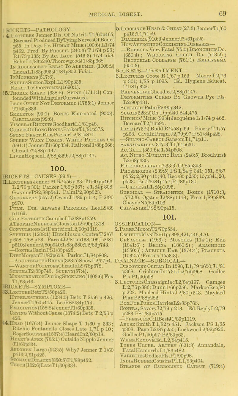 RICKETS—PATHOLOGY— - 4.LECTURES Jeimer Dis. Of Nutrifc. Tl/60p465; Barnard Produced ByTjang NervesOf Bones poo. In Dogs Fr. Human Milk (100:6) Ll/74 p462. Prod. By Phosph. (240:3) T1/74 p 98; Rl/73pl3o; By Ac. Lact. (543:3) 1/74 p98. EehnLl/83p240.ThorowgoodJl/83p668. In Adolescent Relat To Albumin. (1008:2) LucasLl/S3p993;Jl/84p852. Fidel. InMonkets(o17:6). SKULLsSuttonExpl.Ll/90p335. Relat.ToOdontomes(1690:1). tS.THORAN; Shape (638:2). Splne (1711:1) Con- foundedWithAngularCurvature. Legs Often Not Defoblied (1755:1) Jenner Tl/60p333. . Skeleton (99:1). Bones Ebumated (95:5). Caetilages(92:6). YiscERALRiCKETsGoodhartLl/81p48. CuBVEsOFLoNGBoNEsParkerTl/81p375. SP0NT.FBACT.RiBsParkerL2/81p871. Spleen Waxy Degen. White Patches On (991:1) JennerTl/60p334. RailtonJl/88p666; Clieadle?2/88pll47. LrrEBHogbenL2/88p339;J2/88pll47. 100. miCKETS—CAUSES (99:3)— 11.LECTTJEES Jeimer M R 2/56p 63; Tl/60pp466; L2/76p301; Parker 1/86p367; Jl/84p808. GWviinePS2/88p541. PalmP2/90p323. Geogeapht (557:2) Owen J 1/89 p 114; P 2/90 p270. PcLii. Dis. Always Peecedes LeeL2/88 pll69. CHE.ENTEKiTisCampbellL2/88pl259. ATp.oPHicNEUEOSisCloustonL2/90pl318. i CoxvuLSiONslstDentitionL2/90pl318. 1 Syphilis (1208:1) Hutchinson Contra T 2/67 p 658; 1,68 p23. ParrotJ2/81ppl38,406;L2/81 p510;.Jenner2/80p940;l/83p380;T2/83p743. —C0NTEACazinPSl/8.3p425. DiETMorganTl/82p658. ParkerJl/84p808. —ADULTEBATEDBBEAD(.323:5)SnowL2/57p4. : —WANTOFPoTATOEsCbeadleL2/78p678. Stp.cmaT2/8.3p743. Scub\t:(57:4) . ilENSTBUATIONDuringSUCKLING(1603:6)PoX Tl;6.3p46. i PJCKETS—SYilPTOilS— 33.LECTUP.EBetzT2/56p426. HYPEP..ESTHESIA (1234:5) Betz T 2/56 p 426. .JennerTl/60p415. LeePS2/84pl74. EMACiATiON(158:2)JennerTl/6(^335. Crying Without Cause (1874:2) Betz T 2/56 p 426. •4.HEAD (1676:4) Jenner Shape T 1/60 p 333; P.itchic Fontanelle CIohcs Late 1/71 p 10; Pw'jgerSouFFLE(1537:4)HcardIn2/60pl8. Heart's Apex (765:1) Outside Nipple Jenner Tl/60p334. Abdomen Large (943:5) Why? Jenner T 1/60 p-nG;2/61p42.5. STo^rACHDiLATED(850:5)Pl/88p452, Teeth (102:6) La teTl/60p334. 5.IdrosisopHead & Chest (27:3) JeunerTl/60 ; p415;Tl/71p9. I DiAREHCEA(910:3)JennerT2/61p425. HowApfectingCoexistingDiseases— ; —Rubeola Very Fatal (75:5) BbonchitisDo. ! (650:4) ; Whooping Cough Do. (713:2) ; libonchial collapse (761:1) emphysema 1 (650:3), RICKETS—TREATMENT— 6.LECTURES Coote R1/67 p 153. Moore L2/76 p 301; 1/85 p 1095. Ed. Hygiene Educat, Tl/81p322. PEEVENTivECheadleJ2/88pll47. Depoemities Cured By Growth Pye Pis. L2/90p431. SuNLiGHTPalmP2/90p342. SuGAB(328:2)Ch.Dpp240,244,475. Bitches' Milk (99:4) Jacqueme L1/74 p 462. BernardT2/76p95. Lime (273:2)BuddR2/58p 69. Piorry T1/57 p268. GiveInPregn.J2/79p97;PSl/84p422. —SuLPHO-CARBOL.SansoniTl/71pll. Saesapaeilla (347:3) Tl/64p631. Ac.Gall. (359:6) Jl/54p508. Ac. Nitro-Muriatic Bath (248:5) Brodhurst L2/68p630. FEiBDEicHSHALL(233:3)T2/85p393. Phosphorus (239:5) PS 1/84 p 341; 151, 2/87 p552; 2/90 p415; 40, Rec /85 p250; 15,p341;20, p523. Ed.T2/84p477;Pl/86pl30. —UsELESsLl/85pl095. Surgical — Steaighten Bones (1710:3, 1772:3). Ogsten J2/88pll48; Preerl/89p839. CheyneN5/89pl06. GALVANISMPS2/90p415. 101. OSSIFICATION- 2. PAPJDBMoxonT2/70p554. OssifiedManT2/61pp393,421,446,470. OfFascl^ (19:6) ; Muscles (114:1); Eye (1841:6) ; Retina (1860:2) ; Aeachnoid (1350:6); Aueicle Ear (1374:4); Placenta (1532:5) :Pcetus(1553:3). DRAINAGE—surgical- Discovery Curran In 1598, Ll/79 p650; Jl/81 p368. CrichtonInl731,L2/79p968. Godlee Pls.Pl/90p98. 3. LECTUREsChassaigniacT2/64pl97. Gamgee L2/76p886; Dunnl/66p256. MarkoeRec/80 p222. MacleodHintsJ2/80p343. Maylard PlanB2/88p282. BoxPoRTuBEsHarriesL2/85p765. Contra, SavoryJ2/79 p213. Ed.ReplyL2/79 p283;PSl/89p515. —PRESsuEEGillBest Jl/89plll9. Abuse SniithTl/82p 451. Jackson PS 1/85 p308. Page L2/87p250; Loclavood 2/92p926. GodleePl/90p97;B2/89p63. WnENREMOVEEd.L2/84p415. Tubes Ulceb. Abtbry (621:3) Annandalo, FatalHamorrh.Ll/86p482. ■VABiETiE8GodleePls.Pl/90p98. lNDiARuBBEBCousinsPl.Ll/83p404. Stbands df Cabbolised Catgut (719:4)