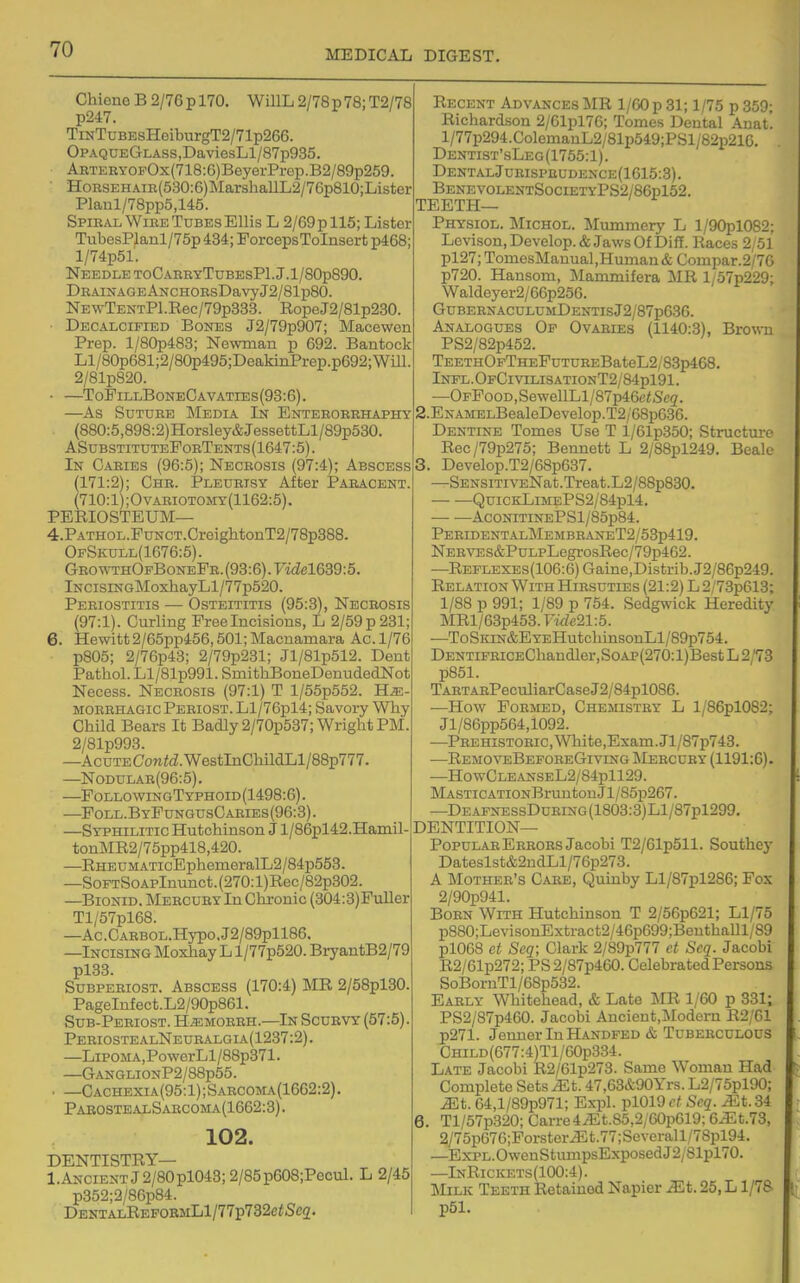 Chieno B 2/76 p 170. WillL 2/78 p 78; T2/78 p247. TiNTuBEsHeiburgT2/71p266. OPAQUEGLASs,DaviesLl/87p935. ARTEEYOFOx(718:6)BeyerPrep.B2/89p259. HoRSEHAm(530:6)MarshallL2/76p810;Lister Planl/78pp5,145. Spiral WiEE Tubes Ellis L 2/69 p 115; Lister TubesPlanl/75p 434; PorcepsToInsert p468; l/74p51. Needle toCahryTubesPI J.l/80p890. DRAiNAGEANCHOEsDavyJ2/81p80. NEwTENTPl.Rec/79p333. RopeJ2/81p230. ■ Decalcified Bones J2/79p907; Macewen Prep. l/80p483; Ne-vvman p 692. Bantock Ll/80p681;2/80p495;DeakinPrep.p692;Will. 2/81p820. • —ToFillBoneCavaties(93:6). —As Suture Media In Enteroerhaphy (880:5,898;2)Horsley&JessettLl/89p530. ASubstitutePorTents(1647:5) . In Caries (96:5); Necrosis (97:4); Abscess (171:2); Chr. Pleurisy After Paeacent. (710:1);Ovariotomy(1162:5). PERIOSTEUM— 4.PATHOL.PuNCT.CreightonT2/78p388. OfSkull(1676:5). GEOWTHOFBoNEPR.(93:6).7iiZel639:5. lNCisiNGMoxhayLl/77p520. Periostitis — Osteititis (95:3), Necrosis (97:1). Curling Free Incisions, L 2/59 p 231; 6. Hewitt 2/65pp456,501; Macnamara Ac. 1/76 p805; 2/76p43; 2/79p231; Jl/81p512. Dent Pathol. Ll/81p991. SmithBoneDenudedNot Necess. Necrosis (97:1) T l/55p552. He- morrhagic Periost. Ll/76pl4; Savory Why Child Bears It Badly 2/70p537; Wright PM. 2/81p993. —Acute ConitZ. WestInChildLl/88p777. —Nodular(96:5). —FollowingTyphoid(1498:6). —FoLL.B yPungusCaries (96:3). —Syphilitic Hutchinson J l/86pl42.Hamil-. tonMR2/75pp418,420. —RHEUMATicEpheineralL2/84p553. —SoFTSoAPlnunct.(270:l)Rec/82p302. —BiONiD. Meecury In Chronic (304:3)FuUer Tl/57pl68. —Ac.CAEBOL.Hypo.J2/89pll86. —Incising Moxliay L l/77p620. BryantB2/79 pl33. SuBPEEiosT. Abscess (170:4) MR 2/58pl30. PageInfect.L2/90p861. Sub-Peeiost. Hemoeeh.—In Scurvy (57:5). PeriostealNeuealgia(1237:2). —LiPOMA,PowerLl/88p371. —GANGLIONP2/88p55. . —Cachexia(95:1);Saecoma(1662:2). PabostealSarcoma(1662:3). 102. DENTISTRY— l.ANCiENTJ2/80pl043;2/85p608;Pecul. L 2/45 p352;2/86p84. DentalReformL1/77p732c(Sc2. i Recent Advances MR 1/GO p 31; 1/75 p 359; Richardson 2/61pl76; Tomes Dental Anat. l/77p294.ColemanL2/81p549;PSl/82p216. Dentist'sLeg(1755:1). DentalJuhispeudence(1615:3) . • BenevolentSocietyPS2/86p152. TEETH— • Physiol. Michol. Mummery L l/90pl082: Lovison, Develop. & Jaws Of Diff. Races 2/51 pl27; TomesManual,Human & Compar.2/76 p720. Hansom, Mammifera MR l/57p229; Waldeyer2/66p256. GUBEENACULUMDENTISj2/87p636. Analogues Of Ovaeies (1140:3), Brown PS2/82p452. TEETH0pTHEFuTUEEBateL2/83p468. Infl.OfCivilisationT2/84p191. —OFFooD,SewellLl/87p46eiS'c2. 2. ENAMELBealeDevelop.T2/68p636. Dentine Tomes Use T l/61p350; Structure Rec/79p275; Bennett L 2/88pl249. Bealo 3. Develop.T2/68p637. —SENSiTivENat.Treat.L2/88p830. QuiCKLiJiEPS2/84pl4. AcoNiTiNEPSl/85p84. PeridentalMembraneT2/53p419. NER'STDS&PuLPLegrosRec/79p462. —REPLEXEs(106:6)Gaine,Distrib.J2/86p249. Relation With Hirsuties (21:2) L 2/73p613; 1/88 p 991; 1/89 p 754. Sedgwick Heredity MRl/63p453.T«Zc21:5. —ToSims&EYEHutchinsonLl/89p754. DENTiFEiCEChandler,SoAP(270:l)Best L 2/73 p851. TARTARPeculiarCase J2/84pl086. —How Formed, Chemistry L l/86pl082; Jl/86pp564,1092. —PEEHisTOEic,White,Exam.Jl/87p743. —RemoveBefoeeGiving Meecuey (1191:6). —HowCLEANSEL2/84pll29. MASTiCATiONBruutouJl/85p267. —DEAFNESsDuEiNG(1803:3)Ll/87pl299. dentition- Popular Errors Jacobi T2/61p511. Southey Dateslst&2ndLl/76p273. A Mother's Caee, Quinby Ll/87pl286; Pox 2/90p941. Born With Hutchinson T 2/56p621; Ll/75 p880;LevisonExtract2/46p699;BenthaUl/89 pl0G8 et Seq; Clark 2/89p777 et Scq. Jacobi R2/61p272; PS 2/87p460. Celebrated Persons SoBornTl/68p532. Early Whitehead, & Late MR 1/60 p 331; PS2/87p460. Jacobi Ancient.Modern R2/61 p271. Jenner In Handfed & Tuberculous CHiLD(677:4)Tl/60p334. Late Jacobi R2/61p273. Same Woman Had Complete Sets Mt. 47,63&90Yrs. L2/75pl90; Mt. 64,l/89p971; Expl. pl019 ct Scq. Mt. 34 6. Tl/57p320; Carre4^t.85,2/60p619:6^t.73, 2/75p676;ForsterJ5t.77;Severall/78pl94. —Expl. Owen StimT:psExposedJ2/81pl70. —InRickets(100:4). Milk Teeth Retained Napier Mt. 25, L1/78 p51.