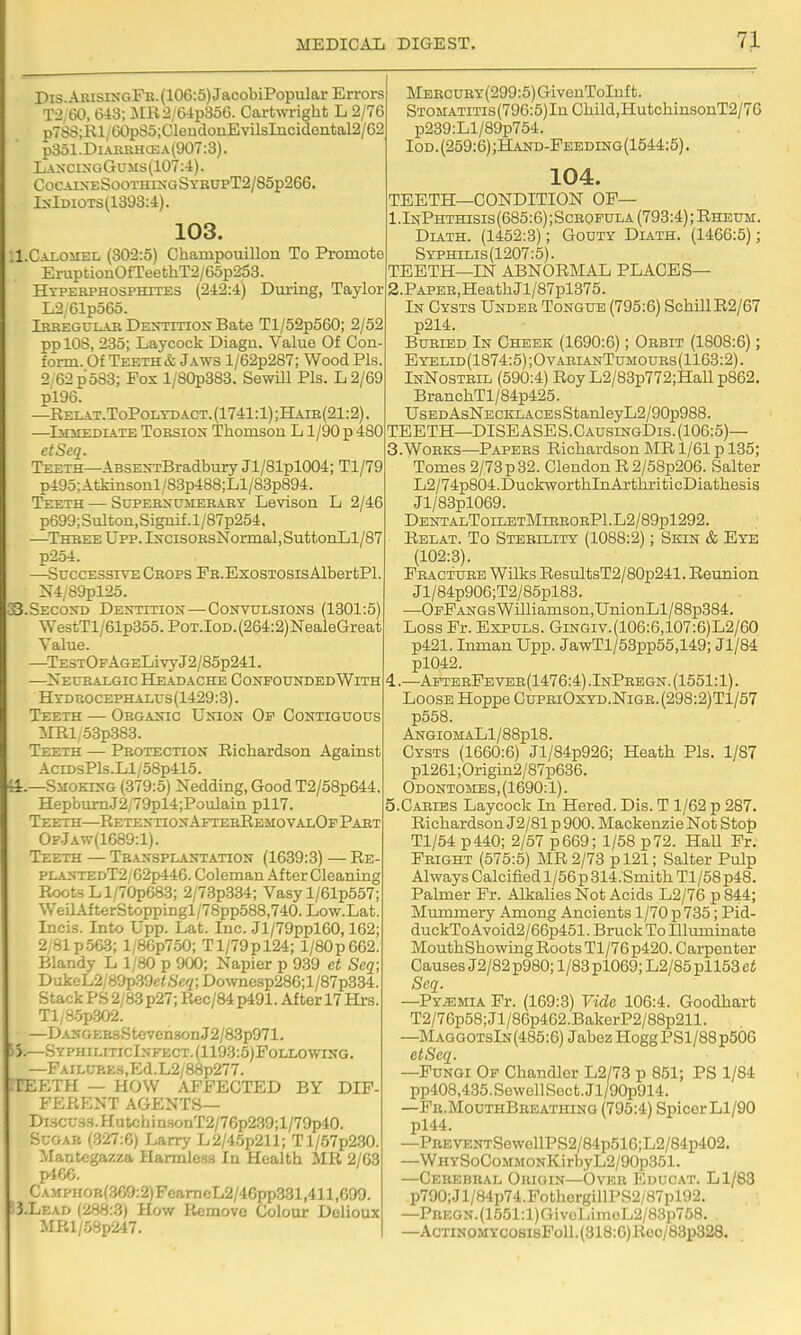 Dis.ABisixGFR.(106:5)JacobiPopular Errors T2, 60, 643; MR2/G4p356. Cart\\Tight L 2/7G p7SS;Rl/GOpS5;ClendonEvilsIiicidontal2/62 p3ol.DiAKKHCEA(907:3). Laxci>XtGums(107:4). CocArsT:SooTHi>'GSYRUPT2/85p266. IxIdiots(1393:4). 103. :l.CALOirEL (302:5) Champouillon To Promote EruptioiiOfTeethT2/65p^3. Hyperphosphites (242:4) During, Taylor L2 61po6o. iBREGULABDEimnoNBate Tl/52p560; 2/52 pplOS, 2:35; Laycock Diagn. Value Of Con- form. Of Teeth & Jaws l/62p287; Wood Pis. 2/62 p 583; Fox l/80p383. Sewill Pis. L2/69 pl96. —Relat.ToPolydact.(1741:1);Haie(21:2) —liniEDiATE ToESiON Thomson L1/90 p 480 etSeq. Teeth—ABSEN-rBradbury Jl/81pl004; Tl/79 p495:Atkinsonl/83p488;Ll/83p894. Teeth — Supersumeraey Levison L 2/46 p699;Sulton,Signif.l/87p254. —Three Upp. IifcisoHsNormal, SuttonLl/87 p2o4. —Successive Crops PR.ExosTOSisAlbertPl. N4;89pl25. 33.Second DE^TITI0X—Convulsions (1301:5) We3tTl/61p355.P0T.l0D.(264:2)NealeGreat Value. —TESTOFAGELivyJ2/85p241. —^Xeuraxgic Headache ConfoundedWith Htdrocephalus(1429:3). Teeth — Organic Union Of Contiguous imi,53p383. Teeth — Protection Richardson Against AciDsPls.Ll/58p415. SiioKTs-G (379:5) Nedding, Good T2/58p644. Hepbum.J2/79pl4;Poulain pll7. Teeth—Retention AfterRemovalOf Part Of.Jaw(1689:1). Teeth — Transplantation (1639:3) — Re- PLANTEDT2/62p446. Coleman After Cleaning Roots Ll/70p683; 2/73p334; Vasy l/61p557; WeilAfterStoppingl/78pp588,740. Low.Lat. Incis. Into Upp. Lat. Inc. Jl/79ppl60,162; 2;81p.56-3; l/86p750; Tl/79pl24; l/80p662. Blandy L 1/80 p 900; Napier p 939 et Scq; DulceL2/80p39c(,S'e2;Downesp286;l/87p334. Stack PS 2/83 p27; Rec/84 p491. After 17 Hrs. Tl,S.5p.302. —D.A:NGEa3Steven8onJ2/83p971. f-j.—SyphiliticInfect.(1193:6)Pollowing. —FAiLUBE3,Ed.L2/88p277. TEETH — HOW AFFECTED BY DIF- FERENT AGENTS— Di3CU.S!i.HutchinHonT2/76p239;l/7ap40. Sugar (.327:6) Larry L2/4.5p211; Tl/67p230. Mantegazza Harmless In Health MR 2/63 p466. CAMPHOKf.369:2)FcameL2/46pp331,411,6a9 3.LEAD (288:3) How Remove Colour Dolioux MRl/58p247. MERCURY(299:5)GivenToInft. Stom.\titis (796:5)In Child,HutchinsonT2/76 p239:Ll/89p754. loD. (259:6) ;Hand-Feeding(1544:5) . 104. TEETH—CONDITION OF— 1.InPhthisis(685:6) ;ScROFULA (793:4); Rheum. Dlith. (1452:3); Gouty Diath. (1466:5); Syphilis(1207:5). TEETH—IN ABNORMAL PLACES— 2. PAPER,HeathJl/87pl375. In Cysts Under Tongue (795:6) SchillR2/67 p214. Buried In Cheek (1690:6); Orbit (1808:6); EYELiD(1874:5);OvAraANTuMOURs(1163:2). InNostril (590:4) Roy L2/83p772;Hall p862. BranchTl/84p425. UsEDAsNECKLACEsStanleyL2/90p988. TEETH—DISEASES.CAUsraGDis.(106:5)— 3. W0RKS—Papers Richardson MR 1/61 p 135; Tomes 2/73 p 32. Clendon R 2/58p206. Salter L2/74p804.DuckworthInArthriticDiathesis Jl/83pl069. DentalToiletMierorP1.L2/89p1292. Rblat. To Sterility (1088:2); Skin & Eye (102:3). Fracture Wilks ResultsT2/80p241. Reunion Jl/84p906;T2/85pl83. —OFFANGsWilliamson,UnionLl/88p384. Loss Fr. Expuls. Gingiv.(106:6,107:6)L2/60 p421. Inman Upp. JawTl/53pp55,149; Jl/84 pl042. 4. —AfteeFever(1476:4) .InPregn. (1551:1). Loose Hoppe CupriOxyd.Nige.(298:2)T1/57 p558. AngiomaL1/88p18. Cysts (1660:6) Jl/84p926; Heath Pis. 1/87 pl261; Origin2/87p636. Odontomes, (1690:1). 5. Caries Laycock In Hered. Dis. T 1/62 p 287. Richardson J2/81 p 900. Mackenzie Not Stop Tl/54 p440; 2/57 p669; 1/58 p72. Hall Fr. Fright (575:5) MR 2/73 pl21; Salter Pulp Always Calcified l/56p 314.Smith Tl/58p48. Palmer Fr. Alkalies Not Acids L2/76 p 844; Mimimery Among Ancients 1/70 p 735; Pid- duckToAvoid2/66p451. Bruck To Illuminate Mouth Showing Roots Tl/76p420. Carpenter Causes J2/82 p980; 1/83 pl069; L2/85pll53 ct Seq. —Pyemia Fr. (169:3) Vide 106:4. Goodhart T2/76p58;Jl/86p462.BakerP2/88p211. —MaggotsIn(485:6) JabezHoggPSl/88p506 etSeq. —Fungi Of Chandler L2/78 p 851; PS 1/84 pp408,435.SewellScct.Jl/90p914. —Fr.MouthBreathing (795:4) SpicerLl/90 pl44. —PREVENTSewellPS2/84p516;L2/84p402. —WHYSoCoMMONKirbyL2/90p351. —Cerebral Origin—Over Educat. Ll/83 p790;Jl/84p74.FothcrgillPS2/87pl92. —PHEGN.(1551:l)GivoLimoL2/83p768. —AcTiNOMYCosisPoll. (318:6) Roc/83p328.