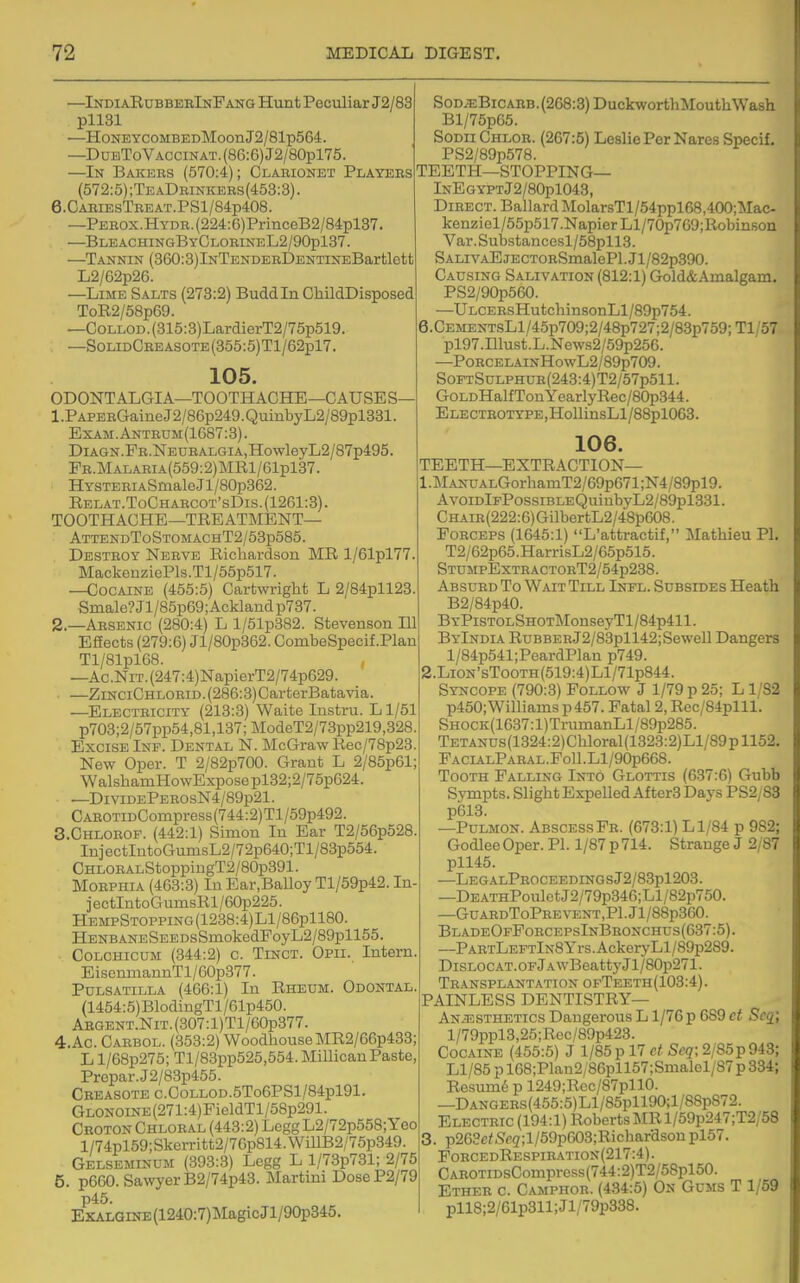 —Indi aRubbebInFanq Hunt Peculiar J2/83 pliai —HoNEYCOMBEDMoon J2/81p564. —DuBToVACCiNAT.(86:6)J2/80pl75. —In Bakers (570:4); Clarionet Players (572:5) ;TeaDrinkers(453:3) . 6.CARIESTREAT.PSl/84p408. —PEROX.HYDR.(224:6)PrinceB2/84pl37. —BleachingByClorineL2/90p137. —Tannin (360:3)lNTENDERl)ENTiNEBartlett L2/62p26. —Lime Salts (273:2) Buddin ChildDisposed ToE.2/58p69. —CoLLOD.(315:3)LardierT2/75p519. —SoLiDCREASOTE(355:5)Tl/62pl7. 105. ODONTALGIA—TOOTHACHE—CAUSES 1. PAPERGaineJ2/86p249.QuinbyL2/89pl331. Exam.Antrum(1687:3). DiAGN.FR.NEURALGiA,HowleyL2/87p495. FR.MALARiA(559:2)MRl/61pl37. HYSTERiASmaleJl/80p362. Relat.ToCharcot'sDis.(1261:3). TOOTHACHE-TREATMENT— AttendToStomachT2/53p585. Destroy Nerve Richardson MR l/61pl77. MackenziePls.Tl/55p517. —Cocaine (455:5) Cartwright L 2/84pll28. Smale?Jl/85p69;Acklandp787. 2. —Arsenic (280:4) L l/51p882. Stevenson 111 Effects (279:6) Jl/80p362. CombeSpecif.Plan Tl/81pl68. , —Ac.NiT.(247:4)NapierT2/74p629. —ZiNCiCHLOEiD.(286:3)CarterBatavia. —Electricity (213:3) Waite Instru. L1/51 p703;2/57pp54,81,137;ModeT2/73pp219,328 Excise Inf. Dental N. McGraw Rec/78p23 New Oper. T 2/82p700. Grant L 2/85p61: WalshamHowExpose pl32;2/75p624. —Di viDEPEROsN4/89p21. CAROTiDCompress(744:2)Tl/59p492. 3. CHL0R0F. (442:1) Simon In Ear T2/56p528. InjectIntoGumsL2/72p640;Tl/83p554. CHLOBALStoppingT2/80p391. Morphia (463:3) In Ear.Balloy Tl/59p42. In iectIntoGumsRl/60p225. HEMPSTOPPiNG(1238:4)Ll/86pll80. HENBANESEEDsSniokedPoyL2/89pll55. CoLCHicuM (344:2) c. Tinct. Opii. Intern. E isenmannT 1 /60p377. Pulsatilla (466:1) In Rheum. Odontal. (1454:5)BlodingTl/61p450. ABGENT.NiT.(307:l)Tl/60p377. 4. Ac. Cabbol. (353:2) WoodhouseMR2/66p433; L l/68p275; Tl/83pp525,554.Millican Paste Prepar.J2/83p455. CBEASOTEC.COLLOD.5To6PSl/84pl91. GLONOiNE(271:4)PieldTl/58p291. Croton Chloral (443:2) LeggL2/72p558;Yeo l/74pl59;Skerritt2/7Gp814.WillB2/75p349. Gelseminum (393:3) Legg L l/73p731; 2/75 5. p660. Sawyer B2/74p43. Martini DoseP2/79 p45. EKALGiNE(1240:7)MagicJl/90p345. Sod;eBicahb. (268:3) DuckworthMouth Wash Bl/75p65. SoDii Chlor. (267:5) Leslie Per Nares Specif, PS2/89p578. TEETH—STOPPING— InEgyptJ2/80p1043, Direct. Ballard MolarsTl/54ppl68,400;Mac- kenziel/55p517.NapierLl/70p769;RobinRon Var.Substancesl/58pll3. SALivAEjECTORSmalePl.Jl/82p390. Causing Salivation (812:1) Gold&Amalgam. PS2/90p560. —ULCERsHutcliin8onLl/89p754. 6.CEMENTsLl/45p709;2/48p727;2/83p759;Tl/57 pl97.Illust.L.News2/59p256. —PoRCELAiNHowL2/89p709. S0FTSuLPHUR(243:4)T2/57p511. GoLDHalf TonYearlyRec/80p344. ELECTBOTYPE,HollinsLl/88pl0G3. 106. TEETH—EXTRACTION— 1. MANUALGorhamT2/69p671;N4/89pl9. AvoiDlFPossiBLEQuinbyL2/89pl331. CHAiR(222:6)GilbertL2/48p608. Forceps (1645:1) L'attractif, Mathieu PI. T2/62p65.HarrisL2/65p515. STUMPEXTRACTORT2/54p238. Absurd To Wait Till Infl. Subsides Heath B2/84p40. BYPiSTOLSHOTMonseyTl/84p411. ByIndia RuBBERJ2/83pll42;SeweIl Dangers l/84p541;PeardPlan p749. 2. LiON'sTooTH(519:4)Ll/71p844. Syncope (790:3) Follow J 1/79 p 25; L1/82 p450; Williams p 457. Fatal 2, Rec/84plll. Shock(1637: l)TrumanLl/89p285. TETANUs(1324:2)Chloral(1323:2)Ll/89pll52. FacialParal.Fo11.L1/90p668. Tooth Falling Into Glottis (637:6) Gubb Sympts. Slight ExpeUedAfterS Days PS2/83 p613. —PuLMON. Abscess Fr. (673:1) L 1/84 p 982; GodleeOper. PI. 1/87 p714. Strange J 2/87 pll45. —LegalProceedingsJ2/83p1203. —DEATHPouletJ2/79p346;Ll/82p750. —GUARDToPREVENT,Pl.Jl/88p360. BladeOfForcepsInBronchus(637:5). —PABTLEFTlN8Yrs.AckeryLl/89p289. DiSLOCAT.OFjAwBeattyJl/80p271. Tr.ansplantation ofTeeth(103:4). PAINLESS DENTISTRY— An.^sthetics Dangerous L1/76 p 689 ct Seg; l/79ppl3,25;Rec/89p423. Cocaine (455:5) J 1/85 p 17 ct Scq; 2/85p948; Ll/85 p 168;Plau2/86pll57;Smalel/87 p 334; Resum6 p 1249;Rec/87pllO. —DANGEBs(455:5)Ll/85pll90;l/88p872. Electric (194:1) Roberts MR l/59p247;T2/58 3. p263c<S'cg;l/59p603;Ricbarason pl57. FobcedRespiration(217:4). CABOTiDsCompress(744:2)T2/58pl50. Ether c. Camphor. (484:5) On Gums T 1/59 pll8;2/61p811;Jl/79p338.