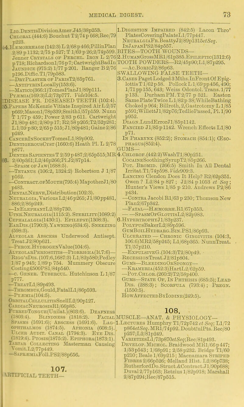 68 I lu DENTisDivisionAiiier.J45/38p253. CHLORAL(=t4i:6)BoucliutT2/74p668;Rec/79 p223. 4 H.EMOKBHAGE (142:3) L 2/68p4G6;PimnPlan .2,89 p 1132; 2/75 p 527; T 1/69 p 26;2/74p599. j'enner Crystals op Peechl. Ieon L 2/76 p 718; Richardsonl/76p7; CarfcwrightBadIn Jaundice (975:2) 1/77 p 201. Ranger B 2/76 pl96.Diffic.Tl/79p583. —DryPlaster of PAHisT2/85p761. —AxTrpYRixLocaUy(153:6). —MATico(366:l)TomesPlanJl/89plll. Py.i:mia(169:3)L2/73p777. VidelOi-.d. rDISEASE FR. DISEASED TEETH (102:4) 55.PAPZRS McEenzie Vitiate Inspired Air L 2/57 p669;Masonl/7Sp339; Smithl/57pl59. Nuim T l:77p 459; Power 2/88 p 611. Cartwright Ji;SOp 481; 2/SOp 17; R2/58 p205;T2/52p281; L1/59 p 80; 2/65 p 515; Jl/80p481; Gaine2/86 p249. CA>-CERlsSocKETTomesLl/89p902. DE>-nGEEOUsCYST (1660:6) Heath PI. L 2/78 p877. Dextes SapientesT 2/69p487;2/65p515;MR . 2,60p361;L2/46p266;Pl.J2/87pl4. —Spasm of Jaw(1688:5). —Teta^-tjs (106:2, 1324:2) Robertson J 1/87 pl62. —CoxTBACT.OFMouTH(795:4)MapotherJl/80 p4S3. DEXTAENEBVE,Distribution(102:3). 2^EirBAi.GiA, Various L2/46p265;Jl/80pp481, 886;2/S6p249. —Is-ELEPHAXTL2/88p730. Urs-E.NEUEALGIA(1115:2).STEEILITY(1089:2) Cephaealgia(1430:1) . Epilepsy(1308:3) . EabDis. (1790:3) .Yawning(634:6). Sneezing (598:3). Alveolae Abscess Underwood Antisept. Treat.J2/80p621. —^PEEOX.HYDEOGENValue(104:6). AlveolabPebiostitis—Pioebhcea(1C7:6)— Eigg'sDis. (107:6,1687:3) Ll/82p580;Pedley 1/87 p 945; 1/89p 754. Mummery Obscure Costingf.500PSl/84p540. —c. Geneb. Tubeecul. Hutchinson L1/87 p777. —TREATLl/89p493. —THBOiiBcs,Gould,FatalLl/86p593. —PY.E>nA(104:5). Op.BiTALCELLULiTi.sSnellL2/90pl27. CAP.DIACNECEOSIsRl/66p85. FuRREDToNGCE(UDilat.)(803:6). Deafness (1803:4). Blindness (1818:2). Facial Spasms (1G91:6); Abscess (1691:6). Lag- opiiTHALMOs (1874:5). Aphonia (608:5). Ulcer Audit. Canal (1794:.3). Eye Dis. (1819:4). Pto9Is(1875:2). Epiphoea(1873:1). Tartar Collectino Masterman Causing Vomit.L2/77p449. —Sapb.emiaFo11.PS2/88p65G, 107. VRTIFICIAL TEETH— 1. DiGESTiON Impaired (842:5) Lacon Thro' PlatesCoveriugPalateLl/77p447. NEUEALGiAEE.BeattyJ2/89pl315(;<Sc2. lNjAPANPS2/84p557. BITES—TOOTH WOUNDS— 2. HuMANGrossMRl/61p385.EpiLEPTic(1312:6) TOOTH POWDERS—R2/45p90;Ll/87p295. —Ac.BoRicJ2/86p63. SWALLOWING FALSE TEETH— 3. Cases Paget Lodged 3 Mtbs.InFront Of Epig- lottis T1/62p 58. Pollock L1/69pp456,490; 1/71 pp 155, 643; Weiss Odontol. Trans. 1/77 pl33. Dm-hamPM.T2/77 p 521. Easton Same Plate Twice L1/82 p 38; WhileBathing Chokedp964; Billroth,2,Gastrotomy L1/85 p591;Willett Jl/82p76;TedliePassed, PI. 1/90 p952. DiAGN.LundErrorJl/85pll42. Fancied Jl/85pll42. Wrench Effects Ll/80 p71. In Phaeynx (852:2); Stomach (854:1); CEso- PHAGUs(852:4). GUMS— 4. CHLOEOP.(442:2)WashTl/80p251. CocAiNESootliingSyrupT2/85p266. Pot. Beomid. (266:5) Smith In All Dental Irritat.Tl/74p598. Vide909:3. Lancing Clendon Does It Help? R2/62p351. Owen ? L2/84 p 827 ; J2/84 p 1053 et Scq ; Hunter's Views 1/85 p 210. Audi-ews P2/86 p434. —Contra Jacobi Rl/63 p 230; Thomson New Plan2/67p342. —Fatal—H^MOBEH.Rl/67p353. SpasmOfGlottisL2/82p983. 6 .Hypertrophy Jl/83p237. PoLYPUsBakerL2/89p596. GumBoilHydeaeg.Bin.PS1/86p93. Ulcerated — Cheonic Gingivitis (104:3, 106:6)]MR2/58p245; Ll/68p365. NunuTreat. Tl/57p210. —ExpuLsiVEG.(104:3)T2/80p49. • RECESSiONTreat.J2/81p804. Gums—BLEEDiNGOESpoNGy— —KHAMERiA(452:3)HartL2/62p59. —PoT.CHLOR.(260:2)T2/58p400. Gums—State Of, In Phthisis (685:5); Lead Dis. (288:3); Scorpula (793:4) ; Pregn. (1550:5). HowAFFECTEDByIoDiNE(249:5). 108. MUSCLE—ANAT. & PHYSIOLOGY— I.Lectuees Humphry Tl/72p742 et Scq; Ll/72 j)86ietSeq. MRl/74p92. DoubtlulPts. Rec/80 p257;L2/81p249. VARiETiEsLl/73p870c<Sc(7;Rec/81p493. Develop. Michol. Braidwood MKl/66p447; l/63p543; l/68p91; 2/58p2.32. Bridge Tl/60 p210; Beale l/69p215; Macimmara Striped Fibres 2/GGp526; Melland Hist. L2/8Gp738; RutherfordDo.Struct.&Contract.Jl/90p688; Duval 2/77plG3; Rotzius l/82p918; Marshall 2/87p294;Rec/87p515.