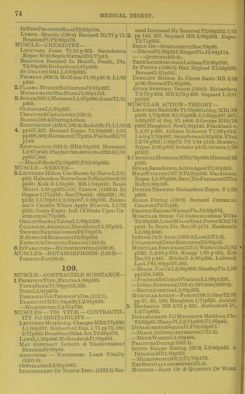 MEDICAIi DIGEST. InNewProdoctsKuoxT2/62p104. Lymph. Spaces (128:4) Buzzard Bl/77p 73 BruntonPl.P2/83pl79. MUSCLE—chemistry- Lectures Jones Tl/51p3G3. Saunderson Exper.WithSepticExtractB2/77pl3. Reaction Bernard In Health, Death, Dis T2/60p296;Richardsonl/67p409. Sp.GRAViTYl041,L2/83p935. Pigment (309:3) MoMunn Jl/85p38 9; Ll/89 p588. 2.PLASMA-MYOSiNHaliburtonJ2/87p227. MYOHzKMATiNMacMuunJl/89pH43. 3.SuGAB(330:l)MeissnerLl/67p680.JonesTl/51 p363. GLYCOGENLl/81p387. Ceeatine&Cbeatinine(125:2). BLOOD(109:4)DuriDgAction. Electricity (109.6,193:2) RadclifEePl.Ll/63 4. ppl67,227. Bernard ExiDer. T2/60p296; l/6l! pp298,382;Hermauu2/77p224.FischerEl/73' pl49. Respiration (629:3) MR2/58p232. Hermann L2/C7p646; Playfair Shampooing(223:6)1/81 pp857,949. —HEATE£fectsT2/60p397;PS2/85p335. MUSCLE—NERVES— 5. LECTDRES Hilton Use Shown by Nerve L2/61 p82;Habershon Nerve GoesToSkinOver2/58 p440; Kolk R l/61p68; MRl/64p518; Beale Microl. l/61pp235,518; Termin. (1248:4). In Organs l/77p210; Rec/79p452; /80p328; /81 pl20; Ll/70p813; 2/80p587; l/83p791. Ziems- sen's Charts Where Apply Electr. Ll/72 p531; Couty Exper. Infl. Of Brain Upon Un- STRIATEDl/77p396. ORiGiNSharkeyTablesLl/89pl293. CATABOLic,ANABOLic,MacAlisterLl/87p561. TROPHicNERVEsGo\versT2/79p576. N.SuPPLY&HOMOLOGYj2/81p824. EFFECTOrDiviDiNGNERVEs(1249:5). 6.InParalysis—Hy'pertrophied(1338:3). MUSCLES—METAMORPHOSIS (118:3)— PormingPat(89:3). 109. MUSCLE—CONTRACTILE SUBSTANCE— 1 .Primiti veType , Me Dtjs a A/88p285. PAPERBealeTl/69ppl63,295. ToNEL2/81p879. Diseased 7icZcTHOMSON'sDis.(112:l). ELASTiciTYMRl/64p489;L2/81p880. —]MicrometbicL2/8 lp729. MUSCLES — VIS VIT^ — CONTRACTIL- ITY Vcl IRRITABILITY- LECTURES Morpholog. Changes MR2/77p230; Ll/80p257; Rutherford Exp. 1/71 pp75,183; 2/71p665.BroadbentBilat.Act.T2/68pl78. LAWsLl/83p466.McKendrickJl/83p851. May Contract Longit. & Transversely BruntonJ2/89p64. Abductors — Extensors Least Vitality (1251:6). OfStriatedL2/81p1061. Independent Op Nerve Infl. (1232:1) Ber- nard Increased By Removal T2/G0p252; 1/Gl 2. pp 140, 297. Sequard MR 2/58p233. Exper. T2/71p355. Influ . Of—SYMPATHETicRec/79p30. —DRUGsPl/83p215.RingerPls.J2/84pll4. QuiNiNE(401:4). THEDEATHSTRUGGLELathamT2/80p709. In Pcetus (1536:3) Hall Highest Tl/53p595; Beruardl/61p381. Debility Hinton In Direct Ratio MR 2/56 pl90.BernardTl/61p381. After Systemic Death (180:5) Richardson T 2/73 p 262; IiIR 2/73 p 259. Sequard L 2/81 plOlO. MUSCULAR ACTION—theory- Lectures Radclifie Tl/55p591e<Sc2; MRl/59 pl03; l/72p309; Rl/61p.308; Ll/60pp237,287; l/63pl67 et Seq; PI. p406. 3 Groups MR2/76 3. p368;Haugliton Ne\vl/64pl45. Frankland v. L 2/67 p 366. Altbaus Inherent T1/59 p 312: Liebigl/70p667; Saunderson2/81p354. Flint L2/78 p921; l/82p72: PS 1/84 pl24; Horslev, Exper. 2/86 p369; Schafer p453; Gowers 1/90 pll67. 4. CHEMicALHermannMR2/76p366:Hinton2/56 pl90. Sugar,Saunderson,ActiveAgentT2/81p355. HEATEvoLVED(187:3)T2/81p356.MacAlister, Exper. Ll/87p558; Barr.TheFumacesOfThe Bodyl/88pl08. During Thawing Richardson Exper. T 1/69 p388. Blood During (139:3) Bernard Chemical CHANGEST2/61p26. GRAPHicREC0RDWarnerPls.J2/83p576. Muscular Sense Vel Consciousness Wilis T2/68p525.LossOfCo-ordinat.PowerMR2/73 p449. In Brain Dis. Rec/83 pl74. Mackenzie Ll/83pl040. lNSYPH.OFN.SYST.(1338:5)Lost(1371:2). CUTANEOUS&DEEPREFLEXEsB2/85plO. Muscular Reflexes(115:1) WattevilleJl/82 p736; L 2/83 p 870; Knapp 1/85 p 955. Erb Rec/81p'445. Mitchell A/86p284. Lubbuck Lect.PSl/89pp557,583. —DiAGN. Value L2/86p983; SharkeyPls.1/89 ppl234,1293. —PosiTiONlNCoRDOf\'^ariousLl/89pl293. —InSec.Syphilis(1195:4).OfChin(1690:4). —REFLEXOMETERL2/82p292. Muscular Action—Force(198:1) SkeyT2/53 pp 57, 83, 139; Haughton l/71p625. Animal 5. Mechanics MR 2/73 p 355. Rutherford PI. L2/71p665. Dynamograph Vel Myograph ]\Iatthieu Pis. T2/62p65.MareyPl.L2/71p666;Tl/69p43. DYNAM0METERSeguinPl.PS2/82p277. —Diagn.InOsteoArthritis(1721:2). —MEN&WoMENLl/83p484. FRACTUREDui-iug( 1653:1). Sound Heard During (26:2) L2/86p453. A DelusionMRl/60p355. —MiCROPHONE(005:l)Tl/79pl79. TheBestGalvanometer(191 :4). Muscles—Rate Of & Quantity Of Work