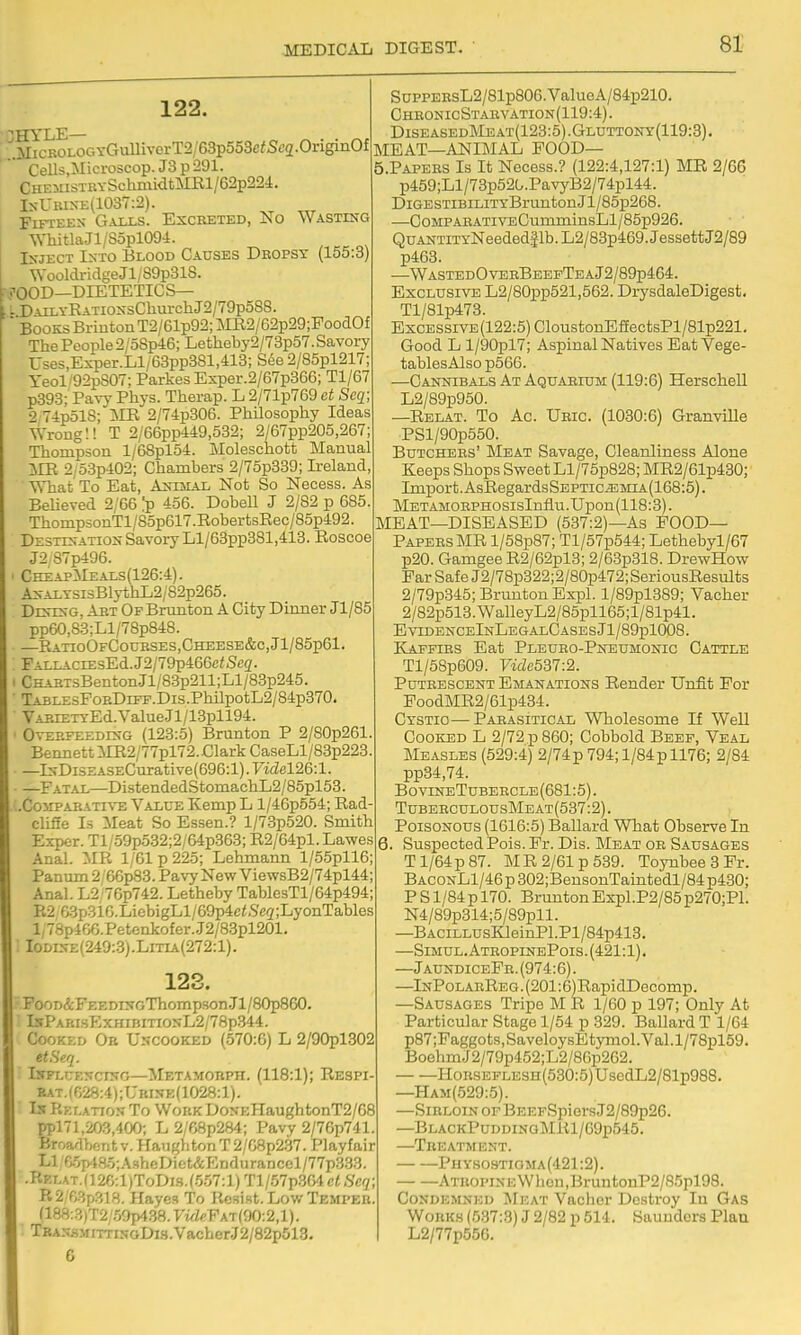 122. ^MicROLOGYCTuUivorT2/63p553cfSc2-OriginOf ' Cells,Microscop. J3 p 291. CHEiiisxRYSchmi<itMRl/62p224. IsUiuxE(1037:2). Fifteen Gaixs. Excreted, No Wasting \YhitlaJl/S5pl094. Inject Lsto Blood Causes Dropsy (155:3) WooldridgeJl/S9p31S. • j-OOD—DIETETIC S— .: DAiLYEATiossChurchJ2/79p588.  BooksBrmtonT2/61p92;Mil2/62p29;PooaOf The People 2/oSp46; Letheby2/73p57.Savory Uses,Exper.Ll/68pp381,413; S6e 2/85pl217; yeol/92pS07; Parkes Exper.2/67p366; Tl/67 p393; Pavy Phys. Therap. L 2/71p769 at Seq; 2'74p518; ilR 2/74p306. PhUosophy Ideas Wrong!! T 2/66pp449,532; 2/67pp205,267 Thompson l/68pl54. ]\Ioleschott Jilanual im 2/53p402; Chambers 2/75p339; Ireland, ^Vhat To Eat, A^emal Not So Necess. As Believed 2/66 Ip 456. DobeU J 2/82 p 685 ThompsonTl/85p617 .Rober tsRec/85p492. Desxts-ation Savory Ll/63pp381,413. Roscoe J2,87p496. CheapMeals(126:4). As-Ai.YSisBlythL2/82p265. DevDsG, Art Op Brunton A City Dinner Jl/85 pp60,83;Ll/78p848. —RatioOfCourses,Cheese&c,J1/85p61. FALLACiEsEd.J2/79p466c<Seg'. CHART3Benton.Jl/83p211;Ll/83p245. TABi.EsFoRDiFF.Dis.PhilpotL2/84p370. VARiETYEd.ValueJl/13pll94. OvERFEEDES-G (123:5) Brunton P 2/S0p261 Bennett MR2/77pl72. Clark CaseLl/83p223 —lNDiSEASECurative(696:l). Fidel26:l. —Fatal—DistendedStomachL2/85pl53. .Co>^PARATI^'E Value Kemp L l/46p554; Rad clifie Is Meat So Essen.? l/73p520. Smith Exper. Tl/o9p532;2/64p363; R2/64pl. Lawes Anal. MR 1/61 p 225; Lehmann l/55pll6; Panum 2/66p83. Pavy New ViewsB2/74pl44 Anal. L2/76p742. Letheby TablesTl/64p494 B2 63p31G.LicbigLl/69p4c<,S'e2;LyonTables l/78p466.Petenkofer.J2/8.3pl201. : IoDEfE(249:.3).LiTiA(272:l). 123. FooD&FEEDnTGThompson.Jl/80p860. IspAF'.rsExHiBmoNL2/78p.344. Cory/.r.D Or Uncooked (570:6) L 2/90pl302 etSeq. Isflcencing—Metamobph. (118:1); Respi eat.(R28:4);Uri5k(1028:1). Is P.Ef.ATioN To Work DoNEHaughtonT2/G8 ppl'l,203,400; L 2/68p284; Pavy 2/76p741. Broadbont v. Haiighton T 2/G8p237. Playfair Ll r,.!ij>.l8i5;AsheDiet&EDduranccl/77p3.33. .RKLAT.(12C:l)ToDis.(.557:l)Tl/57p.364c<,S'c(;; R2 f,3p318. Hayes To Resist. Low Temper (188:3)T2/50p4.38.yzfZeFAT(90:2,l). TBANSMiTTii;GDi3.VacberJ2/82p513. 6 SuppERsL2/81p806.ValueA/84p210. chbonicstanvation(119:4). Diseased]\Ieat(123:5).Gluttony(119:3). MEAT—ANIMAL FOOD— 5. PAPERS Is It Necess.? (122:4,127:1) MR 2/66 p459;Ll/73p520.PavyB2/74pl44. DiGESTiBiLiTYBruntonJl/85p268. —CoMPAEATiVEOumminsLl/85p926. QuANTiTYNeeded51b.L2/83p469.JessettJ2/89 p463. —WastedOverBeepTeaJ2/89p464. Exclusive L2/80pp521,562. DrysdaleDigest. Tl/81p473. Excessive (122:5) CloustonEfEectsPl/81p221. Good L l/90pl7; Aspinal Natives Bat Vege- tablesAlso p566. —Cannibals At Aquarium (119:6) HerscheU L2/89p950. —Relat. To Ac. Uric. (1030:6) Granville PSl/90p550. Butchers' Meat Savage, Cleanliness Alone Keeps Shops Sweet Ll/75p828; MR2/61p430; Import. AsRegardsSEPTiciEMiA(168:5). METAMOBPHOsisInflu.Upon(118:3). MEAT—DISEASED (537:2)—As FOOD— Papers MR l/58p87; Tl/57p544; Lethebyl/67 p20. Gamgee R2/62pl3; 2/63p318. DrewHow Far Safe J2/78p322;2/80p472;SeriousResults 2/79p345; Brunton Expl. l/89pl389; Vacher 2/82p513.WalleyL2/85pll65;l/81p41. EvidenceInLegalCasesJ1/89p1008. Kaffirs Eat Pleuro-Pneumonic Cattle Tl/5Sp609. 7«Ze537:2. Putrescent Emanations Render Unfit For FoodMR2/61p434. Cystio—Parasitical Wholesome If Well Cooked L 2/72 p 860; Cobbold Beef, Veal INlEASLES (529:4) 2/74p 794; l/84p 1176; 2/84 pp34,74. BovineTubercle(681:5). TuberculousMeat(537:2) . Poisonous (1616:5) Ballard What Observe In 6. Suspected Pois. Pr. Dis. Meat or Sausages Tl/64p87. MR 2/61 p 539. Toynbee 3 Pr. BaconL1/46 p 302;BensonTaintedl/84 p430; P S1/84 p 170. Brunton Expl.P2/85 p270;Pl. N4/89p314;5/89pll. —BACiLLUsKleinPl.Pl/84p413. —Simul.AtropinePois.(421:1). —JaundiceFr.(974:6). —InPolarReg . (201:6)RapidDGComp. —Sausages Tripe M R 1/60 p 197; Only At Particular Stage 1/54 p 329. Ballard T 1/64 p87;Faggots,SaveloysEtymol.Val.l/78pl59. BoehmJ2/79p452;L2/86p262. HoRSEPLESH(530:5)UsedL2/81p988. —Ham(529:5). —Sirloin of BEEFSpiers J2/89p26. —BlackPuddinoMKI/69p545. —Treatment. PHY.sosTiaMA(421:2). ATROPiNEWbcn,BruntonP2/85pl98. Condemned Meat Vacher Destroy In Gas Wokk.s (5.37:3) J 2/82 p 514. Saunders Plan L2/77p556.
