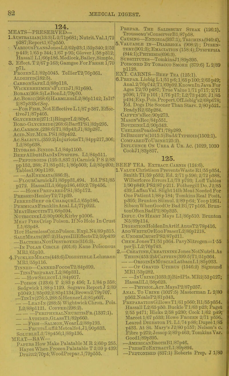 124. MEATS—PRESERVED— l.AusTRALiAN(13:3)L2/71p681; Nutrit.Val.1/72 p287;Reportl/67p550. • VaeiodsPlans JonesL2/62p23;l/52p340; 2/52 pM9; l/65p 344; 1/67 p95; Glover 1/58p312; HassallLl/66pl86.Medlock,Bailey,Simple, 3. Effect. T 2/67p 163; Gamgee ForPeesh 1/70 p71. PEOZENLl/82pl045. TeUierT2/76p361. Aldehyd(182:5). CabbonSafeL2/88p118. WlCKEEHEIMEB'sFLUIDJl/SlpeSO. BoBAx(268:5)LeBonLl/79p70. Ac.BoEic(268:6)HAEMLESsL2/86pll42;IsIt? 2/87p333ci!Scg. —Fob Pish, Not Effective L1/87 p 887. Efiec- tiveJl/87p405. GLYCEEiNE(271:l)RingerL2/80p6. BoEO-GLYCEBiDE(268:6)BarfiPSl/82p295. Ac.CAEBON.(288:6)Tl/83p43;Jl/83p287. AciD.NiT.MuE.PSl/83p492. Ac.SALiCTL.(359:2)IiijuriousTl/84pp217,306; L2/86p638. HYDEAEG.BlNIOD.Ll/84pllOO. BeefAllbuttBadInDYSPEPS. Ll/84p511 —Peptonoids (125:3,837:1) Carnick P S 2/83 ppl52, 288; Jl/85p31; l/86p503; L2/85p202; Tablesl/90pll89. AsBnemata(886:3). —PLOUECarnickJl/85pp31,494. Ed.PSl/85 pl72. HassallLl/66ppl86,469;2/78p456. HomePeepaeedPS1/85p172. PEESSEDHenleyT2/71p39. JeEKEdBeEP OE CHAEQDELl/65pl86. PEMMiCANPrauldinAnal.Ll/77p922. Me atBiscditsTI/68p594. NDTEiciNEL2/80p906;Kirby pl006. Meat Pies Crisp Poison. If No Hole In Crust Ll/63p48. Hot HarmlessCoLDPoison. Expl.N4/89p315. SALTMEATs(267:2)HayesIllEffectsT2/59p439 —BacteeiaNotDestboyed(316:3). —In Polae Ciecle (201:6) Kane Poisonous MRl/61pl0. 4. PicKLEDMEATs(4;48:6)DiGESTiBLELelimann ]MRl/55pll6. Tinned—CANNEDPooDsT2/84p899, —TlNSPEEPAEAT.L2/86p331. HowSELECTLl/84p917. —Poison (123:6) T 2/83 p 496; L 1/84 p 358; Sedgwick 1/88 p 1129. Segrave Report J 2/89 pl049;l/85p92;2/85pll34;Brown2/79p707 —TiNlN(276:5,288:5)HennerL2/81p607. ■ LeadIn (288:5) Wightwick Clu-on. Pois. L2/88pll21. Coffee(298:2). _. PeeipheealNeueitisPe. (1337:1) Avoided,CtlassT1/82p660. Pish—SALM0N,WcarL2/88pl93. PBUiTsLuff&Metcalfe4,Jl/90p833. S0LUBLEL2/78p456;l/88pl36. MEAT—RAW— Papees How Make Palatable M R 2/60p 255, Hayes Wlien Frozen Palatable T 2/59 p 439: Druitt2/70p4;WooclPrepar.l/79p555. Pbepae. The Salisbuey Steak (126:1). Trousscau'sConservcrBl/87p58. Causing—Entozoa(937:1);Tuichina(940:4). 5. VALUABLE IN—Diaebhcea (908:2); Dysen- teby(901:3); Emaciation (158:4);Dyspepsia (844:1);Phthisis(696:3). Substitutes—TomkinsJl/89p395. Poisoned By Tobacco Smoke (379:6) L 2/89 pll28. EXT. CARNIS—Beef Tea (125:1). 6. PEEPAE. Liebig L1/51 p 6; 1/65 p lOO; 2/65 p49; Anal.2/76p742;Tl/69p92.KnownIn Java For Ages T2/70 p487; True Value 1/71 p717; 2/71 p596; 1/72 p 101; 1/76 pl7; L2/73 p426; Jl/85 p494;Exp.Pois.Propcrt.OfLiebig's2/G8pG78; Ed. Dogs Die Sooner Than Starv. 2/60p521. BradyR2/65p284. CAFFYN'sRec/90p273. MAS0N'sRec/84p551. BoviNiNEL2/90p343. UsELESsPeasle6.Tl/78p289. lNBEiGHT's(1015:5)Bad&TYPHOiD(1502:l). CompaeedToUeine125:2). Influence On Ueea & Ue. Ac. (1029,1030 CookJl/83p857. BEEP TEA, 125. Bxteact.Carnis (124:6). .Value Cbristison Prevents Waste Rl/55 p354. Smith Tl/59 p532; Ed. 2/71 p 596; 2/72 p388. Wilberforce Errors Ll/73 p793; Luff Tables l/90p849;PS2/87p211. PothergillDo. J2/85 439;LaffanVal. Slight 141b Ue&t Needed For One Patient 1/88 p 184; TomkinsReal Posit. p.395; Brunton Stimul. 2/89p64; Yeop 1261. SibsonWhenGoodOr Bad Bl/77 pl68. Brun- tonOftenBadP2/80p325. Influ. OnHeaet Mays Ll/86p510. Brunton N5/89pll4. DiGESTiONHoldenInArtif.AnusT2/78p416. ADDWHiTEOFEGGFraserL2/86pl218. c.UnderCeustPS2/87p211. Chem. Jones Tl/51 p364. PavyNitrogen=l -55 por5i.L2/76p743. 1.—Cee atine , Gee atinine JonesNotNutrit.As THEiN(453:2)&CAFFEiN(399:5)Tl/51p364. OEiGiNlNMuscLELathamLl/85p933. Of Geavid Utebus (1546:2) Sigmund MRl/53p282. • lNUEiNE(1033:3)BirdPls.MR2/53pl27; HassallLl/58p623. PHYSiOL.AcT.MaysP2/87p257. Anal. To Ueine (1027:5) Masterman L 2/80 p562.NealeP2/81p343. PEEPAEATiONGillows Tl/61 p560; Rl/55 p354. Hassall L2/65 p50. Buckle T1/63 p23; Paget 2/55 p471; Hicks 2/58 p230; Cook 1/62 p49; Marcet 1/67 p533; Howe Fbozen 2/71 p596. Leared Digestoe PI. Ll/74 p8S; Dupr61/85 p433. At St. Mary's J2/80 pl57; Nelson's c. Fibre p272; Jessop2/S9p463; Tomkins Var. Goodl/89p395. —Amebic anBeothB1/87p46. —PEESsToExTEACTLl/89p894. —Peptonised (837:1) Roberts Prep. J 1/80