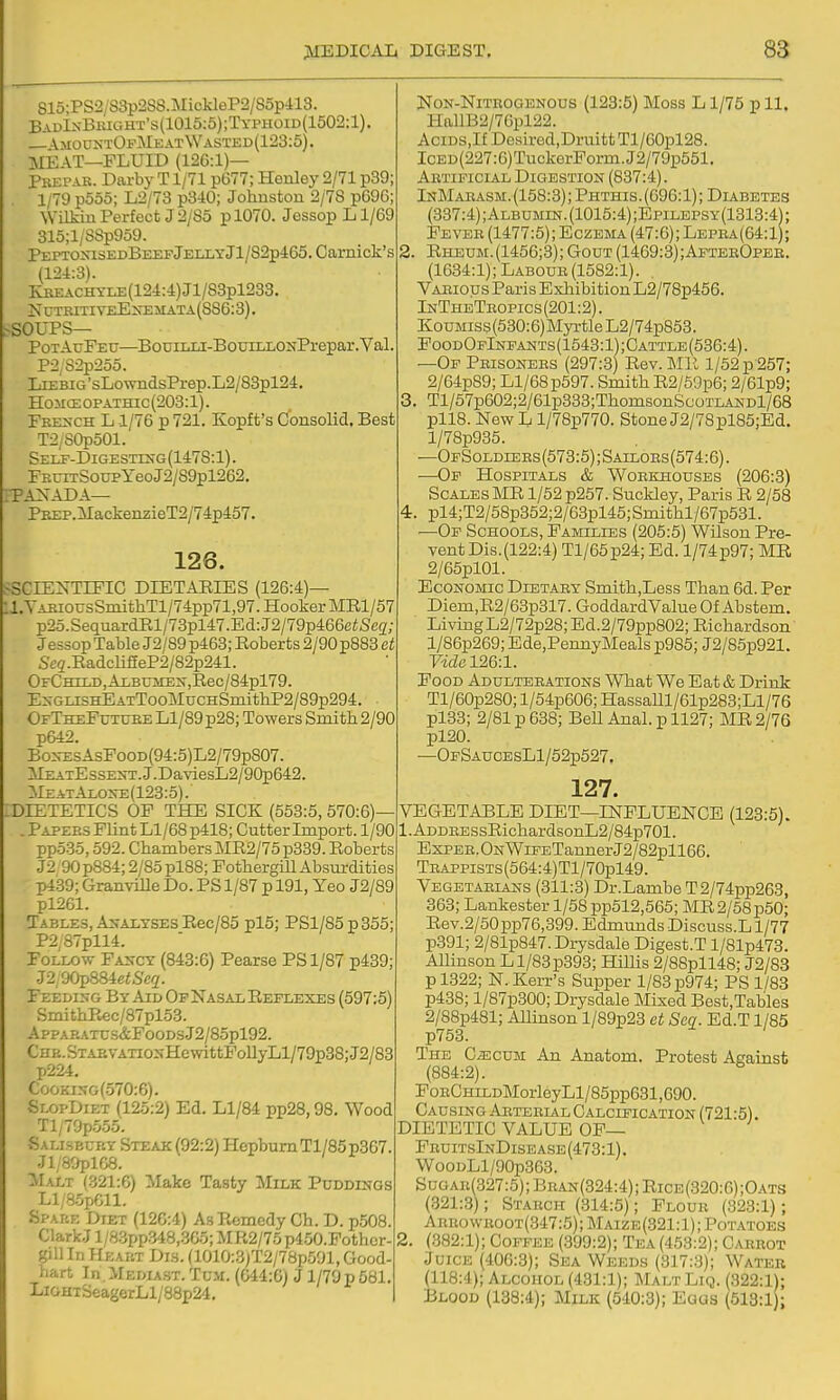 S15;PS2/S3p288.MickleP2/85p413. Bau1.xBright's(1015:5);Typhoid(1502:1). \mototOfMeatWasted(123:5). MEAT—FLUID (12G:1)— Pkepar. Darby T1/71 p677; Henley 2/71 p39; 1/79 p5o5; L2/73 p340; Johnston 2/78 p696; Wilkin Perfect J 2/85 pl070. Jessop Ll/69 315;1/S8p959. PEPTOS13EDBEEFjELIiTjl/82p-l:65,Camick'S (12i:3). KBEACHYLE(124:4)J1/S8pl233. NCTBITIYEE^rEiIATA(SS6:3). -SOUPS— PotAuFeu—BouiLUC-BouTLLONPrepar.Val P2,S2p255. LiEBiG'sLowndsPrep.L2/83pl24. HoiicEOPATHic(203:l). Fre>-ch L 1/76 p 721. Kopft's Cfonsolid, Best T2/S0p501. Self-Digestixg(1478:1). FEUiTSoupyeoJ2/89pl262. ;TANADA— PBEP.MackenzieT2/74p457. 126. ^SCIENTIFIC DIETARIES (126:4)— l.YAiiiousSmithTl/74pp71,97. Hooker MRl/57 p2o.SequardE,l/73pl47.Ed:J2/79p466ci;Sc5r; Jessop Table J2/89 p463; Eoberts 2/90 p883 et Se2.EadclifieP2/82p241. OFC'HrLD,ALBUiiES,Ileo/84pl79. EsGLiSHEATTooMucHSmithP2/89p294, OfTheFutube LI/89 p28; Towers Smith 2/90 p642. Bo^-EsAsFooD(94:5)L2/79p807. lLEiATEssENT.J.DaviesL2/90p642. MeatAi.oxe(123:5).' DIETETICS OF THE SICK (553:5, 570:6)— . Papees Flint Ll/68p418; Cutter Import. 1/90 pp535,592. Chambers ME2/75p339. Eoberts J2 90p884; 2/85 pl88; Fothergill Absurdities p439; Granville Do. PS 1/87 p 191, Yeo J2/89 pl261. Tables, Analyses Rec/85 pl5; PSl/85p355; P2,87pll4. Follow Fancy (843:6) Pearse PS 1/87 p439; J2,90p884ei6'e2- Feeding By Aid Op Nasal Eeflexes (597:5) SmithEec/87pl53. App.A.p.ATx:.s&FooDsJ2/85pl92. CHB.STAEVATiONHewittFollyLl/79p38;J2/83 p224, CooKiNG(570:6). SlopDiet (125:2) Ed. Ll/84 pp28,98. Wood Tl/79p555. Sallsecp.y Steajc (92:2) Hepburn Tl/85p367. Jl/80plC8. Malt (321:6) Make Tasty Milk Puddings Ll/8.!ipGll. Spare Diet (126:4) A.s Remedy Ch. D. p508. ClarkJ l/83pp348,365; MR2/75 p450.Fothcr- gill In Heart Di3. (1010:3;T2/78p591, Good- hart In.MEDiAST.TcM. (G44:6l J 1/79 p 581. LiGHTSeagerLl/88p24, Non-Nitrogenous (123:5) Moss L1/75 p 11. HallB2/76pl22. AciDS,IfDesired,DruittTl/60pl28. IcED(227:6)TuckerPorm.J2/79p551. Artificial Digestion (887:4). InMaeasm. (158:3); Phthis. (096:1); Diabetes (337:4); Albumin. (1015:4);Epilepsy(1313:4) ; Fever (1477:5); Eczema (47:0); Lepra(64:1); 2. Rheum.(1456;3); Gout (1469:3);AftebOpee. (1034:1); Labour (1582:1). Various Paris Exhibition L2/78p456. InTheTeopics(201:2). KouMiss(530:6)MyTtle L2/74p853. FoodOpIneants(1543:1);Cattle(536:4). —Of Peisonees (297:3) Eev.Mll l/52p-257; 2/64p89; Ll/68p597. Smith E2/59p6; 2/61p9; 3. Tl/57p602;2/61p333;ThomsonScoTLANDl/68 pllB. New L l/78p770. Stone J2/78pl85;Ed. l/78p935. —OpSoldlees (573:5); Sailors (574:6). —Op Hospitals & Woekhouses (206:3) Scales ME 1/52 p257. Suckley, Paris E 2/58 4. pl4;T2/58p352;2/63pl45;Smithl/67p531. —Op Schools, Families (205:5) Wilson Pre- vent Dis. (122:4) Tl/65p24; Ed. 1/74 p97; MR 2/65pl01. Economic Dietaey Smith,Less Than 6d. Per Diem,E2/63p317. GoddardValue Of Abstem. Living L2/72p28; Ed.2/79pp802; Eichardson l/80p269; Bde,PennyMealsp985; J2/85p921. Vidcl2&:l. Food Adulteeations What We Eat & Drink Tl/60p280; l/54p600; HassaUl/61p283;Ll/76 pl33; 2/81 p 638; BeU Anal, p 1127; MR 2/76 pl20. —0pSAU0EsLl/52p527. 127. VEGETABLE DIET—INFLUENCE (123:5). 1. ADDEESsEichardsonL2/84p701. Expee. ONWiFETanner J2/82pll66. TEAPPisTs(564:4)Tl/70pl49. Vegetaeians (311:3) Dr.Lambe T2/74pp263, 363; Lankester l/58pp512,565; MR2/58p50; Eev.2/50pp76,399. Edmunds Discuss.L 1/77 p391; 2/81p847.Drysdale Digest.T l/81p473. AUinson Ll/83p393; HiUis 2/88pll48; J2/83 p 1322; N. Kerr's Supper 1/83 p974; PS 1/83 p438; l/87p300; Drysdale Mixed Best,Tables 2/88p481; Allinson l/89p23 ct Sea. Ed.T 1/85 p753. The CiEcuM An Anatom. Protest Against (884:2). FoECHiLDlMorleyLl/85pp631,690. Causing Arterial Calcification (721:5). DIETETIC VALUE OP— FeuitsInDisease(473:1). WooDLl/90p363. S uo ar(327:5); Bran (324:4); Rice (320:6); Oats (321:3); Starch (314:5); Flour (323:1); Arro\vroot(347:5); Maize(321:1); Potatoes 2. (382:1); Coffee (.399:2); Tea (453:2); Caerot Juice (406:3); Sea Weeds (317:3); Water (118:4); Alcohol (431:1); MaltLiq. (322:1); Blood (138:4); Milk (540:3); Eaas (513:1 ;