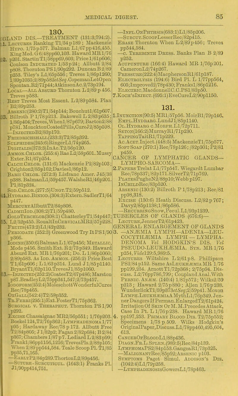 130. GLAND DIS.—TREATMENT (131:3;794:2). il. Lectdkes Rankiug Tl/5ipl89 ; Mackenzie Hypo. l/75p577. Balman Ll/C7pp416,455. KiugMed. G6/48pp60,103. Ha\varclMRl/76 >2. p201. StartinTl/58pp69,603; Price l/61p606; Coulson INDURATED 1/53 p 24; Allbutt 2/84 pSOS. Thornton PS l/90p292. Duncan B 2/89 p253. Tiley's Ll/65p556; Treves l/86pl260; l/39pl035;2/89po826'<St'3.CopemauLetOpen Spontan.R2/71p44;AtkinsonAc.2/73pl94. Local—All Absued Thornton L 2/89 p 456. Treves p583. Rest Treves Most Essent. L2/89p584. Plan • B2;S9p253. AKSEXic(2S0:2)Tl/54pl44; Bouchutl/61p607. 33, Billroth P l/7Sp213. Bakewell L 2/83p685; l/86p404;Treves,Whenl/87p679;Barton2/88 p7Sl.MoncktonCoatedPills,GureJ2/85p598. —Ixji:cTEDB2/83pl70. FBiEDRicHSHALL(233:3)T2/85p392. Sulphides (245:6) RingerLl/74p265. DiGiTALis(373:3)InAc.T2/56pl20. Ainrox.CHLOB. (255:4) RaeL2/58p601. Mussy Exter.Rl/67p254. Calch Chlob. (131:6) Mackenzie P2/82pl03; Crighton2/S5pl62;Daviesl/86pl2. Baeh Chloe. (272:3) Lisfranc Amer. J45/38 p3SS.BalinanLl/59p457.WalsheRl/46p201. Pl/81p324. Sod.Chlob. (277:5) UNGT.T2/59p512. 'i4:.HxDBABG.BiNiOD.(304:3)Extern.SadlerTl/64 p447. ]MEECT7ETAUbuttT2/84p808. CADSiiiIOD.(308:2)Tl/59p480. GoldTebchlob(308:1) ChatterleyTl/54p447; 55. L2 ■52p455. RoualtInCEBViCALMR2/57p228. rEciX3(473:2)Ll/42p232. Peeiodate (252:3) Greenwood Try It PS 1/90 p366. IoDES-E(250:6)BahnanLl/67p456; Metallic, Mode p456. Smith Ext. R 2/73 p349. Ha ward Absurd Ext. MR l/76p201; Do. L l/86pl060; 2; 89p583. As Iod. Ajimox. (256:2) Price Best Tl/61p606; Ll/63p314. Lund Jl/85pll40. BryantTl/62pllO.TrevesJl/85pl060. J3.—t?JECTED(252:2)CoatesT2/67p486;Marston p87.BradleyL2/75pp341,547;2/73p457. IoDOFOEM(252;4)MoleschottWonderfulGures P.ec/78p465. OxGALL(o42:4)T2/o8p352. TE.FEBEi(295:l)Ext.PosterTl/75p362. ScEGiCAL V. Theeapect. Thomton PS 1/90 p292. Exci.SE Chas-saignac MR2/56p551; l/76p203. Boekel 124,T2/76p362; Lymphadenoma 1/77 p95; Hardaway Rec/78 p 172. Allbutt Free T2 '84p805; J l/82p2; Pagan 2/82p684; B 2/84 p367; Chambers 1/87 p 7. Lediard L 2/83 p99; Frankl/86ppll56,1216;Treve.sPl8.2/88pl05; When 2/89pp.544,584. Tealc Scoop PI. Tl/85 pp35,71,165. —EAKLYP2/84p289.ThortonL2/89p456. —Suxrp.E-SL-BCCTicuL. (1643:1) Franks PI. Jli00pp414,751. —Infl.OnPhthsis(683:1)L1/85p206. —SuBCUT.ScoOPLesserRec/82p415. Eease Thornton When L 2/89 p 456; Treves pp544,584. —c. Tebebinth Deess. Banks Plan B 2/89 p252. AcuPUNTUBE (166:4) Haward MR l/76p201. CameronL2/74p267. PEESSUEE(222:4)MacphersonRl/61pl87. Electeolysis (194:6) Bird PI. L l/77pp564, 605;Improved2/78p430; Pranksl/86pl216. ELECiEic.MacdonnellC.C.PSl/83p50. 7.KQCH'slNJECT.(695:l)EveCureL2/90pll50. 131. l.lNUNCTiON(90:5) MRl/57p56. MoirBl/79pl46. EMPL.HYDEAEG.LundJl/85pll40. Ol.Hydeaeg c.MoEPH.Ll/72p711. SETON(166:2)MurrayRl/71p230. TAPPrNGTaitRl/71p229. Ac.AcET.Inject.(448:5) MackenzieTl/75p577. Soft Soap (270:1) Rec/78pl26; /82p301; P2/81 p459. GANGER OF LYMPHATIC GLANDS— LYMPHO-SARGOMA— 2. PAPEES Trelat Ll/77p547. Wiegardt Lumbar Rec/78p337;/82pl71.SilverT2/71p769. PLATEsPugheN2/88plO; Webb pl97. lNGHiLDRec/83p520. Arsenic (130:2) Billroth Pl/78p213; Rec/81 pp98,318. Excise (130:6) Heath Discuss. L2/82p767; Davy2/85pll38;l/86p586. —RECDEEmGSnow,Pec\il.Ll/93pl239. TUBERCLES OF GLANDS (676:6)— Lecture, JennerT2/61p423. GENERAL ENLARGEMENT OF GLANDS 3. —ANEMIA LYMPH—ADBNIA—LEU- GOCYTH^MIA LYMPH — LYIMPHA- DENOMA Vel HODGKIN'S DIS. Vel PSEUDO-LEUKH.^MIA. Syn. MR 1/76 p254,yi<iel29:5,989:5. Lectures Wiltshire L2/61p8. Phillipson PS2/84pl52. Same AsLeukh^miaMR 1/76 ppl99,254. ArnottTl/72p368; 2/75p94. Dis- cuss. L2/76pp786,799; Goupland Anal.With Pebnic. An^m. (140:4) l/81p572; WiIks2/59 p213; Haward 2/75 p 880; Allen 1/76 p 238. WunderlickTl/59p373ciSe3;2/59p41.Moxon Lymph.Leukh.emiaA MythLl/76p349. Jen- ner Dangers If Perman.EnlargedT2/61p424. Irritation Of Skin Or M. M.Precedes Attack, Case in Pt. L l/76p238. Haward MR 1/76 4. ppl97,253. Primary Blood Dis. T2/76p552; Specimens 1/78 p 509. Wilks Hodgkin's OriginalPaper,Discuss.Ll/78pp460,495,604, 613. CanceeOfBloodL1/88p436. DiAGN.FR.L.SPLEN.(989:5)Rec/84pl39. LTMPHOMAPS2/84pl53.GaugeaRl/73p325. —MALiGNANTRec/85p92;ARSENic pl03. Symptoms Paget Simul. Addison's Dis. (1042:4)Ll/79p258. —LYMPHADENOSisGoworsLl/78p463.