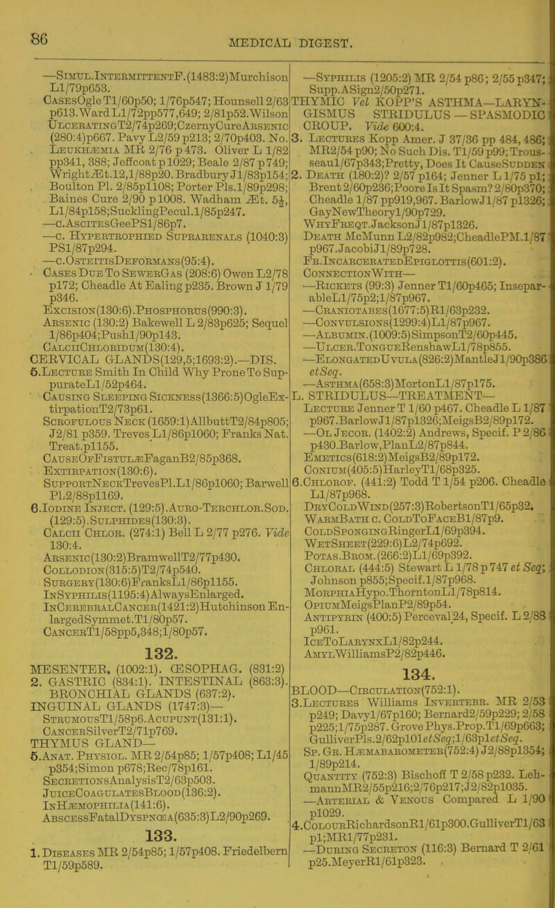—SiMUL.lNTERMiTTENTF.(1483:2)Murchison Ll/79pG53. CASEsOgloTl/GOpSO; l/7Gp547; Hounsell 2/G3 p613.Ward Ll/72pp577,649; 2/81p52.Wilson ULCERATiNGT2/74p269;CzernyCureAESENic (280:4)pG67. Pavy L2/59p213; 2/70p403. No. Leukh^emia MR 2/76 p 473. Oliver L 1/82 pp341, 388; JelTcoatp 1029; Beale 2/87 p749; Wright JLt.l2,l/88p20. Bradbury Jl/83pl54; Boulton PI. 2/85pl 108; Porter Pls.l/89p298; Bainos Cure 2/90 p 1008. Wadham ^t. 5A, Ll/84pl58;SucklingPecul.l/85p247. —c.AsciTEsGeePSl/86p7. —c. Hypeetrophied Suprarenals (1040:3) PSl/87p294. —c. 0 steitisDeformans (95:4). • Cases Due To SewerGas (208:G) Owen L2/78 pl72; Cheadle At Ealing p235. Brown J1/79 p346. Excision(130:6).Phosphorus(990:3). Arsenic (130:2) Bakewell L 2/83p625; Sequel l/86p404;Puslil/90pl43. CALCnCHLORIDUM(130:4). CERVICAL GLAISrDS(129,5;1693:2).—DIS. S.Lecture Smith In Child Why Prone To Sup- purateLl/62p464. Causing Sleeping SiCKNESs(1366:5)OgleEx- tirpationT2/73p61. Scrofulous Neck (1659:1) AllbuttT2/84p805; J2/81 p359. Treves Ll/86pl060; Franks Nat. Treat.pll55. CAUSEOFFisTUL^PaganB2/85p368. Extirpation(130:6). SuppoRTNECKTrevesPl.Ll/86pl060; Barwell P1.2/88pll69. 6.Iodine Inject. (129:5).Auro-Terchlor.Sod. (129:5) .Sulphides(130:3) . CALcn Chlor. (274:1) Bell L 2/77 p276. Vide 130:4. ARSENic(130:2)BramwellT2/77p430. CoLLODiON(315:5)T2/74p540. SuRGERY(130:6)FranksLl/86pll55. lNSYPHiLis(1195:4)AlwaysEnlarged. lNCEREBRALCANCEE(1421:2)HutchinsonEn- largedSymmet.Tl/80p57. CANCERTl/58pp5,348;l/80p57. 132. MESENTER. (1002:1). CESOPHAG. (831:2) 2. GASTRIC (834:1). INTESTINAL (863:3). BRONCHIAL GLANDS (637:2). INGUINAL GLANDS (1747:3)— STRUMOusTl/58p6.AcupUNT(131:l)- CANCERSilverT2/71p769. THYMUS GLAND— e.ANAT. Physiol. MR 2/54p85; l/57p408; Ll/45 p354;Simon p678;Rec/78pl61. SECRETiONsAualysisT2/63p503. JuiceCoagul.\tesBlood(136:2). InH^mophilia(141:6). ABSCESsPatalDYSPNCEA(635:3)L2/90p269. 133. 1. Diseases ]\IR 2/54p85; l/57p408. Friedelhem Tl/59p589. —Syphilis (1205:2) MR 2/54 p86; 2/55 p347; Supp.ASign2/50p271. THYMIC VeL KOPP'S ASTHMA—LARYN- GISMUS STRIDULUS — SPASMODIC CROUP. Vide 600:4. 3. Lectures Kopp Amer. J 37/36 pp 484,486;: MR2/54 p90; No Such Dis. Tl/59 p99; Trous- seaul/67p343;Prctty, Does It CauseScDDEN 2. Death (180:2)? 2/57 pl64; Jenner L1/75 pi; Brent 2/60p236;Poore Is It Spasm? 2 80p370;: Cheadle 1/87 pp919,967. BarlowJl,S7 pl326; GayNewTheoryl/90p729. WhyFreqt. Jackson J l/87pl326. Death McMunn L2/82p982;CheadlePM.l/87 p967. Jacobi Jl/89p728. Pr.IncarceratedEpiglottis(601:2). Connection With— —Rickets (99:3) Jenner Tl/60p465; Insepar- ableLl/75p2;l/87p967. —CRAsiOTABEs(1677:5)Rl/63p232. —CoNVULSiONs(1299:4)Ll/87p967. —ALBUMiN.(1009:5)SimpsonT2/60p445. —ULCER.ToNGUERenshawLl/78p855. —ELONGATEDUvuLA(826:2)MantleJl/90p38G etSeq. —AsTHMA(658:3)]MortonLl/87pl75. L. STRIDULUS—treatment- Lecture Jenner T 1/60 p467. Cheadle L1/87 p967.BarlowJl/87pl326;MeigsB2/89pl72. —Ol Jecoe. (1402:2) Andrews, Specif. P 2/86 p430.Barlow,PlanL2/87p844. EMETics(618:2)MeigsB2/89pl72. CoNiUM(405:5)HarleyTl/68p325. 6.CHL0R0F. (441:2) Todd T1/54 p206. Cheadle Ll/87p968. DRYCoLDWiND(257:3)RobertsonTl/65p32. WarmB ATH c. ColdToPaceB 1 /87p9. C0LDSP0NGrNGRingerLl/69p394. WetSheet(229:6)L2/74p692. PoTAS.BROM.(266:2)Ll/69p392. Chloral (444:5) Stewart L1/78 p 747 ei Seg; Johnson p855;Specif.l/87p968. MoRPHiAHj'po.ThorntonLl/78p814. OpiUMMeigsPlanP2/89p54. Antipyrin (400:5) Percevar24, Specif. L 2/88 p961. IcEToLARYNxLl/82p244. AMYLWimamsP2/82p446. 134. BLOOD—Circulation(752:1) . 3. Lectures Williams Invertebr. MR 2/53 p249; Davyl/67pl60; Bernard2/59p229; 2/58 p225;l/75p287. Grove Phys.Prop.Tl/69p663; GulliverPls.2/62pl01eiSc3;l/63plc;iS<'2. Sp. Gr. HiEMABAROMETER(752:4) J2/88pl354; l/89p214. Quantity (752:3) Bischoft T 2/58 p232. Leh- maunMR2/55p216;2/76p217;J2/82pl035. —Arterlal & Venous Compared L 1/90 pl029. 4. CoLOURRichardsonRl/61p300.GulliverTl/63 pl;MRl/77p231. —During Secreton (116:3) Bernard T 2/61 p25.MeyerRl/61p323.