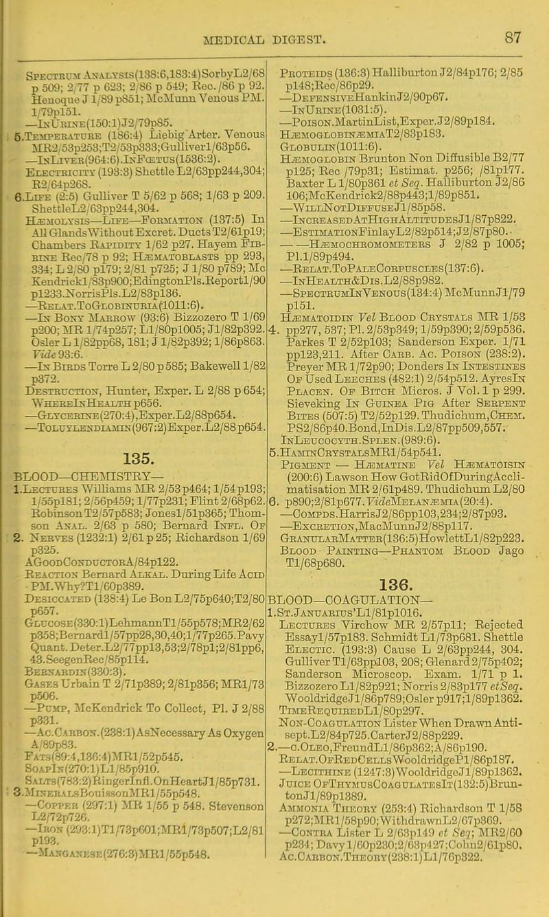 Spectrum A>vALYSis(13S:6,lS3:4)SorbyL2/68 p 509; 2/77 p 623; 2/86 p 549; Kec./86 p 92. Heuoque J1/89 p8ol; McMunn Venous PM. l/79pl51. —IsURiNE(150:l)J2/79pS5. 5. TEMPERATURE (186:4) Liebig'Arter. Venous MR2/53p253;T2/53p333;CTulliverl/68p56. —InLiver(964:6).I>;F(ETUS(1536:2). Electricity (193:3) Shettle L2/63pp244,304; E2/64p26S. 6. LIFE (2:5) GuUiver T 5/62 p 568; 1/63 p 209. ShettleL2/63pp244,304. H^iiOLYSis—Life—Porjiation (137:5) In AU Glands Without Excret. Ducts T2/61pl9; Chambers Rapidity 1/62 p27. Hayem Pib- srs-E Eec/78 p 92; H^matoblasts pp 293, 334; L 2/80 pl79; 2/81 p725; J1/80 p789; Mc £endrickl/83p900;EdingtonPls.Reportl/90 pl233.NorrisPls.L2/83pl36. —Eelat-ToGlobinueia (1011:6). —Ln' Boot Marrow (93:6) Bizzozero T 1/69 p200; MR l/74p257; Ll/80pl005; Jl/82p392. Osier L l/82pp68,181; J l/82p392; l/86p863. Fide 93:6. —Ls- Birds Torre L 2/80 p 585; BakeweU 1/82 p372. Destructiois, Hunter, Exper. L 2/88 p 654; WhereInHealth p656. —GLTCEErN-E(270:4),Exper.L2/88p654. —T0LUYLE^'DIAMIN(967:2) Exper. L2/88 p654. 135. BLOOD—CHEMISTRY— 1. Lectures Williams MR 2/53p464; 1/54pl93; l/o5pl81; 2/56p459; l/77p231; Flint 2/68p62. Robinson T2/57p583; Jonesl/51p365; Thom- son AifAL. 2/63 p 580; Bernard Inpl. Of 2. Nerves (1232:1) 2/61 p 25; Richardson 1/69 p325. AGooDCoi<DUCTORA/84pl22. Reaction Bernard Alkal. During Life Acid PM.Why?Tl/60p389. Desiccated (138:4) Le Bon L2/75p640;T2/80 p657. GLUcosE(3.30:l)LehinannTl/55p578;MR2/62 p358;Bemardl/57pp28,30,40;l/77p265.Pavy Quant. Deter.L2/77ppl3,53;2/78pl;2/81pp6, 43.SeegenRec/8.5pll4. Bernardix(.330:3). Gases Urbain T 2/71p389; 2/81p356; MRl/73 p506. —PcMP, IMcKendrick To Collect, PI. J 2/88 p331. —Ac.CARBOS,(238:l)AsNecessary As Oxygen A/80p83. FATs(89:4,136:4)MRl/52p545. SoAPl5(270:l)Ll/8.5p910. SALT3(783:2)RingerInfl.OnHeartJl/85p731. • 3.MisERALsBoui.ssonjMRl/5.5p548. —Copper (297:1) MR 1/55 p 548. Stevenson L2/72J.72G. —Iron (293:l)Tl/73pG01;MRl/73p507;L2/81 pl93. —Masgai?ese(276:3)MR1 /65p548. Proteids (136:3) Halliburton J2/84pl76; 2/85 pl48;Rec/86p29. —DEFENSiVEHankinJ2/90p67. —InUrine(1031:5). —PoisoN.MartinList,Exper.J2/89pl84. H.EMOGLOBINJEMIAT2/83pl83. Globulin(1011:6). HAEMOGLOBIN Bruntou Non Diffusible B2/77 pl25; Rec /79p31; Estimat. p256; /81pl77. Baxter L l/80p361 et Seq. Halliburton J2/86 106;McKendrick2/88p443;l/89p851. —WillNotDifpuse Jl/85p58. —Increased AtHighAltitudesJI/87p822. —EsTiMATiONFinlayL2/82p514;J2/87p80.- . H^MOCHROMOMETERS J 2/82 p 1005; Pl.l/89p494. —Relat.ToPaleCorpuscles(137:6). —lNHEALTH&Dis.L2/88p982. —SPECTRUMlNVENOUs(134:4)McMunnJl/79 pl51. HiEMAToiDiN Vel Blood Crystals l^IR 1/53 4. pp277, 537; PI. 2/53p349; l/59p390; 2/59p536. Parkes T 2/52pl03; Sanderson Exper. 1/71 ppl23,211. After Caeb. Ac. Poison (238:2). Preyer MR l/72p90; Donders In Intestines Op Used Leeches (482:1) 2/54p512. AyresiN Placen. Of Bitch Micros. J Vol. 1 p 299. Sieveking In Guinea Pig After Serpent Bites (507:5) T2/52pl29.Thudichimi,CHBM, PS2/86p40.Bond,InDis.L2/87pp509,557. InLeucocyth.Splen.(989:6). 5. HAMrNCEYSTALsMRl/54p541. Pigment ■— H^matine Vel H^matoisin (200:6) Lawson How GotRidOfDuringAccli- matisation MR 2/61p489. Thudichum L2/80 6. p890;2/81p677.F'ideMELAN^MU.(20:4). —CoMPDS.HarrisJ2/86ppl03,234;2/87p93. —ExcRETi0N,Mac]MunnJ2/88pll7. GEANULAEMATTER(136:5)HowlettLl/82p223. Blood Painting—Phantom Blood Jago Tl/68p680. 136. BLOOD—COAGULATION— l.ST.jANUAEIUS'Ll/81pl016. Lectures Virchow MR 2/57pll; Rejected Essayl/57pl83. Schmidt Ll/73p681. Shettle Blectic. (193:3) Cause L 2/63pp244, 304. GumverTl/63ppl03, 208; Glenard2/75p402; Sanderson Microscop. Exam. 1/71 p 1. Bizzozero Ll/82p921; Norris 2/83pl77 etSeq. WooldridgeJl/86p789;Oslerp917;l/89pl362. TimeRequieedLI/80p297. NoN-CoAGULATioN Lister Wlicn Drawn Anti- sept.L2/84p725.CarterJ2/88p229. 2.—o.OLEO,FreundLl/86p362;A/86pl90. RELAT.OpREDCELLsWooldridgePl/86pl87. —Lecithine (1247:3) WooldridgeJl/89pl362. Juice OFTHYMUsCoAauLATEslT(132:5)Br;.m- tonJl/89pl389. Ammonia Theory (253:4) Richardson T 1/58 p272;MRl/58p90;WithdrawnL2/67p369. —Contra Lister L 2/63pl49 ct Ser, MR2/60 p2.34;Davyl/60p230;2/03p427:Cohn2/61p80. Ac.CAiiBON.TnEOHY(238:l)Ll/76p322.