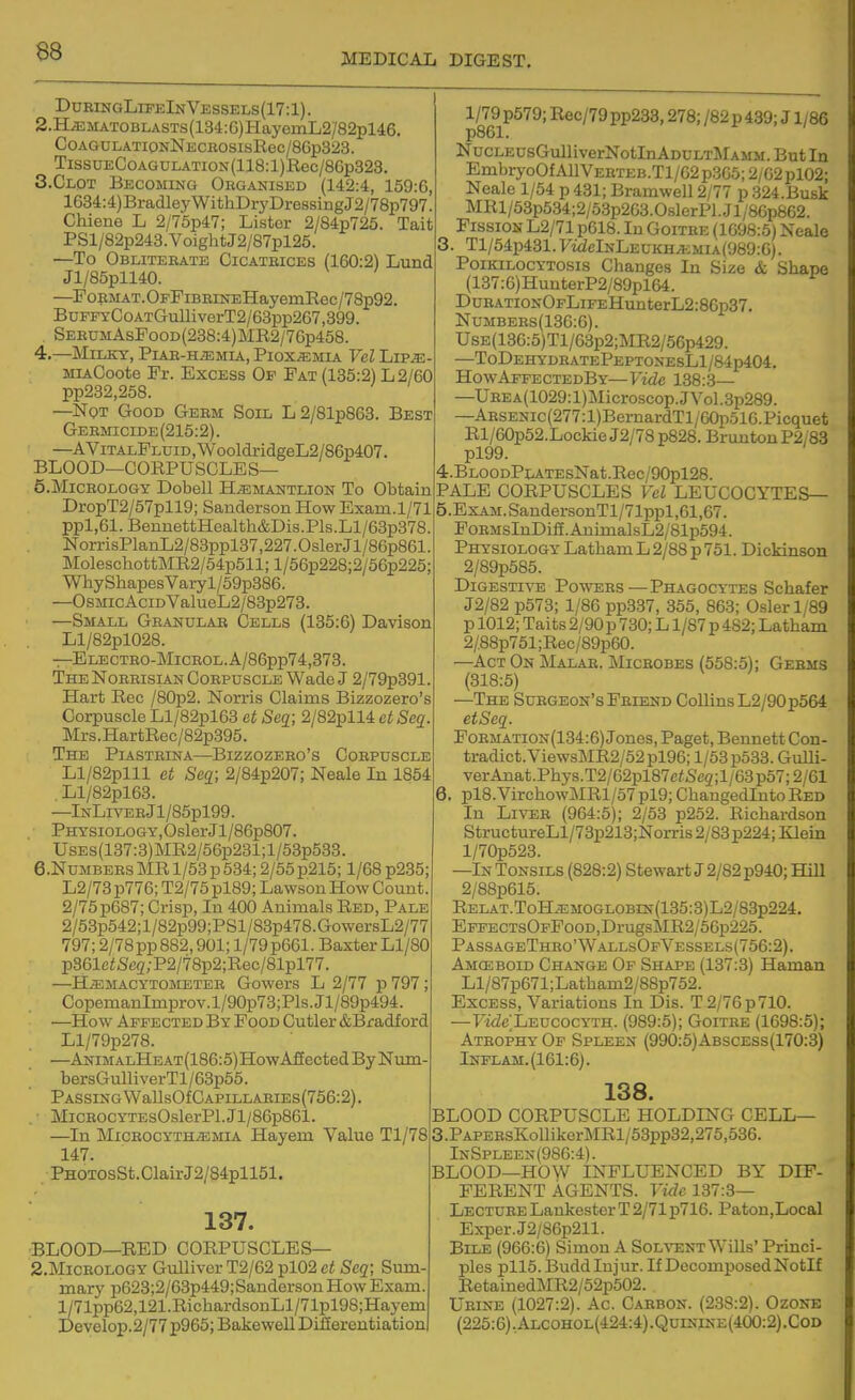 MEDICAL DIGEST. DDRINGLrPElNVESSELS(17:l). 2.H^MATOBLASTs(134:G)HayemL2/82pl46. CoAGULATiONNi;cBOSisRec/8Gp323. TissuECoAGULATioN(118:l)Rec/86p323. S.Clot Becoming Oeganised (142:4, 159:6, 1634:4)BradleyWithDryDressingJ2/78p797! Chiene L 2/75p47; Lister 2/84p725. Tait PSl/82p243.VoightJ2/87pl25. —To Obliterate Cicatbices (160:2) Lund Jl/85pll40. —^FopMAT. OFFiBEiNEHayemRec/78p92, BuFEYCoATGulliverT2/63pp267,399. SEEUMAsFooD(238:4)MR2/76p458. 4. —Milky, PiAB-HiEMiA, Piox^mxa Vel Lip^e- MLiCoote Fr. Excess Of Fat (135:2) L2/60 pp232,258. —Not Good Gebm Soil L2/81p863. Best Germicide (215:2). —AViTALFLUiD,WooldridgeL2/86p407. BLOOD—CORPUSCLES— 5. M1CROLOGY Dobell H^EMANTLION To Obtain DropT2/57pll9; Sanderson How Exam.1/71 ppl,61.BennettHealth&Dis.Pls.Ll/63p378 NorrisPlanL2/83ppl37,227. Osier Jl/86p861 MolescliottMR2/54p511;l/56p228i2/56p225; WhyShapesVary l/59p386. —OsMic AciDValueL2/83p273. —Small Granular Cells (135:6) Davison Ll/82pl028. —ELECTRO-MiCROL.A/86pp74,373. The Norrisian Corpuscle Wade J 2/79p391 Hart Rec /80p2. Norris Claims Bizzozero's Corpuscle Ll/82pl63 ct Seq; 2/82pll4 et Seq. Mrs.HartRec/82p395. The PiASTEiNA—Bizzozero's Corpuscle Ll/82plll et Segi; 2/84p207; Neale In 1854 Ll/82pl63. —lNLiVEBJl/85pl99. PHYSiOLOGY,OslerJl/86p807. UsEs(137:3)MR2/56p281;l/53p533. e.NuMBERS MR 1/53 p 534; 2/55 p215; 1/68 p235; L2/73 p776; T2/75 pl89; Lawson How Count 2/75 p687; Crisp, In 400 Animals Red, Pale 2/53p542;l/82p99;PSl/83p478.GowersL2/77 797; 2/78pp882,901; 1/79p661. Baxter Ll/80 p361eiSe3;P2/78p2;Rec/81pl77. —H.a;MACYTOMETER Gowers L 2/77 p797; CopemanImprov.l/90p73;Pls.Jl/89p494. —How Affected By Food Cutler &Bradf ord Ll/79p278. —ANiMALHEAT(186:5)HowAffectedByNum bersGulliverTl/63p55. PASSINGWallsOfCAPILLARIES(756:2). MicEOCYTEsOslerPl. Jl/86p861. —In MicEOCYTHiEMiA Hayem Value Tl/78 147. PHOTOsSt.ClairJ2/84pll51. 137. BLOOD—RED CORPUSCLES— 2.M1CEOLOGY Gulliver T2/62 pl02 ct Seq; Sum- mary p623;2/63p449; Sanderson How Exam. l/71pp62,121.RichardsonLl/71pl98;Hayem Develop.2/77p965;BakewellDi££erentiation 1/79 p579; Rec/79 pp233,278; /82 p 439; J1/86 p861. NucLEUsGulliverNotlnADULTi^rAMM. But In EmbryoOfAllVEETEB.Tl/62p3G5;2/C2pl02; Neale 1/54 p 431; Bramwell 2/77 p 324.Busk MRl/53p534;2/63p263.0slerP].Jl/8Gp662. Fission L2/71p618. In Goitee (1098:6) Neale Tl/54p431.FwielNLEUKH.EMiA(989:G). PoiKiLOCYTOsis Changes In Size & Shape (137:6)HnnterP2/89pl64. DuRATioNOFLiFEHunterL2:86p37. NuMBERs(13G:G). UsE(130:6)Tl/63p2;MR2/56p429. —ToDehydratePeptonesL1/84p404. HowAffectedBy—Vide 138:3— —UEEA(1029:l)Microscop.JVol.3p289. —ARSENic(277:l)BemardTl/60i5ol6.Picquet Rl/60p52.LockieJ2/78p828. BruntonP2/83 pl99. 4. BLOODPLATEsNat.Rec/90pl28. PALE CORPUSCLES Vel LEUCOCYTES— 5. ExAM.SandersonTl/71ppl,61,67. FoRMsInDiS.AnimalsL2/81p594. Physiology Latham L 2/88 p 751. Dickinson 2/89p585. Digestive Powers—Phagocytes Schafer J2/82 p573; 1/86 pp337, 355, 863; Osier 1/89 p 1012; Taits 2/90 p 730; L1/87 p 482; Latham 2/88p751;Rec/89p60. —Act On Malar. Microbes (558:5); Germs (318:5) —The Surgeon's Friend Collins L2/90p564 etSeq. Formation(134:6) Jones, Paget, Bennett Con- tradict. ViewsMR2/52pl96; 1/53 p533. Gulli- verAnat.Phys.T2/G2pl87eiSe2;l/G3p57;2/61 6. pl8.VirchowMRl/57pl9; ChangedlntoRed In Liver (964:5); 2/53 p252. Richardson StructureLl/73p213;Norris2/83p224; Klein l/70p523. —In Tonsils (828:2) Stewart J 2/82 p940; Hill 2/88p615. RELAT.ToH.EMOGLOBiN(135:3)L2/83p224. EpFECTsOFPooD,DrugsMR2/5Gp225. PassageTheo'WallsOfVessels(756:2). Amceboid Change Of Shape (137:3) Haman Ll/87pG71;Latham2/88p752. Excess, Variations In Dis. T 2/76 p 710. —FiiZeLEUcocYTH. (989:6); Goitre (1698:5); Atrophy Of Spleen (990:6)Abscess(170:3) Inflam.(161:6). 138. BLOOD CORPUSCLE HOLDING CELL— 3.PAPERsKollikerMRl/53pp32,275,636. InSpleen(98G:4). BLOOD—HOW INFLUENCED BY DIF- FERENT AGENTS, ride 137:3— Lecture Lankester T 2/71 p716. Paton,Local Exper.J2/86p211. Bile (966:6) Simon A Sol%t;nt Wills' Princi- ples pll6. Budd Injur. If Decomposed NotIf RetainedMR2/52p502. Urine (1027:2). Ac. Carbon. (238:2). Ozonb (225:6).Alcohol(424:4).Quinine(400:2).Cod