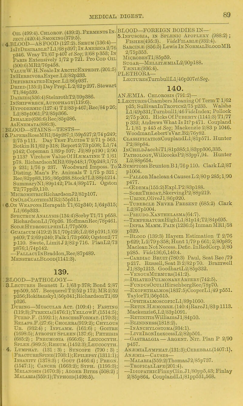 Oil (499:4). Chlorof. (439:2). Ferments In- ject. (420:4). Smoking (379:5). . 4 BLOOD—AS FOOD (127:2). Serum (136:4)— IsItDesibable? Ll/68 p397; In America 2/76 p346. Wrav Tl/67 p407 ct Scq; 2/68 p358; In Paris Extensively 1/72 p 721. Pro Cod Oil (500:6)MR2/76p468. Value W.H.Nealo In ArcticExpedit. (201:5) lNH£RBivoBAExper.L2/82p238. DEFiBRrNATEDExper.L2/86p987. Dried (135:2) Day Prep'. L 2/82 p 297. Stewart Tl,S4p589. Dairies(o36:4) StemrotliT2/59p386. In Shipwreck, AuTOPHAGY (119:6). Hypodermic (127:4) T2/S3p467;Eec/84p26; L2 35pl061;P2/85p866. lNH:ALED(636:6)Rec/85p286. AsEnemata(S86:3). : BLOOD—STAINS—TESTS— ;5.PAPEEsRoseMEl/54p287;l/59p527;2/74p249; 2/75plll. Day Test Fluids T 2/71 p 563. BotkmR 1/62 p 318; Report 2/73 pl08; Ll/74 pl42; Copeman l/89p 597; J2/89 pl90; 2/90 pll3? Virchow Value Of H^MATiNE T 1/61 p78. RichardsonMR2/69p548;l/70p248;l/75 p 231; 1/76 p 237. Woodward Imposs. To Disting. Man's Fr. Animals T 1/75 p 821 Eec/82pp83,195;/86p288. Stock?L2/88pl214 Suminai7m/89pl42; Pls.4/89pl71. Ogston T2/77pp29,110. iIiCROMETHicRicliardsonJ2/81pl07. OnOldClothesMR2/55p511. I 6.0n WeaponsHerapath Tl/61p340; l/64p815; Ll/66p323. Spectrum Analysis (184:4)SorbyTl/71 p658 RichardsonLl/76p26. HofimanRec/78p461 SOD^HYDROSULPHIsLl/77p509. GuAiACUii (419:2) Rl/70pl26;L2/68pl91;l/69 p409; T 2/69 p240; Falk 1/78 p660; Ogston2/77 pllO. Swete, Limit J 2/82 p 716. PlanL2/73 p876;l/74pl42. —FALLACYlNBraddon,Rec/87p489. ilENSTEUALBLOOD(1141:3). 139. BLOOD-PATHOLOGY— • 3.LECTURES Bennett L 1/63 p 378; Bond 2/87 pp509, .5.57. BecquerelT2/52 p 172; MR2/52 p256;Rokitanskyl/56p341;RichardsonTl/69 p326. During—^Musctjlab Act. (109:4); Pasting (119:3);Pybexia(1476:1);YellowF.(1514:5' PuEBP.F. (1592:1); AbscessPormat. (170:3' Relap3.P.(27:6); Cholera(919:2); Chylous Ub. (932:4) ; Inflamm. (161:6) ; Goitre (1698:.5j; Atrophy Spleen (137:6); Phthisis (685:2); Pneumonia (606:6); Leucocyth. Splen.(980:5);Kheum.(1452:.3);Leucocyth. 4. Lymphat. (131 : 3) ; Syncope (790 : 3) ; FractureSptne(1703:1);Epilepsy (1311:1); Insanity (1.378:.3) ; Gout (1466:4); Pregn. (1.547:1); Cancer (1603:2); Syph. (1195:3); Melanosis a070:3); Adder Bites (608:2); ilALAi4iA(.559:l);TYPHOiD(1498:5). BLOOD—FOREIGN BODIES IN— 5.INFUS0BIA, IN Splenic Apoplexy (988:2); FisHES(495:8). FidcFiLABi.^ (932:4). SABCiNiB (856:5) Lewis In NoemalBloodMR 2/75p853. MiQE0BEsTl/85p59. Sugar—MELLiTiEMiAL2/90pl88. TiENi^ (936:4). PLETHORA— LECTUREsTurnbullLl/46p207e^Sc2. 140. AN.^MIA. Chlorosis (791:2)— I.Lectuebs Chambers Meaning Of Term T 1/62 p25; SullivanInTE0Pics2/75 p233. Walshe Ll/49p831;Tm-nbuILl/46FMZeIndex; PoUock 2/75p201. Hicks Of Puberty (1141:8) Tl/77 p 332; Andrews What Is It? p 471. Coupland L 1/81 p 445 et Seq; Mackenzie 2/88 p 1046. WoodmanLebert'sVar.B2/76y82. ClassificATioNCouplandLl/81p571. Hunter P2/88p84. lNCHiLDjacobiTl/81p385;l/83pp306,335. Pathology,WiILcocksP2/83pp7,94. Hunter L2/88p654. Symptoms Brunton B1/76p 110. ClarkL2/87 pl004. -Pallor Maclean 4 Causes L 2/80p 285; 1/90 p477. —CEDEMA(155:2)Expl.P2/83pl88. —SoreThroat, SkervingP2/88p219. -Urine , Olive Jl/86p920. —TuBEECLE Never Present (685:2) Clark L2/87pl004. —Pseudo.Xanthelasma(64:7) . —TEMPERATUEEHighLl/81pl4;T2/84p695. -Infra Mamm. Pain (1236:5) Inman MRl/58 p329. —Blood (139:3) Hayem Estimation T 2/76 p 629; L 2/79 p 858; Hunt 1/79 p 661; 2/80p89; MacleanNotNecess. Defic. InRedGorp.2/80 p285. 7'idel86;6,140:4. —Cardiac Beuit (780:3) Paul, Seat Rec /79 p217. Russell,Seats2/82p70. Bramwell Jl/83pl213. GoodhartL2/85p332. —VenousMuemues (141:2). —DilatedPulmonaryAetery(742:5) . —PuNDUsOcuLiHirschbergRec/78p70. —ExoPHTHALMOs(18a7:5)CooperLl/49p551. TaylorTl/56p515. —OPHTHALMOSCOPIcLl/89pl050. —Retin.Hjemorrh. (140:4)Rare Jl/83 p 1118. Mackenzie6,L2/83pl091. —Retinitis WiUiamsJl/84pl0. —Blindness(1818:2). —InAnchylostoma(934:1). —LiVElRONlnexcessL2/82p501. —Gastbalgia—Argent. Nit. Plan P 2/90 p457. ANiEMIALYMPHAT.(131:3);CEBEBRAL(1407:l). Anaemia—Causes— —MALARiA(559:2)ThomasJ2/85p737. —TropicalLife(201:4). —lDioPATHicFinnyClin.Jl/80pp5,43; Fiulay 2/85p864. CouplandLl/81pp531,508.
