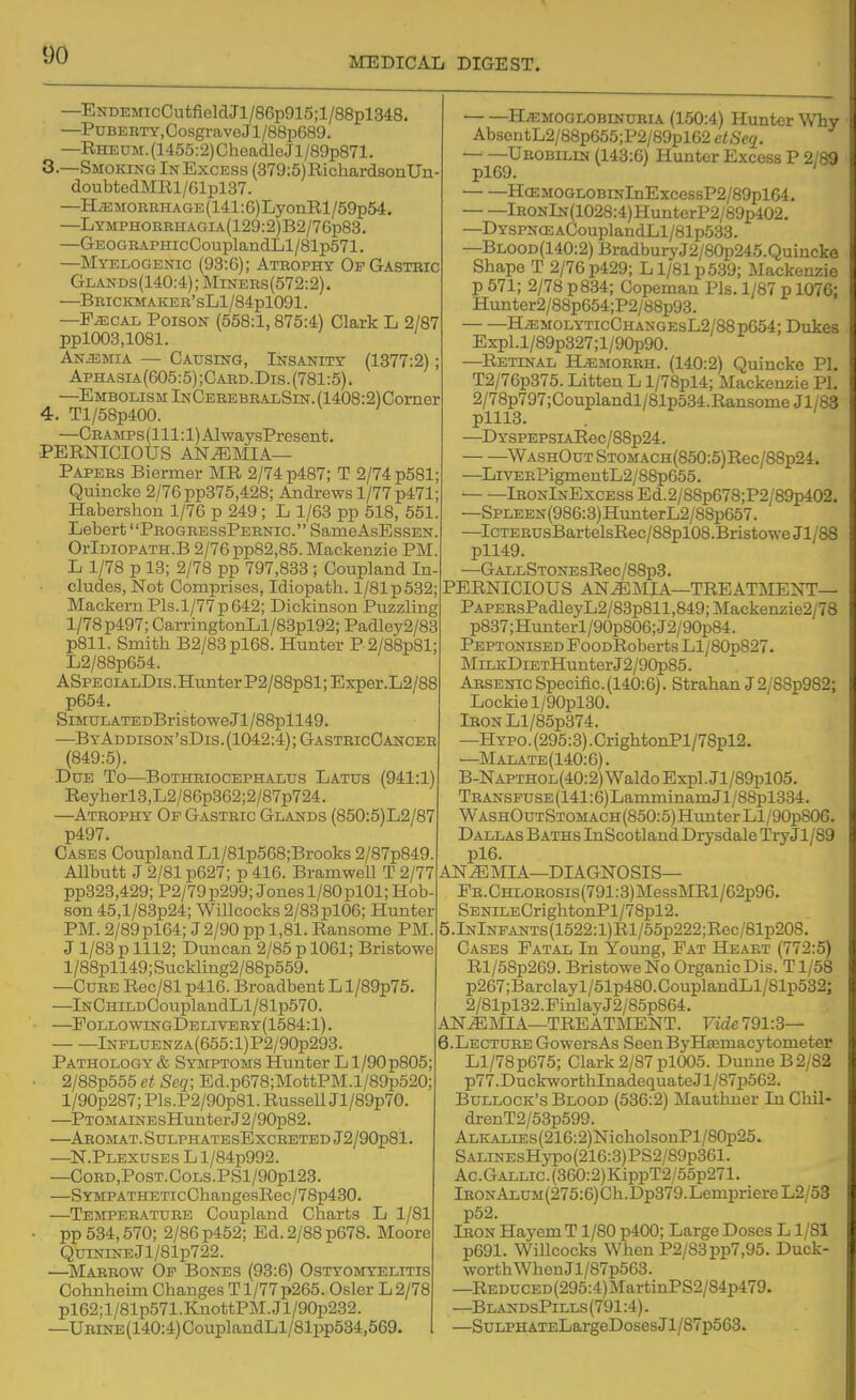 DO MEDICAL DIGEST. —ENDEMicCutfieldJl/86p915;l/88pl348. —PuBERTY,Cosgra,veJl/88p689. —RHECM.(1455:2)CheadleJl/89p871. 8.—Smoking In Excess (379:5)RichardsonUn doubtedMRl/61pl37. —HiEMORBHAGE(141:6)LyonRl/59p54. —LYMPHORRHAGiA(129:2)B2/76p83. —GEOGRAPHicCouplandLl/81p571. —Myelogenic (93:6); Atrophy Of Gastric Glands(140:4); MiNEBs(572:2). —Brickmaker' sLl/84pl091. —FiECAL Poison (558:1,875:4) Clark L 2/87 ppl003,1081. ANiEMiA — Causing, Insanity (1377:2); Aphasia(605:5);Card.Dis.(781:5). —Embolism InCerebralSin. (1408:2)Comer 4. Tl/58p400. —CEAMPs(lll:l)AlwaysPresent. PERNICIOUS anemia- Papers Biermer MR 2/74 p487; T 2/74 p581; Quincke 2/76pp375,428; Andrews 1/77 p471; Habershon 1/76 p 249; L 1/63 pp 618, 651. Lebert ProgressPernic. SameAsEssEN, OrlDioPATH.B 2/76 pp82,85. Mackenzie PM, L 1/78 p 13; 2/78 pp 797,833 ; Coupland In- • eludes, Not Comprises, Idiopatb. 1/81 p632; Mackern PIs.1/77 p642; Dickinson Puzzling 1/78 p497; CarringtonLl/83pl92; PadIey2/83 p811. Smith B2/83pl68. Hunter P 2/88p81 L2/88p654. ASPECiALDis.HuiiterP2/88p81;Exper.L2/88 p664. SiMULATEDBristoweJl/88pll49. —ByAddison'sDis.(1042:4);GastricGancer (849:5). Due To—Bothriocephalus Latus (941:1) Reyherl3,L2/86p362;2/87p724. —Atrophy Of Gastric Glands (850:5)L2/87 p497. Gases Coupland Ll/81p568;Brooks 2/87p849. Allbutt J 2/81 p627; p 416. Bramwell T 2/77 pp323,429; P2/79p299; Jonesl/80pl01;Hob- son 45,l/83p24; Willcocks 2/83pl06; Hunter PM. 2/89pl64; J2/90 pp 1,81. Ransoms PM. J 1/83 p 1112; Duncan 2/85 p 1061; Bristowe l/88pll49; Suckling2/88p559. —Cure Rec/81 p416. Broadbent Ll/89p75. —lNCHiLDCouplaudLl/81p570. P0LL0WrNGDELIVERY(1584:l). lNPLUENZA(655:l)P2/90p293. Pathology & Symptoms Hunter L l/90p805: 2/88p555 ct Seq; Ed.p678;MottPM.l/89p520; l/90p287; Pls.P2/90p81. Russell Jl/89p70. —PTOMAiNEsHunterJ2/90p82. —Abomat.SulphatesExcreted J2/90p81. —N.Plexuses L l/84p992. —CORD,PoST.COLS.PSl/90pl23. —SYMPATHETicChaugesRec/78p430. —Temperature Coupland Charts L 1/81 • pp 534,670; 2/86 p452; Ed. 2/88 p678. Moore QuiNiNEjl/81p722. —Marrow Of Bones (93:6) Ostyomyelitis Cohnheim Changes T1/77 p266. Osier L 2/78 pl62;l/81p571.KnottPM.Jl/90p232. —UBiNE(140:4)CouplandLl/81pp534,569. Hemoglobinuria (150:4) Hunter Why AbsentL2/88p655;P2/89pl62 etSeq. — —Urobilin (143:6) Hunter Excess P 2/89 pl69. ' HcEM0GL0BiNlnExcessP2/89pl64. lHONlN(1028:4)HunterP2/89p402. —DYSPN<EACouplandLl/81p538. —Blood(140:2) BradburyJ2/80p245.Quincke Shape T 2/76 p429; L1/81 p5.39; Mackenzie p 571; 2/78 p834; Copeman Pis. 1/87 p 1076; Hunter2/88p654;P2/88p93. HiEMOLYTicCHANGEsL2/88pG54; Dukes Expl.l/89p327;l/90p90. —Retinal H^morrh. (140:2) Quincke PI. T2/76p375. Litten L l/78pl4; Mackenzie PL 2/78p797;Couplandl/81p534.RansomeJl/83 plll3. —DYSPEPSiARec/88p24. WASHOuTSTOMACH(850:5)Eec/88p24. —LivERPigmentL2/88p655. lRONlNExcESsEd.2/88p678;P2/89p402. —SpLEEN(986:3)HunterL2/88p657. —IcTERUsBartelsRec/88pl08.BristoweJl/88 pll49. —GALLSTONEsRec/88p3. PERNICIOUS ANEMIA—TREATMENT— PAPERsPadleyL2/83p811,849;Mackenzie2/78 p837;Hunterl/90p806;J2/90p84. PEPTOiJiSEDEooDRobertsLl/80p827. MiLKDiETHunterJ2/90p85. Arsenic Specific. (140:6). Strahan J2/88p982; Lockiel/90pl30. lRONLl/85p374. —Hypo. (295:3) .CrightonPl/78pl2. —Malate(140:6). B-NAPTHOL(40:2)WaldoExpl.Jl/89pl05. TRANSPUSE(141:6)LamminamJl/88pl334. WASHOuTSTOMACH(850:5)HunterLl/90p806. Dallas Baths InScotland Drysdale Ti-yJl/89 pl6. ANEMIA—DIAGNOSIS— FR.CHLOROSis(791:3)MessMRl/62p96. SENiLECrightonPl/78pl2. lNlNPANTs(1622:l)Rl/55p222;Rec/81p208. Cases Fatal In Young, Fat Heart (772:5) Rl/68p269. Bristowe No Organic Dis. T1/58 p267;Barclayl/51p480.CouplandLl/81p532; 2/81pl32.PinlayJ2/85p864. ANEMIA—TREATMENT. Vide'i91:3— 6.LECTURE GowersAs Seen ByHiEmacytometer Ll/78p676; Clark 2/87 pl005. Dunne B2/82 p77.DuckworthInadequateJl/87p562. Bullock's Blood (536:2) Mauthner In Chil- drenT2/58p599. ALKALiEs(216:2)NicholsonPl/80p25. SALiNEsHypo(216:3)PS2/89p361. Ac . Gallic . (360:2) KippT2/55p271. lRONALUM(275:6)Ch.Dp379.LempriereL2/53 p52. Iron Hayem T1/80 p400; Large Doses L1/81 p691. Willcocks When P2/83pp7,95. Duck- worth When Jl/87p563. —REDUCED(295:4)MartinPS2/84p479. —BlandsPills(791:4). —SuLPHATELargeDosesJl/87p563.