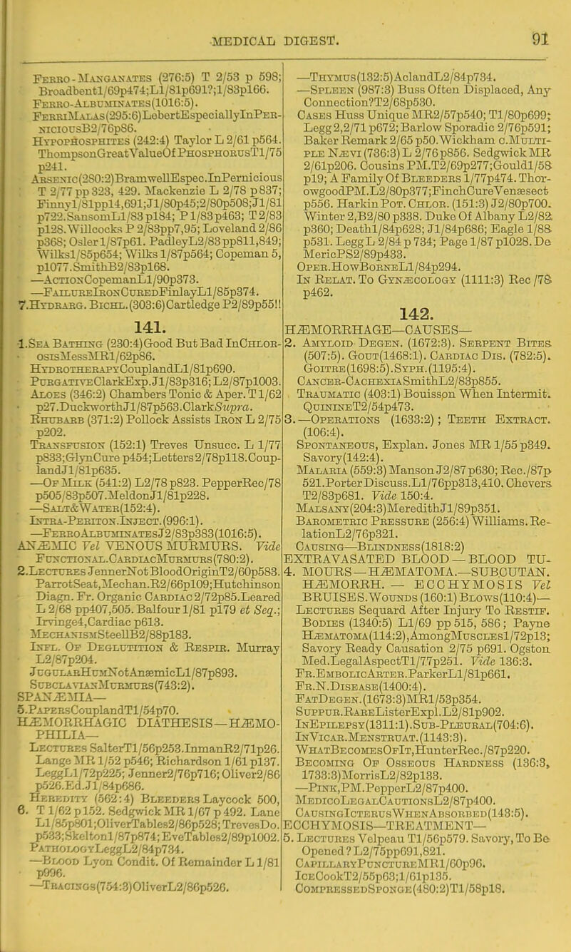 •MEDICAL FERRO-MA^-GA^•ATES (27G:5) T 2/53 p 598; Broadboutl/69p474;Ll/SlpG91?il/83pl6G. Fekko-Albumii;ates(101G:5). FEERiMAiAs(295:G)LebertEspeciallyInPEK- KiciousB2/7GpS6. Hypophosphites (242:4) Taylor L 2/61 p564. ThompsonGreatValueOfPHOSPHOEnsTl/75 p241. ARSENic(280:2)BramwellEspec.InPernicious T 2/77 pp 323, 429. Mackenzie L 2/78 p837; Fiiinyl/Slppl4,G91;Jl/80p45;2/80p508;Jl/81 p722.SansomLl/83pl84; Pl/83p463; T2/83 pl2S. Willcocka P 2/83pp7,95; Loveland 2/86 p368; Osier 1/S7p61. PadleyL2/83pp811,849; WiIksl/S5pG54; Wilis l/87p564; Copeman 5, pl077.SmithB2/88pl68. —AcTioxCopemanLl/9C^373. —FAiLUKElKONCnEEDFinlayLl/85p374. 7.HTDBABG. BicHL.(303:G)Cartledge P2/89p55I! 141. •I.Sea Bathtstg (230:4)Good But Bad InCmoE- ■ osisMessMEl/62p86. HYDROTHERAPYCouplandLl/81p690. PtnRGATiVEClarkExp. Jl/83p316; L2/87pl008. Aloes (346:2) Chambers Tonic & Aper. T1/62 • p27.DuckworthJl/87p563.ClarkSMp»«- Ehubaeb (371:2) Pollock Assists Ieon L 2/75 p202. TBijfSFUSiON (152:1) Treves Unsucc. L 1/77 p833; GlynCure p454;Letters 2/78pll8. Coup- landJl/81p635. —OFiliLK (541:2) L2/78p823. PepperEec/78 p505/83p507.Meldon Jl/81p228. —Salt&Watek(152:4). Istea-Peeiton.Inject. (996:1). —Fereo Albuminatbs J2/83p383 (1016:5). AN^:NnC Yel VENOUS MURMURS. Vide Fcxctional.CabdiacMuemtjes(780:2). 2.LECTtrHEs JennerNot BloodOriginT2/60p583. ParrotSeat,Mechan.R2/66pl09;Hutchinson Diagn. Fr. Organic GAEDiAc2/72p85.Leared L 2/68 pp407,505. Balfour 1/81 pl79 et Se^.; Irvinge4,Cardiac p613. MECHA^^SMSteeUB2/88pl88. IsTL. Of Deglutition & Eespie. Murray L2/87p204. •JcGCLAEHu3iNotAn8emicLl/87p893. ScBCLA\-iANMcEsnjEs(743:2). span^:mia— 5. PAPEBsCouplandTl/54p70. HEMORRHAGIC DIATHESIS—H.^MO- PHILIA— Lectcee s Sal t«rTl /56p253.InmanR2/71p26. Lange MR 1/52 p546; Richardson 1/61 pl37. I.eggLl/72p225; Jenner2/76p716; 01iver2/86 p52G.Ed..Jl/84pC86. Heredity (oG2:4) Bleeders Laycock 500, 6. T 1/62 p 152. Sedgwick MR 1/G7 p 492. Lane Ll/85p801;01iverTables2/8Gp528; TrevesDo. p533;Skc;ltonl/87p874; EveTablos2/89pl002. PATKOLOOYLeggL2/84p784. —Blood Lyon Condit. Of Remainder L1/81 p906. —TBAcnfOs(754:3)01iverL2/86p526. DIGEST. 91 —THYMUs(132:5)AclandL2/84p734. —Spleen (987:3) Buss Often Displaced, Any Connection?T2/G8p530. Cases Huss Unique MR2/57p540; Tl/80p699; Legg2,2/71 p672;Barlow Sporadic 2/76p591; Baker Remark 2/65 p50. Wickham c.Multi- ple NiEVi (736:3) L 2/76 p856. Sedgwick MR 2/61p206. Cousins PM.T2/69p277;Gouldl/5S pl9; A Family Of Bleeders l/77p474. Thor- owgoodPM.L2/80p377;FinchCureVensesect p556. HarkinPoT. Chloe. (151:3) J2/80p700. Winter 2,B2/80 p338. Duke Of Albany L2/82 p360; Deathl/84p628; Jl/84p686; Eagle 1/8S p531. LeggL 2/84 p 734; Page 1/87plG28. De MericPS2/89p433. OpEE.HowBoENELl/84p294. In Relat. To Gynaecology (1111:3) Eec /78 p462. 142. H^MOEEHAGE—CAUSE S— 2. Amyloid Degen. (1672:3). Serpent Bites (507:5). GouT(1468:l). Cardiac Dis. (782:5). Goitre (1698:5). Syph. (1195:4). CANCER-CACHEXiASmithL2/83p855. . Traumatic (403:1) Bouisspn When Intermit. QuiNiNET2/54p473. 3. —Operations (1633:2); Teeth Extract. (106:4). Spontaneous, Explan. Jones ME 1/55 p349. Savory (142:4). Malaria (559:3) MansonJ2/87p630; Eec./87p 521.PorterDiscuss.Ll/76pp313,410.Chevers T2/83p681. FifZe 150:4. ]MALSANY(204:3)MeredithJl/89p351. Barometric Pressure (256:4) Williams. Ee- lationL2/76p321. Causing—BLmDNESs(1818:2) EXTEAVASATED BLOOD —BLOOD TU- 4. MOURS—HEMATOMA.—SUBOUTAN. HEMORRH. — ECCHYMOSIS Vel BRUISES.WouNDS (160:1) Blows(110:4)— Lectures Sequard After Injury To Restlf. Bodies (1340:5) Ll/69 pp515, 586; Payne ILEMATOMA(114:2),AmongMuscLEsl/72pl3; Savory Ready Causation 2/75 p691. Ogstou Med.LegalAspectTl/77p251. Vide 136:3. FE.EMBOLicAHTER.ParkerLl/81p661. Fr.N.Disease(1400:4). FatDegen. (1673:3)MRl/53p354. SuppuR.RAEEListerExpl. L2/81p902. InEpilepsy(1311:1).Sub-Pleueal(704:6). InVicae.Menstruat.(1143:3). WHATBECOMEsOFlT,HunterRec./87p220. Becoming Of Osseous Hardness (136:3, 1733:3)MorrisL2/82pl33. —PiNK,PM.PepperL2/87p400. MedicoLegalCautionsL2/87p400. GausingIcterusWhenAbsorbed(143:5). ECCHYMOSIS—TREATMENT— 5. Lectures Vclpeau Tl/50p579. Savory, To Be Opened ? L2/75pp691,821. CapillaryPunctueeMR1/60p96. ICECookT2/55p63;l/Glpl35. CoMPREssEDSpoNGE(480:2)Tl/58pl8.