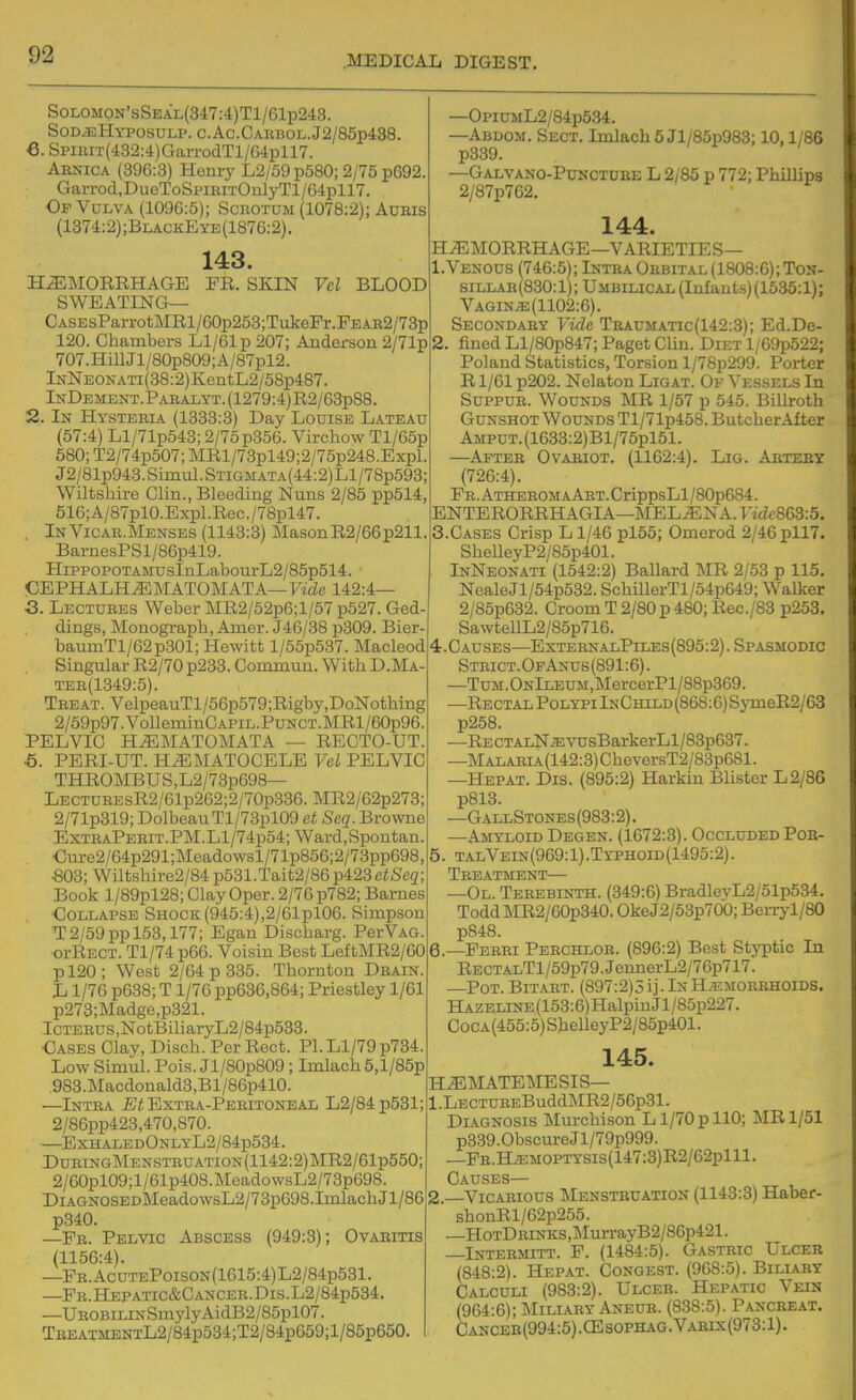6 SoLOMON'sSEAL(347:4)Tl/61p243. Sod-eHyposulp. c.Ac.CARBOL.J2/85p438. , SpiRiT(432:4)GarrodTl/64pll7. Arnica (396:3) Henry L2/59p580; 2/75 p692. Garrod,DueToSpiRiTOulyTl/64pll7. Of Vulva (109G:5); Scrotum (1078:2); AuRis (1374:2);BlackEye(1876:2). 143. FR. SKIN Vel BLOOD HEMORRHAGE SWEATING— CASEsParrotMRl/60p253;TakeFr.FEAR2/73p 120. Chambers Ll/61p 207; Anderson 2/71p 707.HiUJl/80p809;A/87pl2. lNNEOKATi(38:2)KentL2/58p4S7. InDbment.Paealyt.(1279:4)R2/63p88 2. In Hysteria (1333:3) Day Louise Lateau (57:4) Ll/71p543; 2/75 p356. Virchow Tl/65p 580; T2/74p507; MRl/73pl49;2/75p248.Expl J2/81p943.Smiul.STiGMATA(44:2)Ll/78p593; Wiltshire Clin., Bleeding Nuns 2/85 pp514 516;A/87pl0.Expl.Rec./78pl47. InVicae.Menses (1143:3) MasonR2/66p211. BarnesPSl/86p419. HippopoTAMUsInLabourL2/85p514. CEPHALHEMATOMATA—FtfZe 142:4— 3. Lectures Weber MR2/52p6;l/57p527. Ged dings, Monograph, Anier. J46/38 p309. Bier- baumTl/62p301; Hewitt l/55p537. Macleod Singular R2/70 p233. Commun. With D.Ma- TER(1349:5). Treat. VelpeauTl/56p579;Rigby,DoNothing 2/59p97.VolleminCAPiL.PuNCT.MRl/60p96. PELVIC HEMATOMATA — RECTO-UT. ■6. PERI-UT. HEMATOCELE Vel PELVIC THROMBUS,L2/73p69& LECTUREsR2/Glp262;2/70p336. MR2/62p273; 2/71p319; DolbeauTl/73pl09 et Seq. Browne ExTRAPERiT.PM.Ll/74p54; Ward,Spontan Cure2/64p291;]Meadowsl/71p856;2/73pp698, ■803; Wiltshire2/84p531.Tait2/86p423ciSc3; Book l/89pl28; ClayOper. 2/76 p782; Barnes Collapse Shock (945:4),2/61pl06. Simpson T2/59 pp 153,177; Egan Discharg. PerVAG. oi-Rect. Tl/74p66. Voisin Best LeftMR2/60 pl20; West 2/64 p 335. Thornton Drain. L 1/76 p638; T 1/76 pp636,864; Priestley 1/61 p273;Madge,p321. IcTEEUS,NotBiliaryL2/84p533 Cases Clay, Disch. Per Rect. Pl.Ll/79p734. Low Simul. Pois. Jl/80p809 ; Imlach 5,l/85p 983.Macdonald3,Bl/86p410. —Intra Et Extra-Pebitoneal L2/84 p581; 2/86pp423,470,870. —ExiialedOnlyL2/84p534. DuRiNGMENSTRUATiON(1142:2)MR2/61p550; 2/60pl09;l/61p408.MeadowsL2/73p698. DiAGNOSEDMeadowsL2/73p698.ImlachJl/86 p340. —Fr. Pelvic Abscess (949:8); Ovaritis (1156:4). —Fr.AcutePoison(1615:4)L2/84p531. —Pr.Hepatic&Cancer.Dis.L2/84p534. —UBOBiLiNSmylyAidB2/85pl07. TBEATMENTL2/84p534;T2/84p659;l/85p650. —OpiUML2/84p534. —Abuom. Sect. Imlach 5 Jl/85p983; 10,1/86 p339. —Galvano-Punctube L 2/85 p 772; Phillips 2/87p762. 144. HEMORRHAGE—VARIETIES— 1. Venous (746:5); Intra Orbital (1808:6); Ton- siLLAB(830:1); Umbilical (Infants) (1635:1); VAGiNiE(1102:6). Secondary Vule Traumatic(142:3); Ed.De- 2. fined Ll/80p847; Paget Clin. Diet 1/G9p522; Poland Statistics, Torsion l/78p299. Porter Rl/61 p202. Nelaton Ligat. Of Vessels In SuppuR. Wounds MR 1/57 p 545. Billroth Gunshot Wounds Tl/71p458. ButcherAfter Amput. (1633:2)Bl/75pl51. —After Ovariot. (1162:4). Lig. Abteby (726:4). FR.ATHEROMAART.CrippsLl/80p684. ENTERORRHAGIA—MELEN A. ridc863:5. 3. CASES Crisp L 1/46 pl55; Omerod 2/46 pll7. SheUeyP2/85p401. InNeonati (1542:2) Ballard MR 2/53 p 115. NealeJl/54p532. SchillerTl/54p649; Walker 2/85p632. Croom T 2/80 p 480; Rec./83 p253. SawtellL2/85p716. 4. Causes—ExternalPiles(895:2). Spasmodic Strict.OfAnus(891:6). —TuM.ONlLEUM,MercerPl/88p369. —Rectal Polypi InChild(868:6) S3TneR2/63 p258. —RECTALN^vusBarkerLl/83p637. —MALABiA(142:3)CheversT2/83p681. —Hepat. Dis. (895:2) Harkin Blister L2/86 p813. —GallStones(983:2). —Amyloid Degen. (1672:3). Occluded Por- 5. talVein(969: 1) .Typhoid(1495:2). Treatment—• —Ol. Terebinth. (349:6) BradleyL2/51p534. ToddMR2/60p340. OkeJ2/53p70b; Benyl/SO p848. 6. —Ferri Perchlor. (896:2) Best Styptic In RECTALTl/59p79.JennerL2/76p717. —Pot. Bitart. (897:2)5 ij. Ix H.i= morrhoids. HAZELiNE(153:6)HalpinJl/85p227. CocA(455:5)ShelleyP2/85p401. 145. HEMATEMESIS— l.LECTUREBuddMR2/56p31. Diagnosis Murchison L1/70 p 110; :MR 1/51 p339.0bsc\ireJl/79p999. —PE.H.EMOPTYsis(147:3)R2/62plll. Causes— —Vicarious ^Ienstbuation (1143:3) Haber- shonRl/62p255. —HoTDRiNKS,MurrayB2/86p421. Intermitt. F. (1484:5). Gastric Ulcer (848:2). Hepat. Congest. (968:5). Biliary Calculi (983:2). Ulcer. Hepatic Vein (964:6); Miliary Aneur. (838:5). Pancreat. Cancee(994:5).CEsophag.Vabix(973:1).