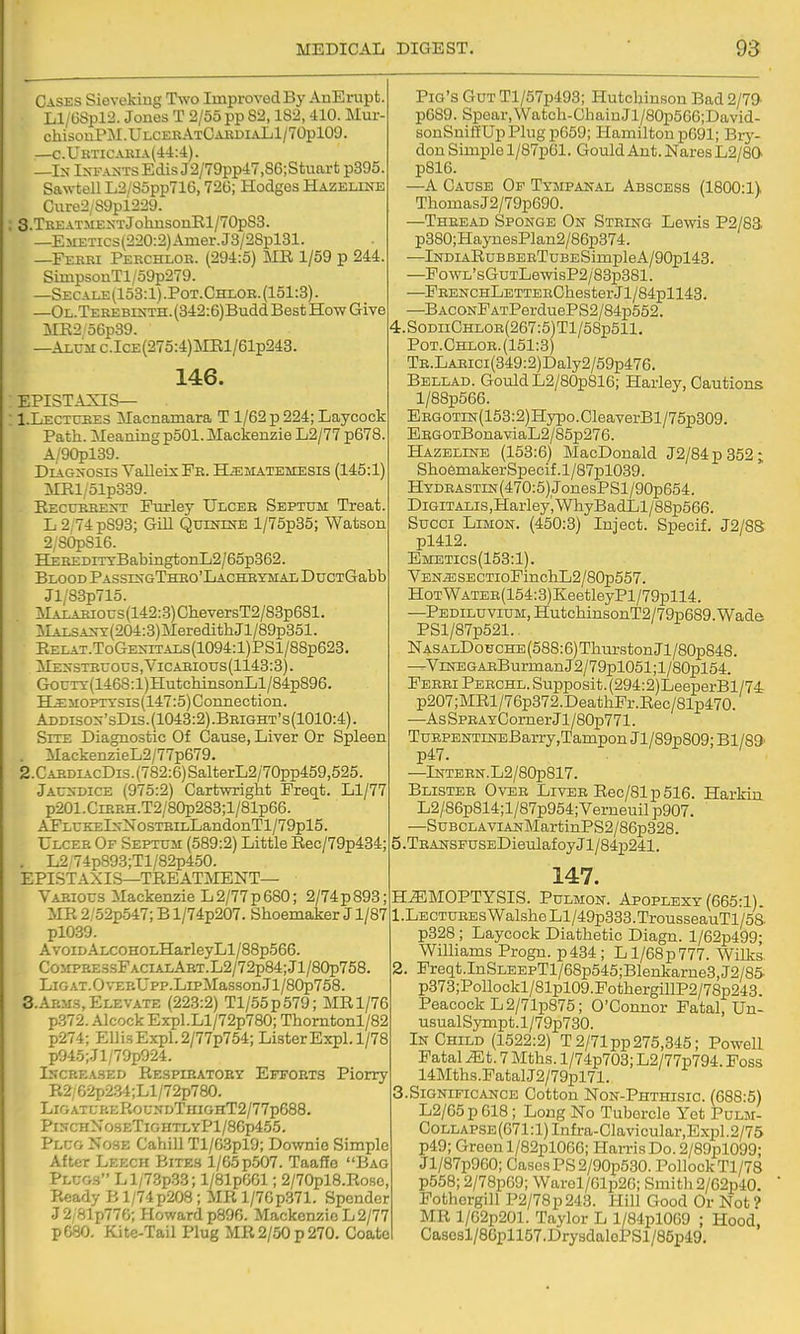 Cases Sieveking Two Improved By AnErupt. Ll/6Spl2. Jones T 2/55 pp 82,182, 410. Mur- chi3onPM.ULCEEATCAEDiALl/70pl09. —c.Ukticaeia(44:4). —Ix IxFAJSTsEdis J2/79pp47,86;Stuart p395. Sawtell L2/85pp71G, 726; Hodges Hazeline Cure2/89pl229. 3.TBEATMESTJohiisonEl/70p83. —EMETic3(220:2)Amer.J3/28pl31. —Febki Pekchlob. (294:5) MR 1/59 p 244. SimpsonTl/59p279. —Secale(153:1) .Pot.Chlob. (151:3). —OL.TEBEBiKTH.(342:6)BuddBestIIo-wGive MK2/56p39. —Alum c.IcE(275:4)ME,l/61p243. 146. EPISTAXIS— 1. Lectuees Macnamara T 1/62 p 224; Laycock Path. Meaning p501. Mackenzie L2/77 p678. A/90pl39. DiaCt>-osis VaUeisFE. H^ematemesis (145:1) MRl/51p339. Eectjeeen-t Furley Ulcek Septum Treat. L 2/74 pS93; Gill QumiNE l/75p35; Watson 2/S0pS16. HEREDiTxBabingtonIj2/65p362. Blood PasskgThbo'Lacheymal DucTGabb Jl/83p715. :MAXAEious(142:3)CheversT2/83p681. :SIALSA^^:(204:3)MeredithJl/89p351. RELAT.ToGE^^TALs(1094:l)PSl/88p623. ME^■STEU0US,VICAEI0us(1143:3). GouTT(146S:l)HutcbinsonLl/84p896. HiMOPTTSis(147:5)Connection. Addisox'sDis.(1043:2).Beight's(1010:4). Site Diagnostic Of Cause, Liver Or Spleen . MackenzieL2/77p679. 2. CAEDL^.cDis.(782:6)SalterL2/70pp459,525 .Jau>-dice (975:2) Cartwrigbt Freqt. Ll/77 p201.CiEBH.T2/80p283;l/81p66. AFLrKEls-NosTEiLLandonTl/79pl5. Ulcee Of Septum (589:2) Little Rec/79p434; . L2'74p893;Tl/82p450. EPISTAXIS—TREATMENT— Vabious Mackenzie L 2/77 p 680; 2/74 p 893; MR 2/o2p547; B l/74p207. Shoemaker J1/87 pl039. Avoid ALCOHOLHarleyLl/88p566. CoMPBE3sFACiALABT.L2/72p84;Jl/80p758. LiG at. 0\-EEUpp.LipMasson J1 /80p758. 3. AP.M.S, Elevate (22.3:2) Tl/55p579; MR 1/76 p372. Alcock Expl.Ll/72p780; Thorntonl/82 p274; i:i]i.sExpl.2/77p754; ListerExpl. 1/78 p945;.Jl/79p924. IscBEA-SED Respibatoby EFFORTS Plorry R2;62p2.34;Ll/72p780. LigatureRousdThighT2/77p688. PinchNo3eTightlyP1/86p455. Plug Nose Cahill Tl/6.3pl9; Downio Simple After Leech Bites l/65p.507. Taaffe Bag Plugs Ll/7.3p33; l/81p601; 2/70pl8.Ro.sc, Ready B1/74 p208; MR l/7Gp371. Spender J2/81p77G; Howard p896. Mackenzie L 2/77 p680. Kite-Tail Plug MR 2/50 p 270. Coatc Pig's Gut Tl/57p493; Hutchinson Bad 2/79- p689. Spear,Watch-CbainJl/80p566;David- sonSnillUp Plug p659; Hamilton pG91; Bry- don Simple l/87p61. Gould Ant. Nares L2/80v p81G. —A Cause Of Tympanal Abscess (1800:1V ThomasJ2/79p690. —Theead Sponge On Steing Lewis P2/83. p380;Ha3TiesPlan2/86p374. —lNDiARuBBEETuBESimpleA/90pl43. —FowL'sGuTLewisP2/83p381. —FEENCHLETTEEChesterJl/84pll43. —BACONFATPerduePS2/84p552. 4.SoDiiCHLOE(267:5)Tl/58p511. Pot.Chloe.(151:3) TE.LAEici(349:2)Daly2/59p476. Bellad. Gould L2/80p816; Haiiey, Cautions l/88p566. EEGOTiN(153:2)Hypo.CleaverBl/75p309. EEGOTBonaviaL2/85p276. Hazeline (153:6) MacDonald J2/84p352; ShoemakerSpecif.l/87pl039. HYDEASTiN(470:5)JonesPSl/90p654. DiGiTALis,Haiiey',WhyBadLl/88p566. Succi LiMON. (450:3) Inject. Specif. J2/88 pl412. Emetics(153:1). VEN^SECTioFinchL2/80p557. HoTWATEE(154:3)KeetleyPl/79pll4. —PEDiLuviUM,HutchinsonT2/79p689.Wade PSl/87p521. NasalDouche (588:6) Thurston Jl/80p848. —^ViNEGAEBurmanJ2/79pl051;l/80pl54. FEEEiPEECHL.Supposit.(294:2)LeeperBl/74r p207;MRl/76p372.DeathFr.Eec/81p470. —AsSPEAYCornerJl/80p771. TuEPENTiNEBarry,Tampon Jl/89p809; Bl/89' p47. —lNTEEN.L2/80p817. Blistee 0\t5e Livee Rec/81p516. Harkin L2/86p814;l/87p954;Verneuil p907. —SuBCLAViANMartinPS2/86p328. 5 .TBANSFUSEDieulaf oy Jl/84p241. 147. HiEMOPTYSIS. PuLMON. Apoplexy (665:1). 1. LECTUEEsWalsheLl/49p333.TrousseauTl/58. p328 ; Laycock Diathetic Diagn. l/62p499; WiUiams Progn. p434 ; Ll/68p777. Wilks 2. Freqt.InSLEEpTl/68p545;Blenkarne3,J2/85 p373;Pollockl/81pl09.FothergillP2/78p243. Peacock L2/71p875; O'Connor Fatal, Un- usualSympt.l/79p730. In Child (1522:2) T 2/71 pp275,345; Powell Fatal ^t. 7 Mths. l/74p703; L2/77p794. Foss 14Mths.PatalJ2/79pl71. 3.Significance Cotton Non-Phthisic. (688:5) L2/65p618; Long No Tubercle Yet Pulm- CoLLAPSE(671:l)Infra-Clavicular,Expl.2/75 p49; Green l/82pl066; Harris Do. 2/89pl099; Jl/87p960; Cases PS 2/90p530. Pollock Tl/78 p558; 2/78pG9; Warel/61p26; Smith 2/62p40. Fothergill P2/78p243. Hill Good Or Not? MR l/62p201. Taylor L l/84plOG9 ; Hood, Cascsl/8Gpll57.DrysdaloPSl/85p49.