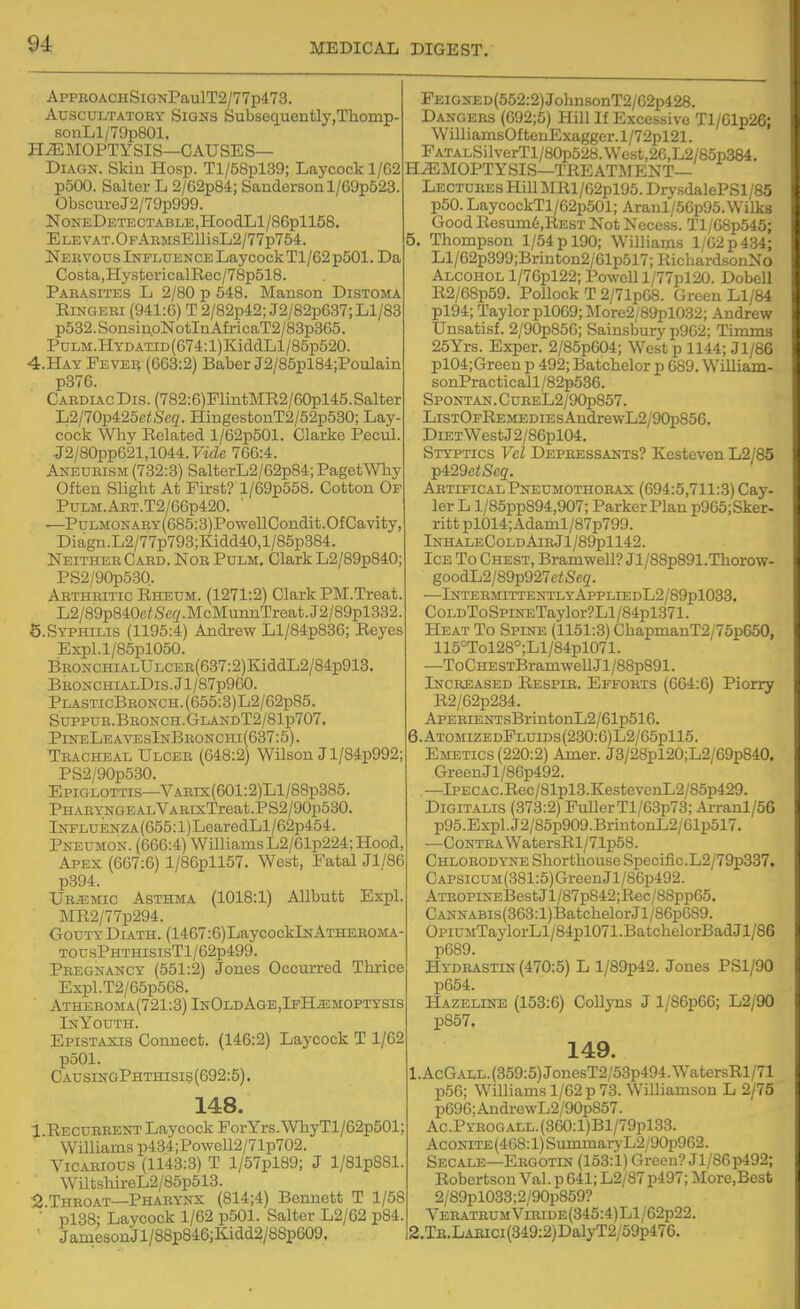 ApPBOACHSiGNPaulT2/77p473. Auscultatory Signs Subsequontly,Thomp- souLl/79p801. HEMOPTYSIS—CAUSES— DiAGN. Skin Hosp. Tl/58pl39; Laycockl/62 p500. Salter L 2/62p84; Sanderson 1/G9p523 ObscureJ2/79p999. !NONEDETECTABLE,HoodLl/86pll58. ELEVAT.OFAnMsEUisL2/77p764. Neevous Influence Laycock Tl/62 p501. Da Costa,HystcricalRec/78p518. Parasites L 2/80 p 548. Manson Distoma EiNGERi (941:6) T 2/82p42; J2/82p637; Ll/83 p532. Sonsi^oNotln Af ricaT2/83p365. PuLM.HYDATiD(674:l)KiddLl/85p520. 4.HAY FEVEii (663:2) Baber J2/85pl84;Poulain p376. Cardiac Dis. (782:6)PlintMR2/60pl45.Salter L2/70p425eiSeg. HingestonT2/52p530; Lay- cock Why Related l/62p501. Clarke Pecul. J2/80pp621,1044.FifZe 766:4. Aneurism (732:3) SalterL2/62p84; Paget Why Often Slight At First? l/69p558. Cotton Of PuLM.ART.T2/66p420. —PuLMONARY(685:3)PowellCondit.OfCavity Diagn.L2/77p793;Kidd40,l/85p384. Neither Card. Nor Pulm. Clark L2/89p840; PS2/90p530. Arthritic Rheum. (1271:2) Clark PM.Treat L2/89p840c<,Scg.McMunnTreat.J2/89pl332. 5.SYPHILIS (1195:4) Andrew Ll/84p836; Reyes Expl.l/85pl050. BRONCHiALULCER(637:2)KiddL2/84p913, BRONCHiALDis.Jl/87p960. PlasticBronch. (655:3)L2/62p85. Suppur.Bronch.GlandT2/81p707. PineLeavesInBronchi(637:5). Tracheal Ulcer (648:2) WHson J l/84p992; PS2/90p530. Epiglottis—VAEix(601:2)Ll/88p385. Pharynge ALVARixTreat. P S2/90p530. lNFLUENZA(655:l)LearedLl/62p454. Pneumon. (666:4) Williams L2/61p224; Hood, Apex (667:6) l/86pll57. West, Fatal Jl/86 p394. Uremic Asthma (1018:1) Allbutt Expl. MR2/77p294. Gouty Diath. (14C7:6)LaycocklNATHEROMA- TOUsPHTHisisTl/62p499. Pregnancy (551:2) Jones Occurred Thrice Expl.T2/65p568. Atheroma(721:3) InOldAge,IpH.emoptysis InYouth. Epistaxis Connect. (146:2) Laycock T 1/62 p501. CausingPhthisi9(692:5). 148. 1.Recurrent Laycock ForYrs.WhyTl/62p501; Williams p434;Powcll2/71p702. Vicarious (1143:3) T l/57pl89; J l/81pS81. WiltshireL2/85p513. 2 Throat—Pharynx (814;4) Bennett T 1/58 ■ pl38; Laycock 1/62 p501. Salter L2/62 p84. • JamesonJl/88p846;Kidd2/88p609. PEiGNED(552:2)JohnsonT2/62p428. Dangers (C92;5) Hill If Excessive Tl/Clp26; WilliamsOftenExagger.l/72pl21. PATALSilverTl/80p528.West,26,L2/85p384. HEMOPTYSIS—treatment- Lectures HilIMRl/62pl95.DrysdalePSl/85 p50. LaycockTl/62p501; Aranl/56p95.Wilks Good Resmn6,REST Not Necess. Tl/68p545; 5. Thompson 1/54 p 190; Williams 1/G2p434; Ll/62p399;Brinton2/61p517;RichardsonNo Alcohol l/76pl22; Powell l/77pl20. Dobell R2/68p59. Pollock T 2/71pG8. Green Ll/84 pl94; Taylor pl069;More2/89pl032; Andrew Unsatisf. 2/90p856; Sainsbury p962; Timms 25Yrs. Exper. 2/85p604; West p 1144; Jl/86 pl04;Green p 492; Batchelor p 689. William- sonPracticall/82p536. SPONTAN.CUREL2/90p857. ListOfRemedies AndrewL2/90p856. DiETWestJ2/86pl04. Styptics Vel Depressants? Kesteven L2/85 p429ci!>Sc2. Artifical Pneumothorax (694:5,711:3) Cay- ler L l/85pp894,907; Parker Plan p965;Sker. ritt pl014; Adaml/87p799. InhaleColdAirJ1/89p1142. Ice To Chest, Bramwell? Jl/88p891.Thorow- goodL2/89p927c<S'e2. —IntermittentlyAppliedL2/89p1033. CoLDToSpiNETaylor?Ll/84pl371. Heat To Spine (1151:3) ChapmanT2/75p650, 115°Tol28°;Ll/84pl071. —ToCHESTBramwelIJl/88p891. Increased Respir. Efforts (664:6) Piorry R2/62p234. APERiENTsBrintonL2/61p516. 6. AtomizedFluids(230:6)L2/65p115. Emetics (220:2) Amer. J3/28pl20;L2/69p840. GreenJl/86p492. —Ipecac.Rec/81pl3.KestevenL2/85p429. Digitalis (373:2) Fuller Tl/63p73; Arranl/56 p95.Expl.J2/85p909.BriutonL2/61p517. •—Contra WatersRl/71p58. Chlorodyne Shorthouse Specific.L2/79p337. CAPSicuM(381:5)GreenJl/86p492. ATROPiNEBestJl/87p842;Rec/8Spp65. Cannabis (363:1) Batchelor Jl/86p689. OpiUMTaylorLl/84pl071.BatchelorBadJl/86 p689. Hydrastin (470:5) L l/89p42. Jones PSl/90 p654. Hazeline (153:6) Collyns J l/86p66; L2/90 p857. 149. 1. AcGALL.(359:5)JonesT2/53p494.WatersRl/71 p56; Williams 1/62 p 73. Williamson L 2/75 p696;AndrewL2/90p857. Ac.Pyrogall. (360:l)Bl/79pl33. Aconite (468:1) SummaryL2/90p962. Secale—Ergotin (153:1) Green? Jl/86p492; Robertson Val. p 641; L2/S7 p497; More.Best 2/89pl033;2/90p859? VERATRUMViRiDE(345:4)Ll/62p22. 2. TE.LABici(349:2)DalyT2/59p476.