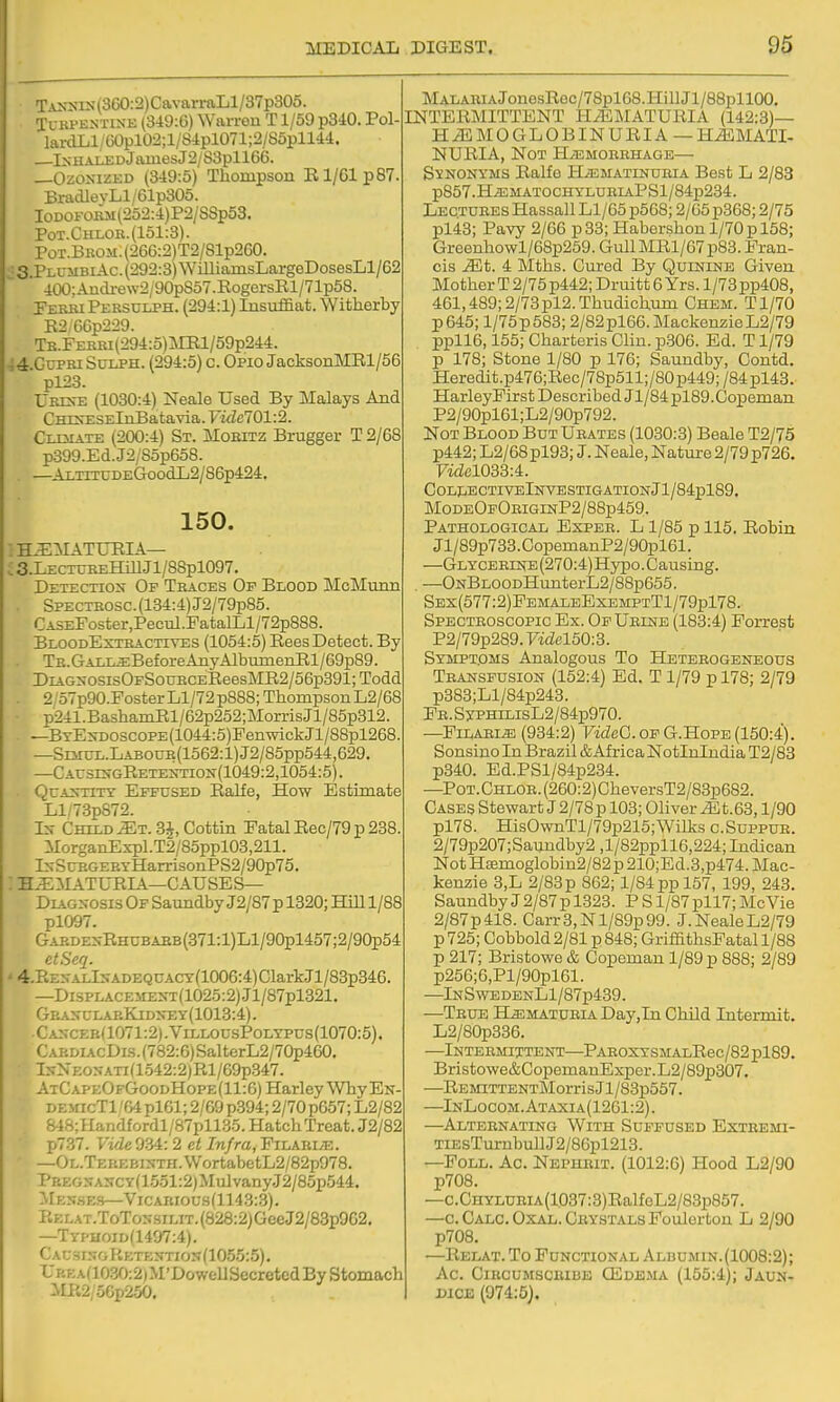 TjLNNrs(360:2)CavarraLl/37p305. Turpentine (3i9:6) Warron T1/59 pSiO. Pol- larcILl/60pl02;l/Sipl071;2/85pllM. —lNHA]:^DjaiuesJ2/83pll66. —Ozonized (3i9:5) Thompson E1/61 p87. BradlevLl/61p305. IoDOFOBM(252:4)P2/S8p53. Pot.Chloe.(151:3). Pot.Bkom. (266:2)T2/81p260. ■ S.PlumbiAc. (292:3) \VilliamsLargeDosesLl/62 400:Audi-ew2/90pS57.RogersRl/71p58. PekbiPebsuij>h. (294:1) Insuffiat. Witherby E2,G6p229. TB.FERBi(294:o)]MRl/59p244. -;4.GtrpRi SuLPH. (294:5) c. Opio JacksonMRl/56 pl23. UresE (1030:4) Neale Used By Malays And CHTNESElnBatavia. Vidcl01:2. CixMATE (200:4) St. Moeitz Brugger T 2/68 p399.Ed.J2/85p658. . —AiTiTUDEGoodL2/86p424. 150. : H^MATUPIA— ; S.LectureHUI Jl/88pl097. Detection Of Traces Of Blood McMunn SPECTEOSC.(134:4)J2/79p85. CASEPoster,Pecul.PatalLl/72p888. BloodExteactives (1054:5) EeesDetect. By . TH.GALi^BeforeAnyAlbuinenEl/69p89. DiAGNOSisOFSouBCEEeesME2/56p391;Todd . 2 /57p90.Foster Ll/72 p888; Thompson L2/68 p241 .BashamEl/62p252; Morris Jl/85p812. —BTEN-DOSCOPE(1044:5)FenwickJl/88pl268. —Sr5iUL.LABOUB(lo62:l)J2/85pp544,629. —CAr3iNGEETENTiON(1049:2,1054:5). QcANTiTT Effused Ralfe, How Estimate Ll/73p872. In Child ^t. 3J, Cottin Fatal Eec/79 p 288. MorganExpl.T2/85ppl03,211. lNSraGEP.YHarrisonPS2/90p75. : H^MATUEIA—causes- Diagnosis Of Saundby J2/87p 1320; Hill 1/88 pl097. GARDENEHUBAEB(371:l)Ll/90pl457;2/90p54 etSeq. «4.RENALlNADEQUACT(1006:4)ClarkJl/83p346. —DisPLACEMENT(1025:2) Jl/87pl321. GEANULAP.KiDN-Ey(1013:4). Cancee(1071:2) .VillousPolypus(1070:5) . CAEDiAcDis.(782:6)SalterL2/70p460. InNeonati (1.542:2) Rl/69p347. AtCapeOfGoodHope(11:6) HarleyWhyEN- DEMicTl /04 pl61; 2/69 p.394; 2/70 p657; L2/82 84S;Handfordl/87pll35. Hatch Treat. J2/82 p737. Vide 9-34: 2 et Infra, Filaei/t:. —OL.TEREBiNTH.WortabetL2/82p978. PKEONANCY(15.51:2)MulvanyJ2/85p544. Mes.ses—VicARious(1143:3). P.E lat.ToTonsilit, (828:2) Gee J2/83p962. —Typhoid(1497:4). CacsinoRetention(1055:5). UBEA(1030:2)M'DowellSecretedBy Stomach iIP.2/56p2.50. MALARiAJonesRoc/78pl68.HillJl/88pllOO. INTERMITTENT HEMATURIA (142:3)— HJLMOGLOBINURIA—HJ5MATI- NURIA, Not H/T3moerhage— Synonyms Ralfe H^ematindria Best L 2/83 p857.HiEMATOCHYLUEIAPSl/84p234. Lectures Hassall Ll/65p568; 2/65 p368; 2/75 pl43; Pavy 2/66 p33;Habershonl/70pl58; Greenhowl/68p259. GullMRl/67p83. Fran- cis Mt. 4 Mths. Cured By Quinine Given Mother T 2/75 p442;Druitt 6 Yrs. 1/73 pp408, 461,489; 2/73pl2.Thudichum Chem. Tl/70 p645; l/75p583; 2/82pl66.MackenzieL2/79 ppll6,155; Charteris Clin. p.306. Ed. T1/79 p 178; Stone 1/80 p 176; Saundby, Contd. Heredit.p476;Rec/78p511;/80 p449; /84 pl43. HarleyFir st Described Jl/84 pl89. Copeman P2/g0pl61;L2/90p792. Not Blood But Urates (1030:3) Beale T2/75 p442; L2/68pl93; J. Neale, Nature 2/79 p726. 7idel033:4. COLLECTIVElNVESTIGATIONjl/84pl89. ModeOpOriginP2/88p459. Pathological Espee. L 1/85 p 115. Robin Jl/89p733. CopemanP2/90pl61. —Glycerine (270:4)Hypo. Causing. —ONBLOODHunterL2/88p655. Ses(577:2)FemaleExemptT1/79p178. Spectroscopic Ex. OfUeine (183:4) Forrest P2/79p289.7idel50:3. Symptoms Analogous To Heteeogeneous Transfusion (152:4) Ed. T 1/79 p 178; 2/79 p383;Ll/84p243. Fr. SypHrLisL2/84p970. —Pilaris (934:2) FicZeC. of G.Hope (150:4). Sonsino In Brazil & Africa Notlnlndia T2/83 p340. Ed.PSl/84p234. —PoT.CHLOR.(260:2)CheversT2/83p682. Gases StewartJ2/78p 103; Oliver ^t.63,1/90 pl78. HisOwnTl/79p215;Wilks c.Suppue. 2/79p207;Saundby2 ,l/82ppll6,224; Indican Not H8emoglobin2/82p 210;Ed.3,p474. Mac- kenzie 3,L 2/83p 862; 1/S4ppl57, 199, 243. Saundby J 2/87 p 1323. P Sl/87pll7; McVie 2/87p418. Carr3,Nl/89p99. J.NealeL2/79 p725; Cobbold 2/81 p 848; GriffithsFatall/88 p 217; Bristowe & Copeman 1/89 p 888; 2/89 p256;6,Pl/90pl61. —lNSwEDENLl/87p439. —Teue BLaLMATUEiA Day,In Child Intermit. L2/80p336. —Inteemittent—ParoxysmalRbc /82 pl89. Bristo\ve&CopemanExper.L2/89p307. —REsnTTENTMorrisJl/83p557. —^InLocom.Ataxia(1261:2). —Alteenating With Suffused Extbemi- TiEsTurnbullJ2/86pl213. —FoLL. Ac. Nepheit. (1012:6) Hood L2/90 p708. —c.CHYLUBiA(1037:3)RalfeL2/83p867. —C.CALC.OXAL.CBYSTALsFoulertoU L 2/90 p708. —Relat.To Functional Albumin.(1008:2); Ac. Ciecumsciube ffiDE.MA (155:4); Jaun- mcE (974:5).