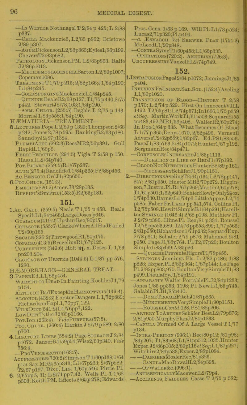 —In Wikteh Nothnagel T 2/84 p 425; L 2/88 p337. —Chill Mackenzie3, L2/83 p862; Bristowe 2/89 p307. —AGUEDickensorLL2/83p868;Eylesl/86pl99 CheversT2/83p682, PATHOLOOYDickensouPM. L2/83p863. Ralfc J2/86pl013. —METH.acMOGLOBrNuiiiABartonL2/89pl007; Copemanl086. TBEATMENTTl/79p215;2/82pl66;Jl/84pl90; Ll/84p245. . —CoLDSpoNGiNGMackenzioLl/84p245. —Quinine BealeR2/68pl27; Tl/75p 440;2/75 p442. StowartJ2/78,103;l/84pl90. —Amm. Chlor. (255:5) Begbie L 2/75 p 143. MoiTisJl/83p558;l/84pl90. HiEMATURIA—TREATMENT— 5. LECTUIIES Pope L 2/89 p 1829; Thompson 2/68 p 242; Jones 2/78p595. RaukingR2/63pl80. SaundbyJ2/87pl324. PLUMBiAcET.(292:3)Ree9MR2/56p391. Gull RapidLl/66p6. FeeriPeechlob (294:5) Vigla T 2/58 p 150. HassellL2/64p740. PoT.BiTAET.(259:5)Rl/67p237. Alum (275:4) RadclifEeTl/84p365;P2/88p456. Ac.BENZOic.OrdJl/82p656. 6. Pot.Chloe.(151:3). EMETics(220:2)Amer.J8/28pl35. RusPiNi'sSTYPTic(153:5)R2/63pl81. 151. I.Ac. Gall. (359:5) Neale T 1/55 p 458. Beale Specif.Ll/84p466;LargeDosesp646. GuAiACUM(419:2)UpsliurRec/80pl7. Ceeasote (555:6) Clarke WhereAllHadFailed T2/60pl55. SECALE(326:2)ThrowgoodRl/64pl75. CoPAiBA(413:5)BruzeliusRl/67pl25. TuEPENTiNE (349:6) Holt tTl- x. Doses L 1/63 pp203,204. ClotTage op Ueetee (1044:5) L1/87 pp 576 1280. HEMORRHAGE—GENERAL TREAT— 3.PAPEBEd.Ll/86p454. Warmth to HEADlnPainting.KoclilerJ 1/79 pl54. Altitude BadExceptInH^MOPTYSis(149:4). Alcohol (432:3) Forster Dangers Ll/72p889; RichardsouExpl.l/76pp7,122. MiLKDiET(541:2)Ll/76pp7,122. LowDiETTytlerJ2/83pll66. PoT.IoD.(263:4). 7if^ePuRPUEA(57:5). Pot. Chlor. (260:4) Harkin J 2/79 p 289; 2/80 p700. 4 Ligature Limbs (554:2) Page Stobage J 2/84 pl072. JauzerRl/59p54;Wise2/63p340. Vide 756:4. —PR0VENiESECTI0(163:5). AcuPBESsuRE(720:2)SimpsonTl/60pl38;l/64 plci Scq; MR2/65p343; Ll/67p233; 2/67p222; T2/67pl97;Dixi;. Lig. l/60p546: Pime PI. 6. 2/65pp5,31;L2/71pp7,42. Wells PI. T1/62 p303; Keith PM. Effects 2/65p 278; Edwards Pros. Cons. 1/63 p 169. Will PI. Ll/73p 524; Lucas2/71p320;Pl.p494. —c. EsMARCH Vel Skewee Plan (1754:2) McLeodLl/90p848. —CoNTEASymoTl/60p458;Ll/65p333. —Opebations(720:2). Aneurism(726:3). UNCUPREssuREVanzelliL2/74p749. 152. ,.lNTEAFUSiGNPageJ2/84 pl072; JenningsJl/85 p404. Infusion 7cZInject.Sal.Sol. (152:4) Aveling Ll/89pl020. Transfusion of Blood—History T 2/58 p 170; L 2/74 p 529. First On InnocentVIIL 1492, T2/65p81;L2/74p571;Inl666,l/75 p359 etSeq. MartinWorkTl/61p503;Sequard2/55 pp483,492;MRl/56p402. WallerR2/60p274; In Dog 1/64 p 335. What Becomes Of Blood L1/77 p 365;Denysl670, 2/82p496. VerneuU AdverseT2/82p589;l/83p67. Ed.PSl/83p56. PageJl/83p763;2/84pl072;Hmiterl/87pl92. BergmamiRcc/84p471. —C0RPUSCLEslNCREASEDjl/83plll3. Duration OF Life op REDJl/87pl92. —BLOODNoTNuTEiTiousHunterB2/89pl61. NECESSARYSchaferJl/90pll51. ;.—DiRECTiONsAveUngT2/64pl.34;L2/72ppl47, 247; 2/81p950. Hueter MR2/70p272. Higgin- son,7,Instru.Pl.Rl/67p269;Martin2/60p278; Tl/61p501;l/62p649;BehierSlo\vlyOnlv2ioz. l/74p330.BarnesLl/74p6.LittleApparL2/74 p585; PaberFr.LAMB pp 541,574. Collins PI. T2/75p508.HewittSimpleRl/64p291;Hamil- tonSYEiNGE (1646:4) 2/62 pl98. MathiewPl. J 2/79 p386. Hime PI. Rec /81 p 334. Roussel T2/76pp523,689; L2/76pp653,899; l/77p566; 2/81p950;Richardsonl/71p232;SequardExp. 2/78 p641; Schafer 2/79 p876; Mahomed 2/81 p950. Page Jl/83p764. Pl.T2/67p20; Boulton Simplel/83p499;A/85p26. QuiNiNEPreventsRigorsTl/78p455. —Syringes Jennings Pis. L 2/82 p486; 1/83 p228; Exper.P1.2/83p364; l/87pl44; LePage P1.2/82pp803,970.BoultonVerySimpleTl/83 p499.DieulafoyJl/84pl91. —Apparatus Walter PortablePl. J2/84pl^33; Jones 1/85 pp353,1198; PI. New L1/85 p745. GalabinPl.Bl/85p410. DoMETROCARFitch Jl/87p265. MuNCHMEYERVerySimpleJl/90pll51. RoussELCon<<i.l28,PSl/82p206. —Abteey ToAETERYSchiifer BestL2/79p876; 2/81p950.Murphy Plan J2/84pl233. —Canula Formed Of A Large Vessel T1/77 pl34. —Intba-Pebiton (996:1) Rec/80pl2;/81p98; /84p207;Tl/83p68;Ll/81pp512,1035.Hunter Exper.J2/86pl05;2/89pll6c/S(;2;Ll/87p227; Wiltshire2/84p533;Exper.2/88pl084. DANGEEsMoslerRec/81p326. CANULAMacDowallL2/84p395. Of Wateb&c. (996:1). —ANTiSEPTiCALLYMacewenL2/79p4. —Accidents, Failuees Casse T 2/75 p 582;
